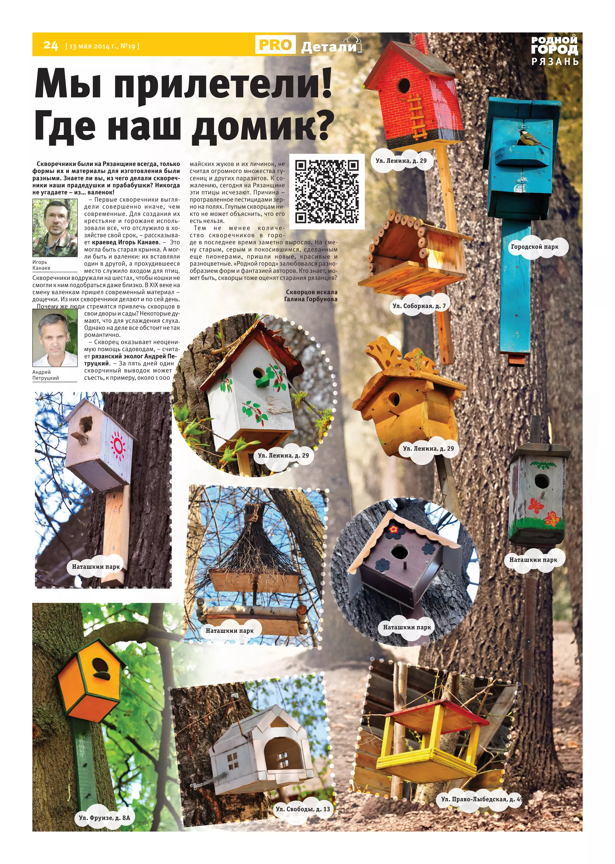 24 [ 13 мая 2014 г., №19 ]
Р Я З А Н Ь
Детали
Скворечники были на Рязанщине всегда, только
формы их и материалы для изготовления были
разными. Знаете ли вы, из чего делали сквореч-
ники наши прадедушки и прабабушки? Никогда
не угадаете – из… валенок!
– Первые скворечники выгля-
дели совершенно иначе, чем
современные. Для создания их
крестьяне и горожане исполь-
зовали все, что отслужило в хо-
зяйстве свой срок, – рассказыва-
ет краевед Игорь Канаев. – Это
могла быть старая крынка. А мог-
ли быть и валенки: их вставляли
один в другой, а прохудившееся
место служило входом для птиц.
Скворечники водружали на шестах, чтобы кошки не
смогликнимподобратьсядажеблизко.ВXIXвекена
смену валенкам пришел современный материал –
дощечки. Из них скворечники делают и по сей день.
Почему же люди стремятся привлечь скворцов в
своидворыисады?Некоторыеду-
мают, что для услаждения слуха.
Однако на деле все обстоит не так
романтично.
– Скворец оказывает неоцени-
мую помощь садоводам, – счита-
ет рязанский эколог Андрей Пе-
труцкий. – За пять дней один
скворчиный выводок может
съесть,кпримеру,около1000
майских жуков и их личинок, не
считая огромного множества гу-
сениц и других паразитов. К со-
жалению, сегодня на Рязанщине
эти птицы исчезают. Причина –
протравленноепестицидамизер-
но на полях. Глупым скворцам ни-
кто не может объяснить, что его
есть нельзя.
Тем не менее количе-
ство скворечников в горо-
де в последнее время заметно выросло. На сме-
ну старым, серым и покосившимся, сделанным
еще пионерами, пришли новые, красивые и
разноцветные. «Родной город» залюбовался разно-
образием форм и фантазией авторов. Кто знает, мо-
жет быть, скворцы тоже оценят старания рязанцев?
Скворцов искала
Галина Горбунова
Мы прилетели!
Где наш домик?
Детали
Ул. Фрунзе, д. 8А
Ул. Свободы, д. 13
Наташкин парк
Наташкин парк
Наташкин парк
Наташкин парк
Ул. Право-Лыбедская, д. 49
Ул. Ленина, д. 29
Ул. Ленина, д. 29
Городской парк
Ул. Соборная, д. 7
Ул. Ленина, д. 29
Игорь
Канаев
Андрей
Петруцкий
 