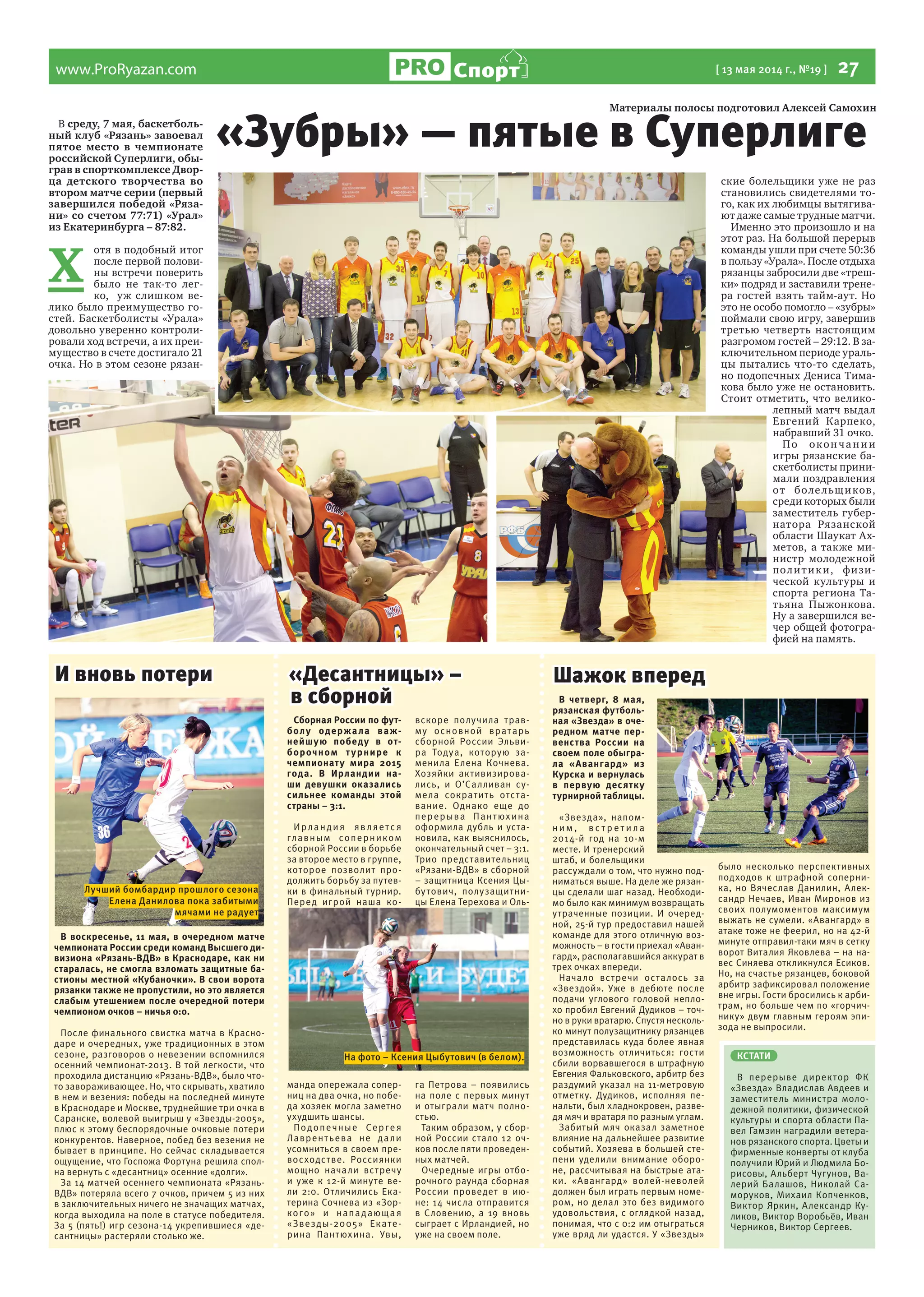 www.ProRyazan.com [ 13 мая 2014 г., №19 ]  27Спорт
В среду, 7 мая, баскетболь-
ный клуб «Рязань» завоевал
пятое место в чемпионате
российской Суперлиги, обы-
грав в спорткомплексе Двор-
ца детского творчества во
втором матче серии (первый
завершился победой «Ряза-
ни» со счетом 77:71) «Урал»
из Екатеринбурга – 87:82.
Х 
отя в подобный итог
после первой полови-
ны встречи поверить
было не так-то лег-
ко, уж слишком ве-
лико было преимущество го-
стей. Баскетболисты «Урала»
довольно уверенно контроли-
ровали ход встречи, а их преи-
мущество в счете достигало 21
очка. Но в этом сезоне рязан-
ские болельщики уже не раз
становились свидетелями то-
го, как их любимцы вытягива-
ют даже самые трудные матчи.
Именно это произошло и на
этот раз. На большой перерыв
команды ушли при счете 50:36
в пользу «Урала». После отдыха
рязанцы забросили две «треш-
ки» подряд и заставили трене-
ра гостей взять тайм-аут. Но
это не особо помогло – «зубры»
поймали свою игру, завершив
третью четверть настоящим
разгромом гостей – 29:12. В за-
ключительном периоде ураль-
цы пытались что-то сделать,
но подопечных Дениса Тима-
кова было уже не остановить.
Стоит отметить, что велико-
лепный матч выдал
Евгений Карпеко,
набравший 31 очко.
По окончании
игры рязанские ба-
скетболисты прини-
мали поздравления
от болельщиков,
среди которых были
заместитель губер-
натора Рязанской
области Шаукат Ах-
метов, а также ми-
нистр молодежной
политики, физи-
ческой культуры и
спорта региона Та-
тьяна Пыжонкова.
Ну а завершился ве-
чер общей фотогра-
фией на память.
В воскресенье, 11 мая, в очередном матче
чемпионата России среди команд Высшего ди-
визиона «Рязань-ВДВ» в Краснодаре, как ни
старалась, не смогла взломать защитные ба-
стионы местной «Кубаночки». В свои ворота
рязанки также не пропустили, но это является
слабым утешением после очередной потери
чемпионом очков – ничья 0:0.
После финального свистка матча в Красно-
даре и очередных, уже традиционных в этом
сезоне, разговоров о невезении вспомнился
осенний чемпионат-2013. В той легкости, что
проходила дистанцию «Рязань-ВДВ», было что-
то завораживающее. Но, что скрывать, хватило
в нем и везения: победы на последней минуте
в Краснодаре и Москве, труднейшие три очка в
Саранске, волевой выигрыш у «Звезды-2005»,
плюс к этому беспорядочные очковые потери
конкурентов. Наверное, побед без везения не
бывает в принципе. Но сейчас складывается
ощущение, что Госпожа Фортуна решила спол-
на вернуть с «десантниц» осенние «долги».
За 14 матчей осеннего чемпионата «Рязань-
ВДВ» потеряла всего 7 очков, причем 5 из них
в заключительных ничего не значащих матчах,
когда выходила на поле в статусе победителя.
За 5 (пять!) игр сезона-14 укрепившиеся «де-
сантницы» растеряли столько же.
Сборная России по фут-
болу одержала важ-
нейшую победу в от-
борочном турнире к
чемпионату мира 2015
года. В Ирландии на-
ши девушки оказались
сильнее команды этой
страны – 3:1.
Ирландия является
главным соперником
сборной России в борьбе
за второе место в группе,
которое позволит про-
должить борьбу за путев-
ки в финальный турнир.
Перед игрой наша ко-
манда опережала сопер-
ниц на два очка, но побе-
да хозяек могла заметно
ухудшить шансы.
Подопечные Сергея
Лаврентьева не дали
усомниться в своем пре-
восходстве. Россиянки
мощно начали встречу
и уже к 12-й минуте ве-
ли 2:0. Отличились Ека-
терина Сочнева из «Зор-
кого» и нападающая
«Звезды-2005» Екате-
рина Пантюхина. Увы,
вскоре получила трав-
му основной вратарь
сборной России Эльви-
ра Тодуа, которую за-
менила Елена Кочнева.
Хозяйки активизирова-
лись, и О’Салливан су-
мела сократить отста-
вание. Однако еще до
перерыва Пантюхина
оформила дубль и уста-
новила, как выяснилось,
окончательный счет – 3:1.
Трио представительниц
«Рязани-ВДВ» в сборной
– защитница Ксения Цы-
бутович, полузащитни-
цы Елена Терехова и Оль-
га Петрова – появились
на поле с первых минут
и отыграли матч полно-
стью.
Таким образом, у сбор-
ной России стало 12 оч-
ков после пяти проведен-
ных матчей.
Очередные игры отбо-
рочного раунда сборная
России проведет в ию-
не: 14 числа отправится
в Словению, а 19 вновь
сыграет с Ирландией, но
уже на своем поле.
И вновь потери «Десантницы» –
в сборной В четверг, 8 мая,
рязанская футболь-
ная «Звезда» в оче-
редном матче пер-
венства России на
своем поле обыгра-
ла «Авангард» из
Курска и вернулась
в первую десятку
турнирной таблицы.
«Звезда», напом-
н и м , в с т р е т и ла
2014-й год на 10-м
месте. И тренерский
штаб, и болельщики
рассуждали о том, что нужно под-
ниматься выше. На деле же рязан-
цы сделали шаг назад. Необходи-
мо было как минимум возвращать
утраченные позиции. И очеред-
ной, 25-й тур предоставил нашей
команде для этого отличную воз-
можность – в гости приехал «Аван-
гард», располагавшийся аккурат в
трех очках впереди.
Начало встречи осталось за
«Звездой». Уже в дебюте после
подачи углового головой непло-
хо пробил Евгений Дудиков – точ-
но в руки вратарю. Спустя несколь-
ко минут полузащитнику рязанцев
представилась куда более явная
возможность отличиться: гости
сбили ворвавшегося в штрафную
Евгения Фальковского, арбитр без
раздумий указал на 11-метровую
отметку. Дудиков, исполняя пе-
нальти, был хладнокровен, разве-
дя мяч и вратаря по разным углам.
Забитый мяч оказал заметное
влияние на дальнейшее развитие
событий. Хозяева в большей сте-
пени уделили внимание оборо-
не, рассчитывая на быстрые ата-
ки. «Авангард» волей-неволей
должен был играть первым номе-
ром, но делал это без видимого
удовольствия, с оглядкой назад,
понимая, что с 0:2 им отыграться
уже вряд ли удастся. У «Звезды»
было несколько перспективных
подходов к штрафной соперни-
ка, но Вячеслав Данилин, Алек-
сандр Нечаев, Иван Миронов из
своих полумоментов максимум
выжать не сумели. «Авангард» в
атаке тоже не феерил, но на 42-й
минуте отправил-таки мяч в сетку
ворот Виталия Яковлева – на на-
вес Синяева откликнулся Есиков.
Но, на счастье рязанцев, боковой
арбитр зафиксировал положение
вне игры. Гости бросились к арби-
трам, но больше чем по «горчич-
нику» двум главным героям эпи-
зода не выпросили.
«Зубры» — пятые в Суперлиге
КСТАТИ
В перерыве директор ФК
«Звезда» Владислав Авдеев и
заместитель министра моло-
дежной политики, физической
культуры и спорта области Па-
вел Гамзин наградили ветера-
нов рязанского спорта. Цветы и
фирменные конверты от клуба
получили Юрий и Людмила Бо-
рисовы, Альберт Чугунов, Ва-
лерий Балашов, Николай Са-
моруков, Михаил Копченков,
Виктор Яркин, Александр Ку-
ликов, Виктор Воробьёв, Иван
Черников, Виктор Сергеев.
Шажок вперед
Лучший бомбардир прошлого сезона
Елена Данилова пока забитыми
мячами не радует
На фото – Ксения Цыбутович (в белом).
 