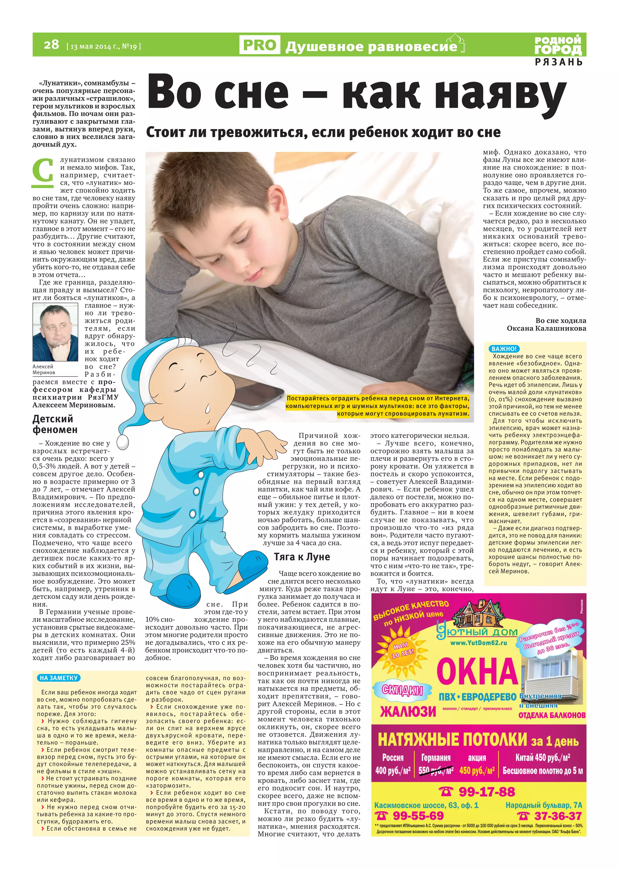 28  [ 13 мая 2014 г., №19 ]
Р Я З А Н Ь
Душевное равновесие
«Лунатики», сомнамбулы –
очень популярные персона-
жи различных «страшилок»,
герои мультиков и взрослых
фильмов. По ночам они раз-
гуливают с закрытыми гла-
зами, вытянув вперед руки,
словно в них вселился зага-
дочный дух.
С 
лунатизмом связано
и немало мифов. Так,
например, считает-
ся, что «лунатик» мо-
жет спокойно ходить
во сне там, где человеку наяву
пройти очень сложно: напри-
мер, по карнизу или по натя-
нутому канату. Он не упадет,
главное в этот момент – его не
разбудить… Другие считают,
что в состоянии между сном
и явью человек может причи-
нить окружающим вред, даже
убить кого-то, не отдавая себе
в этом отчета…
Где же граница, разделяю-
щая правду и вымысел? Сто-
ит ли бояться «лунатиков», а
главное – нуж-
но ли трево-
житься роди-
телям, если
вдруг обнару-
жилось, что
и х р е б е -
нок ходит
во сне?
Р а з б и -
раемся вместе с про-
фессором кафедры
психиатрии РязГМУ
Алексеем Мериновым.
Детский
феномен
– Хождение во сне у
взрослых встречает-
ся очень редко: всего у
0,5-3% людей. А вот у детей –
совсем другое дело. Особен-
но в возрасте примерно от 3
до 7 лет, – отмечает Алексей
Владимирович. – По предпо-
ложениям исследователей,
причина этого явления кро-
ется в «созревании» нервной
системы, в выработке уме-
ния совладать со стрессом.
Подмечено, что чаще всего
снохождение наблюдается у
детишек после каких-то яр-
ких событий в их жизни, вы-
зывающих психоэмоциональ-
ное возбуждение. Это может
быть, например, утренник в
детском саду или день рожде-
ния.
В Германии ученые прове-
ли масштабное исследование,
установив срытые видеокаме-
ры в детских комнатах. Они
выяснили, что примерно 25%
детей (то есть каждый 4-й)
ходит либо разговаривает во
с не. При
этом где-то у
10% сно- хождение про-
исходит довольно часто. При
этом многие родители просто
не догадывались, что с их ре-
бенком происходит что-то по-
добное.
Причиной хож-
дения во сне мо-
гут быть не только
эмоциональные пе-
регрузки, но и психо-
стимуляторы – такие без-
обидные на первый взгляд
напитки, как чай или кофе. А
еще – обильное питье и плот-
ный ужин: у тех детей, у ко-
торых желудку приходится
ночью работать, больше шан-
сов забродить во сне. Поэто-
му кормить малыша ужином
лучше за 4 часа до сна.
Тяга к Луне
Чаще всего хождение во
сне длится всего несколько
минут. Куда реже такая про-
гулка занимает до получаса и
более. Ребенок садится в по-
стели, затем встает. При этом
у него наблюдаются плавные,
покачивающиеся, не агрес-
сивные движения. Это не по-
хоже на его обычную манеру
двигаться.
– Во время хождения во сне
человек хотя бы частично, но
воспринимает реальность,
так как он почти никогда не
натыкается на предметы, об-
ходит препятствия, – гово-
рит Алексей Меринов. – Но с
другой стороны, если в этот
момент человека тихонько
окликнуть, он, скорее всего
не отзовется. Движения лу-
натика только выглядят целе-
направленно, и на самом деле
не имеют смысла. Если его не
беспокоить, он спустя какое-
то время либо сам вернется в
кровать, либо заснет там, где
его подкосит сон. И наутро,
скорее всего, даже не вспом-
нит про свои прогулки во сне.
Кстати, по поводу того,
можно ли резко будить «лу-
натика», мнения расходятся.
Многие считают, что делать
этого категорически нельзя.
– Лучше всего, конечно,
осторожно взять малыша за
плечи и развернуть его в сто-
рону кровати. Он уляжется в
постель и скоро успокоится,
– советует Алексей Владими-
рович. – Если ребенок ушел
далеко от постели, можно по-
пробовать его аккуратно раз-
будить. Главное – ни в коем
случае не показывать, что
произошло что-то «из ряда
вон». Родители часто пугают-
ся, а ведь этот испуг передает-
ся и ребенку, который с этой
поры начинает подозревать,
что с ним «что-то не так», тре-
вожится и боится.
То, что «лунатики» всегда
идут к Луне – это, конечно,
миф. Однако доказано, что
фазы Луны все же имеют вли-
яние на снохождение: в пол-
нолуние оно проявляется го-
раздо чаще, чем в другие дни.
То же самое, впрочем, можно
сказать и про целый ряд дру-
гих психических состояний.
– Если хождение во сне слу-
чается редко, раз в несколько
месяцев, то у родителей нет
никаких оснований трево-
житься: скорее всего, все по-
степенно пройдет само собой.
Если же приступы сомнамбу-
лизма происходят довольно
часто и мешают ребенку вы-
сыпаться, можно обратиться к
психологу, невропатологу ли-
бо к психоневрологу, – отме-
чает наш собеседник.
Во сне ходила
Оксана Калашникова
Во сне – как наяву
Стоит ли тревожиться, если ребенок ходит во сне
Алексей
Меринов
ВАЖНО!
Хождение во сне чаще всего
явление «безобидное». Одна-
ко оно может являться прояв-
лением опасного заболевания.
Речь идет об эпилепсии. Лишь у
очень малой доли «лунатиков»
(0, 01%) снохождение вызвано
этой причиной, но тем не менее
списывать ее со счетов нельзя.
Для того чтобы исключить
эпилепсию, врач может назна-
чить ребенку электроэнцефа-
лограмму. Родителям же нужно
просто понаблюдать за малы-
шом: не возникает ли у него су-
дорожных припадков, нет ли
привычки подолгу застывать
на месте. Если ребенок с подо-
зрением на эпилепсию ходит во
сне, обычно он при этом топчет-
ся на одном месте, совершает
однообразные ритмичные дви-
жения, шевелит губами, гри-
масничает.
– Даже если диагноз подтвер-
дится, это не повод для паники:
детские формы эпилепсии лег-
ко поддаются лечению, и есть
хорошие шансы полностью по-
бороть недуг, – говорит Алек-
сей Меринов.
НА ЗАМЕТКУ
Если ваш ребенок иногда ходит
во сне, можно попробовать сде-
лать так, чтобы это случалось
пореже. Для этого:
> Нужно соблюдать гигиену
сна, то есть укладывать малы-
ша в одно и то же время, жела-
тельно – пораньше.
> Если ребенок смотрит теле-
визор перед сном, пусть это бу-
дут спокойные телепередачи, а
не фильмы в стиле «экшн».
> Не стоит устраивать поздние
плотные ужины, перед сном до-
статочно выпить стакан молока
или кефира.
> Не нужно перед сном отчи-
тывать ребенка за какие-то про-
ступки, будоражить его.
> Если обстановка в семье не
совсем благополучная, по воз-
можности постарайтесь огра-
дить свое чадо от сцен ругани
и разборок.
> Если снохождение уже по-
явилось, постарайтесь обе-
зопасить своего ребенка: ес-
ли он спит на верхнем ярусе
двухъярусной кровати, пере-
ведите его вниз. Уберите из
комнаты опасные предметы с
острыми углами, на которые он
может наткнуться. Для малышей
можно устанавливать сетку на
пороге комнаты, которая его
«затормозит».
> Если ребенок ходит во сне
все время в одно и то же время,
попробуйте будить его за 15-20
минут до этого. Спустя немного
времени малыш снова заснет, и
снохождения уже не будет.
Постарайтесь оградить ребенка перед сном от Интернета,
компьютерных игр и шумных мультиков: все это факторы,
которые могут спровоцировать лунатизм.
 