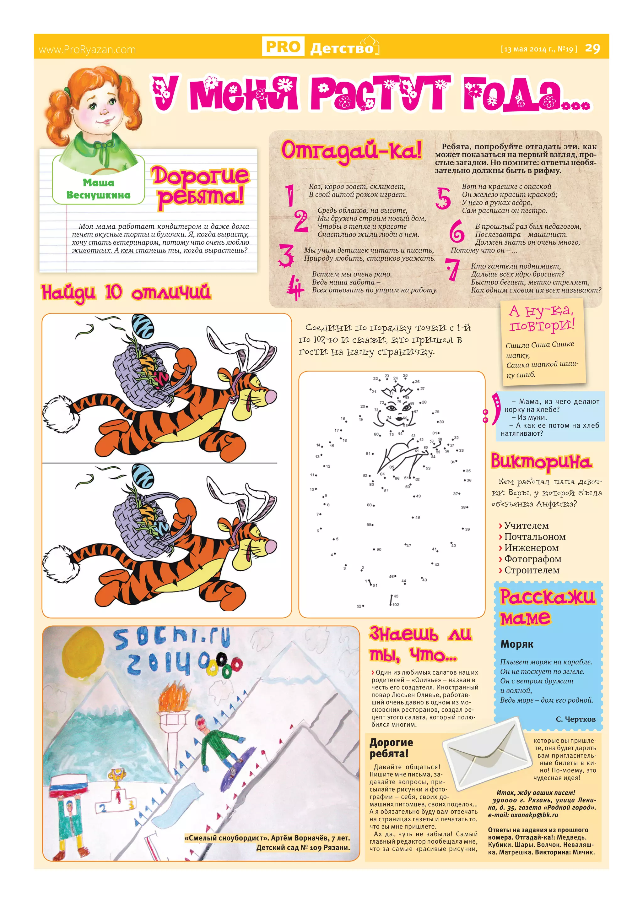 www.ProRyazan.com Детство [13 мая 2014 г., №19 ] 29
Моя мама работает кондитером и даже дома
печет вкусные торты и булочки. Я, когда вырасту,
хочу стать ветеринаром, потому что очень люблю
животных. А кем станешь ты, когда вырастешь?
Ìàøà
Âåñíóøêèíà
www.ProRyazan.com
Дорогие
ребята!
Отгадай-ка!
1
У меня растут года...
Расскажи
маме
Моряк
Плывет моряк на корабле.
Он не тоскует по земле.
Он с ветром дружит
и волной,
Ведь море – дом его родной.
С. Чертков
Дорогие
ребята!
Давайте общаться!
Пишите мне письма, за-
давайте вопросы, при-
сылайте рисунки и фото-
графии – себя, своих до-
машних питомцев, своих поделок…
А я обязательно буду вам отвечать
на страницах газеты и печатать то,
что вы мне пришлете.
Ах да, чуть не забыла! Самый
главный редактор пообещала мне,
что за самые красивые рисунки,
которые вы пришле-
те, она будет дарить
вам пригласитель-
ные билеты в ки-
но! По-моему, это
чудесная идея!
Итак, жду ваших писем!
390000 г. Рязань, улица Лени-
на, д. 35, газета «Родной город».
e-mail: oxanakp@bk.ru
Ответы на задания из прошлого
номера. Отгадай-ка!: Медведь.
Кубики. Шары. Волчок. Неваляш-
ка. Матрешка. Викторина: Мячик.
А ну-ка,
повтори!
Сшила Саша Сашке
шапку,
Сашка шапкой шиш-
ку сшиб.
Коз, коров зовет, скликает,
В свой витой рожок играет.
Средь облаков, на высоте,
Мы дружно строим новый дом,
Чтобы в тепле и красоте
Счастливо жили люди в нем.
Мы учим детишек читать и писать,
Природу любить, стариков уважать.
Встаем мы очень рано.
Ведь наша забота –
Всех отвозить по утрам на работу.
Вот на краешке с опаской
Он железо красит краской;
У него в руках ведро,
Сам расписан он пестро.
В прошлый раз был педагогом,
Послезавтра – машинист.
Должен знать он очень много,
Потому что он – ...
Кто гантели поднимает,
Дальше всех ядро бросает?
Быстро бегает, метко стреляет,
Как одним словом их всех называют?
Ребята, попробуйте отгадать эти, как
может показаться на первый взгляд, про-
стые загадки. Но помните: ответы необя-
зательно должны быть в рифму.
2
3
4
5
6
7
> Один из любимых салатов наших
родителей – «Оливье» – назван в
честь его создателя. Иностранный
повар Люсьен Оливье, работав-
ший очень давно в одном из мо-
сковских ресторанов, создал ре-
цепт этого салата, который полю-
бился многим.
Кем работал папа девоч-
ки Веры, у которой была
обезьянка Анфиска?
> Учителем
> Почтальоном
> Инженером
> Фотографом
> Строителем
– Мама, из чего делают
корку на хлебе?
– Из муки.
– А как ее потом на хлеб
натягивают?
Знаешь ли
ты, что...
Викторина
Найди 10 отличий
Соедини по порядку точки с 1-й
по 102-ю и скажи, кто пришел в
гости на нашу страничку.
«Смелый сноубордист». Артём Ворначёв, 7 лет.
Детский сад № 109 Рязани.
 