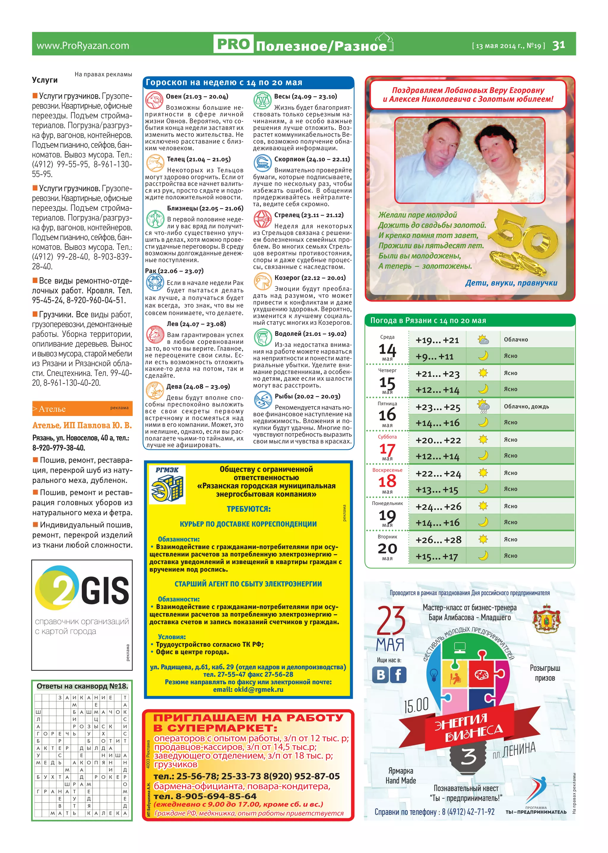 www.ProRyazan.com [ 13 мая 2014 г., №19 ] 31Полезное/Разное
реклама
Услуги
Услуги грузчиков. Грузопе-
ревозки.Квартирные,офисные
переезды. Подъем стройма-
териалов. Погрузка/разгруз-
ка фур, вагонов, контейнеров.
Подъемпианино,сейфов,бан-
коматов. Вывоз мусора. Тел.:
(4912) 99-55-95, 8-961-130-
55-95.
Услуги грузчиков. Грузопе-
ревозки.Квартирные,офисные
переезды. Подъем стройма-
териалов. Погрузка/разгруз-
ка фур, вагонов, контейнеров.
Подъемпианино,сейфов,бан-
коматов. Вывоз мусора. Тел.:
(4912) 99-28-40, 8-903-839-
28-40.
Все виды ремонтно-отде-
лочных работ. Кровля. Тел.
95-45-24, 8-920-960-04-51.
Грузчики. Все виды работ,
грузоперевозки,демонтажные
работы. Уборка территории,
опиливание деревьев. Вынос
ивывозмусора,староймебели
из Рязани и Рязанской обла-
сти. Спецтехника. Тел. 99-40-
20, 8-961-130-40-20.
На правах рекламы
Ответы на сканворд №18.
Обществу с ограниченной
ответственностью
«Рязанская городская муниципальная
энергосбытовая компания»
ТРЕБУЮТСЯ:
КУРЬЕР ПО ДОСТАВКЕ КОРРЕСПОНДЕНЦИИ
Обязанности:
• Взаимодействие с гражданами-потребителями при осу-
ществлении расчетов за потребленную электроэнергию –
доставка уведомлений и извещений в квартиры граждан с
вручением под роспись.
СТАРШИЙ АГЕНТ ПО СБЫТУ ЭЛЕКТРОЭНЕРГИИ
Обязанности:
• Взаимодействие с гражданами-потребителями при осу-
ществлении расчетов за потребленную электроэнергию –
доставка счетов и запись показаний счетчиков у граждан.
Условия:
• Трудоустройство согласно ТК РФ;
• Офис в центре города.
ул. Радищева, д.61, каб. 29 (отдел кадров и делопроизводства)
тел. 27-55-47 факс 27-56-28
Резюме направлять по факсу или электронной почте:
email: okid@rgmek.ru
реклама
Овен (21.03 – 20.04)
Возможны большие не-
приятности в сфере личной
жизни Овнов. Вероятно, что со-
бытия конца недели заставят их
изменить место жительства. Не
исключено расставание с близ-
ким человеком.
Телец (21.04 – 21.05)
Некоторых из Тельцов
могут здорово огорчить. Если от
расстройства все начнет валить-
ся из рук, просто сядьте и подо-
ждите положительной новости.
Близнецы (22.05 – 21.06)
В первой половине неде-
ли у вас вряд ли получит-
ся что-либо существенно улуч-
шить в делах, хотя можно прове-
сти удачные переговоры. В среду
возможны долгожданные денеж-
ные поступления.
Рак (22.06 – 23.07)
Если в начале недели Рак
будет пытаться делать
как лучше, а получаться будет
как всегда, это знак, что вы не
совсем понимаете, что делаете.
Лев (24.07 – 23.08)
Вам гарантирован успех
в любом соревновании
за то, во что вы верите. Главное,
не переоцените свои силы. Ес-
ли есть возможность отложить
какие-то дела на потом, так и
сделайте.
Дева (24.08 – 23.09)
Девы будут вполне спо-
собны преспокойно выложить
все свои секреты первому
встречному и посмеяться над
ними в его компании. Может, это
и нелишне, однако, если вы рас-
полагаете чьими-то тайнами, их
лучше не афишировать.
Весы (24.09 – 23.10)
Жизнь будет благоприят-
ствовать только серьезным на-
чинаниям, а не особо важные
решения лучше отложить. Воз-
растет коммуникабельность Ве-
сов, возможно получение обна-
деживающей информации.
Скорпион (24.10 – 22.11)
Внимательно проверяйте
бумаги, которые подписываете,
лучше по нескольку раз, чтобы
избежать ошибок. В общении
придерживайтесь нейтралите-
та, ведите себя скромно.
Стрелец (23.11 – 21.12)
Неделя для некоторых
из Стрельцов связана с решени-
ем болезненных семейных про-
блем. Во многих семьях Стрель-
цов вероятны противостояния,
споры и даже судебные процес-
сы, связанные с наследством.
Козерог (22.12 – 20.01)
Эмоции будут преобла-
дать над разумом, что может
привести к конфликтам и даже
ухудшению здоровья. Вероятно,
изменится к лучшему социаль-
ный статус многих из Козерогов.
Водолей (21.01 – 19.02)
Из-за недостатка внима-
ния на работе можете нарваться
на неприятности и понести мате-
риальные убытки. Уделите вни-
мание родственникам, а особен-
но детям, даже если их шалости
могут вас расстроить.
Рыбы (20.02 – 20.03)
Рекомендуетсяначатьно-
вое финансовое наступление на
недвижимость. Вложения и по-
купки будут удачны. Многие по-
чувствуютпотребностьвыразить
свои мысли и чувства в красках.
Гороскоп на неделю с 14 по 20 мая
>Ателье
Ателье, ИП Павлова Ю. В.
Рязань, ул. Новоселов, 40 а, тел.:
8-920-979-38-40.
 Пошив, ремонт, реставра-
ция, перекрой шуб из нату-
рального меха, дубленок.
 Пошив, ремонт и рестав-
рация головных уборов из
натурального меха и фетра.
 Индивидуальный пошив,
ремонт, перекрой изделий
из ткани любой сложности.
реклама
Направахрекламы
Поздравляем Лобановых Веру Егоровну
и Алексея Николаевича с Золотым юбилеем!
Желали паре молодой
Дожить до свадьбы золотой.
И крепко помня тот завет,
Прожили вы пятьдесят лет.
Были вы молодожены,
А теперь – золотожены.
Дети, внуки, правнучкиДети, внуки, правнучкиДети, внуки, правнучкиДети, внуки, правнучкиДети, внуки, правнучки
Дожить до свадьбы золотой.
Прожили вы пятьдесят лет.Прожили вы пятьдесят лет.
Дети, внуки, правнучкиДети, внуки, правнучкиДети, внуки, правнучки
Погода в Рязани с 14 по 20 мая
Среда
14мая
+19...+21 Облачно
+9...+11 Ясно
Четверг
15мая
+21...+23 Ясно
+12...+14 Ясно
Пятница
16мая
+23...+25 Облачно, дождь
+14...+16 Ясно
Суббота
17мая
+20...+22 Ясно
+12...+14 Ясно
Воскресенье
18мая
+22...+24 Ясно
+13...+15 Ясно
Понедельник
19мая
+24...+26 Ясно
+14...+16 Ясно
Вторник
20мая
+26...+28 Ясно
+15...+17 Ясно
 