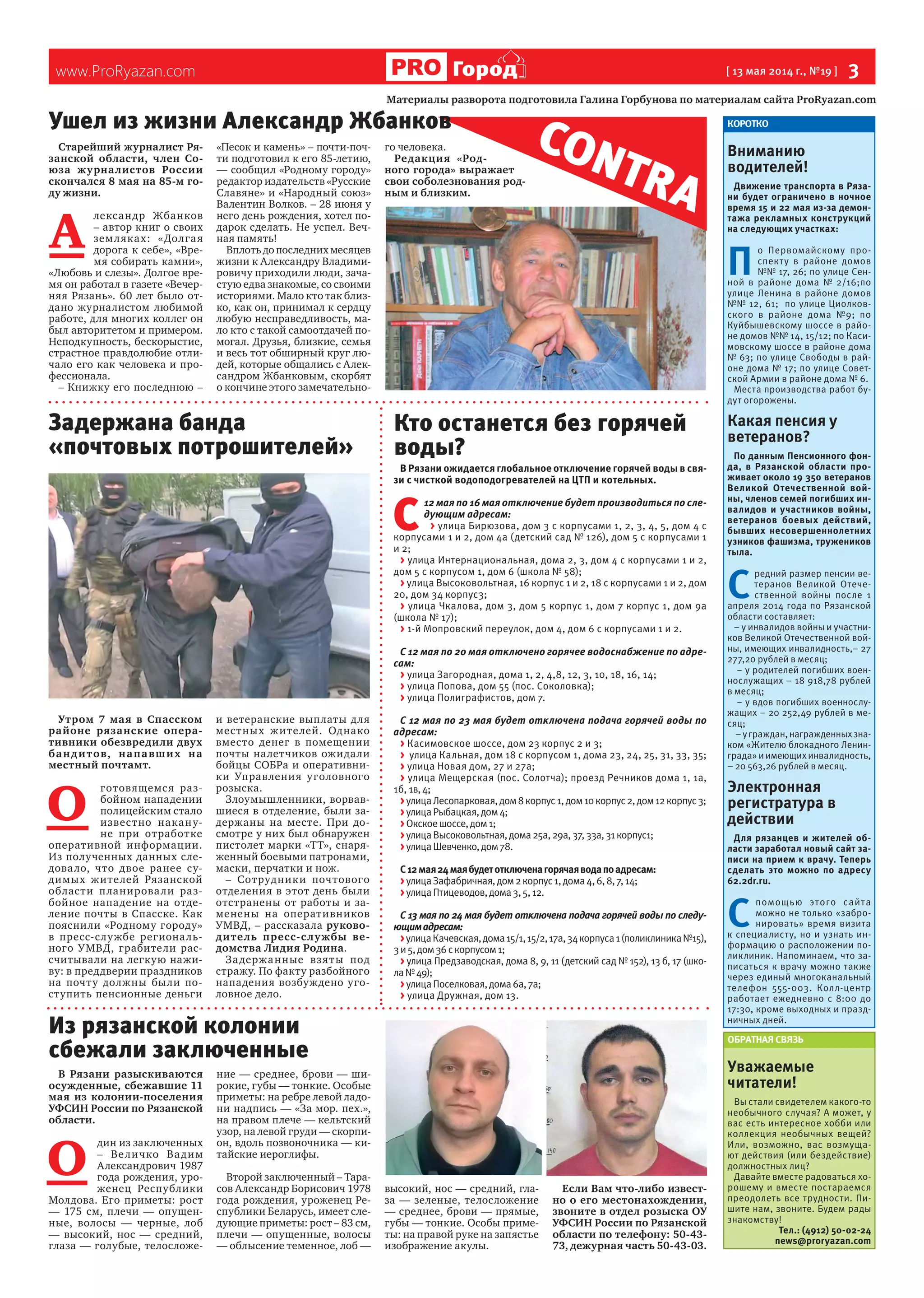 www.ProRyazan.com [ 13 мая 2014 г., №19 ]  3Город
Старейший журналист Ря-
занской области, член Со-
юза журналистов России
скончался 8 мая на 85-м го-
ду жизни.
А 
лександр Жбанков
– автор книг о своих
земляках: «Долгая
дорога к себе», «Вре-
мя собирать камни»,
«Любовь и слезы». Долгое вре-
мя он работал в газете «Вечер-
няя Рязань». 60 лет было от-
дано журналистом любимой
работе, для многих коллег он
был авторитетом и примером.
Неподкупность, бескорыстие,
страстное правдолюбие отли-
чало его как человека и про-
фессионала.
– Книжку его последнюю –
«Песок и камень» – почти-поч-
ти подготовил к его 85-летию,
— сообщил «Родному городу»
редактор издательств «Русские
Славяне» и «Народный союз»
Валентин Волков. – 28 июня у
него день рождения, хотел по-
дарок сделать. Не успел. Веч-
ная память!
Вплоть до последних месяцев
жизни к Александру Владими-
ровичу приходили люди, зача-
стую едва знакомые, со своими
историями. Мало кто так близ-
ко, как он, принимал к сердцу
любую несправедливость, ма-
ло кто с такой самоотдачей по-
могал. Друзья, близкие, семья
и весь тот обширный круг лю-
дей, которые общались с Алек-
сандром Жбанковым, скорбят
о кончине этого замечательно-
го человека.
Редакция «Род-
ного города» выражает
свои соболезнования род-
ным и близким.
В Рязани разыскиваются
осужденные, сбежавшие 11
мая из колонии-поселения
УФСИН России по Рязанской
области.
О 
дин из заключенных
– Величко Вадим
Александрович 1987
года рождения, уро-
женец Республики
Молдова. Его приметы: рост
— 175 см, плечи — опущен-
ные, волосы — черные, лоб
— высокий, нос — средний,
глаза — голубые, телосложе-
ние — среднее, брови — ши-
рокие, губы — тонкие. Особые
приметы: на ребре левой ладо-
ни надпись — «За мор. пех.»,
на правом плече — кельтский
узор, на левой груди — скорпи-
он, вдоль позвоночника — ки-
тайские иероглифы.
Второй заключенный – Тара-
сов Александр Борисович 1978
года рождения, уроженец Ре-
спублики Беларусь, имеет сле-
дующие приметы: рост – 83 см,
плечи — опущенные, волосы
— облысение теменное, лоб —
высокий, нос — средний, гла-
за — зеленые, телосложение
— среднее, брови — прямые,
губы — тонкие. Особы приме-
ты: на правой руке на запястье
изображение акулы.
Если Вам что-либо извест-
но о его местонахождении,
звоните в отдел розыска ОУ
УФСИН России по Рязанской
области по телефону: 50-43-
73, дежурная часть 50-43-03.
КОРОТКО
Вниманию
водителей!
Движение транспорта в Ряза-
ни будет ограничено в ночное
время 15 и 22 мая из-за демон-
тажа рекламных конструкций
на следующих участках:
П 
о Первомайскому про-
спекту в районе домов
№№ 17, 26; по улице Сен-
ной в районе дома № 2/16;по
улице Ленина в районе домов
№№ 12, 61; по улице Циолков-
ского в районе дома №9; по
Куйбышевскому шоссе в райо-
не домов №№ 14, 15/12; по Каси-
мовскому шоссе в районе дома
№ 63; по улице Свободы в рай-
оне дома № 17; по улице Совет-
ской Армии в районе дома № 6.
Места производства работ бу-
дут огорожены.
Какая пенсия у
ветеранов?
По данным Пенсионного фон-
да, в Рязанской области про-
живает около 19 350 ветеранов
Великой Отечественной вой-
ны, членов семей погибших ин-
валидов и участников войны,
ветеранов боевых действий,
бывших несовершеннолетних
узников фашизма, тружеников
тыла.
С 
редний размер пенсии ве-
теранов Великой Отече-
ственной войны после 1
апреля 2014 года по Рязанской
области составляет:
– у инвалидов войны и участни-
ков Великой Отечественной вой-
ны, имеющих инвалидность,– 27
277,20 рублей в месяц;
– у родителей погибших воен-
нослужащих – 18 918,78 рублей
в месяц;
– у вдов погибших военнослу-
жащих – 20 252,49 рублей в ме-
сяц;
–уграждан,награжденныхзна-
ком «Жителю блокадного Ленин-
града»иимеющихинвалидность,
– 20 563,26 рублей в месяц.
Электронная
регистратура в
действии
Для рязанцев и жителей об-
ласти заработал новый сайт за-
писи на прием к врачу. Теперь
сделать это можно по адресу
62.2dr.ru.
С 
помощью этого сайта
можно не только «забро-
нировать» время визита
к специалисту, но и узнать ин-
формацию о расположении по-
ликлиник. Напоминаем, что за-
писаться к врачу можно также
через единый многоканальный
телефон 555-003. Колл-центр
работает ежедневно с 8:00 до
17:30, кроме выходных и празд-
ничных дней.
ОБРАТНАЯ СВЯЗЬ
Уважаемые
читатели!
Вы стали свидетелем какого-то
необычного случая? А может, у
вас есть интересное хобби или
коллекция необычных вещей?
Или, возможно, вас возмуща-
ют действия (или бездействие)
должностных лиц?
Давайте вместе радоваться хо-
рошему и вместе постараемся
преодолеть все трудности. Пи-
шите нам, звоните. Будем рады
знакомству!
Тел.: (4912) 50-02-24
news@proryazan.com
Материалы разворота подготовила Галина Горбунова по материалам сайта ProRyazan.com
CONTRA
Утром 7 мая в Спасском
районе рязанские опера-
тивники обезвредили двух
бандитов, напавших на
местный почтамт.
О 
готовящемся раз-
бойном нападении
полицейским стало
известно накану-
не при отработке
оперативной информации.
Из полученных данных сле-
довало, что двое ранее су-
димых жителей Рязанской
области планировали раз-
бойное нападение на отде-
ление почты в Спасске. Как
пояснили «Родному городу»
в пресс-службе региональ-
ного УМВД, грабители рас-
считывали на легкую нажи-
ву: в преддверии праздников
на почту должны были по-
ступить пенсионные деньги
и ветеранские выплаты для
местных жителей. Однако
вместо денег в помещении
почты налетчиков ожидали
бойцы СОБРа и оперативни-
ки Управления уголовного
розыска.
Злоумышленники, ворвав-
шиеся в отделение, были за-
держаны на месте. При до-
смотре у них был обнаружен
пистолет марки «ТТ», снаря-
женный боевыми патронами,
маски, перчатки и нож.
– Сотрудники почтового
отделения в этот день были
отстранены от работы и за-
менены на оперативников
УМВД, – рассказала руково-
дитель пресс-службы ве-
домства Лидия Родина.
Задержанные взяты под
стражу. По факту разбойного
нападения возбуждено уго-
ловное дело.
В Рязани ожидается глобальное отключение горячей воды в свя-
зи с чисткой водоподогревателей на ЦТП и котельных.
С 
12 мая по 16 мая отключение будет производиться по сле-
дующим адресам:
> улица Бирюзова, дом 3 с корпусами 1, 2, 3, 4, 5, дом 4 с
корпусами 1 и 2, дом 4а (детский сад № 126), дом 5 с корпусами 1
и 2;
> улица Интернациональная, дома 2, 3, дом 4 с корпусами 1 и 2,
дом 5 с корпусом 1, дом 6 (школа № 58);
> улица Высоковольтная, 16 корпус 1 и 2, 18 с корпусами 1 и 2, дом
20, дом 34 корпус3;
> улица Чкалова, дом 3, дом 5 корпус 1, дом 7 корпус 1, дом 9а
(школа № 17);
> 1-й Мопровский переулок, дом 4, дом 6 с корпусами 1 и 2.
С 12 мая по 20 мая отключено горячее водоснабжение по адре-
сам:
> улица Загородная, дома 1, 2, 4,8, 12, 3, 10, 18, 16, 14;
> улица Попова, дом 55 (пос. Соколовка);
> улица Полиграфистов, дом 7.
С 12 мая по 23 мая будет отключена подача горячей воды по
адресам:
> Касимовское шоссе, дом 23 корпус 2 и 3;
> улица Кальная, дом 18 с корпусом 1, дома 23, 24, 25, 31, 33, 35;
> улица Новая дом, 27 и 27а;
> улица Мещерская (пос. Солотча); проезд Речников дома 1, 1а,
1б, 1в,4;
>улицаЛесопарковая,дом8корпус1,дом10корпус2,дом12корпус3;
>улицаРыбацкая,дом4;
>Окскоешоссе,дом1;
>улицаВысоковольтная,дома25а,29а,37,33а,31корпус1;
>улицаШевченко,дом78.
С12мая24маябудетотключенагорячаяводапоадресам:
>улицаЗафабричная,дом2корпус1,дома4,6,8,7,14;
>улицаПтицеводов,дома3,5,12.
С 13 мая по 24 мая будет отключена подача горячей воды по следу-
ющимадресам:
>улицаКачевская,дома15/1,15/2,17а,34корпуса1(поликлиника№15),
3и5,дом36скорпусом1;
> улица Предзаводская, дома 8, 9, 11 (детский сад № 152), 13 б, 17 (шко-
ла№49);
>улицаПоселковая,дома6а,7а;
> улица Дружная, дом 13.
Задержана банда
«почтовых потрошителей»
Кто останется без горячей
воды?
Ушел из жизни Александр Жбанков
Из рязанской колонии
сбежали заключенные
 