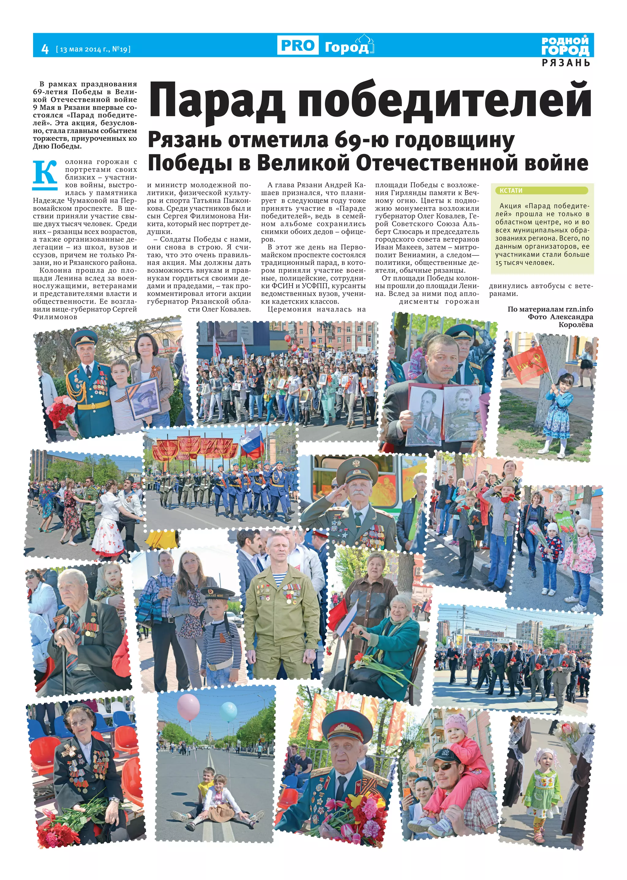 4  [ 13 мая 2014 г., №19 ]
Р Я З А Н Ь
Город
В рамках празднования
69-летия Победы в Вели-
кой Отечественной войне
9 Мая в Рязани впервые со-
стоялся «Парад победите-
лей». Эта акция, безуслов-
но, стала главным событием
торжеств, приуроченных ко
Дню Победы.
К 
олонна горожан с
портретами своих
близких – участни-
ков войны, выстро-
илась у памятника
Надежде Чумаковой на Пер-
вомайском проспекте.  В ше-
ствии приняли участие свы-
ше двух тысяч человек.  Среди
них – рязанцы всех возрастов,
а также организованные де-
легации – из школ, вузов и
ссузов, причем не только Ря-
зани, но и Рязанского района.
Колонна прошла до пло-
щади Ленина вслед за воен-
нослужащими, ветеранами
и представителями власти и
общественности. Ее возгла-
вили вице-губернатор Сергей
Филимонов
и министр молодежной по-
литики, физической культу-
ры и спорта Татьяна Пыжон-
кова. Среди участников был и
сын Сергея Филимонова Ни-
кита, который нес портрет де-
душки.
– Солдаты Победы с нами,
они снова в строю. Я счи-
таю, что это очень правиль-
ная акция. Мы должны дать
возможность внукам и прав-
нукам гордиться своими де-
дами и прадедами, – так про-
комментировал итоги акции
губернатор Рязанской обла-
сти Олег Ковалев.
А глава Рязани Андрей Ка-
шаев признался, что плани-
рует  в следующем году тоже
принять участие в «Параде
победителей», ведь  в семей-
ном альбоме сохранились
снимки обоих дедов – офице-
ров.
В этот же день на Перво-
майском проспекте состоялся
традиционный парад, в кото-
ром приняли участие воен-
ные, полицейские, сотрудни-
ки ФСИН и УСФПП, курсанты
ведомственных вузов, учени-
ки кадетских классов.
Церемония началась на
площади Победы с возложе-
ния Гирлянды памяти к Веч-
ному огню. Цветы к подно-
жию монумента возложили
губернатор Олег Ковалев, Ге-
рой Советского Союза Аль-
берт Слюсарь и председатель
городского совета ветеранов
Иван Макеев, затем – митро-
полит Вениамин, а следом—
политики, общественные де-
ятели, обычные рязанцы.
От площади Победы колон-
ны прошли до площади Лени-
на. Вслед за ними под апло-
дисменты горожан
двинулись автобусы с вете-
ранами.
По материалам rzn.info
Фото Александра
Королёва
Рязань отметила 69-ю годовщину
Победы в Великой Отечественной войне
Парад победителей
КСТАТИ
Акция «Парад победите-
лей» прошла не только в
областном центре, но и во
всех муниципальных обра-
зованиях региона. Всего, по
данным организаторов, ее
участниками стали больше
15 тысяч человек.
 