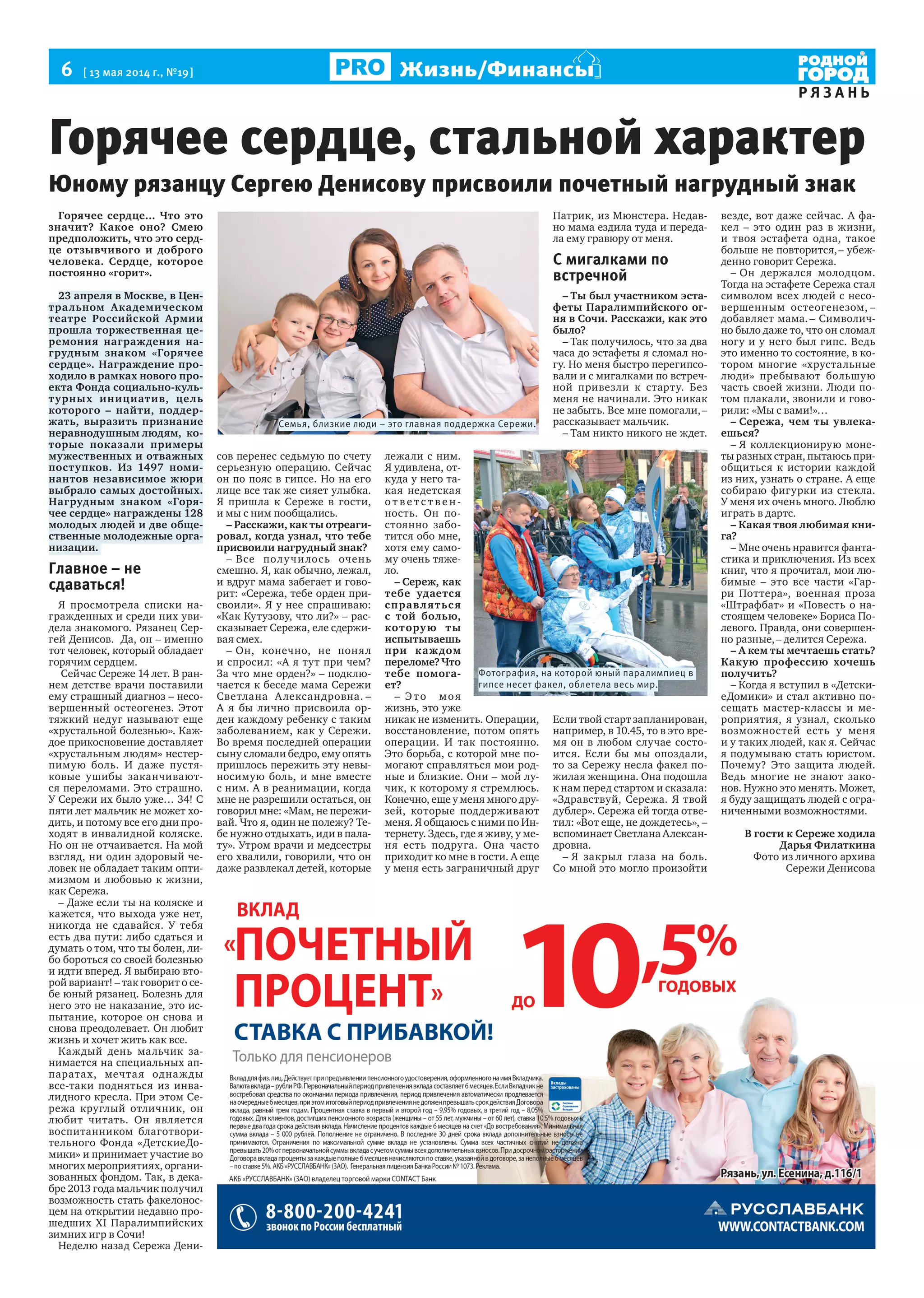 6  [ 13 мая 2014 г., №19 ]
Р Я З А Н Ь
Жизнь/Финансы
Горячее сердце, стальной характер
Юному рязанцу Сергею Денисову присвоили почетный нагрудный знак
Горячее сердце... Что это
значит? Какое оно? Смею
предположить, что это серд-
це отзывчивого и доброго
человека. Сердце, которое
постоянно «горит».
23 апреля в Москве, в Цен-
тральном Академическом
театре Российской Армии
прошла торжественная це-
ремония награждения на-
грудным знаком «Горячее
сердце». Награждение про-
ходило в рамках нового про-
екта Фонда социально-куль-
турных инициатив, цель
которого – найти, поддер-
жать, выразить признание
неравнодушным людям, ко-
торые показали примеры
мужественных и отважных
поступков. Из 1497 номи-
нантов независимое жюри
выбрало самых достойных.
Нагрудным знаком «Горя-
чее сердце» награждены 128
молодых людей и две обще-
ственные молодежные орга-
низации.
Главное – не
сдаваться!
Я просмотрела списки на-
гражденных и среди них уви-
дела знакомого. Рязанец Сер-
гей Денисов. Да, он – именно
тот человек, который обладает
горячим сердцем.
Сейчас Сереже 14 лет. В ран-
нем детстве врачи поставили
ему страшный диагноз – несо-
вершенный остеогенез. Этот
тяжкий недуг называют еще
«хрустальной болезнью». Каж-
дое прикосновение доставляет
«хрустальным людям» нестер-
пимую боль. И даже пустя-
ковые ушибы заканчивают-
ся переломами. Это страшно.
У Сережи их было уже… 34! С
пяти лет мальчик не может хо-
дить, и потому все его дни про-
ходят в инвалидной коляске.
Но он не отчаивается. На мой
взгляд, ни один здоровый че-
ловек не обладает таким опти-
мизмом и любовью к жизни,
как Сережа.
– Даже если ты на коляске и
кажется, что выхода уже нет,
никогда не сдавайся. У тебя
есть два пути: либо сдаться и
думать о том, что ты болен, ли-
бо бороться со своей болезнью
и идти вперед. Я выбираю вто-
рой вариант! – так говорит о се-
бе юный рязанец. Болезнь для
него это не наказание, это ис-
пытание, которое он снова и
снова преодолевает. Он любит
жизнь и хочет жить как все.
Каждый день мальчик за-
нимается на специальных ап-
паратах, мечтая однажды
все-таки подняться из инва-
лидного кресла. При этом Се-
режа круглый отличник, он
любит читать. Он является
воспитанником благотвори-
тельного Фонда «ДетскиеДо-
мики» и принимает участие во
многих мероприятиях, органи-
зованных фондом. Так, в дека-
бре 2013 года мальчик получил
возможность стать факелонос-
цем на открытии недавно про-
шедших XI Паралимпийских
зимних игр в Сочи!
Неделю назад Сережа Дени-
сов перенес седьмую по счету
серьезную операцию. Сейчас
он по пояс в гипсе. Но на его
лице все так же сияет улыбка.
Я  пришла к  Сереже в  гости,
и мы с ним пообщались.
– Расскажи, как ты отреаги-
ровал, когда узнал, что тебе
присвоили нагрудный знак?
– Все получилось очень
смешно. Я, как обычно, лежал,
и вдруг мама забегает и гово-
рит: «Сережа, тебе орден при-
своили». Я у нее спрашиваю:
«Как Кутузову, что ли?» – рас-
сказывает Сережа, еле сдержи-
вая смех.
– Он, конечно, не  понял
и спросил: «А я тут при чем?
За что мне орден?» – подклю-
чается к беседе мама Сережи
Светлана Александровна. –
А  я  бы лично присвоила ор-
ден каждому ребенку с таким
заболеванием, как у Сережи.
Во время последней операции
сыну сломали бедро, ему опять
пришлось пережить эту невы-
носимую боль, и  мне вместе
с ним. А в реанимации, когда
мне не разрешили остаться, он
говорил мне: «Мам, не пережи-
вай. Что я, один не полежу? Те-
бе нужно отдыхать, иди в пала-
ту». Утром врачи и медсестры
его хвалили, говорили, что он
даже развлекал детей, которые
лежали с ним.
Я удивлена, от-
куда у него та-
кая недетская
о т в е т с т в е н-
ность. Он по-
стоянно забо-
тится обо мне,
хотя ему само-
му очень тяже-
ло.
– Сереж, как
тебе удается
справляться
с  той болью,
которую ты
испытываешь
при каждом
переломе? Что
тебе помога-
ет?
– Это моя
жизнь, это уже
никак не изменить. Операции,
восстановление, потом опять
операции. И  так постоянно.
Это борьба, с которой мне по-
могают справляться мои род-
ные и близкие. Они – мой лу-
чик, к которому я стремлюсь.
Конечно, еще у меня много дру-
зей, которые поддерживают
меня. Я общаюсь с ними по Ин-
тернету. Здесь, где я живу, у ме-
ня есть подруга. Она часто
приходит ко мне в гости. А еще
у меня есть заграничный друг
Патрик, из Мюнстера. Недав-
но мама ездила туда и переда-
ла ему гравюру от меня.
С мигалками по
встречной
– Ты был участником эста-
феты Паралимпийского ог-
ня в Сочи. Расскажи, как это
было?
– Так получилось, что за два
часа до эстафеты я сломал но-
гу. Но меня быстро перегипсо-
вали и с мигалками по встреч-
ной привезли к  старту. Без
меня не начинали. Это никак
не забыть. Все мне помогали, –
рассказывает мальчик.
– Там никто никого не ждет.
Если твой старт запланирован,
например, в 10.45, то в это вре-
мя он в любом случае состо-
ится. Если  бы мы опоздали,
то за Сережу несла факел по-
жилая женщина. Она подошла
к нам перед стартом и сказала:
«Здравствуй, Сережа. Я твой
дублер». Сережа ей тогда отве-
тил: «Вот еще, не дождетесь», –
вспоминает Светлана Алексан-
дровна.
– Я закрыл глаза на  боль.
Со мной это могло произойти
везде, вот даже сейчас. А фа-
кел  – это один раз в  жизни,
и  твоя эстафета одна, такое
больше не повторится, – убеж-
денно говорит Сережа.
– Он держался молодцом.
Тогда на эстафете Сережа стал
символом всех людей с несо-
вершенным остеогенезом, –
добавляет мама. – Символич-
но было даже то, что он сломал
ногу и у него был гипс. Ведь
это именно то состояние, в ко-
тором многие «хрустальные
люди» пребывают большую
часть своей жизни. Люди по-
том плакали, звонили и гово-
рили: «Мы с вами!»…
– Сережа, чем ты увлека-
ешься?
– Я коллекционирую моне-
ты разных стран, пытаюсь при-
общиться к  истории каждой
из них, узнать о стране. А еще
собираю фигурки из  стекла.
У меня их очень много. Люблю
играть в дартс.
– Какая твоя любимая кни-
га?
– Мне очень нравится фанта-
стика и приключения. Из всех
книг, что я прочитал, мои лю-
бимые  – это все части «Гар-
ри Поттера», военная проза
«Штрафбат» и «Повесть о на-
стоящем человеке» Бориса По-
левого. Правда, они совершен-
но разные, – делится Сережа.
– А кем ты мечтаешь стать?
Какую профессию хочешь
получить?
– Когда я вступил в «Детски-
еДомики» и стал активно по-
сещать мастер-классы и  ме-
роприятия, я  узнал, сколько
возможностей есть у  меня
и у таких людей, как я. Сейчас
я подумываю стать юристом.
Почему? Это защита людей.
Ведь многие не  знают зако-
нов. Нужно это менять. Может,
я буду защищать людей с огра-
ниченными возможностями.
В гости к Сереже ходила
Дарья Филаткина
Фото из личного архива
Сережи Денисова
Семья, близкие люди – это главная поддержка Сережи.
Фотография, на которой юный паралимпиец в
гипсе несет факел, облетела весь мир.
 