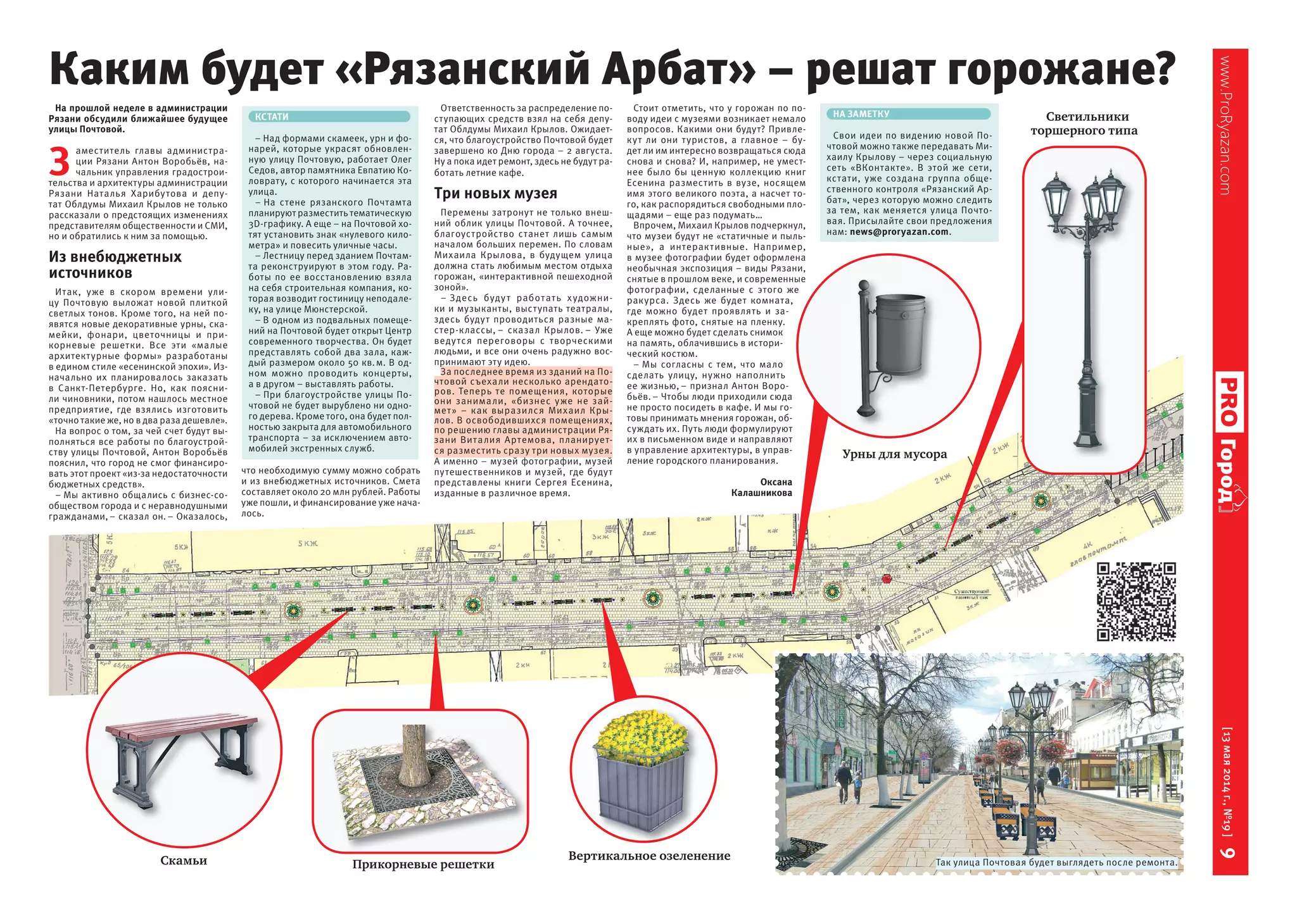 www.ProRyazan.com[13мая2014г.,№19]9Город
На прошлой неделе в администрации
Рязани обсудили ближайшее будущее
улицы Почтовой.
З
аместитель главы администра-
ции Рязани Антон Воробьёв, на-
чальник управления градострои-
тельства и архитектуры администрации
Рязани Наталья Харибутова и депу-
тат Облдумы Михаил Крылов не только
рассказали о предстоящих изменениях
представителям общественности и СМИ,
но и обратились к ним за помощью.
Из внебюджетных
источников
Итак, уже в  скором времени ули-
цу Почтовую выложат новой плиткой
светлых тонов. Кроме того, на ней по-
явятся новые декоративные урны, ска-
мейки, фонари, цветочницы и  при-
корневые решетки. Все эти «малые
архитектурные формы» разработаны
в едином стиле «есенинской эпохи». Из-
начально их планировалось заказать
в  Санкт-Петербурге. Но, как поясни-
ли чиновники, потом нашлось местное
предприятие, где взялись изготовить
«точно такие же, но в два раза дешевле».
На вопрос о том, за чей счет будут вы-
полняться все работы по благоустрой-
ству улицы Почтовой, Антон Воробьёв
пояснил, что город не смог финансиро-
вать этот проект «из-за недостаточности
бюджетных средств».
– Мы активно общались с бизнес-со-
обществом города и с неравнодушными
гражданами,– сказал он.– Оказалось,
что необходимую сумму можно собрать
и из внебюджетных источников. Смета
составляет около 20 млн рублей. Работы
уже пошли, и финансирование уже нача-
лось.
Ответственность за распределение по-
ступающих средств взял на себя депу-
тат Облдумы Михаил Крылов. Ожидает-
ся, что благоустройство Почтовой будет
завершено ко Дню города – 2 августа.
Ну а пока идет ремонт, здесь не будут ра-
ботать летние кафе.
Три новых музея
Перемены затронут не только внеш-
ний облик улицы Почтовой. А точнее,
благоустройство станет лишь самым
началом больших перемен. По словам
Михаила Крылова, в  будущем улица
должна стать любимым местом отдыха
горожан, «интерактивной пешеходной
зоной».
– Здесь будут работать художни-
ки и музыканты, выступать театралы,
здесь будут проводиться разные ма-
стер-классы, – сказал Крылов. – Уже
ведутся переговоры с  творческими
людьми, и все они очень радужно вос-
принимают эту идею.
За последнее время из зданий на По-
чтовой съехали несколько арендато-
ров. Теперь те помещения, которые
они занимали, «бизнес уже не  зай-
мет» – как выразился Михаил Кры-
лов. В освободившихся помещениях,
по решению главы администрации Ря-
зани Виталия Артемова, планирует-
ся разместить сразу три новых музея.
А именно – музей фотографии, музей
путешественников и музей, где будут
представлены книги Сергея Есенина,
изданные в различное время.
Стоит отметить, что у горожан по по-
воду идеи с музеями возникает немало
вопросов. Какими они будут? Привле-
кут  ли они туристов, а  главное  – бу-
дет ли им интересно возвращаться сюда
снова и снова? И, например, не умест-
нее было бы ценную коллекцию книг
Есенина разместить в вузе, носящем
имя этого великого поэта, а насчет то-
го, как распорядиться свободными пло-
щадями – еще раз подумать…
Впрочем, Михаил Крылов подчеркнул,
что музеи будут не «статичные и пыль-
ные», а  интерактивные. Например,
в музее фотографии будет оформлена
необычная экспозиция – виды Рязани,
снятые в прошлом веке, и современные
фотографии, сделанные с  этого  же
ракурса. Здесь  же будет комната,
где можно будет проявлять и  за-
креплять фото, снятые на пленку.
А еще можно будет сделать снимок
на память, облачившись в истори-
ческий костюм.
– Мы согласны с  тем, что мало
сделать улицу, нужно наполнить
ее жизнью, – признал Антон Воро-
бьёв.– Чтобы люди приходили сюда
не просто посидеть в кафе. И мы го-
товы принимать мнения горожан, об-
суждать их. Путь люди формулируют
их в письменном виде и направляют
в управление архитектуры, в управ-
ление городского планирования.
Оксана
Калашникова
Так улица Почтовая будет выглядеть после ремонта.
Вертикальное озеленение
Прикорневые решеткиСкамьи
Урны для мусора
Светильники
торшерного типа
Каким будет «Рязанский Арбат» – решат горожане?
КСТАТИ
– Над формами скамеек, урн и фо-
нарей, которые украсят обновлен-
ную улицу Почтовую, работает Олег
Седов, автор памятника Евпатию Ко-
ловрату, с которого начинается эта
улица.
– На стене рязанского Почтамта
планируют разместить тематическую
3D-графику. А еще – на Почтовой хо-
тят установить знак «нулевого кило-
метра» и повесить уличные часы.
– Лестницу перед зданием Почтам-
та реконструируют в этом году. Ра-
боты по  ее восстановлению взяла
на себя строительная компания, ко-
торая возводит гостиницу неподале-
ку, на улице Мюнстерской.
– В одном из подвальных помеще-
ний на Почтовой будет открыт Центр
современного творчества. Он будет
представлять собой два зала, каж-
дый размером около 50 кв.м. В од-
ном можно проводить концерты,
а в другом – выставлять работы.
– При благоустройстве улицы По-
чтовой не будет вырублено ни одно-
го дерева. Кроме того, она будет пол-
ностью закрыта для автомобильного
транспорта – за исключением авто-
мобилей экстренных служб.
НА ЗАМЕТКУ
Свои идеи по видению новой По-
чтовой можно также передавать Ми-
хаилу Крылову – через социальную
сеть «ВКонтакте». В этой же сети,
кстати, уже создана группа обще-
ственного контроля «Рязанский Ар-
бат», через которую можно следить
за тем, как меняется улица Почто-
вая. Присылайте свои предложения
нам: news@proryazan.com.
 