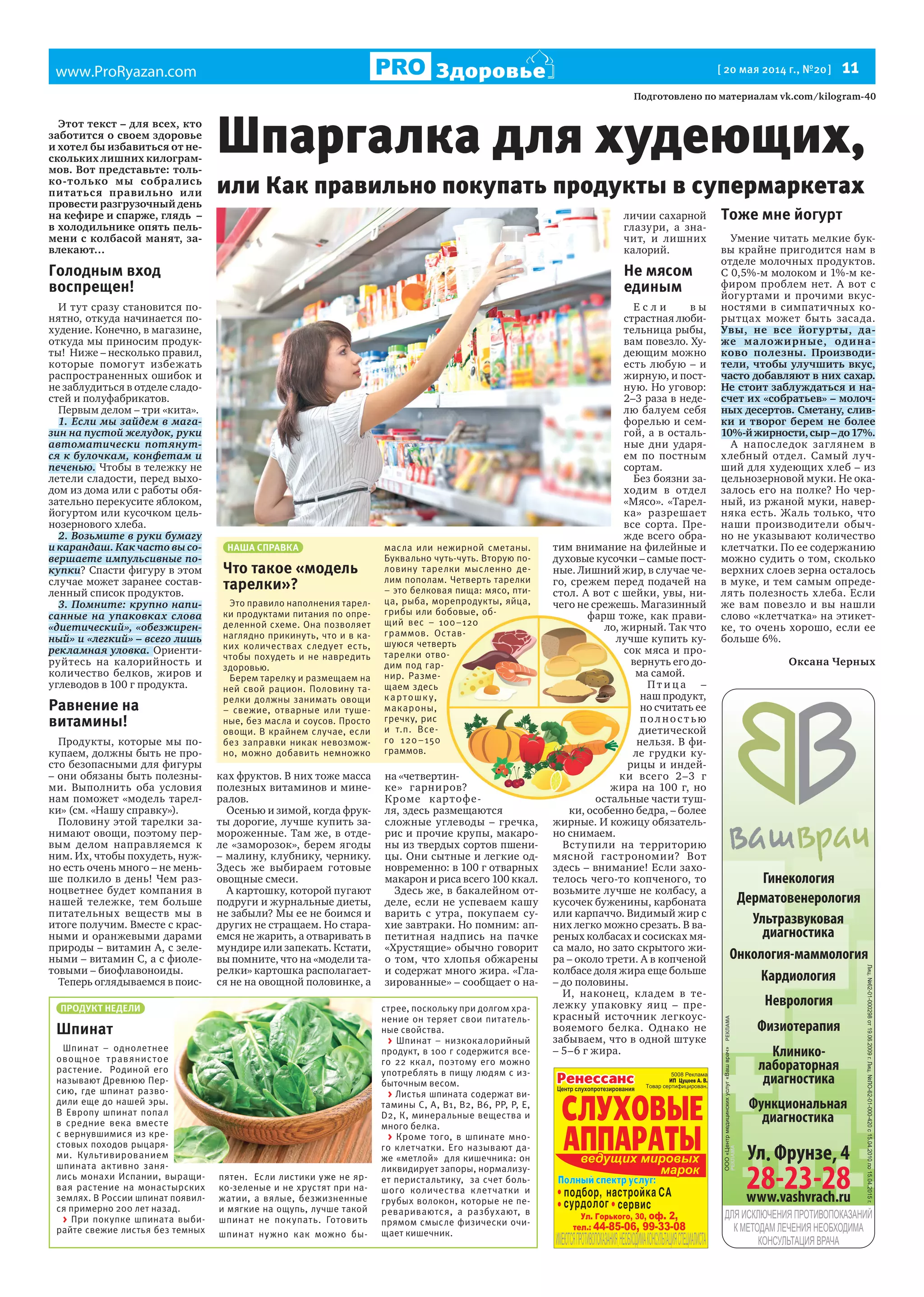 www.ProRyazan.com [ 20 мая 2014 г., №20] 11Здоровье
Гинекология
Дерматовенерология
Кардиология
Неврология
Ультразвуковая
диагностика
Физиотерапия
Функциональная
диагностика
Клинико-
лабораторная
диагностика
Онкология-маммология
ПРОДУКТ НЕДЕЛИ
Шпинат
Шпинат – однолетнее
овощное травянистое
растение. Родиной его
называют Древнюю Пер-
сию, где шпинат разво-
дили еще до нашей эры.
В Европу шпинат попал
в средние века вместе
с вернувшимися из кре-
стовых походов рыцаря-
ми. Культивированием
шпината активно заня-
лись монахи Испании, выращи-
вая растение на монастырских
землях. В России шпинат появил-
ся примерно 200 лет назад.
> При покупке шпината выби-
райте свежие листья без темных
пятен. Если листики уже не яр-
ко-зеленые и не хрустят при на-
жатии, а вялые, безжизненные
и мягкие на ощупь, лучше такой
шпинат не покупать. Готовить
шпинат нужно как можно бы-
стрее, поскольку при долгом хра-
нение он теряет свои питатель-
ные свойства.
> Шпинат – низкокалорийный
продукт, в 100 г содержится все-
го 22 ккал, поэтому его можно
употреблять в пищу людям с из-
быточным весом.
> Листья шпината содержат ви-
тамины С, A, B1, В2, B6, РР, Р, Е,
D2, К, минеральные вещества и
много белка.
> Кроме того, в шпинате мно-
го клетчатки. Его называют да-
же «метлой» для кишечника: он
ликвидирует запоры, нормализу-
ет перистальтику, за счет боль-
шого количества клетчатки и
грубых волокон, которые не пе-
ревариваются, а разбухают, в
прямом смысле физически очи-
щает кишечник.
Подготовлено по материалам vk.com/kilogram-40
Этот текст – для всех, кто
заботится о своем здоровье
и хотел бы избавиться от не-
скольких лишних килограм-
мов. Вот представьте: толь-
ко-только мы собрались
питаться правильно или
провести разгрузочный день
на кефире и спарже, глядь –
в холодильнике опять пель-
мени с колбасой манят, за-
влекают…
Голодным вход
воспрещен!
И тут сразу становится по-
нятно, откуда начинается по-
худение. Конечно, в магазине,
откуда мы приносим продук-
ты! Ниже – несколько правил,
которые помогут избежать
распространенных ошибок и
не заблудиться в отделе сладо-
стей и полуфабрикатов.
Первым делом – три «кита».
1. Если мы зайдем в мага-
зин на пустой желудок, руки
автоматически потянут-
ся к булочкам, конфетам и
печенью. Чтобы в тележку не
летели сладости, перед выхо-
дом из дома или с работы обя-
зательно перекусите яблоком,
йогуртом или кусочком цель-
нозернового хлеба.
2. Возьмите в руки бумагу
и карандаш. Как часто вы со-
вершаете импульсивные по-
купки? Спасти фигуру в этом
случае может заранее состав-
ленный список продуктов.
3. Помните: крупно напи-
санные на упаковках слова
«диетический», «обезжирен-
ный» и «легкий» – всего лишь
рекламная уловка. Ориенти-
руйтесь на калорийность и
количество белков, жиров и
углеводов в 100 г продукта.
Равнение на
витамины!
Продукты, которые мы по-
купаем, должны быть не про-
сто безопасными для фигуры
– они обязаны быть полезны-
ми. Выполнить оба условия
нам поможет «модель тарел-
ки» (см. «Нашу справку»).
Половину этой тарелки за-
нимают овощи, поэтому пер-
вым делом направляемся к
ним. Их, чтобы похудеть, нуж-
но есть очень много – не мень-
ше полкило в день! Чем раз-
ноцветнее будет компания в
нашей тележке, тем больше
питательных веществ мы в
итоге получим. Вместе с крас-
ными и оранжевыми дарами
природы – витамин А, с зеле-
ными – витамин С, а с фиоле-
товыми – биофлавоноиды.
Теперь оглядываемся в поис-
ках фруктов. В них тоже масса
полезных витаминов и мине-
ралов.
Осенью и зимой, когда фрук-
ты дорогие, лучше купить за-
мороженные. Там же, в отде-
ле «заморозок», берем ягоды
– малину, клубнику, чернику.
Здесь же выбираем готовые
овощные смеси.
А картошку, которой пугают
подруги и журнальные диеты,
не забыли? Мы ее не боимся и
других не стращаем. Но стара-
емся не жарить, а отваривать в
мундире или запекать. Кстати,
вы помните, что на «модели та-
релки» картошка располагает-
ся не на овощной половинке, а
на «четвертин-
ке» гарниров?
Кроме картофе-
ля, здесь размещаются
сложные углеводы – гречка,
рис и прочие крупы, макаро-
ны из твердых сортов пшени-
цы. Они сытные и легкие од-
новременно: в 100 г отварных
макарон и риса всего 100 ккал.
Здесь же, в бакалейном от-
деле, если не успеваем кашу
варить с утра, покупаем су-
хие завтраки. Но помним: ап-
петитная надпись на пачке
«Хрустящие» обычно говорит
о том, что хлопья обжарены
и содержат много жира. «Гла-
зированные» – сообщает о на-
личии сахарной
глазури, а зна-
чит, и лишних
калорий.
Не мясом
единым
Е с л и в ы
страстная люби-
тельница рыбы,
вам повезло. Ху-
деющим можно
есть любую – и
жирную, и пост-
ную. Но уговор:
2–3 раза в неде-
лю балуем себя
форелью и сем-
гой, а в осталь-
ные дни ударя-
ем по постным
сортам.
Без боязни за-
ходим в отдел
«Мясо». «Тарел-
ка» разрешает
все сорта. Пре-
жде всего обра-
тим внимание на филейные и
духовые кусочки – самые пост-
ные. Лишний жир, в случае че-
го, срежем перед подачей на
стол. А вот с шейки, увы, ни-
чего не срежешь. Магазинный
фарш тоже, как прави-
ло, жирный. Так что
лучше купить ку-
сок мяса и про-
вернуть его до-
ма самой.
Пт и ц а –
наш продукт,
но считать ее
полнос т ью
диетической
нельзя. В фи-
ле грудки ку-
рицы и индей-
ки всего 2–3 г
жира на 100 г, но
остальные части туш-
ки, особенно бедра, – более
жирные. И кожицу обязатель-
но снимаем.
Вступили на территорию
мясной гастрономии? Вот
здесь – внимание! Если захо-
телось чего-то копченого, то
возьмите лучше не колбасу, а
кусочек буженины, карбоната
или карпаччо. Видимый жир с
них легко можно срезать. В ва-
реных колбасах и сосисках мя-
са мало, но зато скрытого жи-
ра – около трети. А в копченой
колбасе доля жира еще больше
– до половины.
И, наконец, кладем в те-
лежку упаковку яиц – пре-
красный источник легкоус-
вояемого белка. Однако не
забываем, что в одной штуке
– 5–6 г жира.
Тоже мне йогурт
Умение читать мелкие бук-
вы крайне пригодится нам в
отделе молочных продуктов.
С 0,5%-м молоком и 1%-м ке-
фиром проблем нет. А вот с
йогуртами и прочими вкус-
ностями в симпатичных ко-
рытцах может быть засада.
Увы, не все йогурты, да-
же маложирные, одина-
ково полезны. Производи-
тели, чтобы улучшить вкус,
часто добавляют в них сахар.
Не стоит заблуждаться и на-
счет их «собратьев» – молоч-
ных десертов. Сметану, слив-
ки и творог берем не более
10%-йжирности,сыр–до17%.
А напоследок заглянем в
хлебный отдел. Самый луч-
ший для худеющих хлеб – из
цельнозерновой муки. Не ока-
залось его на полке? Но чер-
ный, из ржаной муки, навер-
няка есть. Жаль только, что
наши производители обыч-
но не указывают количество
клетчатки. По ее содержанию
можно судить о том, сколько
верхних слоев зерна осталось
в муке, и тем самым опреде-
лять полезность хлеба. Если
же вам повезло и вы нашли
слово «клетчатка» на этикет-
ке, то очень хорошо, если ее
больше 6%.
Оксана Черных
Шпаргалка для худеющих,
или Как правильно покупать продукты в супермаркетах
НАША СПРАВКА
Что такое «модель
тарелки»?
Это правило наполнения тарел-
ки продуктами питания по опре-
деленной схеме. Она позволяет
наглядно прикинуть, что и в ка-
ких количествах следует есть,
чтобы похудеть и не навредить
здоровью.
Берем тарелку и размещаем на
ней свой рацион. Половину та-
релки должны занимать овощи
– свежие, отварные или туше-
ные, без масла и соусов. Просто
овощи. В крайнем случае, если
без заправки никак невозмож-
но, можно добавить немножко
масла или нежирной сметаны.
Буквально чуть-чуть. Вторую по-
ловину тарелки мысленно де-
лим пополам. Четверть тарелки
– это белковая пища: мясо, пти-
ца, рыба, морепродукты, яйца,
грибы или бобовые, об-
щий вес – 100–120
граммов. Остав-
шуюся четверть
тарелки отво-
дим под гар-
нир. Разме-
щаем здесь
картошку,
макароны,
гречку, рис
и т.п. Все-
го 120–150
граммов. 
на «четвертин-
ке» гарниров?
Кроме картофе-
фарш тоже, как прави-
ло, жирный. Так что
лучше купить ку-
сок мяса и про-
вернуть его до-
ле грудки ку-
рицы и индей-
ки всего 2–3 г
жира на 100 г, но
остальные части туш-
грибы или бобовые, об-
щий вес – 100–120
граммов. Остав-
шуюся четверть
тарелки отво-
 