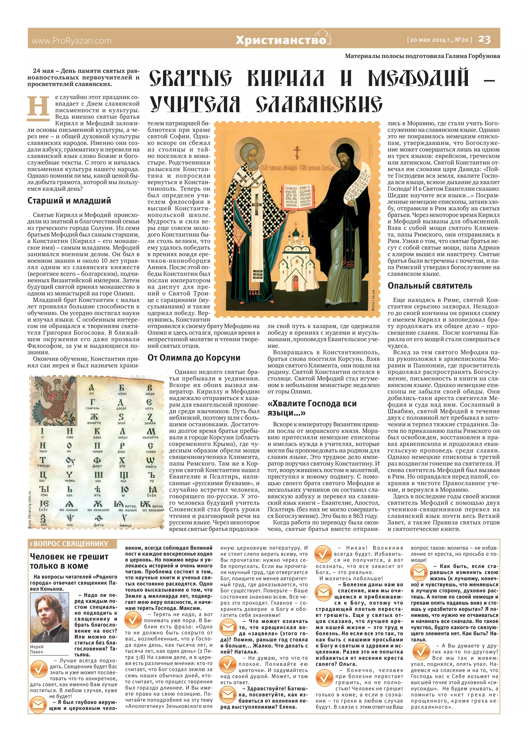 www.ProRyazan.com [ 20 мая 2014 г., №20 ]  23Христианство
Человек не грешит
только в коме
На вопросы читателей «Родного
города» отвечает священник Па-
вел Коньков.
– Надо ли пе-
ред каждым по-
стом специаль-
но подходить к
священнику и
брать благосло-
вение на пост?
Или можно по-
ститься без бла-
гословения? Та-
тьяна.
– Лучше всегда подхо-
дить. Священник будет Вас
знать и уже может посове-
товать что-то конкретное,
дать совет, как именно Вам лучше
поститься. В любом случае, хуже
не будет!
– Я был глубоко верую-
щим и церковным чело-
веком, всегда соблюдал Великий
пост и каждое воскресенье ходил
в церковь. Но помимо веры я ув-
лекаюсь историей и очень много
читаю. Проблема состоит в том,
что научные книги и ученья свя-
тых постоянно расходятся. Одно
только высказывание о том, что
Земле 4 миллиарда лет, подвер-
гает мою веру опасности, я начи-
наю терять Господа. Максим.
– Терять не надо, а вот
понимать уже пора. В Би-
блии есть фраза: «Одно
то не должно быть сокрыто от
вас, возлюбленные, что у Госпо-
да один день, как тысяча лет, и
тысяча лет, как один день» (2 Пе-
тра 3:8) На самом деле, и в церк-
ви есть различные мнения: кто-то
считает, что Бог создал землю за
семь наших обычных дней, кто-
то считает, что процесс творения
был гораздо длиннее. И Вы име-
ете право на свою позицию. По-
читайте поподробнее на эту тему
«Апологетику» Зеньковского или
иную церковную литературу. И
не стоит слепо верить всему, что
Вы прочитали: нужно через се-
бя пропускать. Если вы прочита-
ли научный труд, где отвергается
Бог, поищите не менее авторитет-
ный труд, где доказывается, что
Бог существует. Поверьте – Ваше
состояние знакомо всем. Все че-
рез это проходят. Главное – со-
хранить доверие к Богу и обо-
гатить себя знаниями!
– Что может означать
то, что крещенская во-
да «зацвела» (этого го-
да)? Помню, раньше год стояла
и больше... Жалко. Что делать с
ней? Наталья.
– Не думаю, что что-то
плохое. Поливайте ею
цветочки. И задумайтесь
над своей душой. Может, и там
есть ответ.
– Здравствуйте! Батюш-
ка, посоветуйте, как из-
бавиться от волнения пе-
ред выступлениями? Елена.
– Н и к а к ! В о л н е н и я
всегда будут. Избавить-
ся не получится, а вот
осознать, что все зависит от
Бога, – это реально.
И молитесь побольше!
– Болезни даны нам во
спасение, ими мы очи-
щаемся и приближаем-
ся к Бог у, потому что
страдающий плотью переста-
ет грешить. Еще у святых от-
цов сказано, что лучшее вре-
мя нашей жизни – это труд и
болезнь. Но если все это так, то
как быть с нашими просьбами
к Богу и святым о здравии и ис-
целении. Разве это не попытка
избавиться от несения креста
своего? Ольга.
– Конечно, человек
при болезни перестает
грешить, но не полно-
стью! Человек не грешит
только в коме, а если в созна-
нии – то грехи в любом случае
будут. В связи с этимответнаВаш
вопрос таков: молитва – не избав-
ление от креста, но просьба о по-
мощи!
– Как быть, если ста-
раешься изменить свою
жизнь (к лучшему, конеч-
но) и чувствуешь, что меняешься
в лучшую сторону, духовно рас-
тешь. А потом по своей немощи и
грехам опять падаешь вниз и сто-
ишь у «разбитого корыта»? Я по-
нимаю, что нужно не отчаиваться
и начинать все сначала. Но такое
чувство, будто какого-то связую-
щего элемента нет. Как быть? На-
талья.
– А Вы думаете у дру-
гих как-то по-другому?
Все мы так и живем:
упал, поднялся, опять упал. На-
деемся на спасение и на то, что
Господь нас к Себе возьмет на
высшей точке этой духовной «си-
нусоиды». Не будем унывать, а
помнить что «не т г ре х а не -
прощенного, кроме греха не-
раскаянного».
> ВОПРОС СВЯЩЕННИКУ
Иерей
Павел
Материалы полосы подготовила Галина Горбунова
24 мая – День памяти святых рав-
ноапостольных первоучителей и
просветителей славянских.
Н 
е случайно этот праздник со-
впадает с Днем славянской
письменности и культуры.
Ведь именно святые братья
Кирилл и Мефодий заложи-
ли основы письменной культуры, а че-
рез нее – и общей духовной культуры
славянских народов. Именно они соз-
дали азбуку, грамматику и перевели на
славянский язык слово Божие и бого-
служебные тексты. С этого и началась
письменная культура нашего народа.
Однако помним ли мы, какой ценой бы-
ла добыта грамота, которой мы пользу-
емся каждый день?
Старший и младший
Святые Кирилл и Мефодий  происхо-
дили из знатной и благочестивой семьи
из греческого города Солуни. Из семи
братьев Мефодий был самым старшим,
а Константин (Кирилл – его монаше-
ское имя) – самым младшим. Мефодий
занимался военным делом. Он был в
военном звании и около 10 лет управ-
лял одним из славянских княжеств
(вероятнее всего – болгарским), подчи-
ненных Византийской империи. Затем
будущий святой принял монашество в
одном из монастырей на горе Олимп.
Младший брат Константин с малых
лет проявлял большие способности к
обучению. Он усердно постигал науки
и изучал языки. С особенным интере-
сом он обращался к творениям святи-
теля Григория Богослова. В ближай-
шем окружении его даже прозвали
Философом, за ум и выдающиеся по-
знания.
Окончив обучение, Константин при-
нял сан иерея и был назначен храни-
телем патриаршей би-
блиотеки при храме
святой Софии. Одна-
ко вскоре он сбежал
из столицы и тай-
но поселился в мона-
стыре. Родственники
разыскали Констан-
тина и попросили
вернуться в Констан-
тинополь. Теперь он
был определен учи-
телем философии в
высшей Константи-
нопольской школе.
Мудрость и сила ве-
ры еще совсем моло-
дого Константина бы-
ли столь велики, что
ему удалось победить
в прениях вождя ере-
тиков-иконоборцев
Анния. После этой по-
беды Константин был
послан императором
на диспут для пре-
ний о Святой Трои-
це с сарацинами (му-
сульманами) и также
одержал победу. Вер-
нувшись, Константин
отправился к своему брату Мефодию на
Олимп и здесь остался, проводя время в
непрестанной молитве и чтении творе-
ний святых отцов.
От Олимпа до Корсуни
Однако недолго святые бра-
тья пребывали в уединении.
Вскоре их обоих вызвал им-
ператор. Кириллу и Мефодию
надлежало отправиться к хаза-
рам для евангельской пропове-
ди среди язычников. Путь был
неблизкий, поэтому шли с боль-
шими остановками. Достаточ-
но долгое время братья пребы-
вали в городе Корсуни (область
современного Крыма), где чу-
десным образом обрели мощи
священномученика Климента,
папы Римского. Там же в Кор-
суни святой Константин нашел
Евангелие и Псалтирь, напи-
санные «русскими буквами», и
случайно встретил человека,
говорящего по-русски. У это-
го человека будущий учитель
Словенский стал брать уроки
чтения и разговорной речи на
русском языке. Через некоторое
время святые братья продолжи-
ли свой путь к хазарам, где одержали
победу в прениях с иудеями и мусуль-
манами, проповедуя Евангельское уче-
ние.
Возвращаясь в Константинополь,
братья снова посетили Корсунь. Взяв
мощи святого Климента, они пошли на
родину. Святой Константин остался в
столице. Святой Мефодий стал игуме-
ном в небольшом монастыре недалеко
от горы Олимп.
«Хвалите Господа вси
языци…»
Вскоре к императору Византии приш-
ли послы от моравского князя. Мора-
вию притесняли немецкие епископы
и имелась нужда в учителях, которые
могли бы проповедовать на родном для
славян языке. Это трудное дело импе-
ратор поручил святому Константину. И
тот, вооружившись постом и молитвой,
приступил к новому подвигу. С помо-
щью своего брата святого Мефодия и
нескольких учеников он составил сла-
вянскую азбуку и перевел на славян-
ский язык книги – Евангелие, Апостол,
Псалтирь (без них не могло совершать-
ся Богослужение). Это было в 863 году.
Когда работа по переводу была окон-
чена, святые братья вместе отправи-
лись в Моравию, где стали учить Бого-
служению на славянском языке. Однако
это не понравилось немецким еписко-
пам, утверждавшим, что Богослуже-
ние может совершаться лишь на одном
из трех языков: еврейском, греческом
или латинском. Святой Константин от-
вечал им словами царя Давида: «Пой-
те Господеви вся земля, хвалите Госпо-
да вси языци, всякое дыхание да хвалит
Господа! И в Святом Евангелии сказано:
Шедше научите вся языки...» Посрам-
ленные немецкие епископы, затаив зло-
бу, отправили в Рим жалобу на святых
братьев. Через некоторое время Кирилл
и Мефодий вызваны для объяснений.
Взяв с собой мощи святого Климен-
та, папы Римского, они отправились в
Рим. Узнав о том, что святые братья не-
сут с собой святые мощи, папа Адриан
с клиром вышел им навстречу. Святые
братья были встречены с почетом, и па-
па Римский утвердил богослужение на
славянском языке.
Опальный святитель
Еще находясь в Риме, святой Кон-
стантин серьезно захворал. Незадол-
го до своей кончины он принял схиму
с именем Кирилл и заповедовал бра-
ту продолжать их общее дело – про-
свещение славян.  После кончины Ки-
рилла от его мощей стали совершаться
чудеса.
Вслед за тем святого Мефодия па-
па рукоположил в архиепископы Мо-
равии и Паннонии, где просветитель
продолжал распространять Богослу-
жение, письменность и книги на сла-
вянском языке. Однако немецкие епи-
скопы не забыли своей обиды. Они
добились-таки ареста святителя Ме-
фодия и суда над ним. Сосланный в
Швабию, святой Мефодий в течение
двух с половиной лет пребывал в зато-
чении и терпел тяжкие страдания. За-
тем по приказанию папы Римского он
был освобожден, восстановлен в пра-
вах архиепископа и продолжил еван-
гельскую проповедь среди славян.  
Однако немецкие епископы в третий
раз воздвигли гонение на святителя. И
снова святитель Мефодий был вызван
в Рим. Но оправдался перед папой, со-
хранив в чистоте Православное уче-
ние, и вернулся в Моравию.
Здесь в последние годы своей жизни
святитель Мефодий с помощью двух
учеников-священников перевел на
славянский язык почти весь Ветхий
Завет, а также Правила святых отцов
и святоотеческие книги.
СвятьIе кирилл и мефодий –
учителя славянские
Фотоlibraruy.ime.ru
Фотоi.io.ua
 