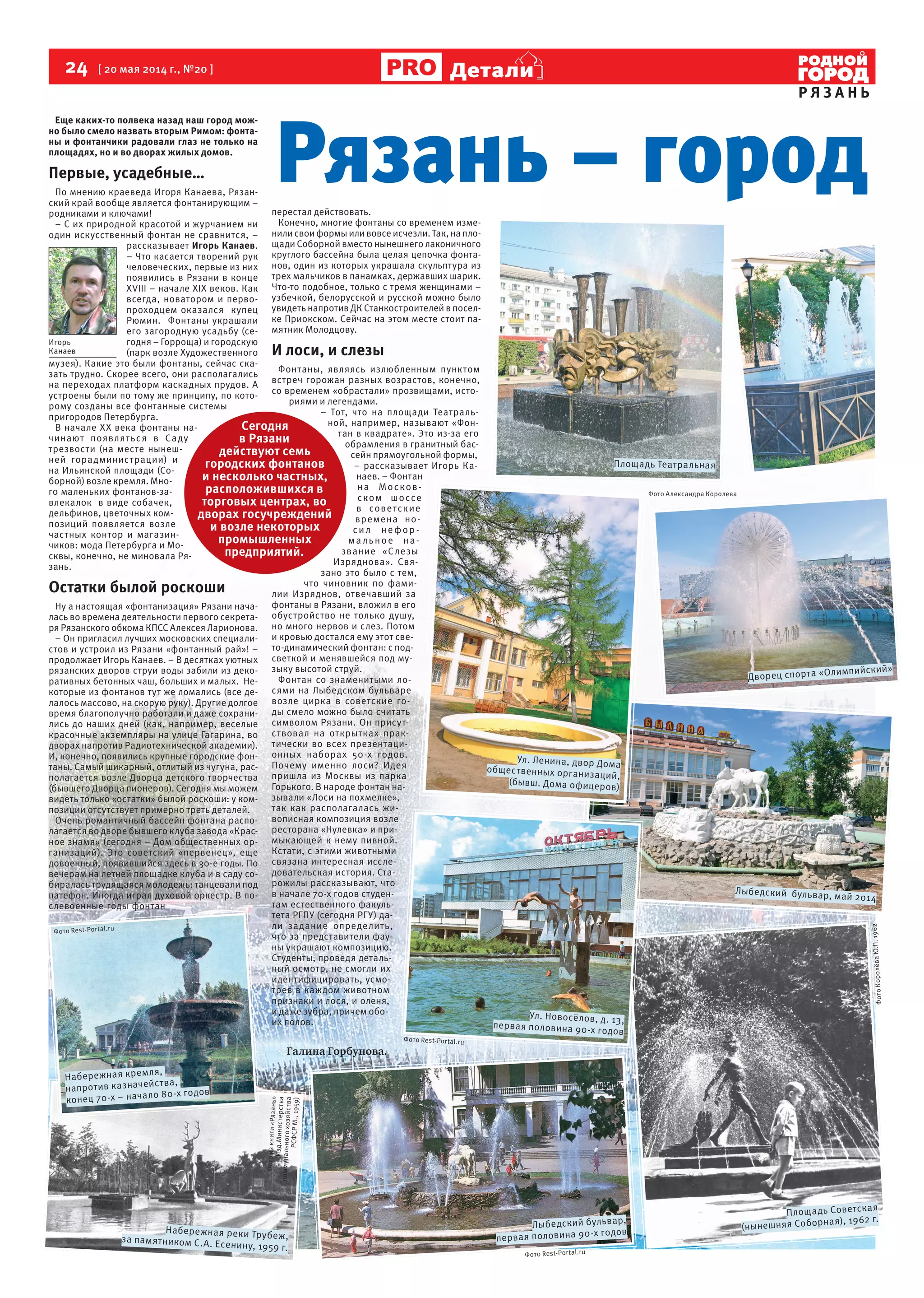 24 [ 20 мая 2014 г., №20 ]
Р Я З А Н Ь
Детали
Еще каких-то полвека назад наш город мож-
но было смело назвать вторым Римом: фонта-
ны и фонтанчики радовали глаз не только на
площадях, но и во дворах жилых домов.
Первые, усадебные…
По мнению краеведа Игоря Канаева, Рязан-
ский край вообще является фонтанирующим –
родниками и ключами!
– С их природной красотой и журчанием ни
один искусственный фонтан не сравнится, –
рассказывает Игорь Канаев.
– Что касается творений рук
человеческих, первые из них
появились в Рязани в конце
XVIII – начале XIX веков. Как
всегда, новатором и перво-
проходцем оказался купец
Рюмин. Фонтаны украшали
его загородную усадьбу (се-
годня – Горроща) и городскую
(парк возле Художественного
музея). Какие это были фонтаны, сейчас ска-
зать трудно. Скорее всего, они располагались
на переходах платформ каскадных прудов. А
устроены были по тому же принципу, по кото-
рому созданы все фонтанные системы
пригородов Петербурга.
В начале XX века фонтаны на-
чинают появляться в Саду
трезвости (на месте нынеш-
ней горадминистрации) и
на Ильинской площади (Со-
борной) возле кремля. Мно-
го маленьких фонтанов-за-
влекалок в виде собачек,
дельфинов, цветочных ком-
позиций появляется возле
частных контор и магазин-
чиков: мода Петербурга и Мо-
сквы, конечно, не миновала Ря-
зань.
Остатки былой роскоши
Ну а настоящая «фонтанизация» Рязани нача-
лась во времена деятельности первого секрета-
ря Рязанского обкома КПСС Алексея Ларионова.
– Он пригласил лучших московских специали-
стов и устроил из Рязани «фонтанный рай»! –
продолжает Игорь Канаев. – В десятках уютных
рязанских дворов струи воды забили из деко-
ративных бетонных чаш, больших и малых. Не-
которые из фонтанов тут же ломались (все де-
лалось массово, на скорую руку). Другие долгое
время благополучно работали и даже сохрани-
лись до наших дней (как, например, веселые
красочные экземпляры на улице Гагарина, во
дворах напротив Радиотехнической академии).
И, конечно, появились крупные городские фон-
таны. Самый шикарный, отлитый из чугуна, рас-
полагается возле Дворца детского творчества
(бывшего Дворца пионеров). Сегодня мы можем
видеть только «остатки» былой роскоши: у ком-
позиции отсутствует примерно треть деталей.
Очень романтичный бассейн фонтана распо-
лагается во дворе бывшего клуба завода «Крас-
ное знамя» (сегодня – Дом общественных ор-
ганизаций). Это советский «первенец», еще
довоенный, появившийся здесь в 30-е годы. По
вечерам на летней площадке клуба и в саду со-
биралась трудящаяся молодежь: танцевали под
патефон. Иногда играл духовой оркестр. В по-
слевоенные годы фонтан
перестал действовать.
Конечно, многие фонтаны со временем изме-
нили свои формы или вовсе исчезли. Так, на пло-
щади Соборной вместо нынешнего лаконичного
круглого бассейна была целая цепочка фонта-
нов, один из которых украшала скульптура из
трех мальчиков в панамках, державших шарик.
Что-то подобное, только с тремя женщинами –
узбечкой, белорусской и русской можно было
увидеть напротив ДК Станкостроителей в посел-
ке Приокском. Сейчас на этом месте стоит па-
мятник Молодцову.
И лоси, и слезы
Фонтаны, являясь излюбленным пунктом
встреч горожан разных возрастов, конечно,
со временем «обрастали» прозвищами, исто-
риями и легендами.
– Тот, что на площади Театраль-
ной, например, называют «Фон-
тан в квадрате». Это из-за его
обрамления в гранитный бас-
сейн прямоугольной формы,
– рассказывает Игорь Ка-
наев. – Фонтан
на Москов-
ском шоссе
в советские
времена но-
сил нефор -
ма льное на-
звание «Слезы
Изряднова». Свя-
зано это было с тем,
что чиновник по фами-
лии Изряднов, отвечавший за
фонтаны в Рязани, вложил в его
обустройство не только душу,
но много нервов и слез. Потом
и кровью достался ему этот све-
то-динамический фонтан: с под-
светкой и менявшейся под му-
зыку высотой струй.
Фонтан со знаменитыми ло-
сями на Лыбедском бульваре
возле цирка в советские го-
ды смело можно было считать
символом Рязани. Он присут-
ствовал на открытках прак-
тически во всех презентаци-
онных наборах 50-х годов.
Почему именно лоси? Идея
пришла из Москвы из парка
Горького. В народе фонтан на-
зывали «Лоси на похмелке»,
так как располагалась жи-
вописная композиция возле
ресторана «Нулевка» и при-
мыкающей к нему пивной.
Кстати, с этими животными
связана интересная иссле-
довательская история. Ста-
рожилы рассказывают, что
в начале 70-х годов студен-
там естественного факуль-
тета РГПУ (сегодня РГУ) да-
ли задание определить,
что за представители фау-
ны украшают композицию.
Студенты, проведя деталь-
ный осмотр, не смогли их
идентифицировать, усмо-
трев в каждом животном
признаки и лося, и оленя,
и даже зубра, причем обо-
их полов.
Галина Горбунова.
Сегодня
в Рязани
действуют семь
городских фонтанов
и несколько частных,
расположившихся в
торговых центрах, во
дворах госучреждений
и возле некоторых
промышленных
предприятий.
Игорь
Канаев
Рязань – город
Площадь Советская
(нынешняя Соборная), 1962 г.
Лыбедский бульвар,
первая половина 90-х годовНабережная реки Трубеж,за памятником С.А. Есенину, 1959 г.
Набережная кремля,
напротив казначейства,
конец 70-х – начало 80-х годов
Ул. Новосёлов, д. 13,
первая половина 90-х годов
Лыбедский бульвар, май 2014
Ул. Ленина, двор Дома
общественных организаций,
(бывш. Дома офицеров)
Дворец спорта «Олимпийский»
Площадь Театральная
ФотоКоролёваЮ.П.1962
Фото Rest-Portal.ru
Фотоизкниги«Рязань»
(Изд.Министерства
коммунальногохозяйства
РСФСРМ.,1959)
Фото Rest-Portal.ru
Фото Rest-Portal.ru
Фото Александра Королева
 