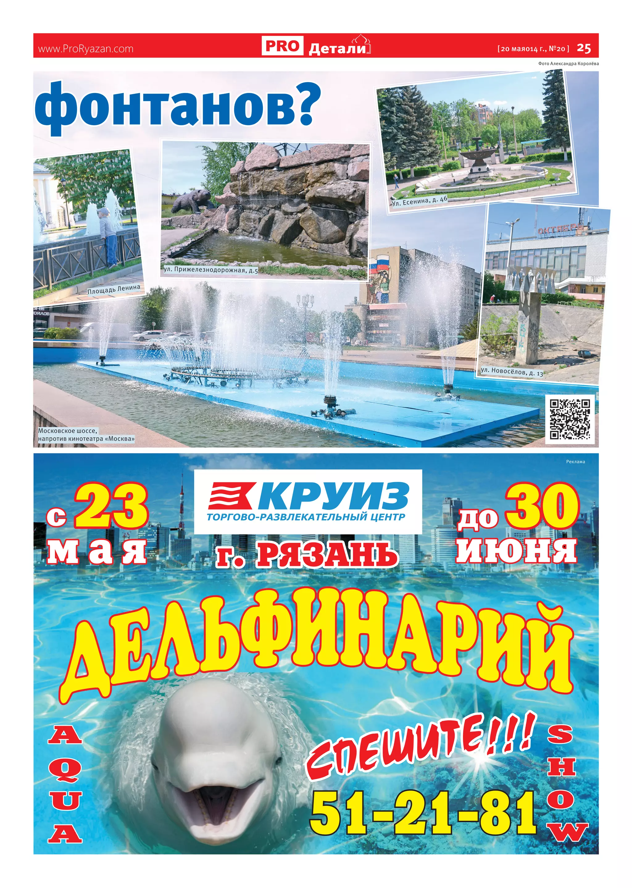 www.ProRyazan.com [ 20 мая014 г., №20 ]  25Детали
фонтанов?
Московское шоссе,
напротив кинотеатра «Москва»
Площадь Ленина
ул. Новосёлов, д. 13
ул. Прижелезнодорожная, д.5
Фото Александра Королёва
Реклама
Ул. Есенина, д. 46
 
