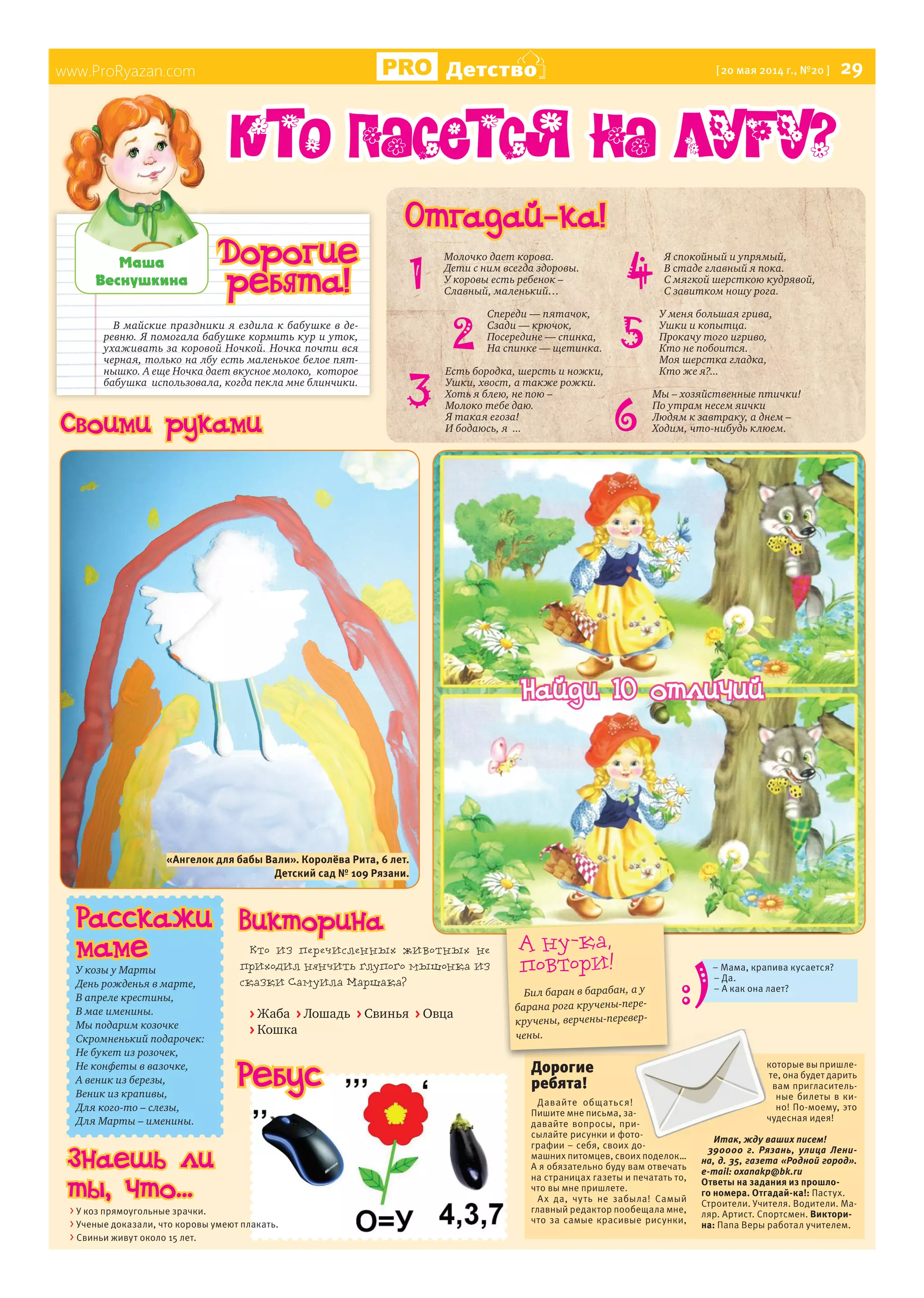 www.ProRyazan.com Детство [20 мая 2014 г., №20 ] 29
В майские праздники я ездила к бабушке в де-
ревню. Я помогала бабушке кормить кур и уток,
ухаживать за коровой Ночкой. Ночка почти вся
черная, только на лбу есть маленькое белое пят-
нышко. А еще Ночка дает вкусное молоко, которое
бабушка использовала, когда пекла мне блинчики.
Ìàøà
Âåñíóøêèíà
www.ProRyazan.com
Дорогие
ребята!
Отгадай-ка!
1
Кто пасется на лугу?
Расскажи
маме
У козы у Марты
День рожденья в марте,
В апреле крестины,
В мае именины.
Мы подарим козочке
Скромненький подарочек:
Не букет из розочек,
Не конфеты в вазочке,
А веник из березы,
Веник из крапивы,
Для кого-то – слезы,
Для Марты – именины.
Дорогие
ребята!
Давайте общаться!
Пишите мне письма, за-
давайте вопросы, при-
сылайте рисунки и фото-
графии – себя, своих до-
машних питомцев, своих поделок…
А я обязательно буду вам отвечать
на страницах газеты и печатать то,
что вы мне пришлете.
Ах да, чуть не забыла! Самый
главный редактор пообещала мне,
что за самые красивые рисунки,
которые вы пришле-
те, она будет дарить
вам пригласитель-
ные билеты в ки-
но! По-моему, это
чудесная идея!
Итак, жду ваших писем!
390000 г. Рязань, улица Лени-
на, д. 35, газета «Родной город».
e-mail: oxanakp@bk.ru
Ответы на задания из прошло-
го номера. Отгадай-ка!: Пастух.
Строители. Учителя. Водители. Ма-
ляр. Артист. Спортсмен. Виктори-
на: Папа Веры работал учителем.
А ну-ка,
повтори!
Бил баран в барабан, а у
барана рога кручены-пере-
кручены, верчены-перевер-
чены.
Молочко дает корова.
Дети с ним всегда здоровы.
У коровы есть ребенок –
Славный, маленький…
Спереди — пятачок,
Сзади — крючок,
Посередине — спинка,
На спинке — щетинка.
Есть бородка, шерсть и ножки,
Ушки, хвост, а также рожки.
Хоть я блею, не пою –
Молоко тебе даю.
Я такая егоза!
И бодаюсь, я ...
Я спокойный и упрямый,
В стаде главный я пока.
С мягкой шерсткою кудрявой,
С завитком ношу рога.
У меня большая грива,
Ушки и копытца.
Прокачу того игриво,
Кто не побоится.
Моя шерстка гладка,
Кто же я?...
Мы – хозяйственные птички!
По утрам несем яички
Людям к завтраку, а днем –
Ходим, что-нибудь клюем.
2
3
4
5
6
Ребус
> У коз прямоугольные зрачки.
> Ученые доказали, что коровы умеют плакать.
> Свиньи живут около 15 лет.
Кто из перечисленных животных не
приходил нянчить глупого мышонка из
сказки Самуила Маршака?
> Жаба > Лошадь > Свинья > Овца
> Кошка
– Мама, крапива кусается?
– Да.
– А как она лает?
Знаешь ли
ты, что...
Викторина
Найди 10 отличий
Своими руками
«Ангелок для бабы Вали». Королёва Рита, 6 лет.
Детский сад № 109 Рязани.
 