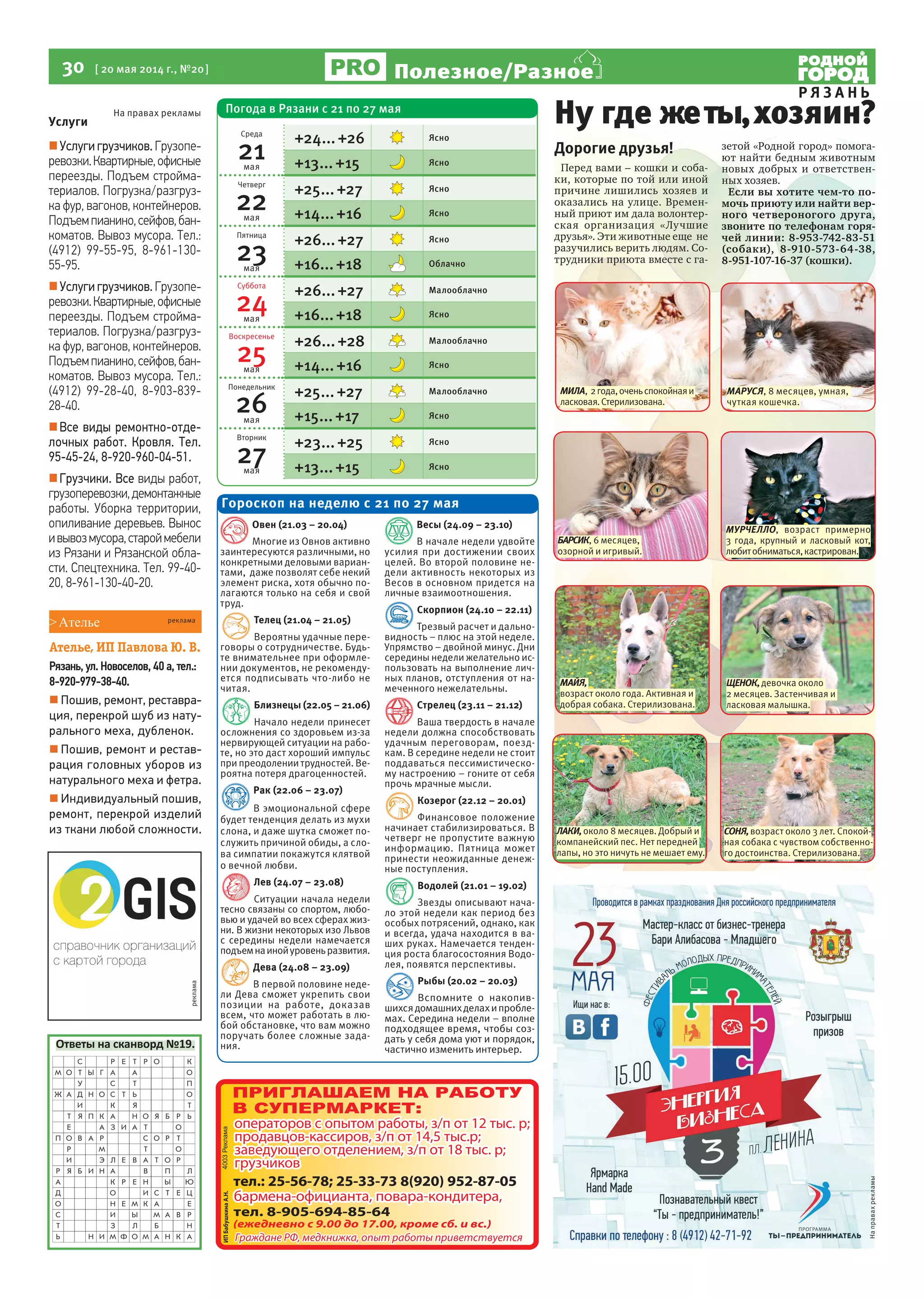 30 [ 20 мая 2014 г., №20]
Р Я З А Н Ь
Полезное/Разное
реклама
Услуги
Услуги грузчиков. Грузопе-
ревозки.Квартирные,офисные
переезды. Подъем стройма-
териалов. Погрузка/разгруз-
ка фур, вагонов, контейнеров.
Подъемпианино,сейфов,бан-
коматов. Вывоз мусора. Тел.:
(4912) 99-55-95, 8-961-130-
55-95.
Услуги грузчиков. Грузопе-
ревозки.Квартирные,офисные
переезды. Подъем стройма-
териалов. Погрузка/разгруз-
ка фур, вагонов, контейнеров.
Подъемпианино,сейфов,бан-
коматов. Вывоз мусора. Тел.:
(4912) 99-28-40, 8-903-839-
28-40.
Все виды ремонтно-отде-
лочных работ. Кровля. Тел.
95-45-24, 8-920-960-04-51.
Грузчики. Все виды работ,
грузоперевозки,демонтажные
работы. Уборка территории,
опиливание деревьев. Вынос
ивывозмусора,староймебели
из Рязани и Рязанской обла-
сти. Спецтехника. Тел. 99-40-
20, 8-961-130-40-20.
На правах рекламы
Дорогие друзья!
Перед вами – кошки и соба-
ки, которые по той или иной
причине лишились хозяев и
оказались на улице. Времен-
ный приют им дала волонтер-
ская организация «Лучшие
друзья». Эти животные еще не
разучились верить людям. Со-
трудники приюта вместе с га-
зетой «Родной город» помога-
ют найти бедным животным
новых добрых и ответствен-
ных хозяев.
Если вы хотите чем-то по-
мочь приюту или найти вер-
ного четвероногого друга,
звоните по телефонам горя-
чей линии: 8-953-742-83-51
(собаки), 8-910-573-64-38,
8-951-107-16-37 (кошки).
Ну где жеты,хозяин?
Ответы на сканворд №19.
Овен (21.03 – 20.04)
Многие из Овнов активно
заинтересуются различными, но
конкретными деловыми вариан-
тами, даже позволят себе некий
элемент риска, хотя обычно по-
лагаются только на себя и свой
труд.
Телец (21.04 – 21.05)
Вероятны удачные пере-
говоры о сотрудничестве. Будь-
те внимательнее при оформле-
нии документов, не рекоменду-
ется подписывать что-либо не
читая.
Близнецы (22.05 – 21.06)
Начало недели принесет
осложнения со здоровьем из-за
нервирующей ситуации на рабо-
те, но это даст хороший импульс
при преодолении трудностей. Ве-
роятна потеря драгоценностей.
Рак (22.06 – 23.07)
В эмоциональной сфере
будет тенденция делать из мухи
слона, и даже шутка сможет по-
служить причиной обиды, а сло-
ва симпатии покажутся клятвой
о вечной любви.
Лев (24.07 – 23.08)
Ситуации начала недели
тесно связаны со спортом, любо-
вью и удачей во всех сферах жиз-
ни. В жизни некоторых изо Львов
с середины недели намечается
подъемнаинойуровеньразвития.
Дева (24.08 – 23.09)
В первой половине неде-
ли Дева сможет укрепить свои
позиции на работе, доказав
всем, что может работать в лю-
бой обстановке, что вам можно
поручать более сложные зада-
ния.
Весы (24.09 – 23.10)
В начале недели удвойте
усилия при достижении своих
целей. Во второй половине не-
дели активность некоторых из
Весов в основном придется на
личные взаимоотношения.
Скорпион (24.10 – 22.11)
Трезвый расчет и дально-
видность – плюс на этой неделе.
Упрямство – двойной минус. Дни
середины недели желательно ис-
пользовать на выполнение лич-
ных планов, отступления от на-
меченного нежелательны.
Стрелец (23.11 – 21.12)
Ваша твердость в начале
недели должна способствовать
удачным переговорам, поезд-
кам. В середине недели не стоит
поддаваться пессимистическо-
му настроению – гоните от себя
прочь мрачные мысли.
Козерог (22.12 – 20.01)
Финансовое положение
начинает стабилизироваться. В
четверг не пропустите важную
информацию. Пятница может
принести неожиданные денеж-
ные поступления.
Водолей (21.01 – 19.02)
Звезды описывают нача-
ло этой недели как период без
особых потрясений, однако, как
и всегда, удача находится в ва-
ших руках. Намечается тенден-
ция роста благосостояния Водо-
лея, появятся перспективы.
Рыбы (20.02 – 20.03)
Вспомните о накопив-
шихсядомашнихделахипробле-
мах. Середина недели – вполне
подходящее время, чтобы соз-
дать у себя дома уют и порядок,
частично изменить интерьер.
Гороскоп на неделю с 21 по 27 мая
ЩЕНОК,девочка около
2 месяцев. Застенчивая и
ласковая малышка.
МИЛА, 2года,оченьспокойнаяи
ласковая.Стерилизована.
МАЙЯ,
возраст около года. Активная и
добрая собака. Стерилизована.
МУРЧЕЛЛО, возраст примерно
3 года, крупный и ласковый кот,
любитобниматься,кастрирован.
ЛАКИ,около 8 месяцев. Добрый и
компанейский пес. Нет передней
лапы, но это ничуть не мешает ему.
БАРСИК, 6 месяцев,
озорной и игривый.
МАРУСЯ, 8 месяцев, умная,
чуткая кошечка.
СОНЯ,возраст около 3 лет. Спокой-
ная собака с чувством собственно-
го достоинства. Стерилизована.
>Ателье
Ателье, ИП Павлова Ю. В.
Рязань, ул. Новоселов, 40 а, тел.:
8-920-979-38-40.
 Пошив, ремонт, реставра-
ция, перекрой шуб из нату-
рального меха, дубленок.
 Пошив, ремонт и рестав-
рация головных уборов из
натурального меха и фетра.
 Индивидуальный пошив,
ремонт, перекрой изделий
из ткани любой сложности.
реклама
Направахрекламы
Погода в Рязани с 21 по 27 мая
Среда
21мая
+24...+26 Ясно
+13...+15 Ясно
Четверг
22мая
+25...+27 Ясно
+14...+16 Ясно
Пятница
23мая
+26...+27 Ясно
+16...+18 Облачно
Суббота
24мая
+26...+27 Малооблачно
+16...+18 Ясно
Воскресенье
25мая
+26...+28 Малооблачно
+14...+16 Ясно
Понедельник
26мая
+25...+27 Малооблачно
+15...+17 Ясно
Вторник
27мая
+23...+25 Ясно
+13...+15 Ясно
 
