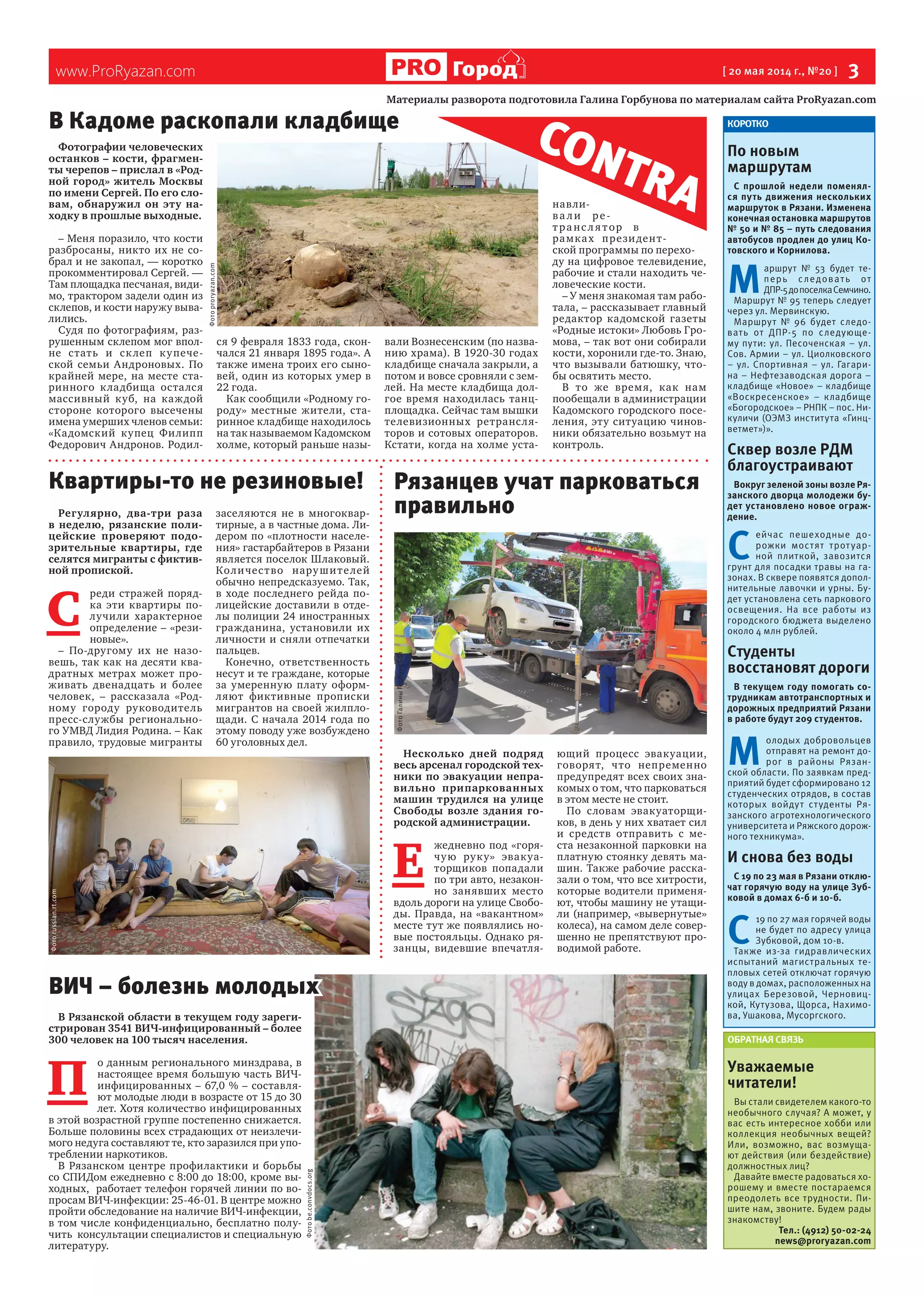 www.ProRyazan.com [ 20 мая 2014 г., №20 ]  3Город
Фотографии человеческих
останков – кости, фрагмен-
ты черепов – прислал в «Род-
ной город» житель Москвы
по имени Сергей. По его сло-
вам, обнаружил он эту на-
ходку в прошлые выходные.
– Меня поразило, что кости
разбросаны, никто их не со-
брал и не закопал, — коротко
прокомментировал Сергей. —
Там площадка песчаная, види-
мо, трактором задели один из
склепов, и кости наружу выва-
лились.
Судя по фотографиям, раз-
рушенным склепом мог впол-
не стать и склеп купече-
ской семьи Андроновых. По
крайней мере, на месте ста-
ринного кладбища остался
массивный куб, на каждой
стороне которого высечены
имена умерших членов семьи:
«Кадомский купец Филипп
Федорович Андронов. Родил-
ся 9 февраля 1833 года, скон-
чался 21 января 1895 года». А
также имена троих его сыно-
вей, один из которых умер в
22 года.
Как сообщили «Родному го-
роду» местные жители, ста-
ринное кладбище находилось
на так называемом Кадомском
холме, который раньше назы-
вали Вознесенским (по назва-
нию храма). В 1920-30 годах
кладбище сначала закрыли, а
потом и вовсе сровняли с зем-
лей. На месте кладбища дол-
гое время находилась танц-
площадка. Сейчас там вышки
телевизионных ретрансля-
торов и сотовых операторов.
Кстати, когда на холме уста-
навли-
ва ли ре-
транс л ятор в
рамках президент-
ской программы по перехо-
ду на цифровое телевидение,
рабочие и стали находить че-
ловеческие кости.
– У меня знакомая там рабо-
тала, – рассказывает главный
редактор кадомской газеты
«Родные истоки» Любовь Гро-
мова, – так вот они собирали
кости, хоронили где-то. Знаю,
что вызывали батюшку, что-
бы освятить место.
В то же время, как нам
пообещали в администрации
Кадомского городского посе-
ления, эту ситуацию чинов-
ники обязательно возьмут на
контроль.
КОРОТКО
По новым
маршрутам
С прошлой недели поменял-
ся путь движения нескольких
маршруток в Рязани. Изменена
конечная остановка маршрутов
№ 50 и № 85 – путь следования
автобусов продлен до улиц Ко-
товского и Корнилова.
М 
аршрут № 53 будет те-
перь следовать от
ДПР-5допоселкаСемчино.
Маршрут № 95 теперь следует
через ул. Мервинскую.
Маршрут № 96 будет следо-
вать от ДПР-5 по следующе-
му пути: ул. Песоченская – ул.
Сов. Армии – ул. Циолковского
– ул. Спортивная – ул. Гагари-
на – Нефтезаводская дорога –
кладбище «Новое» – кладбище
«Воскресенское» – кладбище
«Богородское» – РНПК – пос. Ни-
куличи (ОЭМЗ института «Гинц-
ветмет»)».
Сквер возле РДМ
благоустраивают
Вокруг зеленой зоны возле Ря-
занского дворца молодежи бу-
дет установлено новое ограж-
дение.
С 
ейчас пешеходные до-
рожки мостят тротуар-
ной плиткой, завозится
грунт для посадки травы на га-
зонах. В сквере появятся допол-
нительные лавочки и урны. Бу-
дет установлена сеть паркового
освещения. На все работы из
городского бюджета выделено
около 4 млн рублей.
Студенты
восстановят дороги
В текущем году помогать со-
трудникам автотранспортных и
дорожных предприятий Рязани
в работе будут 209 студентов.
М 
олодых добровольцев
отправят на ремонт до-
рог в районы Рязан-
ской области. По заявкам пред-
приятий будет сформировано 12
студенческих отрядов, в состав
которых войдут студенты Ря-
занского агротехнологического
университета и Ряжского дорож-
ного техникума».
И снова без воды
С 19 по 23 мая в Рязани отклю-
чат горячую воду на улице Зуб-
ковой в домах 6-б и 10-б.
С 
19 по 27 мая горячей воды
не будет по адресу улица
Зубковой, дом 10-в.
Также из-за гидравлических
испытаний магистральных те-
пловых сетей отключат горячую
воду в домах, расположенных на
улицах Березовой, Черновиц-
кой, Кутузова, Щорса, Нахимо-
ва, Ушакова, Мусоргского.
ОБРАТНАЯ СВЯЗЬ
Уважаемые
читатели!
Вы стали свидетелем какого-то
необычного случая? А может, у
вас есть интересное хобби или
коллекция необычных вещей?
Или, возможно, вас возмуща-
ют действия (или бездействие)
должностных лиц?
Давайте вместе радоваться хо-
рошему и вместе постараемся
преодолеть все трудности. Пи-
шите нам, звоните. Будем рады
знакомству!
Тел.: (4912) 50-02-24
news@proryazan.com
Материалы разворота подготовила Галина Горбунова по материалам сайта ProRyazan.com
CONTRA
Регулярно, два-три раза
в неделю, рязанские поли-
цейские проверяют подо-
зрительные квартиры, где
селятся мигранты с фиктив-
ной пропиской.
С 
реди стражей поряд-
ка эти квартиры по-
лучили характерное
определение – «рези-
новые».
– По-другому их не назо-
вешь, так как на десяти ква-
дратных метрах может про-
живать двенадцать и более
человек, – рассказала «Род-
ному городу руководитель
пресс-службы регионально-
го УМВД Лидия Родина. – Как
правило, трудовые мигранты
заселяются не в многоквар-
тирные, а в частные дома. Ли-
дером по «плотности населе-
ния» гастарбайтеров в Рязани
является поселок Шлаковый.
Количество нарушителей
обычно непредсказуемо. Так,
в ходе последнего рейда по-
лицейские доставили в отде-
лы полиции 24 иностранных
гражданина, установили их
личности и сняли отпечатки
пальцев.
Конечно, ответственность
несут и те граждане, которые
за умеренную плату оформ-
ляют фиктивные прописки
мигрантов на своей жилпло-
щади. С начала 2014 года по
этому поводу уже возбуждено
60 уголовных дел.
В Рязанской области в текущем году зареги-
стрирован 3541 ВИЧ-инфицированный – более
300 человек на 100 тысяч населения.
П 
о данным регионального минздрава, в
настоящее время большую часть ВИЧ-
инфицированных – 67,0 % – составля-
ют молодые люди в возрасте от 15 до 30
лет. Хотя количество инфицированных
в этой возрастной группе постепенно снижается.
Больше половины всех страдающих от неизлечи-
мого недуга составляют те, кто заразился при упо-
треблении наркотиков.
В Рязанском центре профилактики и борьбы
со СПИДом ежедневно с 8:00 до 18:00, кроме вы-
ходных, работает телефон горячей линии по во-
просам ВИЧ-инфекции: 25-46-01. В центре можно
пройти обследование на наличие ВИЧ-инфекции,
в том числе конфиденциально, бесплатно полу-
чить консультации специалистов и специальную
литературу.
Несколько дней подряд
весь арсенал городской тех-
ники по эвакуации непра-
вильно припаркованных
машин трудился на улице
Свободы возле здания го-
родской администрации.
Е 
жедневно под «горя-
чую руку» эвакуа-
торщиков попадали
по три авто, незакон-
но занявших место
вдоль дороги на улице Свобо-
ды. Правда, на «вакантном»
месте тут же появлялись но-
вые постояльцы. Однако ря-
занцы, видевшие впечатля-
ющий процесс эвакуации,
говорят, что непременно
предупредят всех своих зна-
комых о том, что парковаться
в этом месте не стоит.
По словам эвакуаторщи-
ков, в день у них хватает сил
и средств отправить с ме-
ста незаконной парковки на
платную стоянку девять ма-
шин. Также рабочие расска-
зали о том, что все хитрости,
которые водители применя-
ют, чтобы машину не утащи-
ли (например, «вывернутые»
колеса), на самом деле совер-
шенно не препятствуют про-
водимой работе.
Квартиры-то не резиновые! Рязанцев учат парковаться
правильно
В Кадоме раскопали кладбище
ВИЧ – болезнь молодых
Фотоbe.convdocs.org
Фотоrussian.rt.com
ФотоГалиныГорбуновой
Фотоproryazan.com
 