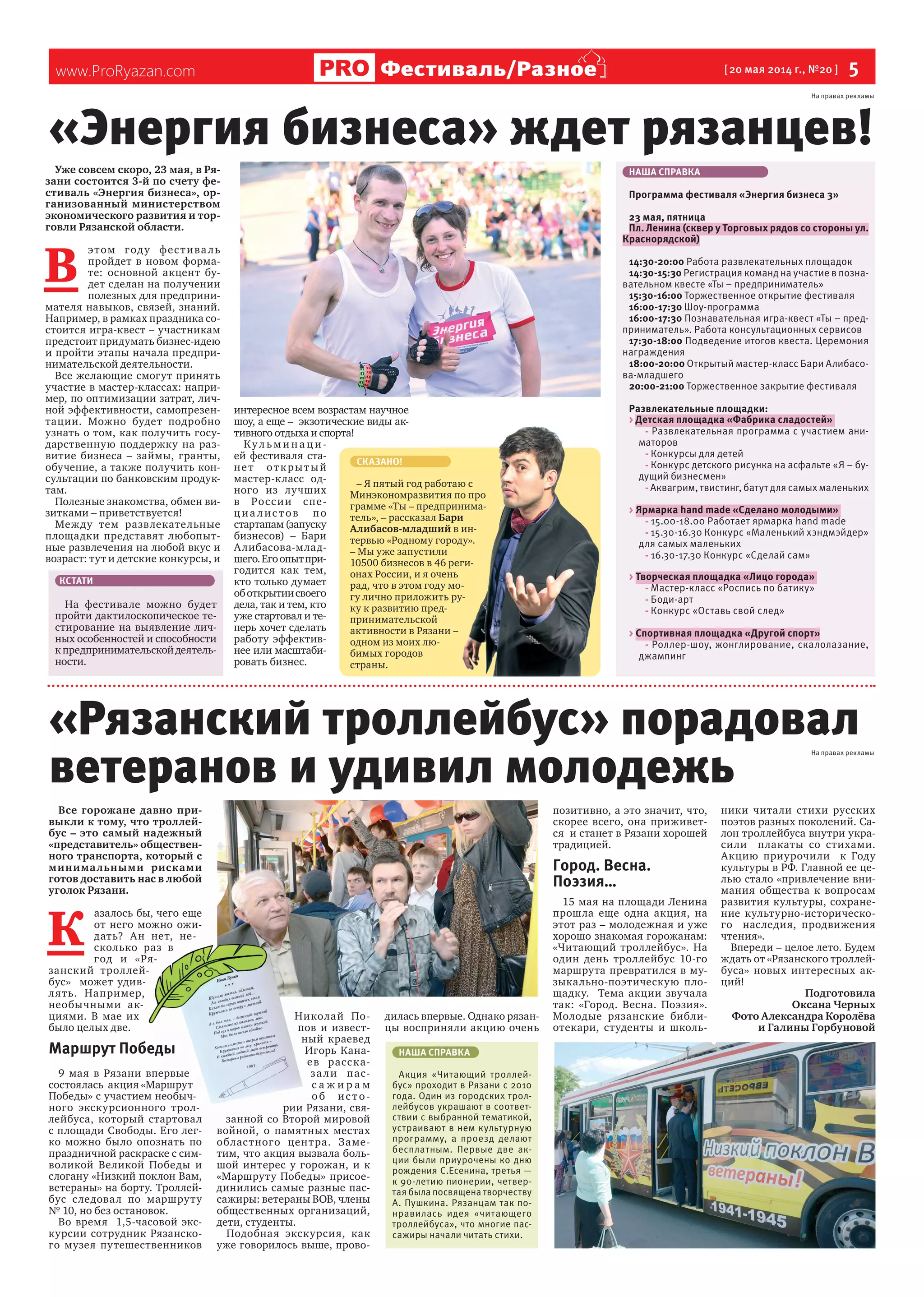 www.ProRyazan.com [20 мая 2014 г., №20 ] 5Фестиваль/Разное
Уже совсем скоро, 23 мая, в Ря-
зани состоится 3-й по счету фе-
стиваль «Энергия бизнеса», ор-
ганизованный министерством
экономического развития и тор-
говли Рязанской области.
В
этом году фестиваль
пройдет в новом форма-
те: основной акцент бу-
дет сделан на получении
полезных для предприни-
мателя навыков, связей, знаний.
Например, в рамках праздника со-
стоится игра-квест – участникам
предстоит придумать бизнес-идею
и пройти этапы начала предпри-
нимательской деятельности.
Все желающие смогут принять
участие в мастер-классах: напри-
мер, по оптимизации затрат, лич-
ной эффективности, самопрезен-
тации. Можно будет подробно
узнать о том, как получить госу-
дарственную поддержку на раз-
витие бизнеса – займы, гранты,
обучение, а также получить кон-
сультации по банковским продук-
там.
Полезные знакомства, обмен ви-
зитками – приветствуется!
Между тем развлекательные
площадки представят любопыт-
ные развлечения на любой вкус и
возраст: тут и детские конкурсы, и
интересное всем возрастам научное
шоу, а еще – экзотические виды ак-
тивного отдыха и спорта!
Ку л ьм и н а ц и-
ей фестиваля ста-
нет открытый
мастер-класс од-
ного из лучших
в России спе-
циа лис тов по
стартапам(запуску
бизнесов) – Бари
Алибасова-млад-
шего.Егоопытпри-
годится как тем,
кто только думает
оботкрытиисвоего
дела, так и тем, кто
уже стартовал и те-
перь хочет сделать
работу эффектив-
нее или масштаби-
ровать бизнес.
Все горожане давно при-
выкли к тому, что троллей-
бус – это самый надежный
«представитель» обществен-
ного транспорта, который с
минимальными рисками
готов доставить нас в любой
уголок Рязани.
К
азалось бы, чего еще
от него можно ожи-
дать? Ан нет, не-
сколько раз в
год и «Ря-
занский троллей-
бус» может удив-
лять. Например,
необычными ак-
циями. В мае их
было целых две.
Маршрут Победы
9 мая в Рязани впервые
состоялась акция «Маршрут
Победы» с участием необыч-
ного экскурсионного трол-
лейбуса, который стартовал
с площади Свободы. Его лег-
ко можно было опознать по
праздничной раскраске с сим-
воликой Великой Победы и
слогану «Низкий поклон Вам,
ветераны» на борту. Троллей-
бус следовал по маршруту
№ 10, но без остановок.
Во время 1,5-часовой экс-
курсии сотрудник Рязанско-
го музея путешественников
Николай По-
пов и извест-
ный краевед
Игорь Кана-
ев расска-
зали пас-
с а ж и р а м
об ис то -
рии Рязани, свя-
занной со Второй мировой
войной, о памятных местах
областного центра. Заме-
тим, что акция вызвала боль-
шой интерес у горожан, и к
«Маршруту Победы» присое-
динились самые разные пас-
сажиры: ветераны ВОВ, члены
общественных организаций,
дети, студенты.
Подобная экскурсия, как
уже говорилось выше, прово-
дилась впервые. Однако рязан-
цы восприняли акцию очень
позитивно, а это значит, что,
скорее всего, она приживет-
ся и станет в Рязани хорошей
традицией.
Город. Весна.
Поэзия…
15 мая на площади Ленина
прошла еще одна акция, на
этот раз – молодежная и уже
хорошо знакомая горожанам:
«Читающий троллейбус». На
один день троллейбус 10-го
маршрута превратился в му-
зыкально-поэтическую пло-
щадку. Тема акции звучала
так: «Город. Весна. Поэзия».
Молодые рязанские библи-
отекари, студенты и школь-
ники читали стихи русских
поэтов разных поколений. Са-
лон троллейбуса внутри укра-
сили плакаты со стихами.
Акцию приурочили к Году
культуры в РФ. Главной ее це-
лью стало «привлечение вни-
мания общества к вопросам
развития культуры, сохране-
ние культурно-историческо-
го наследия, продвижения
чтения».
Впереди – целое лето. Будем
ждать от «Рязанского троллей-
буса» новых интересных ак-
ций!
Подготовила
Оксана Черных
Фото Александра Королёва
и Галины Горбуновой
«Энергия бизнеса» ждет рязанцев!
НАША СПРАВКА
Программа фестиваля «Энергия бизнеса 3»
23 мая, пятница
Пл. Ленина (сквер у Торговых рядов со стороны ул.
Краснорядской)
14:30-20:00 Работа развлекательных площадок
14:30-15:30 Регистрация команд на участие в позна-
вательном квесте «Ты – предприниматель»
15:30-16:00 Торжественное открытие фестиваля
16:00-17:30 Шоу-программа
16:00-17:30 Познавательная игра-квест «Ты – пред-
приниматель». Работа консультационных сервисов
17:30-18:00 Подведение итогов квеста. Церемония
награждения
18:00-20:00 Открытый мастер-класс Бари Алибасо-
ва-младшего
20:00-21:00 Торжественное закрытие фестиваля
Развлекательные площадки:
> Детская площадка «Фабрика сладостей»
- Развлекательная программа с участием ани-
маторов
- Конкурсы для детей
- Конкурс детского рисунка на асфальте «Я – бу-
дущий бизнесмен»
- Аквагрим, твистинг, батут для самых маленьких
> Ярмарка hand made «Сделано молодыми»
- 15.00-18.00 Работает ярмарка hand made
- 15.30-16.30 Конкурс «Маленький хэндмэйдер»
для самых маленьких
- 16.30-17.30 Конкурс «Сделай сам»
> Творческая площадка «Лицо города»
- Мастер-класс «Роспись по батику»
- Боди-арт
- Конкурс «Оставь свой след»
> Спортивная площадка «Другой спорт»
- Роллер-шоу, жонглирование, скалолазание,
джампинг
НАША СПРАВКА
Акция «Читающий троллей-
бус» проходит в Рязани с 2010
года. Один из городских трол-
лейбусов украшают в соответ-
ствии с выбранной тематикой,
устраивают в нем культурную
программу, а проезд делают
бесплатным. Первые две ак-
ции были приурочены ко дню
рождения С.Есенина, третья —
к 90-летию пионерии, четвер-
тая была посвящена творчеству
А. Пушкина. Рязанцам так по-
нравилась идея «читающего
троллейбуса», что многие пас-
сажиры начали читать стихи.
«Рязанский троллейбус» порадовал
ветеранов и удивил молодежь
азалось бы, чего еще
от него можно ожи-
дать? Ан нет, не-
сколько раз в
год и «Ря-
занский троллей-
бус» может удив-
лять. Например,
необычными ак-
Маршрут Победы
9 мая в Рязани впервые
состоялась акция «Маршрут
Победы» с участием необыч-
ного экскурсионного трол-
лейбуса, который стартовал
с площади Свободы. Его лег-
ко можно было опознать по
Николай По-
пов и извест-
ный краевед
Игорь Кана-
ев расска-
зали пас-
с а ж и р а м
об ис то -
рии Рязани, свя-
занной со Второй мировой
войной, о памятных местах
СКАЗАНО!
– Я пятый год работаю с
Минэкономразвития по про
грамме «Ты – предпринима-
тель», – рассказал Бари
Алибасов-младший в ин-
тервью «Родному городу».
– Мы уже запустили
10500 бизнесов в 46 реги-
онах России, и я очень
рад, что в этом году мо-
гу лично приложить ру-
ку к развитию пред-
принимательской
активности в Рязани –
одном из моих лю-
бимых городов
страны.
КСТАТИ
На фестивале можно будет
пройти дактилоскопическое те-
стирование на выявление лич-
ных особенностей и способности
кпредпринимательскойдеятель-
ности.
На правах рекламы
На правах рекламы
 