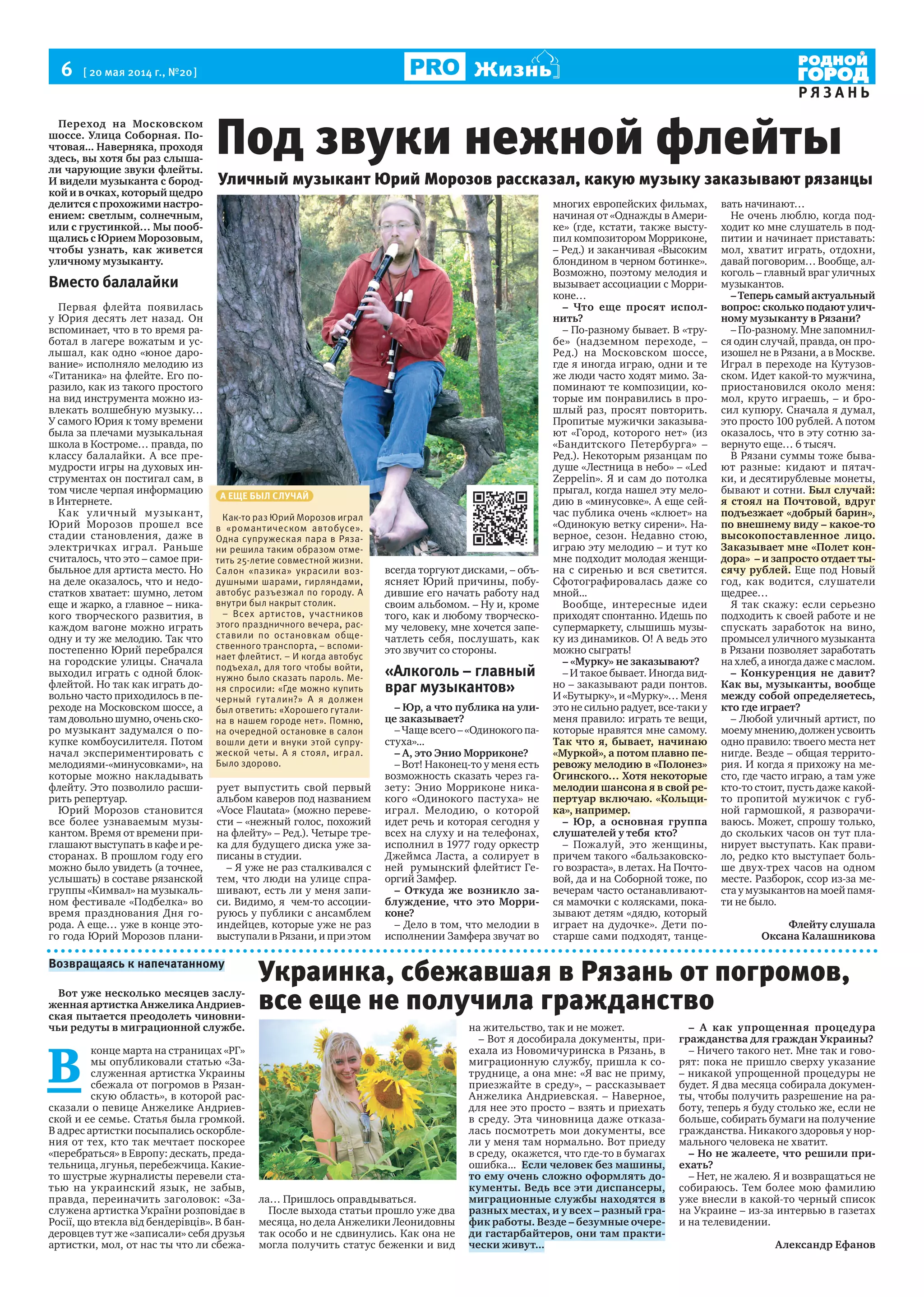 6  [ 20 мая 2014 г., №20 ]
Р Я З А Н Ь
Жизнь
Переход на Московском
шоссе. Улица Соборная. По-
чтовая... Наверняка, проходя
здесь, вы хотя бы раз слыша-
ли чарующие звуки флейты.
И видели музыканта с бород-
кой и в очках, который щедро
делится с прохожими настро-
ением: светлым, солнечным,
или с грустинкой… Мы пооб-
щались с Юрием Морозовым,
чтобы узнать, как живется
уличному музыканту.
Вместо балалайки
Первая флейта появилась
у Юрия десять лет назад. Он
вспоминает, что в то время ра-
ботал в лагере вожатым и ус-
лышал, как одно «юное даро-
вание» исполняло мелодию из
«Титаника» на флейте. Его по-
разило, как из такого простого
на вид инструмента можно из-
влекать волшебную музыку…
У самого Юрия к тому времени
была за плечами музыкальная
школа в Костроме… правда, по
классу балалайки. А все пре-
мудрости игры на духовых ин-
струментах он постигал сам, в
том числе черпая информацию
в Интернете.
Как уличный музыкант,
Юрий Морозов прошел все
стадии становления, даже в
электричках играл. Раньше
считалось, что это – самое при-
быльное для артиста место. Но
на деле оказалось, что и недо-
статков хватает: шумно, летом
еще и жарко, а главное – ника-
кого творческого развития, в
каждом вагоне можно играть
одну и ту же мелодию. Так что
постепенно Юрий перебрался
на городские улицы. Сначала
выходил играть с одной блок-
флейтой. Но так как играть до-
вольно часто приходилось в пе-
реходе на Московском шоссе, а
тамдовольношумно,оченьско-
ро музыкант задумался о по-
купке комбоусилителя. Потом
начал экспериментировать с
мелодиями-«минусовками», на
которые можно накладывать
флейту. Это позволило расши-
рить репертуар.
Юрий Морозов становится
все более узнаваемым музы-
кантом. Время от времени при-
глашают выступать в кафе и ре-
сторанах. В прошлом году его
можно было увидеть (а точнее,
услышать) в составе рязанской
группы «Кимвал» на музыкаль-
ном фестивале «Подбелка» во
время празднования Дня го-
рода. А еще… уже в конце это-
го года Юрий Морозов плани-
рует выпустить свой первый
альбом каверов под названием
«Voce Flautata» (можно переве-
сти – «нежный голос, похожий
на флейту» – Ред.). Четыре тре-
ка для будущего диска уже за-
писаны в студии.
– Я уже не раз сталкивался с
тем, что люди на улице спра-
шивают, есть ли у меня запи-
си. Видимо, я чем-то ассоции-
руюсь у публики с ансамблем
индейцев, которые уже не раз
выступали в Рязани, и при этом
всегда торгуют дисками, – объ-
ясняет Юрий причины, побу-
дившие его начать работу над
своим альбомом. – Ну и, кроме
того, как и любому творческо-
му человеку, мне хочется запе-
чатлеть себя, послушать, как
это звучит со стороны.
«Алкоголь – главный
враг музыкантов»
– Юр, а что публика на ули-
це заказывает?
– Чаще всего – «Одинокого па-
стуха»...
– А, это Энио Морриконе?
– Вот! Наконец-то у меня есть
возможность сказать через га-
зету: Энио Морриконе ника-
кого «Одинокого пастуха» не
играл. Мелодию, о которой
идет речь и которая сегодня у
всех на слуху и на телефонах,
исполнил в 1977 году оркестр
Джеймса Ласта, а солирует в
ней румынский флейтист Ге-
оргий Замфер.
– Откуда же возникло за-
блуждение, что это Морри-
коне?
– Дело в том, что мелодии в
исполнении Замфера звучат во
многих европейских фильмах,
начиная от «Однажды в Амери-
ке» (где, кстати, также высту-
пил композитором Морриконе,
– Ред.) и заканчивая «Высоким
блондином в черном ботинке».
Возможно, поэтому мелодия и
вызывает ассоциации с Морри-
коне…
– Что еще просят испол-
нить?
– По-разному бывает. В «тру-
бе» (надземном переходе, –
Ред.) на Московском шоссе,
где я иногда играю, одни и те
же люди часто ходят мимо. За-
поминают те композиции, ко-
торые им понравились в про-
шлый раз, просят повторить.
Пропитые мужички заказыва-
ют «Город, которого нет» (из
«Бандитского Петербурга» –
Ред.). Некоторым рязанцам по
душе «Лестница в небо» – «Led
Zeppelin». Я и сам до потолка
прыгал, когда нашел эту мело-
дию в «минусовке». А еще сей-
час публика очень «клюет» на
«Одинокую ветку сирени». На-
верное, сезон. Недавно стою,
играю эту мелодию – и тут ко
мне подходит молодая женщи-
на с сиренью и вся светится.
Сфотографировалась даже со
мной...
Вообще, интересные идеи
приходят спонтанно. Идешь по
супермаркету, слышишь музы-
ку из динамиков. О! А ведь это
можно сыграть!
– «Мурку» не заказывают?
– И такое бывает. Иногда вид-
но – заказывают ради понтов.
И «Бутырку», и «Мурку»… Меня
это не сильно радует, все-таки у
меня правило: играть те вещи,
которые нравятся мне самому.
Так что я, бывает, начинаю
«Муркой», а потом плавно пе-
ревожу мелодию в «Полонез»
Огинского… Хотя некоторые
мелодии шансона я в свой ре-
пертуар включаю. «Кольщи-
ка», например.
– Юр, а основная группа
слушателей у тебя кто?
– Пожалуй, это женщины,
причем такого «бальзаковско-
го возраста», в летах. На Почто-
вой, да и на Соборной тоже, по
вечерам часто останавливают-
ся мамочки с колясками, пока-
зывают детям «дядю, который
играет на дудочке». Дети по-
старше сами подходят, танце-
вать начинают…
Не очень люблю, когда под-
ходит ко мне слушатель в под-
питии и начинает приставать:
мол, хватит играть, отдохни,
давай поговорим… Вообще, ал-
коголь – главный враг уличных
музыкантов.
–Теперьсамыйактуальный
вопрос: сколько подают улич-
ному музыканту в Рязани?
– По-разному. Мне запомнил-
ся один случай, правда, он про-
изошел не в Рязани, а в Москве.
Играл в переходе на Кутузов-
ском. Идет какой-то мужчина,
приостановился около меня:
мол, круто играешь, – и бро-
сил купюру. Сначала я думал,
это просто 100 рублей. А потом
оказалось, что в эту сотню за-
вернуто еще… 6 тысяч.
В Рязани суммы тоже быва-
ют разные: кидают и пятач-
ки, и десятирублевые монеты,
бывают и сотни. Был случай:
я стоял на Почтовой, вдруг
подъезжает «добрый барин»,
по внешнему виду – какое-то
высокопоставленное лицо.
Заказывает мне «Полет кон-
дора» – и запросто отдает ты-
сячу рублей. Еще под Новый
год, как водится, слушатели
щедрее…
Я так скажу: если серьезно
подходить к своей работе и не
спускать заработок на вино,
промысел уличного музыканта
в Рязани позволяет заработать
на хлеб, а иногда даже с маслом.
– Конкуренция не давит?
Как вы, музыканты, вообще
между собой определяетесь,
кто где играет?
– Любой уличный артист, по
моемумнению,долженусвоить
одно правило: твоего места нет
нигде. Везде – общая террито-
рия. И когда я прихожу на ме-
сто, где часто играю, а там уже
кто-то стоит, пусть даже какой-
то пропитой мужичок с губ-
ной гармошкой, я разворачи-
ваюсь. Может, спрошу только,
до скольких часов он тут пла-
нирует выступать. Как прави-
ло, редко кто выступает боль-
ше двух-трех часов на одном
месте. Разборок, ссор из-за ме-
ста у музыкантов на моей памя-
ти не было.
Флейту слушала
Оксана Калашникова
А ЕЩЕ БЫЛ СЛУЧАЙ
Как-то раз Юрий Морозов играл
в «романтическом автобусе».
Одна супружеская пара в Ряза-
ни решила таким образом отме-
тить 25-летие совместной жизни.
Салон «пазика» украсили воз-
душными шарами, гирляндами,
автобус разъезжал по городу. А
внутри был накрыт столик.
– Всех артистов, участников
этого праздничного вечера, рас-
ставили по остановкам обще-
ственного транспорта, – вспоми-
нает флейтист. – И когда автобус
подъехал, для того чтобы войти,
нужно было сказать пароль. Ме-
ня спросили: «Где можно купить
черный гуталин?» А я должен
был ответить: «Хорошего гутали-
на в нашем городе нет». Помню,
на очередной остановке в салон
вошли дети и внуки этой супру-
жеской четы. А я стоял, играл.
Было здорово.
Уличный музыкант Юрий Морозов рассказал, какую музыку заказывают рязанцы
Под звуки нежной флейты
Возвращаясь к напечатанному
Вот уже несколько месяцев заслу-
женная артистка Анжелика Андриев-
ская пытается преодолеть чиновни-
чьи редуты в миграционной службе.
В 
конце марта на страницах «РГ»
мы опубликовали статью «За-
служенная артистка Украины
сбежала от погромов в Рязан-
скую область», в которой рас-
сказали о певице Анжелике Андриев-
ской и ее семье. Статья была громкой.
В адрес артистки посыпались оскорбле-
ния от тех, кто так мечтает поскорее
«перебраться» в Европу: дескать, преда-
тельница, лгунья, перебежчица. Какие-
то шустрые журналисты перевели ста-
тью на украинский язык, не забыв,
правда, переиначить заголовок: «За-
служена артистка України розповідає в
Росії, що втекла від бендерівців». В бан-
деровцев тут же «записали» себя друзья
артистки, мол, от нас ты что ли сбежа-
ла… Пришлось оправдываться.
После выхода статьи прошло уже два
месяца, но дела Анжелики Леонидовны
так особо и не сдвинулись. Как она не
могла получить статус беженки и вид
на жительство, так и не может.
– Вот я дособирала документы, при-
ехала из Новомичуринска в Рязань, в
миграционную службу, пришла к со-
труднице, а она мне: «Я вас не приму,
приезжайте в среду», – рассказывает
Анжелика Андриевская. – Наверное,
для нее это просто – взять и приехать
в среду. Эта чиновница даже отказа-
лась посмотреть мои документы, все
ли у меня там нормально. Вот приеду
в среду, окажется, что где-то в бумагах
ошибка... Если человек без машины,
то ему очень сложно оформлять до-
кументы. Ведь все эти диспансеры,
миграционные службы находятся в
разных местах, и у всех – разный гра-
фик работы. Везде – безумные очере-
ди гастарбайтеров, они там практи-
чески живут...
– А как упрощенная процедура
гражданства для граждан Украины?
– Ничего такого нет. Мне так и гово-
рят: пока не пришло сверху указание
– никакой упрощенной процедуры не
будет. Я два месяца собирала докумен-
ты, чтобы получить разрешение на ра-
боту, теперь я буду столько же, если не
больше, собирать бумаги на получение
гражданства. Никакого здоровья у нор-
мального человека не хватит.
– Но не жалеете, что решили при-
ехать?
– Нет, не жалею. Я и возвращаться не
собираюсь. Тем более мою фамилию
уже внесли в какой-то черный список
на Украине – из-за интервью в газетах
и на телевидении.
Александр Ефанов
Украинка, сбежавшая в Рязань от погромов,
все еще не получила гражданство
 