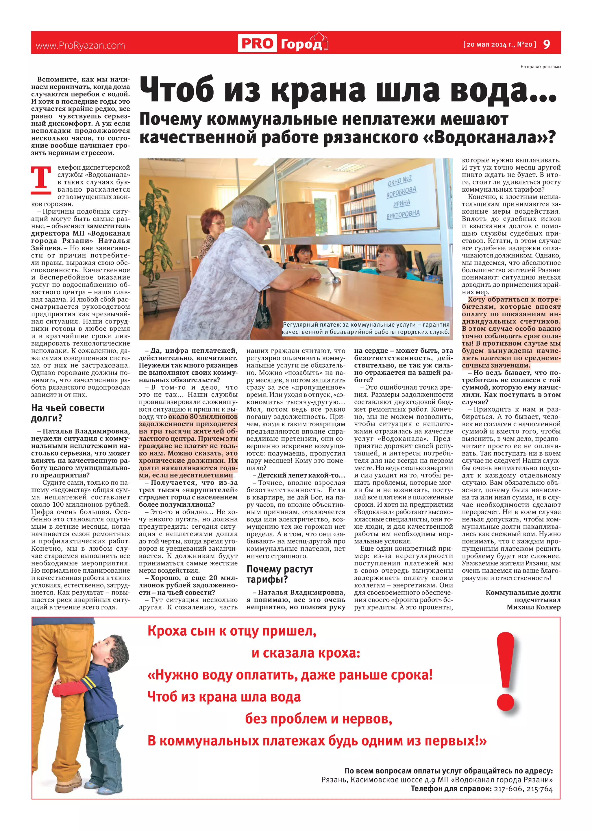 www.ProRyazan.com [20 мая 2014 г., №20 ] 9Город
Вспомните, как мы начи-
наем нервничать, когда дома
случаются перебои с водой.
И хотя в последние годы это
случается крайне редко, все
равно чувствуешь серьез-
ный дискомфорт. А уж если
неполадки продолжаются
несколько часов, то состо-
яние вообще начинает гро-
зить нервным стрессом.
Т
елефон диспетчерской
службы «Водоканала»
в таких случаях бук-
вально раскаляется
от возмущенных звон-
ков горожан.
– Причины подобных ситу-
аций могут быть самые раз-
ные,– объясняет заместитель
директора МП «Водоканал
города Рязани» Наталья
Зайцева. – Но вне зависимо-
сти от причин потребите-
ли правы, выражая свою обе-
спокоенность. Качественное
и бесперебойное оказание
услуг по водоснабжению об-
ластного центра – наша глав-
ная задача. И любой сбой рас-
сматривается руководством
предприятия как чрезвычай-
ная ситуация. Наши сотруд-
ники готовы в любое время
и в кратчайшие сроки лик-
видировать технологические
неполадки. К сожалению, да-
же самая совершенная систе-
ма от них не застрахована.
Однако горожане должны по-
нимать, что качественная ра-
бота рязанского водопровода
зависит и от них.
На чьей совести
долги?
– Наталья Владимировна,
неужели ситуация с комму-
нальными неплатежами на-
столько серьезна, что может
влиять на качественную ра-
боту целого муниципально-
го предприятия?
– Судите сами, только по на-
шему «ведомству» общая сум-
ма неплатежей составляет
около 100 миллионов рублей.
Цифра очень большая. Осо-
бенно это становится ощути-
мым в летние месяцы, когда
начинается сезон ремонтных
и профилактических работ.
Конечно, мы в любом слу-
чае стараемся выполнить все
необходимые мероприятия.
Но нормальное планирование
и качественная работа в таких
условиях, естественно, затруд-
няется. Как результат – повы-
шается риск аварийных ситу-
аций в течение всего года.
– Да, цифра неплатежей,
действительно, впечатляет.
Неужели так много рязанцев
не выполняют своих комму-
нальных обязательств?
– В том-то и дело, что
это не так… Наши службы
проанализировали сложившу-
юся ситуацию и пришли к вы-
воду, что около 80 миллионов
задолженности приходится
на три тысячи жителей об-
ластного центра. Причем эти
граждане не платят не толь-
ко нам. Можно сказать, это
хронические должники. Их
долги накапливаются года-
ми, если не десятилетиями.
– Получается, что из-за
трех тысяч «нарушителей»
страдает город с населением
более полумиллиона?
– Это-то и обидно… Не хо-
чу никого пугать, но должна
предупредить: сегодня ситу-
ация с неплатежами дошла
до той черты, когда время уго-
воров и увещеваний заканчи-
вается. К должникам будут
приниматься самые жесткие
меры воздействия.
– Хорошо, а еще 20 мил-
лионов рублей задолженно-
сти – на чьей совести?
– Тут ситуация несколько
другая. К сожалению, часть
наших граждан считают, что
регулярно оплачивать комму-
нальные услуги не обязатель-
но. Можно «позабыть» на па-
ру месяцев, а потом заплатить
сразу за все «пропущенное»
время. Или уходя в отпуск, «сэ-
кономить» тысячу-другую…
Мол, потом ведь все равно
погашу задолженность. При-
чем, когда к таким товарищам
предъявляются вполне спра-
ведливые претензии, они со-
вершенно искренне возмуща-
ются: подумаешь, пропустил
пару месяцев! Кому это поме-
шало?
– Детский лепет какой-то…
– Точнее, вполне взрослая
безответственность. Если
в квартире, не дай Бог, на па-
ру часов, по вполне объектив-
ным причинам, отключается
вода или электричество, воз-
мущению тех же горожан нет
предела. А в том, что они «за-
бывают» на месяц-другой про
коммунальные платежи, нет
ничего страшного.
Почему растут
тарифы?
– Наталья Владимировна,
я понимаю, все это очень
неприятно, но положа руку
на сердце – может быть, эта
безответственность, дей-
ствительно, не так уж силь-
но отражается на вашей ра-
боте?
– Это ошибочная точка зре-
ния. Размеры задолженности
составляют двухгодовой бюд-
жет ремонтных работ. Конеч-
но, мы не можем позволить,
чтобы ситуация с неплате-
жами отразилась на качестве
услуг «Водоканала». Пред-
приятие дорожит своей репу-
тацией, и интересы потреби-
теля для нас всегда на первом
месте. Но ведь сколько энергии
и сил уходит на то, чтобы ре-
шать проблемы, которые мог-
ли бы и не возникать, посту-
пай все платежи в положенные
сроки. И хотя на предприятии
«Водоканал» работают высоко-
классные специалисты, они то-
же люди, и для качественной
работы им необходимы нор-
мальные условия.
Еще один конкретный при-
мер: из-за нерегулярности
поступления платежей мы
в свою очередь вынуждены
задерживать оплату своим
коллегам – энергетикам. Они
для своевременного обеспече-
ния своего «фронта работ» бе-
рут кредиты. А это проценты,
которые нужно выплачивать.
И тут уж точно месяц-другой
никто ждать не будет. В ито-
ге, стоит ли удивляться росту
коммунальных тарифов?
Конечно, к злостным непла-
тельщикам принимаются за-
конные меры воздействия.
Вплоть до судебных исков
и взыскания долгов с помо-
щью службы судебных при-
ставов. Кстати, в этом случае
все судебные издержки опла-
чиваются должником. Однако,
мы надеемся, что абсолютное
большинство жителей Рязани
понимают: ситуацию нельзя
доводить до применения край-
них мер.
Хочу обратиться к потре-
бителям, которые вносят
оплату по показаниям ин-
дивидуальных счетчиков.
В этом случае особо важно
точно соблюдать срок опла-
ты! В противном случае мы
будем вынуждены начис-
лять платежи по среднеме-
сячным значениям.
– Но ведь бывает, что по-
требитель не согласен с той
суммой, которую ему начис-
лили. Как поступать в этом
случае?
– Приходить к нам и раз-
бираться. А то бывает, чело-
век не согласен с начисленной
суммой и вместо того, чтобы
выяснить, в чем дело, предпо-
читает просто ее не оплачи-
вать. Так поступать ни в коем
случае не следует! Наши служ-
бы очень внимательно подхо-
дят к каждому отдельному
случаю. Вам обязательно объ-
яснят, почему была начисле-
на та или иная сумма, и в слу-
чае необходимости сделают
перерасчет. Ни в коем случае
нельзя допускать, чтобы ком-
мунальные долги накаплива-
лись как снежный ком. Нужно
понимать, что с каждым про-
пущенным платежом решить
проблему будет все сложнее.
Уважаемые жители Рязани, мы
очень надеемся на ваше благо-
разумие и ответственность!
Коммунальные долги
подсчитывал
Михаил Колкер
Чтоб из крана шла вода…
Почему коммунальные неплатежи мешают
качественной работе рязанского «Водоканала»?
Кроха сын к отцу пришел,
и сказала кроха:
«Нужно воду оплатить, даже раньше срока!
Чтоб из крана шла вода
без проблем и нервов,
В коммунальных платежах будь одним из первых!»
По всем вопросам оплаты услуг обращайтесь по адресу:
Рязань, Касимовское шоссе д.9 МП «Водоканал города Рязани»
Телефон для справок: 217-606, 215-764
!
Регулярный платеж за коммунальные услуги – гарантия
качественной и безаварийной работы городских служб.
На правах рекламы
 