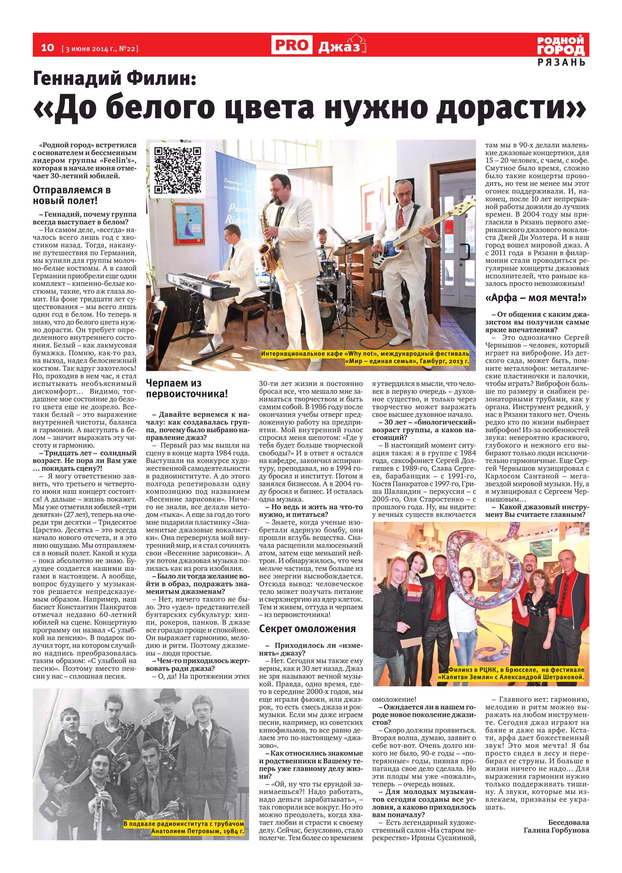 10  [ 3 июня 2014 г., №22 ]
Р Я З А Н Ь
Джаз
«Родной город» встретился
с основателем и бессменным
лидером группы «Feelin’s»,
которая в начале июня отме-
чает 30-летний юбилей.
Отправляемся в
новый полет!
– Геннадий, почему группа
всегда выступает в белом?
– На самом деле, «всегда» на-
чалось всего лишь год с хво-
стиком назад. Тогда, накану-
не путешествия по Германии,
мы купили для группы молоч-
но-белые костюмы. А в самой
Германии приобрели еще один
комплект – кипенно-белые ко-
стюмы, такие, что аж глаза ло-
мит. На фоне тридцати лет су-
ществования – мы всего лишь
один год в белом. Но теперь я
знаю, что до белого цвета нуж-
но дорасти. Он требует опре-
деленного внутреннего состо-
яния. Белый – как лакмусовая
бумажка. Помню, как-то раз,
на выход, надел белоснежный
костюм. Так вдруг захотелось!
Но, проходив в нем час, я стал
испытывать необъяснимый
дискомфорт… Видимо, тог-
дашнее мое состояние до бело-
го цвета еще не дозрело. Все-
таки белый – это выражение
внутренней чистоты, баланса
и гармонии. А выступать в бе-
лом – значит выражать эту чи-
стоту и гармонию.
– Тридцать лет – солидный
возраст. Не пора ли Вам уже
… покидать сцену?!
– Я могу ответственно зая-
вить, что третьего и четверто-
го июня наш концерт состоит-
ся! А дальше – жизнь покажет.
Мы уже отметили юбилей «три
девятки» (27 лет), теперь на оче-
реди три десятки – Тридесятое
Царство. Десятка – это всегда
начало нового отсчета, и я это
явно ощущаю. Мы отправляем-
ся в новый полет. Какой и куда
– пока абсолютно не знаю. Бу-
дущее создается нашими ша-
гами в настоящем. А вообще,
вопрос будущего у музыкан-
тов решается непредсказуе-
мым образом. Например, наш
басист Константин Панкратов
отмечал недавно 60-летний
юбилей на сцене. Концертную
программу он назвал «С улыб-
кой на пенсию». В подарок по-
лучил торт, на котором случай-
но надпись преобразовалась
таким образом: «С улыбкой на
песню». Поэтому вместо пен-
сии у нас – сплошная песня.
Черпаем из
первоисточника!
– Давайте вернемся к на-
чалу: как создавалась груп-
па, почему было выбрано на-
правление джаз?
– Первый раз мы вышли на
сцену в конце марта 1984 года.
Выступали на конкурсе худо-
жественной самодеятельности
в радиоинституте. А до этого
полгода репетировали одну
композицию под названием
«Весенние зарисовки». Ниче-
го не знали, все делали мето-
дом «тыка». А еще за год до того
мне подарили пластинку «Зна-
менитые джазовые вокалист-
ки». Она перевернула мой вну-
тренний мир, и я стал сочинять
свои «Весенние зарисовки». А
уж потом джазовая музыка по-
лилась как из рога изобилия.
– Было ли тогда желание во-
йти в образ, подражать зна-
менитым джазменам?
– Нет, ничего такого не бы-
ло. Это «удел» представителей
бунтарских субкультур: хип-
пи, рокеров, панков. В джазе
все гораздо проще и спокойнее.
Он выражает гармонию, мело-
дию и ритм. Поэтому джазме-
ны – люди простые.
– Чем-то приходилось жерт-
вовать ради джаза?
– О, да! На протяжении этих
30-ти лет жизни я постоянно
бросал все, что мешало мне за-
ниматься творчеством и быть
самим собой. В 1986 году после
окончания учебы отверг пред-
ложенную работу на предпри-
ятии. Мой внутренний голос
спросил меня шепотом: «Где у
тебя будет больше творческой
свободы?» И в ответ я остался
на кафедре, закончил аспиран-
туру, преподавал, но в 1994 го-
ду бросил и институт. Потом я
занялся бизнесом. А в 2004 го-
ду бросил и бизнес. И осталась
одна музыка.
– Но ведь и жить на что-то
нужно, и питаться?
– Знаете, когда ученые изо-
бретали ядерную бомбу, они
прошли вглубь вещества. Сна-
чала расщепили малюсенький
атом, затем еще меньший ней-
трон. И обнаружилось, что чем
мельче частица, тем больше из
нее энергии высвобождается.
Отсюда вывод: человеческое
тело может получать питание
и сверхэнергию из ядер клеток.
Тем и живем, оттуда и черпаем
– из первоисточника!
Секрет омоложения
– Приходилось ли «изме-
нять» джазу?
– Нет. Сегодня мы также ему
верны, как и 30 лет назад. Джаз
не зря называют вечной музы-
кой. Правда, одно время, где-
то в середине 2000-х годов, мы
еще играли фьюжн, или джаз-
рок, то есть смесь джаза и рок-
музыки. Если мы даже играем
песни, например, из советских
кинофильмов, то все равно де-
лаем это по-настоящему «джа-
зово».
– Как относились знакомые
и родственники к Вашему те-
перь уже главному делу жиз-
ни?
– «Ой, ну что ты ерундой за-
нимаешься?! Надо работать,
надо деньги зарабатывать», –
так говорили все вокруг. Но это
можно преодолеть, когда хва-
тает любви и страсти к своему
делу. Сейчас, безусловно, стало
полегче. Тем более со временем
я утвердился в мысли, что чело-
век в первую очередь – духов-
ное существо, и только через
творчество может выражать
свое высшее духовное начало.
– 30 лет – «биологический»
возраст группы, а каков на-
стоящий?
– В настоящий момент ситу-
ация такая: я в группе с 1984
года, саксофонист Сергей Дол-
гишев с 1989-го, Слава Серге-
ев, барабанщик – с 1991-го,
Костя Панкратов с 1997-го, Гри-
ша Шаландин – перкуссия – с
2005-го, Оля Старостенко – с
прошлого года. Ну, вы видите:
у вечных существ включается
омоложение!
– Ожидается ли в нашем го-
роде новое поколение джази-
стов?
– Скоро должны проявиться.
Вторая волна, думаю, заявит о
себе вот-вот. Очень долго ни-
кого не было, 90-е годы – «по-
терянные» годы, пивная про-
паганда свое дело сделала. Но
эти плоды мы уже «пожали»,
теперь – очередь новых.
– Для молодых музыкан-
тов сегодня созданы все ус-
ловия, а каково приходилось
вам поначалу?
– Есть легендарный художе-
ственный салон «На старом пе-
рекрестке» Ирины Сусаниной,
там мы в 90-х делали малень-
кие джазовые концертики, для
15 – 20 человек, с чаем, с кофе.
Смутное было время, сложно
было такие концерты прово-
дить, но тем не менее мы этот
огонек поддерживали. И, на-
конец, после 10 лет непрерыв-
ной работы дожили до лучших
времен. В 2004 году мы при-
гласили в Рязань первого аме-
риканского джазового вокали-
ста Джей Ди Уолтера. И в наш
город вошел мировой джаз. А
с 2011 года в Рязани в филар-
монии стали проводиться ре-
гулярные концерты джазовых
исполнителей, что раньше ка-
залось просто невозможным!
«Арфа – моя мечта!»
– От общения с каким джа-
зистом вы получили самые
яркие впечатления?
– Это однозначно Сергей
Чернышов – человек, который
играет на виброфоне. Из дет-
ского сада, может быть, пом-
ните металлофон: металличе-
ские пластиночки и палочки,
чтобы играть? Виброфон боль-
ше по размеру и снабжен ре-
зонаторными трубами, как у
органа. Инструмент редкий, у
нас в Рязани такого нет. Очень
редко кто по жизни выбирает
виброфон! Из-за особенностей
звука: невероятно красивого,
глубокого и нежного его вы-
бирают только люди исключи-
тельно гармоничные. Еще Сер-
гей Чернышов музицировал с
Карлосом Сантаной – мега-
звездой мировой музыки. Ну, а
я музицировал с Сергеем Чер-
нышовым…
– Какой джазовый инстру-
мент Вы считаете главным?
– Главного нет: гармонию,
мелодию и ритм можно вы-
ражать на любом инструмен-
те. Сегодня джаз играют на
баяне и даже на арфе. Кста-
ти, арфа дает божественный
звук! Это моя мечта! Я бы
просто сидел в лесу и пере-
бирал ее струны. И больше в
жизни ничего не надо… Для
выражения гармонии нужно
только поддерживать тиши-
ну. А звуки, которые мы из-
влекаем, призваны ее укра-
шать.
Беседовала
Галина Горбунова
Геннадий Филин:
«До белого цвета нужно дорасти»
Филинз в РЦНК, в Брюсселе, на фестивале
«Капитан Земли» с Александрой Шетраковой.
Интернациональное кафе «Why not», международный фестиваль
«Мир – единая семья», Гамбург, 2013 г.
В подвале радиоинститута с трубачом
Анатолием Петровым, 1984 г.
 