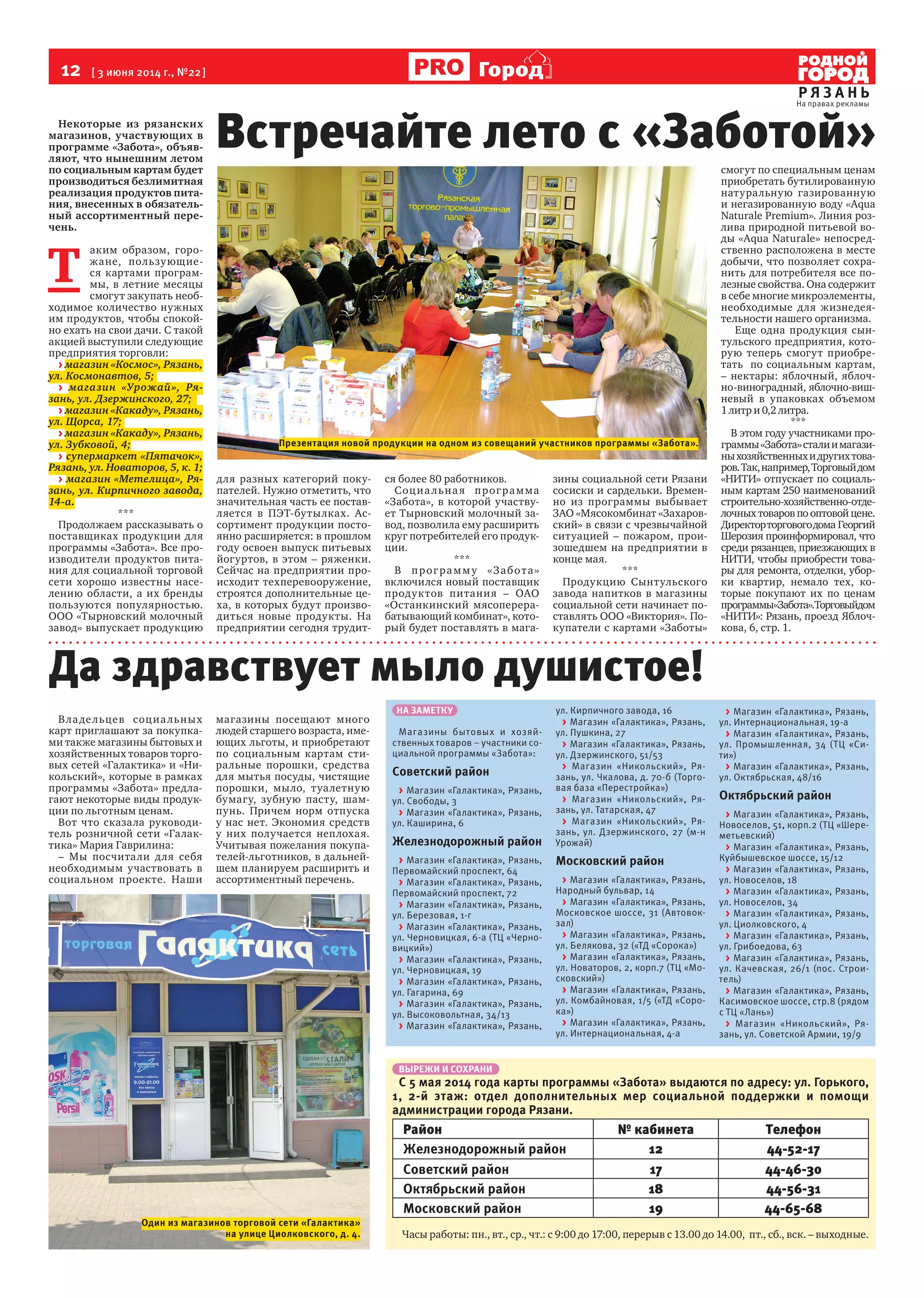 12  [ 3 июня 2014 г., №22 ]
Р Я З А Н Ь
Город
Некоторые из рязанских
магазинов, участвующих в
программе «Забота», объяв-
ляют, что нынешним летом
по социальным картам будет
производиться безлимитная
реализация продуктов пита-
ния, внесенных в обязатель-
ный ассортиментный пере-
чень.
Т 
аким образом, горо-
жане, пользующие-
ся картами програм-
мы, в летние месяцы
смогут закупать необ-
ходимое количество нужных
им продуктов, чтобы спокой-
но ехать на свои дачи. С такой
акцией выступили следующие
предприятия торговли:
> магазин «Космос», Рязань,
ул. Космонавтов, 5;
> магазин «Урожай», Ря-
зань, ул. Дзержинского, 27;
> магазин «Какаду», Рязань,
ул. Щорса, 17;
> магазин «Какаду», Рязань,
ул. Зубковой, 4;
> супермаркет «Пятачок»,
Рязань, ул. Новаторов, 5, к. 1;
> магазин «Метелица», Ря-
зань, ул. Кирпичного завода,
14-а.
***
Продолжаем рассказывать о
поставщиках продукции для
программы «Забота». Все про-
изводители продуктов пита-
ния для социальной торговой
сети хорошо известны насе-
лению области, а их бренды
пользуются популярностью.
ООО «Тырновский молочный
завод» выпускает продукцию
для разных категорий поку-
пателей. Нужно отметить, что
значительная часть ее постав-
ляется в ПЭТ-бутылках. Ас-
сортимент продукции посто-
янно расширяется: в прошлом
году освоен выпуск питьевых
йогуртов, в этом – ряженки.
Сейчас на предприятии про-
исходит техперевооружение,
строятся дополнительные це-
ха, в которых будут произво-
диться новые продукты. На
предприятии сегодня трудит-
ся более 80 работников.
Социальная программа
«Забота», в которой участву-
ет Тырновский молочный за-
вод, позволила ему расширить
круг потребителей его продук-
ции.
***
В программу «Забота»
включился новый поставщик
продуктов питания – ОАО
«Останкинский мясоперера-
батывающий комбинат», кото-
рый будет поставлять в мага-
зины социальной сети Рязани
сосиски и сардельки. Времен-
но из программы выбывает
ЗАО «Мясокомбинат «Захаров-
ский» в связи с чрезвычайной
ситуацией – пожаром, прои-
зошедшем на предприятии в
конце мая.
***
Продукцию Сынтульского
завода напитков в магазины
социальной сети начинает по-
ставлять ООО «Виктория». По-
купатели с картами «Заботы»
смогут по специальным ценам
приобретать бутилированную
натуральную газированную
и негазированную воду «Aqua
Naturale Premium». Линия роз-
лива природной питьевой во-
ды «Aqua Naturale» непосред-
ственно расположена в месте
добычи, что позволяет сохра-
нить для потребителя все по-
лезные свойства. Она содержит
в себе многие микроэлементы,
необходимые для жизнедея-
тельности нашего организма.
Еще одна продукция сын-
тульского предприятия, кото-
рую теперь смогут приобре-
тать  по социальным картам,
– нектары: яблочный, яблоч-
но-виноградный, яблочно-виш-
невый в упаковках объемом 
1 литр и 0,2 литра.
***
В этом году участниками про-
граммы«Забота»сталиимагази-
ныхозяйственныхидругихтова-
ров.Так,например,Торговыйдом 
«НИТИ» отпускает по социаль-
ным картам 250 наименований
строительно-хозяйственно-отде-
лочных товаров по оптовой цене.
Директорторговогодома  Георгий
Шерозия проинформировал, что
среди рязанцев, приезжающих в 
НИТИ, чтобы приобрести това-
ры для ремонта, отделки, убор-
ки квартир, немало тех, ко-
торые покупают их по ценам
программы«Забота».Торговыйдом 
«НИТИ»: Рязань, проезд Яблоч-
кова, 6, стр. 1.
Владельцев социальных
карт приглашают за покупка-
ми также магазины бытовых и
хозяйственных товаров торго-
вых сетей «Галактика» и «Ни-
кольский», которые в рамках
программы «Забота» предла-
гают некоторые виды продук-
ции по льготным ценам.
Вот что сказала руководи-
тель розничной сети «Галак-
тика» Мария Гаврилина:
– Мы посчитали для себя
необходимым участвовать в
социальном проекте. Наши
магазины посещают много
людей старшего возраста, име-
ющих льготы, и приобретают
по социальным картам сти-
ральные порошки, средства
для мытья посуды, чистящие
порошки, мыло, туалетную
бумагу, зубную пасту, шам-
пунь. Причем норм отпуска
у нас нет. Экономия средств
у них получается неплохая.
Учитывая пожелания покупа-
телей-льготников, в дальней-
шем планируем расширить и
ассортиментный перечень.
Встречайте лето с «Заботой»
ВЫРЕЖИ И СОХРАНИ
С 5 мая 2014 года карты программы «Забота» выдаются по адресу: ул. Горького,
1, 2-й этаж: отдел дополнительных мер социальной поддержки и помощи
администрации города Рязани.
Район № кабинета Телефон
Железнодорожный район 12 44-52-17
Советский район 17 44-46-30
Октябрьский район 18 44-56-31
Московский район 19 44-65-68
Часы работы: пн., вт., ср., чт.: с 9:00 до 17:00, перерыв с 13.00 до 14.00,  пт., сб., вск. – выходные.
Презентация новой продукции на одном из совещаний участников программы «Забота».
Один из магазинов торговой сети «Галактика»
на улице Циолковского, д. 4.
Да здравствует мыло душистое!
НА ЗАМЕТКУ
Магазины бытовых и хозяй-
ственных товаров – участники со-
циальной программы «Забота»:
Советский район
> Магазин «Галактика», Рязань,
ул. Свободы, 3
> Магазин «Галактика», Рязань,
ул. Каширина, 6
Железнодорожный район
> Магазин «Галактика», Рязань,
Первомайский проспект, 64
> Магазин «Галактика», Рязань,
Первомайский проспект, 72
> Магазин «Галактика», Рязань,
ул. Березовая, 1-г
> Магазин «Галактика», Рязань,
ул. Черновицкая, 6-а (ТЦ «Черно-
вицкий»)
> Магазин «Галактика», Рязань,
ул. Черновицкая, 19
> Магазин «Галактика», Рязань,
ул. Гагарина, 69
> Магазин «Галактика», Рязань,
ул. Высоковольтная, 34/13
> Магазин «Галактика», Рязань,
ул. Кирпичного завода, 16
> Магазин «Галактика», Рязань,
ул. Пушкина, 27
> Магазин «Галактика», Рязань,
ул. Дзержинского, 51/53
> Магазин «Никольский», Ря-
зань, ул. Чкалова, д. 70-б (Торго-
вая база «Перестройка»)
> Магазин «Никольский», Ря-
зань, ул. Татарская, 47
> Магазин «Никольский», Ря-
зань, ул. Дзержинского, 27 (м-н
Урожай)
Московский район
> Магазин «Галактика», Рязань,
Народный бульвар, 14
> Магазин «Галактика», Рязань,
Московское шоссе, 31 (Автовок-
зал)
> Магазин «Галактика», Рязань,
ул. Белякова, 32 («ТД «Сорока»)
> Магазин «Галактика», Рязань,
ул. Новаторов, 2, корп.7 (ТЦ «Мо-
сковский»)
> Магазин «Галактика», Рязань,
ул. Комбайновая, 1/5 («ТД «Соро-
ка»)
> Магазин «Галактика», Рязань,
ул. Интернациональная, 4-а
> Магазин «Галактика», Рязань,
ул. Интернациональная, 19-а
> Магазин «Галактика», Рязань,
ул. Промышленная, 34 (ТЦ «Си-
ти»)
> Магазин «Галактика», Рязань,
ул. Октябрьская, 48/16
Октябрьский район
> Магазин «Галактика», Рязань,
Новоселов, 51, корп.2 (ТЦ «Шере-
метьевский)
> Магазин «Галактика», Рязань,
Куйбышевское шоссе, 15/12
> Магазин «Галактика», Рязань,
ул. Новоселов, 18
> Магазин «Галактика», Рязань,
ул. Новоселов, 34
> Магазин «Галактика», Рязань,
ул. Циолковского, 4
> Магазин «Галактика», Рязань,
ул. Грибоедова, 63
> Магазин «Галактика», Рязань,
ул. Качевская, 26/1 (пос. Строи-
тель)
> Магазин «Галактика», Рязань,
Касимовское шоссе, стр.8 (рядом
с ТЦ «Лань»)
> Магазин «Никольский», Ря-
зань, ул. Советской Армии, 19/9
 