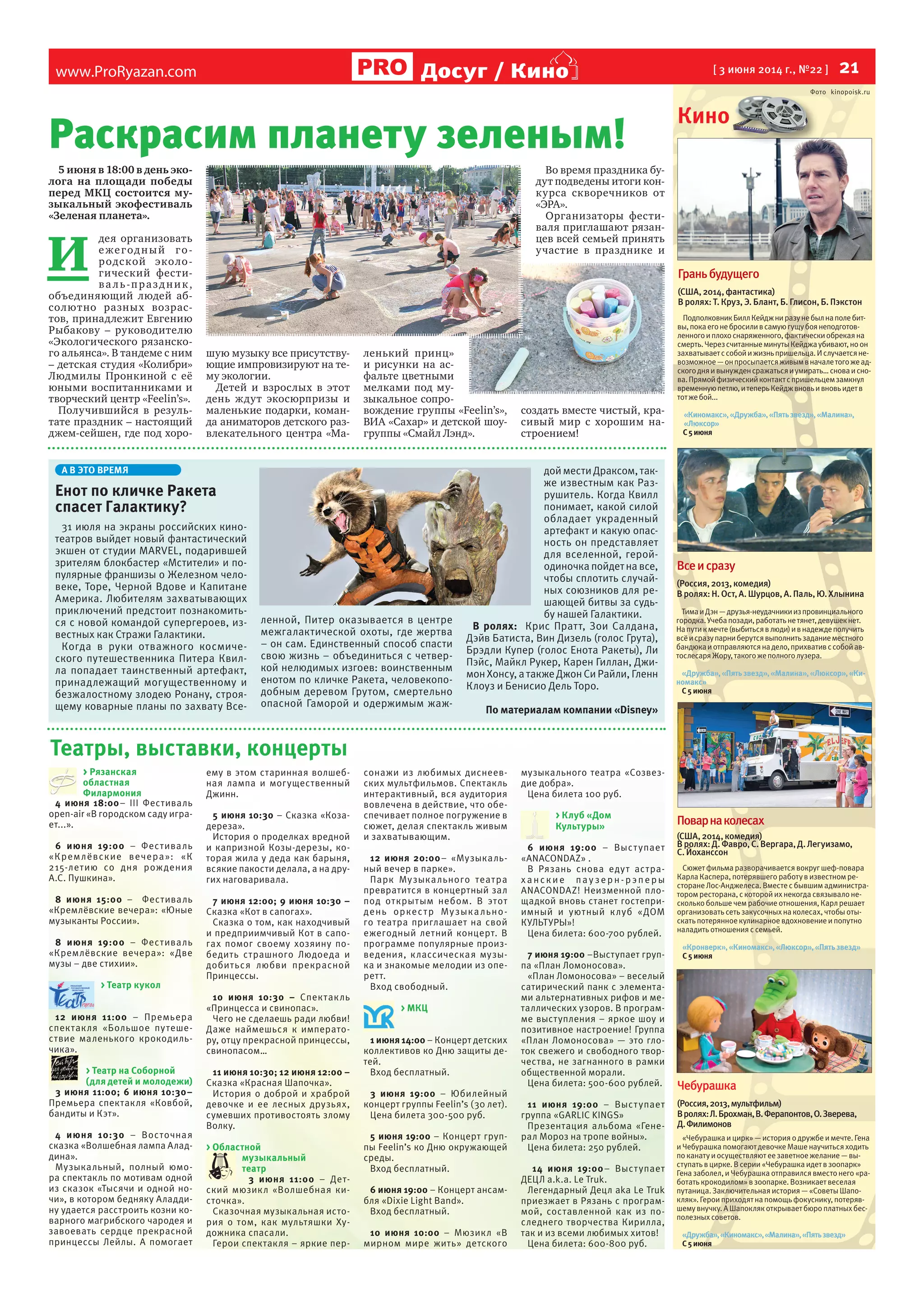 www.ProRyazan.com [ 3 июня 2014 г., №22 ] 21Досуг / Кино
Театры, выставки, концерты
4 июня 18:00– III Фестиваль
open-air «В городском саду игра-
ет...».
6 июня 19:00 – Фестиваль
«Кремлёвские вечера»: «К
215-летию со дня рождения
А.С. Пушкина».
8 июня 15:00 – Фестиваль
«Кремлёвские вечера»: «Юные
музыканты России».
8 июня 19:00 – Фестиваль
«Кремлёвские вечера»: «Две
музы – две стихии».
> Театр кукол
12 июня 11:00 – Премьера
спектакля «Большое путеше-
ствие маленького крокодиль-
чика».
> Театр на Соборной
(для детей и молодежи)
3 июня 11:00; 6 июня 10:30–
Премьера спектакля «Ковбой,
бандиты и Кэт».
4 июня 10:30 – Восточная
сказка «Волшебная лампа Алад-
дина».
Музыкальный, полный юмо-
ра спектакль по мотивам одной
из сказок «Тысячи и одной но-
чи», в котором бедняку Аладди-
ну удается расстроить козни ко-
варного магрибского чародея и
завоевать сердце прекрасной
принцессы Лейлы. А помогает
ему в этом старинная волшеб-
ная лампа и могущественный
Джинн.
5 июня 10:30 – Сказка «Коза-
дереза».
История о проделках вредной
и капризной Козы-дерезы, ко-
торая жила у деда как барыня,
всякие пакости делала, а на дру-
гих наговаривала.
7 июня 12:00; 9 июня 10:30 –
Сказка «Кот в сапогах».
Сказка о том, как находчивый
и предприимчивый Кот в сапо-
гах помог своему хозяину по-
бедить страшного Людоеда и
добиться любви прекрасной
Принцессы.
10  июня 10:30  – Спектакль
«Принцесса и свинопас».
Чего не сделаешь ради любви!
Даже наймешься к императо-
ру, отцу прекрасной принцессы,
свинопасом…
11 июня 10:30; 12 июня 12:00 –
Сказка «Красная Шапочка».
История о доброй и храброй
девочке и ее лесных друзьях,
сумевших противостоять злому
Волку.
> Областной
музыкальный
театр
3 июня 11:00 – Дет-
ский мюзикл «Волшебная ки-
сточка».
Сказочная музыкальная исто-
рия о том, как мультяшки Ху-
дожника спасали.
Герои спектакля – яркие пер-
сонажи из любимых диснеев-
ских мультфильмов. Спектакль
интерактивный, вся аудитория
вовлечена в действие, что обе-
спечивает полное погружение в
сюжет, делая спектакль живым
и захватывающим.
12 июня 20:00– «Музыкаль-
ный вечер в парке».
Парк Музыкального театра
превратится в концертный зал
под открытым небом. В этот
день оркестр Музыкально-
го театра приглашает на свой
ежегодный летний концерт. В
программе популярные произ-
ведения, классическая музы-
ка и знакомые мелодии из опе-
ретт.
Вход свободный.
> МКЦ
1 июня 14:00 – Концерт детских
коллективов ко Дню защиты де-
тей.
Вход бесплатный.
3 июня 19:00 – Юбилейный
концерт группы Feelin’s (30 лет).
Цена билета 300-500 руб.
5 июня 19:00 – Концерт груп-
пы Feelin’s ко Дню окружающей
среды.
Вход бесплатный.
6 июня 19:00 – Концерт ансам-
бля «Dixie Light Band».
Вход бесплатный.
10 июня 10:00 – Мюзикл «В
мирном мире жить» детского
музыкального театра «Созвез-
дие добра».
Цена билета 100 руб.
> Клуб «Дом
Культуры»
6 июня 19:00 – Выступает
«ANACONDAZ» .
В Рязань снова едут астра-
х анск ие пау зерн -рэперы
ANACONDAZ! Неизменной пло-
щадкой вновь станет гостепри-
имный и уютный клуб «ДОМ
КУЛЬТУРЫ»!
Цена билета: 600-700 рублей.
7 июня 19:00 –Выступает груп-
па «План Ломоносова».
«План Ломоносова» – веселый
сатирический панк с элемента-
ми альтернативных рифов и ме-
таллических узоров. В програм-
ме выступления – яркое шоу и
позитивное настроение! Группа
«План Ломоносова» — это гло-
ток свежего и свободного твор-
чества, не загнанного в рамки
общественной морали.
Цена билета: 500-600 рублей.
11 июня 19:00 – Выступает
группа «GARLIC KINGS»
Презентация альбома «Гене-
рал Мороз на тропе войны».
Цена билета: 250 рублей.
14 июня 19:00– Выступает
ДЕЦЛ a.k.a. Le Truk.
Легендарный Децл aka Le Truk
приезжает в Рязань с програм-
мой, составленной как из по-
следнего творчества Кирилла,
так и из всеми любимых хитов!
Цена билета: 600-800 руб.
Кино
Фото kinopoisk.ru
Чебурашка
(Россия,2013,мультфильм)
Вролях:Л.Брохман,В.Ферапонтов,О.Зверева,
Д.Филимонов
«Чебурашка и цирк» — история о дружбеи мечте.Гена
и Чебурашка помогают девочкеМашенаучиться ходить
по канату и осуществляют еезаветноежелание— вы-
ступать вцирке.Всерии «Чебурашка идет взоопарк»
Гена заболел, и Чебурашка отправился вместо него «ра-
ботать крокодилом» взоопарке.Возникает веселая
путаница.Заключительная история — «СоветыШапо-
кляк».Герои приходят на помощь фокуснику, потеряв-
шему внучку.А Шапокляк открывает бюро платных бес-
полезныхсоветов.
«Дружба»,«Киномакс»,«Малина»,«Пятьзвезд»
С5июня
Всеисразу
(Россия,2013,комедия)
Вролях:Н.Ост,А.Шурцов,А.Паль,Ю.Хлынина
ТимаиДэн—друзья-неудачникиизпровинциального
городка.Учебапозади,работатьнетянет,девушекнет.
Напутикмечте(выбитьсявлюди)ивнадеждеполучить
всёисразупарниберутсявыполнитьзаданиеместного
бандюкаиотправляютсянадело,прихвативссобойав-
тослесаряЖору,такогожеполноголузера.
«Дружба»,«Пятьзвезд»,«Малина»,«Люксор»,«Ки-
номакс»
С5июня
Поварнаколесах
(США,2014,комедия)
Вролях:Д.Фавро,С.Вергара,Д.Легуизамо,
С.Йоханссон
Сюжет фильма разворачивается вокруг шеф-повара
Карла Каспера, потерявшего работу визвестном ре-
сторанеЛос-Анджелеса.Вместес бывшим администра-
тором ресторана, с которой их некогда связывало не-
сколько большечем рабочиеотношения, Карлрешает
организовать сеть закусочных на колесах, чтобыоты-
скать потерянное кулинарное вдохновение и попутно
наладить отношения ссемьей.
«Кронверк»,«Киномакс»,«Люксор»,«Пятьзвезд»
С5июня
Граньбудущего
(США,2014,фантастика)
В ролях: Т. Круз, Э. Блант, Б. Глисон, Б. Пэкстон
ПодполковникБиллКейджниразунебылнаполебит-
вы,покаегонебросиливсамуюгущубоянеподготов-
ленногоиплохоснаряженного,фактическиобрекаяна
смерть.ЧерезсчитанныеминутыКейджаубивают,ноон
захватываетссобойижизньпришельца.Ислучаетсяне-
возможное—онпросыпаетсяживымвначалетогожеад-
скогодняивынужденсражатьсяиумирать…сноваисно-
ва.Прямойфизическийконтактспришельцемзамкнул
временнуюпетлю,итеперьКейджвновьивновьидетв
тотжебой...
«Киномакс»,«Дружба»,«Пятьзвезд»,«Малина»,
«Люксор»
С5июня
5 июня в 18:00 в день эко-
лога на площади победы
перед МКЦ состоится му-
зыкальный экофестиваль
«Зеленая планета».
И
дея организовать
ежегодный го-
родской эколо-
гический фести-
ва ль-праздник,
объединяющий людей аб-
солютно разных возрас-
тов, принадлежит Евгению
Рыбакову – руководителю
«Экологического рязанско-
го альянса». В тандеме с ним
– детская студия «Колибри»
Людмилы Пронкиной с её
юными воспитанниками и
творческий центр «Feelin’s».
Получившийся в резуль-
тате праздник – настоящий
джем-сейшен, где под хоро-
шую музыку все присутству-
ющие импровизируют на те-
му экологии.
Детей и взрослых в этот
день ждут экосюрпризы и
маленькие подарки, коман-
да аниматоров детского раз-
влекательного центра «Ма-
ленький принц»
и рисунки на ас-
фальте цветными
мелками под му-
зыкальное сопро-
вождение группы «Feelin’s»,
ВИА «Сахар» и детской шоу-
группы «Смайл Лэнд».
Во время праздника бу-
дут подведены итоги кон-
курса скворечников от
«ЭРА».
Организаторы фести-
валя приглашают рязан-
цев всей семьей принять
участие в празднике и
создать вместе чистый, кра-
сивый мир с хорошим на-
строением!
> Рязанская
областная
Филармония
Фото kinopoisk.ru
Кино
Фото kinopoisk.ruФото kinopoisk.ru
Раскрасим планету зеленым!
А В ЭТО ВРЕМЯ
Енот по кличке Ракета
спасет Галактику?
31 июля на экраны российских кино-
театров выйдет новый фантастический
экшен от студии MARVEL, подарившей
зрителям блокбастер «Мстители» и по-
пулярные франшизы о Железном чело-
веке, Торе, Черной Вдове и Капитане
Америка. Любителям захватывающих
приключений предстоит познакомить-
ся с новой командой супергероев, из-
вестных как Стражи Галактики.
Когда в руки отважного космиче-
ского путешественника Питера Квил-
ла попадает таинственный артефакт,
принадлежащий могущественному и
безжалостному злодею Ронану, строя-
щему коварные планы по захвату Все-
ленной, Питер оказывается в центре
межгалактической охоты, где жертва
– он сам. Единственный способ спасти
свою жизнь – объединиться с четвер-
кой нелюдимых изгоев: воинственным
енотом по кличке Ракета, человекопо-
добным деревом Грутом, смертельно
опасной Гаморой и одержимым жаж-
дой мести Драксом, так-
же известным как Раз-
рушитель. Когда Квилл
понимает, какой силой
обладает украденный
артефакт и какую опас-
ность он представляет
для вселенной, герой-
одиночка пойдет на все,
чтобы сплотить случай-
ных союзников для ре-
шающей битвы за судь-
бу нашей Галактики.
В ролях: Крис Пратт, Зои Салдана,
Дэйв Батиста, Вин Дизель (голос Грута),
Брэдли Купер (голос Енота Ракеты), Ли
Пэйс, Майкл Рукер, Карен Гиллан, Джи-
мон Хонсу, а также Джон Си Райли, Гленн
Клоуз и Бенисио Дель Торо.
По материалам компании «Disney»
 