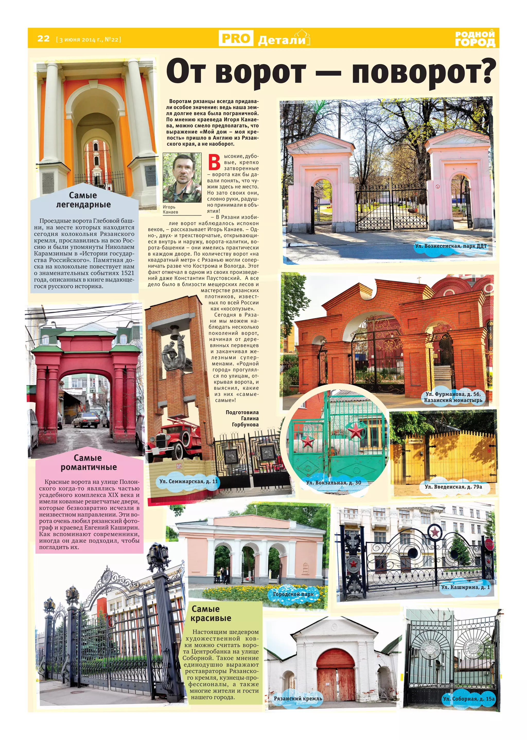22 [ 3 июня 2014 г., №22]
Р Я З А Н Ь
Детали
Р Я З А Н Ь
От ворот — поворот?
Игорь
Канаев
Игорь
Канаев
Воротам рязанцы всегда придава-
ли особое значение: ведь наша зем-
ля долгие века была пограничной.
По мнению краеведа Игоря Канае-
ва, можно смело предполагать, что
выражение «Мой дом – моя кре-
пость» пришло в Англию из Рязан-
ского края, а не наоборот.
В
ысокие, дубо-
вые, крепко
затворенные
– ворота как бы да-
вали понять, что чу-
жим здесь не место.
Но зато своих они,
словно руки, радуш-
но принимали в объ-
ятия!
– В Рязани изоби-
лие ворот наблюдалось испокон
веков, – рассказывает Игорь Канаев. – Од-
но-, двух- и трехстворчатые, открывающи-
еся внутрь и наружу, ворота-калитки, во-
рота-башенки – они имелись практически
в каждом дворе. По количеству ворот «на
квадратный метр» с Рязанью могли сопер-
ничать разве что Кострома и Вологда. Этот
факт отмечал в одном из своих произведе-
ний даже Константин Паустовский. А все
дело было в близости мещерских лесов и
мастерстве рязанских
плотников, извест-
ных по всей России
как «косопузые».
Сегодня в Ряза-
ни мы можем на-
блюдать несколько
поколений ворот,
начиная от дере-
вянных первенцев
и заканчивая же-
лезными супер-
менами. «Родной
город» прогулял-
ся по улицам, от-
крывая ворота, и
выяснил, какие
из них «самые-
самые»!
Подготовила
Галина
Горбунова
Самые
легендарные
Проездные ворота Глебовой баш-
ни, на месте которых находится
сегодня колокольня Рязанского
кремля, прославились на всю Рос-
сию и были упомянуты Николаем
Карамзиным в «Истории государ-
ства Российского». Памятная до-
ска на колокольне повествует нам
о знаменательных событиях 1521
года, описанных в книге выдающе-
гося русского историка.
Самые
романтичные
Красные ворота на улице Полон-
ского когда-то являлись частью
усадебного комплекса XIX века и
имели кованые решетчатые двери,
которые безвозвратно исчезли в
неизвестном направлении. Эти во-
рота очень любил рязанский фото-
граф и краевед Евгений Каширин.
Как вспоминают современники,
иногда он даже подходил, чтобы
погладить их.
Самые
красивые
Настоящим шедевром
художественной ков-
ки можно считать воро-
та Центробанка на улице
Соборной. Такое мнение
единодушно выражают
реставраторы Рязанско-
го кремля, кузнецы-про-
фессионалы, а также
многие жители и гости
нашего города.
Ул. Фурманова, д. 56,
Казанский монастырь
Ул. Каширина, д. 1
Ул. Соборная, д. 15аРязанский кремль
Городской парк
Ул. Вокзальная, д. 30Ул. Семинарская, д. 11
Ул. Введенская, д. 79а
Ул. Вознесенская, парк ДДТ
 