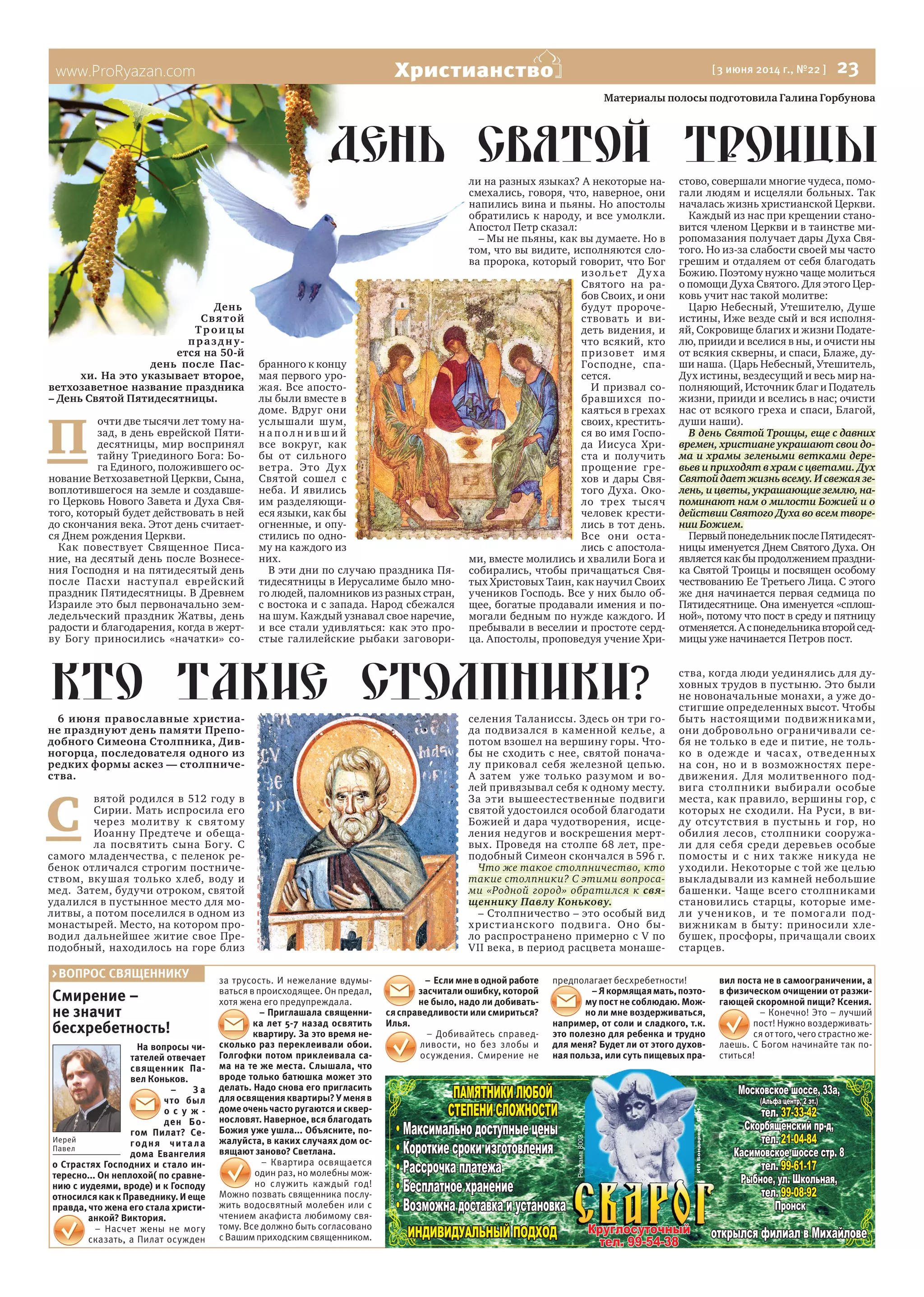 www.ProRyazan.com [3 июня 2014 г., №22 ] 23Христианство
Смирение –
не значит
бесхребетность!
На вопросы чи-
тателей отвечает
священник Па-
вел Коньков.
– З а
что был
о с у ж -
ден Бо-
гом Пилат? Се-
годня читала
дома Евангелия
о Страстях Господних и стало ин-
тересно... Он неплохой( по сравне-
нию с иудеями, вроде) и к Господу
относился как к Праведнику. И еще
правда, что жена его стала христи-
анкой? Виктория.
– Насчет жены не могу
сказать, а Пилат осужден
за трусость. И нежелание вдумы-
ваться в происходящее. Он предал,
хотя жена его предупреждала.
– Приглашала священни-
ка лет 5-7 назад освятить
квартиру. За это время не-
сколько раз переклеивали обои.
Голгофки потом приклеивала са-
ма на те же места. Слышала, что
вроде только батюшка может это
делать. Надо снова его пригласить
для освящения квартиры? У меня в
домеоченьчасторугаютсяисквер-
нословят. Наверное, вся благодать
Божия уже ушла... Объясните, по-
жалуйста, в каких случаях дом ос-
вящают заново? Светлана.
– Квартира освящается
один раз, но молебны мож-
но служить каждый год!
Можно позвать священника послу-
жить водосвятный молебен или с
чтением акафиста любимому свя-
тому. Все должно быть согласовано
сВашимприходскимсвященником.
– Еслимневоднойработе
засчитали ошибку, которой
не было, надо ли добивать-
ся справедливости или смириться?
Илья.
– Добивайтесь справед-
ливости, но без злобы и
осуждения. Смирение не
предполагает бесхребетности!
–Якормящаямать,поэто-
му пост не соблюдаю. Мож-
но ли мне воздерживаться,
например, от соли и сладкого, т.к.
это полезно для ребенка и трудно
для меня? Будет ли от этого духов-
ная польза, или суть пищевых пра-
вил поста не в самоограничении, а
в физическом очищении от разжи-
гающей скоромной пищи? Ксения.
– Конечно! Это – лучший
пост! Нужно воздерживать-
ся от того, чего страстно же-
лаешь. С Богом начинайте так по-
ститься!
>ВОПРОС СВЯЩЕННИКУ
Иерей
Павел
Материалы полосы подготовила Галина Горбунова
День
Святой
Троицы
праздну-
ется на 50-й
день после Пас-
хи. На это указывает второе,
ветхозаветное название праздника
– День Святой Пятидесятницы.
П
очти две тысячи лет тому на-
зад, в день еврейской Пяти-
десятницы, мир воспринял
тайну Триединого Бога: Бо-
га Единого, положившего ос-
нование Ветхозаветной Церкви, Сына,
воплотившегося на земле и создавше-
го Церковь Нового Завета и Духа Свя-
того, который будет действовать в ней
до скончания века. Этот день считает-
ся Днем рождения Церкви.
Как повествует Священное Писа-
ние, на десятый день после Вознесе-
ния Господня и на пятидесятый день
после Пасхи наступал еврейский
праздник Пятидесятницы. В Древнем
Израиле это был первоначально зем-
ледельческий праздник Жатвы, день
радости и благодарения, когда в жерт-
ву Богу приносились «начатки» со-
бранного к концу
мая первого уро-
жая. Все апосто-
лы были вместе в
доме. Вдруг они
услышали шум,
н а по л н и вш и й
все вокруг, как
бы от сильного
ветра. Это Дух
Святой сошел с
неба. И явились
им разделяющи-
еся языки, как бы
огненные, и опу-
стились по одно-
му на каждого из
них.
В эти дни по случаю праздника Пя-
тидесятницы в Иерусалиме было мно-
го людей, паломников из разных стран,
с востока и с запада. Народ сбежался
на шум. Каждый узнавал свое наречие,
и все стали удивляться: как это про-
стые галилейские рыбаки заговори-
ли на разных языках? А некоторые на-
смехались, говоря, что, наверное, они
напились вина и пьяны. Но апостолы
обратились к народу, и все умолкли.
Апостол Петр сказал:
– Мы не пьяны, как вы думаете. Но в
том, что вы видите, исполняются сло-
ва пророка, который говорит, что Бог
изольет Духа
Святого на ра-
бов Своих, и они
будут пророче-
ствовать и ви-
деть видения, и
что всякий, кто
призовет имя
Господне, спа-
сется.
И призвал со-
бравшихся по-
каяться в грехах
своих, крестить-
ся во имя Госпо-
да Иисуса Хри-
ста и получить
прощение гре-
хов и дары Свя-
того Духа. Око-
ло трех тысяч
человек крести-
лись в тот день.
Все они оста-
лись с апостола-
ми, вместе молились и хвалили Бога и
собирались, чтобы причащаться Свя-
тых Христовых Таин, как научил Своих
учеников Господь. Все у них было об-
щее, богатые продавали имения и по-
могали бедным по нужде каждого. И
пребывали в веселии и простоте серд-
ца. Апостолы, проповедуя учение Хри-
стово, совершали многие чудеса, помо-
гали людям и исцеляли больных. Так
началась жизнь христианской Церкви.
Каждый из нас при крещении стано-
вится членом Церкви и в таинстве ми-
ропомазания получает дары Духа Свя-
того. Но из-за слабости своей мы часто
грешим и отдаляем от себя благодать
Божию. Поэтому нужно чаще молиться
о помощи Духа Святого. Для этого Цер-
ковь учит нас такой молитве:
Царю Небесный, Утешителю, Душе
истины, Иже везде сый и вся исполня-
яй, Сокровище благих и жизни Подате-
лю, прииди и вселися в ны, и очисти ны
от всякия скверны, и спаси, Блаже, ду-
ши наша. (Царь Небесный, Утешитель,
Дух истины, вездесущий и весь мир на-
полняющий, Источник благ и Податель
жизни, прииди и вселись в нас; очисти
нас от всякого греха и спаси, Благой,
души наши).
В день Святой Троицы, еще с давних
времен, христиане украшают свои до-
ма и храмы зелеными ветками дере-
вьев и приходят в храм с цветами. Дух
Святойдаетжизньвсему.Исвежаязе-
лень,ицветы,украшающиеземлю,на-
поминают нам о милости Божией и о
действии Святого Духа во всем творе-
нии Божием.
ПервыйпонедельникпослеПятидесят-
ницы именуется Днем Святого Духа. Он
является как бы продолжением праздни-
ка Святой Троицы и посвящен особому
чествованию Ее Третьего Лица. С этого
же дня начинается первая седмица по
Пятидесятнице. Она именуется «сплош-
ной», потому что пост в среду и пятницу
отменяется.Аспонедельникавторойсед-
мицы уже начинается Петров пост.
6 июня православные христиа-
не празднуют день памяти Препо-
добного Симеона Столпника, Див-
ногорца, последователя одного из
редких формы аскез — столпниче-
ства.
С
вятой родился в 512 году в
Сирии. Мать испросила его
через молитву к святому
Иоанну Предтече и обеща-
ла посвятить сына Богу. С
самого младенчества, с пеленок ре-
бенок отличался строгим постниче-
ством, вкушая только хлеб, воду и
мед. Затем, будучи отроком, святой
удалился в пустынное место для мо-
литвы, а потом поселился в одном из
монастырей. Место, на котором про-
водил дальнейшее житие свое Пре-
подобный, находилось на горе близ
селения Таланиссы. Здесь он три го-
да подвизался в каменной келье, а
потом взошел на вершину горы. Что-
бы не сходить с нее, святой понача-
лу приковал себя железной цепью.
А затем уже только разумом и во-
лей привязывал себя к одному месту.
За эти вышеестественные подвиги
святой удостоился особой благодати
Божией и дара чудотворения, исце-
ления недугов и воскрешения мерт-
вых. Проведя на столпе 68 лет, пре-
подобный Симеон скончался в 596 г.
Что же такое столпничество, кто
такие столпники? С этими вопроса-
ми «Родной город» обратился к свя-
щеннику Павлу Конькову.
– Столпничество – это особый вид
христианского подвига. Оно бы-
ло распространено примерно с V по
VII века, в период расцвета монаше-
ства, когда люди уединялись для ду-
ховных трудов в пустыню. Это были
не новоначальные монахи, а уже до-
стигшие определенных высот. Чтобы
быть настоящими подвижниками,
они добровольно ограничивали се-
бя не только в еде и питие, не толь-
ко в одежде и часах, отведенных
на сон, но и в возможностях пере-
движения. Для молитвенного под-
вига столпники выбирали особые
места, как правило, вершины гор, с
которых не сходили. На Руси, в ви-
ду отсутствия в пустынь и гор, но
обилия лесов, столпники сооружа-
ли для себя среди деревьев особые
помосты и с них также никуда не
уходили. Некоторые с той же целью
выкладывали из камней небольшие
башенки. Чаще всего столпниками
становились старцы, которые име-
ли учеников, и те помогали под-
вижникам в быту: приносили хле-
бушек, просфоры, причащали своих
старцев.
ется на 50-й
день после Пас- бранного к концу
день святой троицьI
кто такие столпники?
ли на разных языках? А некоторые на-
смехались, говоря, что, наверное, они
напились вина и пьяны. Но апостолы
обратились к народу, и все умолкли.
Апостол Петр сказал:
том, что вы видите, исполняются сло-
ва пророка, который говорит, что Бог
День
Святой
Троицы
праздну-
ется на 50-й
день святой троицьIдень святой троицьI
 