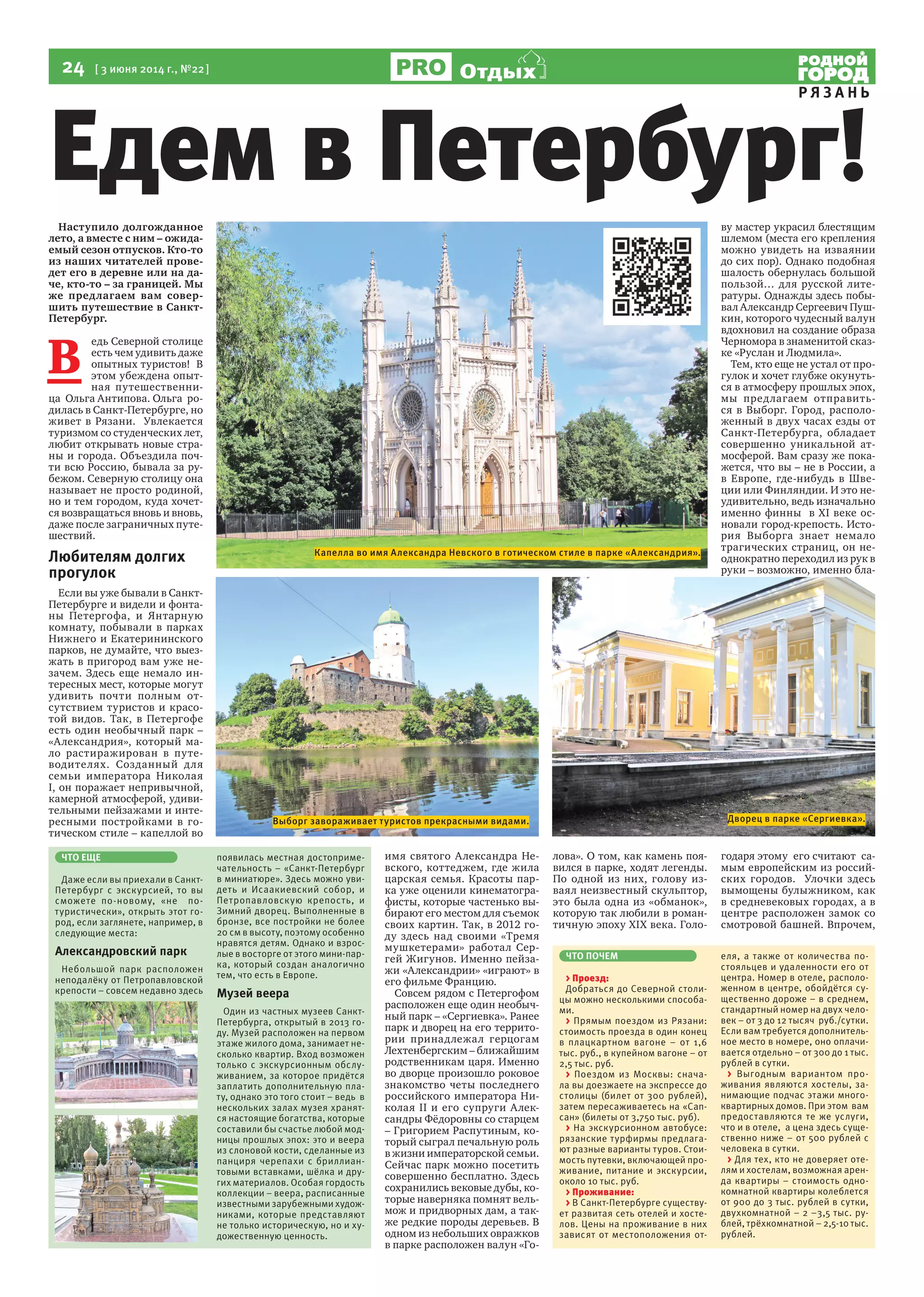 24  [ 3 июня 2014 г., №22 ]
Р Я З А Н Ь
Отдых
Наступило долгожданное
лето, а вместе с ним – ожида-
емый сезон отпусков. Кто-то
из наших читателей прове-
дет его в деревне или на да-
че, кто-то – за границей. Мы
же предлагаем вам совер-
шить путешествие в Санкт-
Петербург.
В 
едь Северной столице
есть чем удивить даже
опытных туристов!  В
этом убеждена опыт-
ная путешественни-
ца  Ольга Антипова. Ольга  ро-
дилась в Санкт-Петербурге, но
живет в Рязани.  Увлекается
туризмом со студенческих лет,
любит открывать новые стра-
ны и города. Объездила поч-
ти всю Россию, бывала за ру-
бежом. Северную столицу она
называет не просто родиной,
но и тем городом, куда хочет-
ся возвращаться вновь и вновь,
даже после заграничных путе-
шествий.
Любителям долгих
прогулок
Если вы уже бывали в Санкт-
Петербурге и видели и фонта-
ны Петергофа, и Янтарную
комнату, побывали в парках
Нижнего и Екатерининского
парков, не думайте, что выез-
жать в пригород вам уже не-
зачем. Здесь еще немало ин-
тересных мест, которые могут
удивить почти полным от-
сутствием туристов и красо-
той видов. Так, в Петергофе
есть один необычный парк –
«Александрия», который ма-
ло растиражирован в путе-
водителях. Созданный для
семьи императора Николая
I, он поражает непривычной,
камерной атмосферой, удиви-
тельными пейзажами и инте-
ресными постройками в го-
тическом стиле – капеллой во
имя святого Александра Не-
вского, коттеджем, где жила
царская семья. Красоты пар-
ка уже оценили кинематогра-
фисты, которые частенько вы-
бирают его местом для съемок
своих картин. Так, в 2012 го-
ду здесь над своими «Тремя
мушкетерами» работал Сер-
гей Жигунов. Именно пейза-
жи «Александрии» «играют» в
его фильме Францию.
Совсем рядом с Петергофом
расположен еще один необыч-
ный парк – «Сергиевка». Ранее
парк и дворец на его террито-
рии принадлежал герцогам
Лехтенбергским – ближайшим
родственникам царя. Именно
во дворце произошло роковое
знакомство четы последнего
российского императора Ни-
колая II и его супруги Алек-
сандры Фёдоровны со старцем
– Григорием Распутиным, ко-
торый сыграл печальную роль
в жизни императорской семьи.
Сейчас парк можно посетить
совершенно бесплатно. Здесь
сохранились вековые дубы, ко-
торые наверняка помнят вель-
мож и придворных дам, а так-
же редкие породы деревьев. В
одном из небольших овражков
в парке расположен валун «Го-
лова». О том, как камень поя-
вился в парке, ходят легенды.
По одной из них, голову из-
ваял неизвестный скульптор,
это была одна из «обманок»,
которую так любили в роман-
тичную эпоху XIX века. Голо-
ву мастер украсил блестящим
шлемом (места его крепления
можно увидеть на изваянии
до сих пор). Однако подобная
шалость обернулась большой
пользой… для русской лите-
ратуры. Однажды здесь побы-
вал Александр Сергеевич Пуш-
кин, которого чудесный валун
вдохновил на создание образа
Черномора в знаменитой сказ-
ке «Руслан и Людмила».
Тем, кто еще не устал от про-
гулок и хочет глубже окунуть-
ся в атмосферу прошлых эпох,
мы предлагаем отправить-
ся в Выборг. Город, располо-
женный в двух часах езды от
Санкт-Петербурга, обладает
совершенно уникальной ат-
мосферой. Вам сразу же пока-
жется, что вы – не в России, а
в Европе, где-нибудь в Шве-
ции или Финляндии. И это не-
удивительно, ведь изначально
именно финны  в XI веке ос-
новали город-крепость. Исто-
рия Выборга знает немало
трагических страниц, он не-
однократно переходил из рук в
руки – возможно, именно бла-
годаря этому  его считают  са-
мым европейским из россий-
ских городов.   Улочки здесь
вымощены булыжником, как
в средневековых городах, а в
центре расположен замок со
смотровой башней. Впрочем,
ЧТО ЕЩЕ
Даже если вы приехали в Санкт-
Петербург с экскурсией, то вы
сможете по-новому, «не по-
туристически», открыть этот го-
род, если заглянете, например, в
следующие места:
Александровский парк
Небольшой парк расположен
неподалёку от Петропавловской
крепости – совсем недавно здесь
появилась местная достоприме-
чательность – «Санкт-Петербург
в миниатюре». Здесь можно уви-
деть и Исаакиевский собор, и
Петропавловскую крепость, и
Зимний дворец. Выполненные в
бронзе, все постройки не более
20 см в высоту, поэтому особенно
нравятся детям. Однако и взрос-
лые в восторге от этого мини-пар-
ка, который создан аналогично
тем, что есть в Европе.
Музей веера
Один из частных музеев Санкт-
Петербурга, открытый в 2013 го-
ду. Музей расположен на первом
этаже жилого дома, занимает не-
сколько квартир. Вход возможен
только с экскурсионным обслу-
живанием, за которое придётся
заплатить дополнительную пла-
ту, однако это того стоит – ведь в
нескольких залах музея хранят-
ся настоящие богатства, которые
составили бы счастье любой мод-
ницы прошлых эпох: это и веера
из слоновой кости, сделанные из
панциря черепахи с бриллиан-
товыми вставками, шёлка и дру-
гих материалов. Особая гордость
коллекции – веера, расписанные
известными зарубежными худож-
никами, которые представляют
не только историческую, но и ху-
дожественную ценность.
Едем в Петербург!
ЧТО ПОЧЕМ
> Проезд:
Добраться до Северной столи-
цы можно несколькими способа-
ми.
> Прямым поездом из Рязани:
стоимость проезда в один конец
в плацкартном вагоне – от 1,6
тыс. руб., в купейном вагоне – от
2,5 тыс. руб.
> Поездом из Москвы: снача-
ла вы доезжаете на экспрессе до
столицы (билет от 300 рублей),
затем пересаживаетесь на «Сап-
сан» (билеты от 3,750 тыс. руб).
> На экскурсионном автобусе:
рязанские турфирмы предлага-
ют разные варианты туров. Стои-
мость путевки, включающей про-
живание, питание и экскурсии,
около 10 тыс. руб.
> Проживание:
> В Санкт-Петербурге существу-
ет развитая сеть отелей и хосте-
лов. Цены на проживание в них
зависят от местоположения от-
еля, а также от количества по-
стояльцев и удаленности его от
центра. Номер в отеле, располо-
женном в центре, обойдётся су-
щественно дороже – в среднем,
стандартный номер на двух чело-
век – от 3 до 12 тысяч руб./сутки.
Если вам требуется дополнитель-
ное место в номере, оно оплачи-
вается отдельно – от 300 до 1 тыс.
рублей в сутки.
> Выгодным вариантом про-
живания являются хостелы, за-
нимающие подчас этажи много-
квартирных домов. При этом вам
предоставляются те же услуги,
что и в отеле, а цена здесь суще-
ственно ниже – от 500 рублей с
человека в сутки.
> Для тех, кто не доверяет оте-
лям и хостелам, возможная арен-
да квартиры – стоимость одно-
комнатной квартиры колеблется
от 900 до 3 тыс. рублей в сутки,
двухкомнатной – 2 –3,5 тыс. ру-
блей, трёхкомнатной – 2,5-10 тыс.
рублей.
Капелла во имя Александра Невского в готическом стиле в парке «Александрия».
Дворец в парке «Сергиевка».Выборг завораживает туристов прекрасными видами.
 