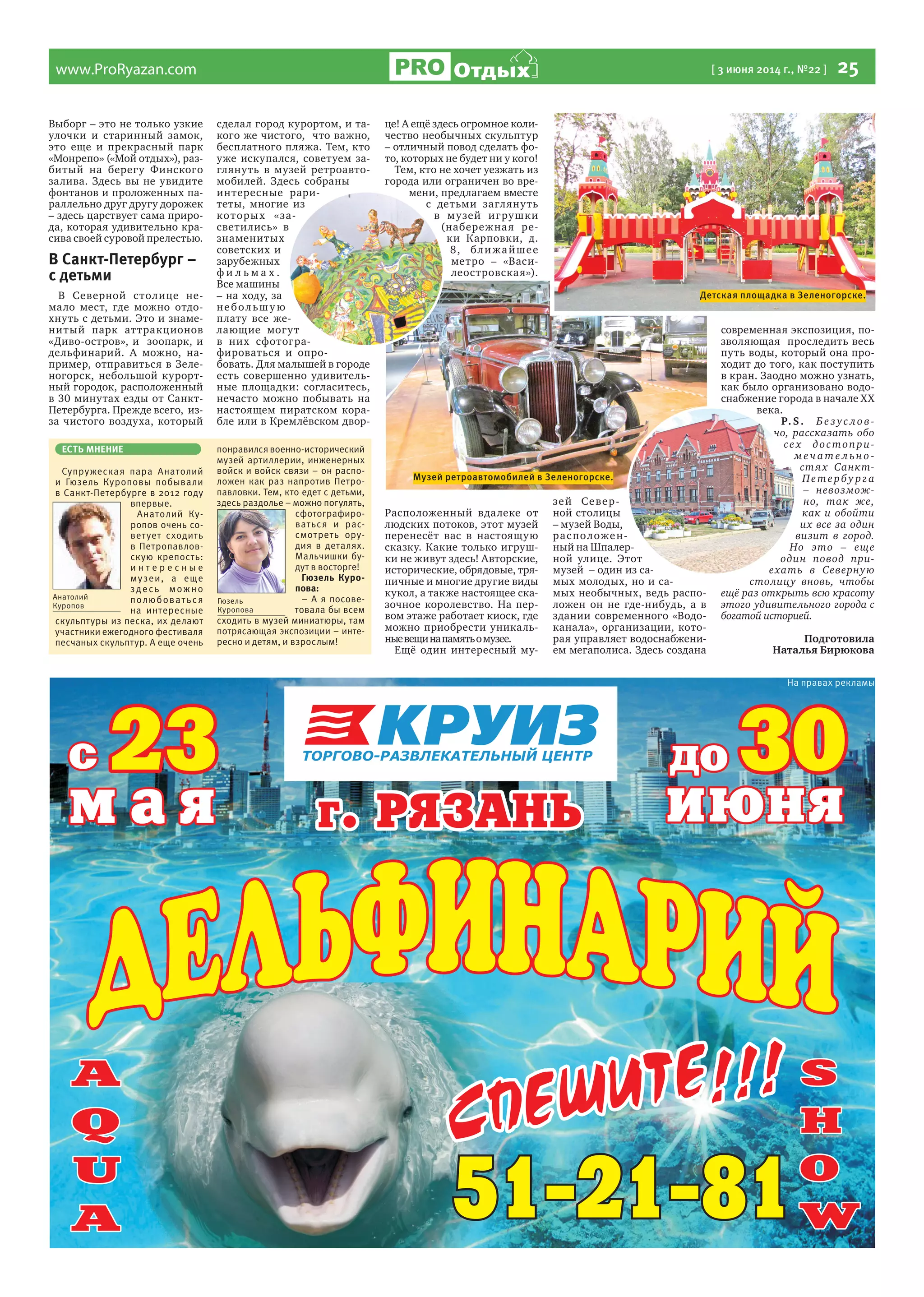 www.ProRyazan.com [ 3 июня 2014 г., №22 ]  25Отдых
На правах рекламы
Выборг – это не только узкие
улочки и старинный замок,
это еще и прекрасный парк
«Монрепо» («Мой отдых»), раз-
битый на берегу Финского
залива. Здесь вы не увидите
фонтанов и проложенных па-
раллельно друг другу дорожек
– здесь царствует сама приро-
да, которая удивительно кра-
сива своей суровой прелестью.
В Санкт-Петербург –
с детьми
В Северной столице не-
мало мест, где можно отдо-
хнуть с детьми. Это и знаме-
нитый парк аттракционов
«Диво-остров», и зоопарк, и
дельфинарий. А можно, на-
пример, отправиться в Зеле-
ногорск, небольшой курорт-
ный городок, расположенный
в 30 минутах езды от Санкт-
Петербурга. Прежде всего, из-
за чистого воздуха, который
сделал город курортом, и та-
кого же чистого, что важно,
бесплатного пляжа. Тем, кто
уже искупался, советуем за-
глянуть в музей ретроавто-
мобилей. Здесь собраны
интересные рари-
теты, многие из
которых «за-
светились» в
знаменитых
советских и
зарубежных
ф и л ь м а х .
Все машины
– на ходу, за
небольшу ю
плату все же-
лающие могут
в них сфотогра-
фироваться и опро-
бовать. Для малышей в городе
есть совершенно удивитель-
ные площадки: согласитесь,
нечасто можно побывать на
настоящем пиратском кора-
бле или в Кремлёвском двор-
це! А ещё здесь огромное коли-
чество необычных скульптур
– отличный повод сделать фо-
то, которых не будет ни у кого!
Тем, кто не хочет уезжать из
города или ограничен во вре-
мени, предлагаем вместе
с детьми заглянуть
в музей игрушки
(набережная ре-
ки Карповки, д.
8, ближайшее
метро – «Васи-
леостровская»).
Расположенный вдалеке от
людских потоков, этот музей
перенесёт вас в настоящую
сказку. Какие только игруш-
ки не живут здесь! Авторские,
исторические, обрядовые, тря-
пичные и многие другие виды
кукол, а также настоящее ска-
зочное королевство. На пер-
вом этаже работает киоск, где
можно приобрести уникаль-
ныевещинапамятьомузее.
Ещё один интересный му-
зей Север-
ной столицы
– музей Воды,
расположен-
ный на Шпалер-
ной улице. Этот
музей – один из са-
мых молодых, но и са-
мых необычных, ведь распо-
ложен он не где-нибудь, а в
здании современного «Водо-
канала», организации, кото-
рая управляет водоснабжени-
ем мегаполиса. Здесь создана
современная экспозиция, по-
зволяющая проследить весь
путь воды, который она про-
ходит до того, как поступить
в кран. Заодно можно узнать,
как было организовано водо-
снабжение города в начале XX
века.
P. S. Бе з ус лов-
но, рассказать обо
все х достопри-
ме ч а те льно -
стях Санкт-
Петербу рга
– невозмож-
но, так же,
как и обойти
их все за один
визит в город.
Но это – еще
один повод при-
ехать в Северную
столицу вновь, чтобы
ещё раз открыть всю красоту
этого удивительного города с
богатой историей.
Подготовила
Наталья Бирюкова
ЕСТЬ МНЕНИЕ
Супружеская пара Анатолий
и Гюзель Куроповы побывали
в Санкт-Петербурге в 2012 году
впервые.
Анатолий Ку-
ропов очень со-
ветует сходить
в Петропавлов-
скую крепость:
и н т е р е с н ы е
музеи, а еще
здесь можно
полюбоваться
на интересные
скульптуры из песка, их делают
участники ежегодного фестиваля
песчаных скульптур. А еще очень
понравился военно-исторический
музей артиллерии, инженерных
войск и войск связи – он распо-
ложен как раз напротив Петро-
павловки. Тем, кто едет с детьми,
здесь раздолье – можно погулять,
сфотографиро-
ваться и рас-
смотреть ору-
дия в деталях.
Мальчишки бу-
дут в восторге!
Гюзель Куро-
пова:
– А я посове-
товала бы всем
сходить в музей миниатюры, там
потрясающая экспозиции – инте-
ресно и детям, и взрослым!
Анатолий
Куропов
Гюзель
Куропова
Детская площадка в Зеленогорске.
Музей ретроавтомобилей в Зеленогорске.
 