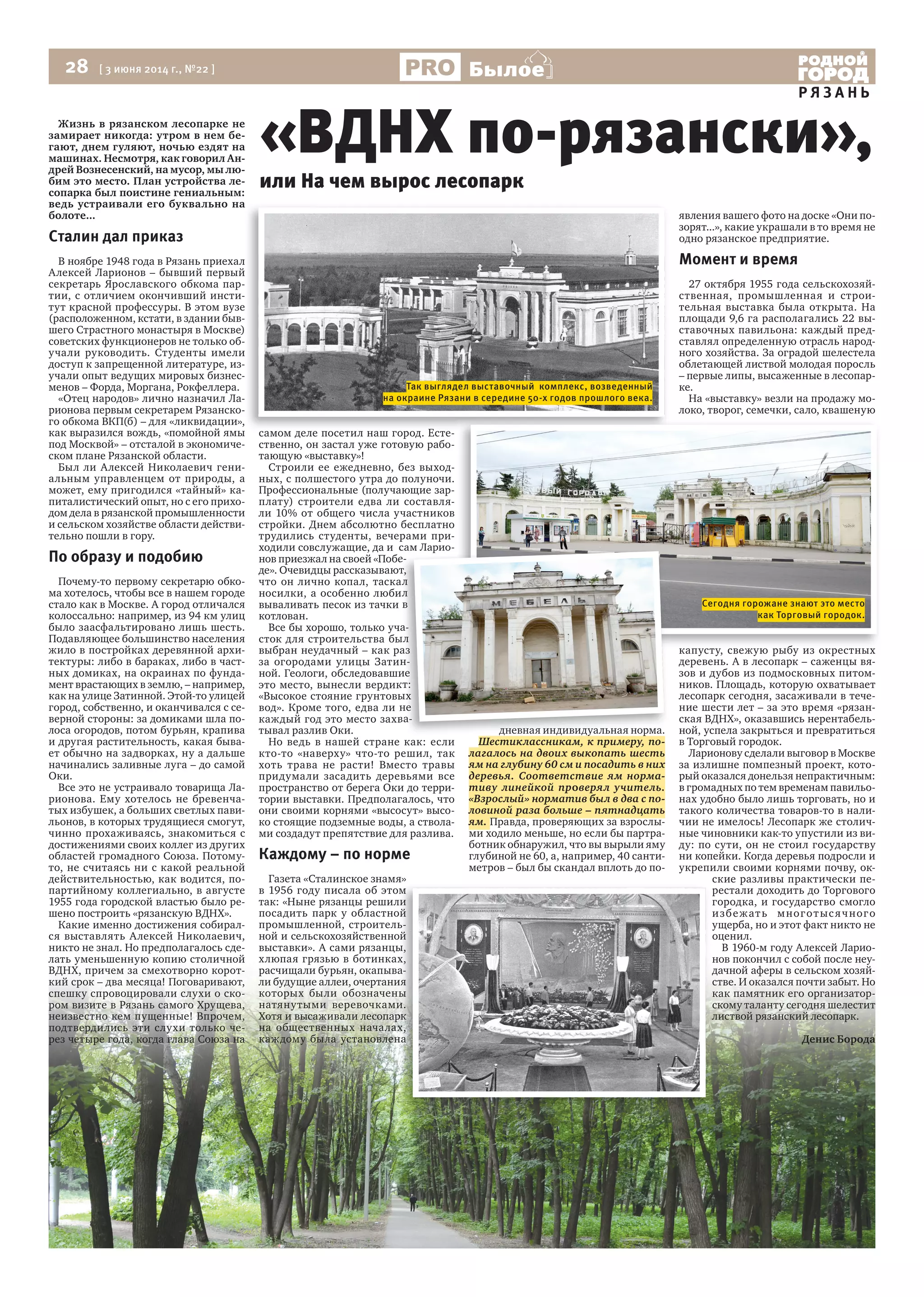 28 [ 3 июня 2014 г., №22 ]
Р Я З А Н Ь
Былое
Жизнь в рязанском лесопарке не
замирает никогда: утром в нем бе-
гают, днем гуляют, ночью ездят на
машинах. Несмотря, как говорил Ан-
дрей Вознесенский, на мусор, мы лю-
бим это место. План устройства ле-
сопарка был поистине гениальным:
ведь устраивали его буквально на
болоте...
Сталин дал приказ
В ноябре 1948 года в Рязань приехал
Алексей Ларионов – бывший первый
секретарь Ярославского обкома пар-
тии, с отличием окончивший инсти-
тут красной профессуры. В этом вузе
(расположенном, кстати, в здании быв-
шего Страстного монастыря в Москве)
советских функционеров не только об-
учали руководить. Студенты имели
доступ к запрещенной литературе, из-
учали опыт ведущих мировых бизнес-
менов – Форда, Моргана, Рокфеллера.
«Отец народов» лично назначил Ла-
рионова первым секретарем Рязанско-
го обкома ВКП(б) – для «ликвидации»,
как выразился вождь, «помойной ямы
под Москвой» – отсталой в экономиче-
ском плане Рязанской области.
Был ли Алексей Николаевич гени-
альным управленцем от природы, а
может, ему пригодился «тайный» ка-
питалистический опыт, но с его прихо-
дом дела в рязанской промышленности
и сельском хозяйстве области действи-
тельно пошли в гору.
По образу и подобию
Почему-то первому секретарю обко-
ма хотелось, чтобы все в нашем городе
стало как в Москве. А город отличался
колоссально: например, из 94 км улиц
было заасфальтировано лишь шесть.
Подавляющее большинство населения
жило в постройках деревянной архи-
тектуры: либо в бараках, либо в част-
ных домиках, на окраинах по фунда-
мент врастающих в землю, – например,
как на улице Затинной. Этой-то улицей
город, собственно, и оканчивался с се-
верной стороны: за домиками шла по-
лоса огородов, потом бурьян, крапива
и другая растительность, какая быва-
ет обычно на задворках, ну а дальше
начинались заливные луга – до самой
Оки.
Все это не устраивало товарища Ла-
рионова. Ему хотелось не бревенча-
тых избушек, а больших светлых пави-
льонов, в которых трудящиеся смогут,
чинно прохаживаясь, знакомиться с
достижениями своих коллег из других
областей громадного Союза. Потому-
то, не считаясь ни с какой реальной
действительностью, как водится, по-
партийному коллегиально, в августе
1955 года городской властью было ре-
шено построить «рязанскую ВДНХ».
Какие именно достижения собирал-
ся выставлять Алексей Николаевич,
никто не знал. Но предполагалось сде-
лать уменьшенную копию столичной
ВДНХ, причем за смехотворно корот-
кий срок – два месяца! Поговаривают,
спешку спровоцировали слухи о ско-
ром визите в Рязань самого Хрущева,
неизвестно кем пущенные! Впрочем,
подтвердились эти слухи только че-
рез четыре года, когда глава Союза на
самом деле посетил наш город. Есте-
ственно, он застал уже готовую рабо-
тающую «выставку»!
Строили ее ежедневно, без выход-
ных, с полшестого утра до полуночи.
Профессиональные (получающие зар-
плату) строители едва ли составля-
ли 10% от общего числа участников
стройки. Днем абсолютно бесплатно
трудились студенты, вечерами при-
ходили совслужащие, да и сам Ларио-
нов приезжал на своей «Побе-
де». Очевидцы рассказывают,
что он лично копал, таскал
носилки, а особенно любил
вываливать песок из тачки в
котлован.
Все бы хорошо, только уча-
сток для строительства был
выбран неудачный – как раз
за огородами улицы Затин-
ной. Геологи, обследовавшие
это место, вынесли вердикт:
«Высокое стояние грунтовых
вод». Кроме того, едва ли не
каждый год это место захва-
тывал разлив Оки.
Но ведь в нашей стране как: если
кто-то «наверху» что-то решил, так
хоть трава не расти! Вместо травы
придумали засадить деревьями все
пространство от берега Оки до терри-
тории выставки. Предполагалось, что
они своими корнями «высосут» высо-
ко стоящие подземные воды, а ствола-
ми создадут препятствие для разлива.
Каждому – по норме
Газета «Сталинское знамя»
в 1956 году писала об этом
так: «Ныне рязанцы решили
посадить парк у областной
промышленной, строитель-
ной и сельскохозяйственной
выставки». А сами рязанцы,
хлюпая грязью в ботинках,
расчищали бурьян, окапыва-
ли будущие аллеи, очертания
которых были обозначены
натянутыми веревочками.
Хотя и высаживали лесопарк
на общественных началах,
каждому была установлена
дневная индивидуальная норма.
Шестиклассникам, к примеру, по-
лагалось на двоих выкопать шесть
ям на глубину 60 см и посадить в них
деревья. Соответствие ям норма-
тиву линейкой проверял учитель.
«Взрослый» норматив был в два с по-
ловиной раза больше – пятнадцать
ям. Правда, проверяющих за взрослы-
ми ходило меньше, но если бы партра-
ботник обнаружил, что вы вырыли яму
глубиной не 60, а, например, 40 санти-
метров – был бы скандал вплоть до по-
явления вашего фото на доске «Они по-
зорят...», какие украшали в то время не
одно рязанское предприятие.
Момент и время
27 октября 1955 года сельскохозяй-
ственная, промышленная и строи-
тельная выставка была открыта. На
площади 9,6 га располагались 22 вы-
ставочных павильона: каждый пред-
ставлял определенную отрасль народ-
ного хозяйства. За оградой шелестела
облетающей листвой молодая поросль
– первые липы, высаженные в лесопар-
ке.
На «выставку» везли на продажу мо-
локо, творог, семечки, сало, квашеную
капусту, свежую рыбу из окрестных
деревень. А в лесопарк – саженцы вя-
зов и дубов из подмосковных питом-
ников. Площадь, которую охватывает
лесопарк сегодня, засаживали в тече-
ние шести лет – за это время «рязан-
ская ВДНХ», оказавшись нерентабель-
ной, успела закрыться и превратиться
в Торговый городок.
Ларионову сделали выговор в Москве
за излишне помпезный проект, кото-
рый оказался донельзя непрактичным:
в громадных по тем временам павильо-
нах удобно было лишь торговать, но и
такого количества товаров-то в нали-
чии не имелось! Лесопарк же столич-
ные чиновники как-то упустили из ви-
ду: по сути, он не стоил государству
ни копейки. Когда деревья подросли и
укрепили своими корнями почву, ок-
ские разливы практически пе-
рестали доходить до Торгового
городка, и государство смогло
избежать многотысячного
ущерба, но и этот факт никто не
оценил.
В 1960-м году Алексей Ларио-
нов покончил с собой после неу-
дачной аферы в сельском хозяй-
стве. И оказался почти забыт. Но
как памятник его организатор-
скому таланту сегодня шелестит
листвой рязанский лесопарк.
Денис Борода
«ВДНХ по-рязански»,
ведь устраивали его буквально на
В ноябре 1948 года в Рязань приехал
Алексей Ларионов – бывший первый
тут красной профессуры. В этом вузе
шего Страстного монастыря в Москве)
учали руководить. Студенты имели
го обкома ВКП(б) – для «ликвидации»,
как выразился вождь, «помойной ямы самом деле посетил наш город. Есте-
в 1956 году писала об этом
так: «Ныне рязанцы решили
посадить парк у областной
промышленной, строитель-
ной и сельскохозяйственной
выставки». А сами рязанцы,
хлюпая грязью в ботинках,
расчищали бурьян, окапыва-
ли будущие аллеи, очертания
которых были обозначены
натянутыми веревочками.
Хотя и высаживали лесопарк
на общественных началах,
каждому была установлена
капусту, свежую рыбу из окрестных
или На чем вырос лесопарк
ходили совслужащие, да и сам Ларио-
нов приезжал на своей «Побе-
де». Очевидцы рассказывают,
что он лично копал, таскал
носилки, а особенно любил
вываливать песок из тачки в
Все бы хорошо, только уча-
сток для строительства был
выбран неудачный – как раз
за огородами улицы Затин-
ной. Геологи, обследовавшие
это место, вынесли вердикт:
«Высокое стояние грунтовых
вод». Кроме того, едва ли не
каждый год это место захва-
дневная индивидуальная норма.
Так выглядел выставочный комплекс, возведенный
на окраине Рязани в середине 50-х годов прошлого века.
Сегодня горожане знают это место
как Торговый городок.
 