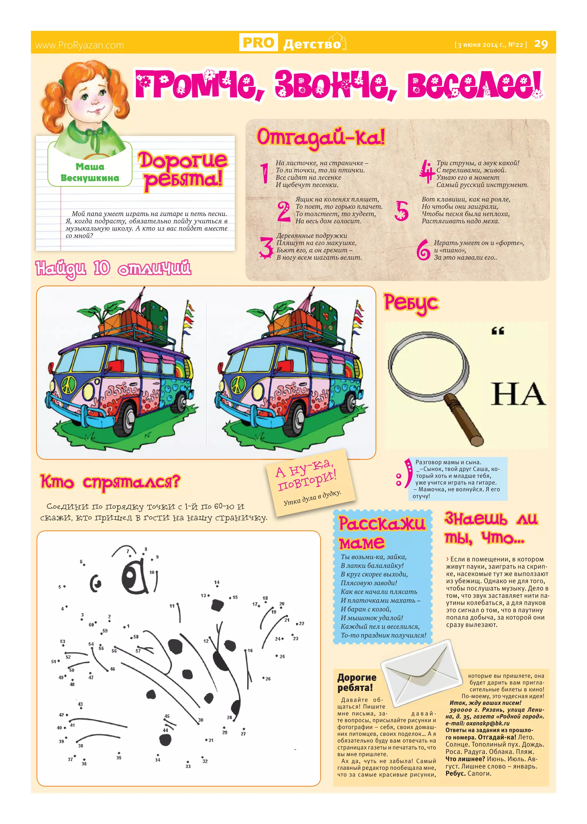 www.ProRyazan.com Детство [3 июня 2014 г., №22 ] 29
Мой папа умеет играть на гитаре и петь песни.
Я, когда подрасту, обязательно пойду учиться в
музыкальную школу. А кто из вас пойдет вместе
со мной?
Ìàøà
Âåñíóøêèíà
www.ProRyazan.com
Дорогие
ребята!
Отгадай-ка!
1
Громче, звонче, веселее!
Расскажи
маме
Ты возьми-ка, зайка,
В лапки балалайку!
В круг скорее выходи,
Плясовую заводи!
Как все начали плясать
И платочками махать –
И баран с козой,
И мышонок удалой!
Каждый пел и веселился,
То-то праздник получился!
Дорогие
ребята!
Давайте об-
щаться! Пишите
мне письма, за- д а в а й -
те вопросы, присылайте рисунки и
фотографии – себя, своих домаш-
них питомцев, своих поделок… А я
обязательно буду вам отвечать на
страницах газеты и печатать то, что
вы мне пришлете.
Ах да, чуть не забыла! Самый
главный редактор пообещала мне,
что за самые красивые рисунки,
которые вы пришлете, она
будет дарить вам пригла-
сительные билеты в кино!
По-моему, это чудесная идея!
Итак, жду ваших писем!
390000 г. Рязань, улица Лени-
на, д. 35, газета «Родной город».
e-mail: oxanakp@bk.ru
Ответы на задания из прошло-
го номера. Отгадай-ка! Лето.
Солнце. Тополиный пух. Дождь.
Роса. Радуга. Облака. Пляж.
Что лишнее? Июнь. Июль. Ав-
густ. Лишнее слово – январь.
Ребус. Сапоги.
РасскажиРасскажи
А ну-ка,
повтори!
Утка дула в дудку.
На листочке, на страничке –
То ли точки, то ли птички.
Все сидят на лесенке
И щебечут песенки.
Ящик на коленях пляшет,
То поет, то горько плачет.
То толстеет, то худеет,
На весь дом голосит.
Деревянные подружки
Пляшут на его макушке,
Бьют его, а он гремит –
В ногу всем шагать велит.
Три струны, а звук какой!
С переливами, живой.
Узнаю его в момент
Самый русский инструмент.
Вот клавиши, как на рояле,
Но чтобы они заиграли,
Чтобы песня была неплоха,
Растягивать надо меха.
Играть умеет он и «форте»,
и «пиано»,
За это назвали его..
2
3
4
5
6
Ребус
> Если в помещении, в котором
живут пауки, заиграть на скрип-
ке, насекомые тут же выползают
из убежищ. Однако не для того,
чтобы послушать музыку. Дело в
том, что звук заставляет нити па-
утины колебаться, а для пауков
это сигнал о том, что в паутину
попала добыча, за которой они
сразу вылезают.
Разговор мамы и сына.
_–Сынок, твой друг Саша, ко-
торый хоть и младше тебя,
уже учится играть на гитаре.
– Мамочка, не волнуйся. Я его
отучу!
Знаешь ли
ты, что...
Найди 10 отличий
Кто спрятался?
Соедини по порядку точки с 1-й по 60-ю и
скажи, кто пришел в гости на нашу страничку.
 