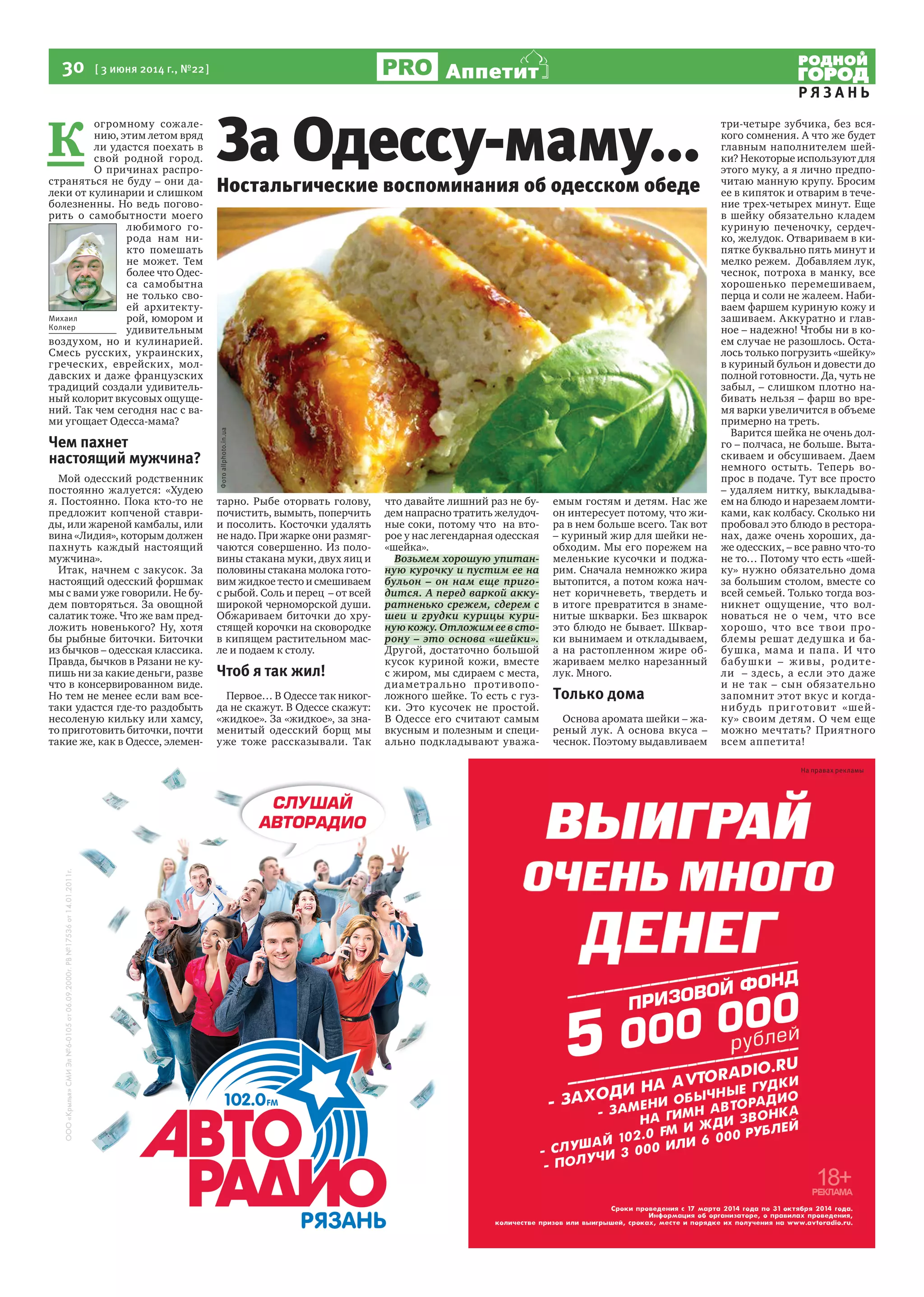 30  [ 3 июня 2014 г., №22 ]
Р Я З А Н Ь
Аппетит
На правах рекламы
К 
огромному сожале-
нию, этим летом вряд
ли удастся поехать в
свой родной город.
О причинах распро-
страняться не буду – они да-
леки от кулинарии и слишком
болезненны. Но ведь погово-
рить о самобытности моего
любимого го-
рода нам ни-
кто помешать
не может. Тем
более что Одес-
са самобытна
не только сво-
ей архитекту-
рой, юмором и
удивительным
воздухом, но и кулинарией.
Смесь русских, украинских,
греческих, еврейских, мол-
давских и даже французских
традиций создали удивитель-
ный колорит вкусовых ощуще-
ний. Так чем сегодня нас с ва-
ми угощает Одесса-мама?
Чем пахнет
настоящий мужчина?
Мой одесский родственник
постоянно жалуется: «Худею
я. Постоянно. Пока кто-то не
предложит копченой ставри-
ды, или жареной камбалы, или
вина «Лидия», которым должен
пахнуть каждый настоящий
мужчина».
Итак, начнем с закусок. За
настоящий одесский форшмак
мы с вами уже говорили. Не бу-
дем повторяться. За овощной
салатик тоже. Что же вам пред-
ложить новенького? Ну, хотя
бы рыбные биточки. Биточки
из бычков – одесская классика.
Правда, бычков в Рязани не ку-
пишь ни за какие деньги, разве
что в консервированном виде.
Но тем не менее если вам все-
таки удастся где-то раздобыть
несоленую кильку или хамсу,
то приготовить биточки, почти
такие же, как в Одессе, элемен-
тарно. Рыбе оторвать голову,
почистить, вымыть, поперчить
и посолить. Косточки удалять
не надо. При жарке они размяг-
чаются совершенно. Из поло-
вины стакана муки, двух яиц и
половины стакана молока гото-
вим жидкое тесто и смешиваем
с рыбой. Соль и перец  – от всей
широкой черноморской души.
Обжариваем биточки до хру-
стящей корочки на сковородке
в кипящем растительном мас-
ле и подаем к столу.
Чтоб я так жил!
Первое… В Одессе так никог-
да не скажут. В Одессе скажут:
«жидкое». За «жидкое», за зна-
менитый одесский борщ мы
уже тоже рассказывали. Так
что давайте лишний раз не бу-
дем напрасно тратить желудоч-
ные соки, потому что  на вто-
рое у нас легендарная одесская
«шейка».
Возьмем хорошую упитан-
ную курочку и пустим ее на
бульон – он нам еще приго-
дится. А перед варкой акку-
ратненько срежем, сдерем с
шеи и грудки курицы кури-
ную кожу. Отложим ее в сто-
рону – это основа «шейки».
Другой, достаточно большой
кусок куриной кожи, вместе
с жиром, мы сдираем с места,
диаметрально противопо-
ложного шейке. То есть с гуз-
ки. Это кусочек не простой.
В Одессе его считают самым
вкусным и полезным и специ-
ально подкладывают уважа-
емым гостям и детям. Нас же
он интересует потому, что жи-
ра в нем больше всего. Так вот
– куриный жир для шейки не-
обходим. Мы его порежем на
меленькие кусочки и поджа-
рим. Сначала немножко жира
вытопится, а потом кожа нач-
нет коричневеть, твердеть и
в итоге превратится в знаме-
нитые шкварки. Без шкварок
это блюдо не бывает. Шквар-
ки вынимаем и откладываем,
а на растопленном жире об-
жариваем мелко нарезанный
лук. Много.
Только дома
Основа аромата шейки – жа-
реный лук. А основа вкуса –
чеснок. Поэтому выдавливаем
три-четыре зубчика, без вся-
кого сомнения. А что же будет
главным наполнителем шей-
ки? Некоторые используют для
этого муку, а я лично предпо-
читаю манную крупу. Бросим
ее в кипяток и отварим в тече-
ние трех-четырех минут. Еще
в шейку обязательно кладем
куриную печеночку, сердеч-
ко, желудок. Отвариваем в ки-
пятке буквально пять минут и
мелко режем.  Добавляем лук,
чеснок, потроха в манку, все
хорошенько перемешиваем,
перца и соли не жалеем. Наби-
ваем фаршем куриную кожу и
зашиваем. Аккуратно и глав-
ное – надежно! Чтобы ни в ко-
ем случае не разошлось. Оста-
лось только погрузить «шейку»
в куриный бульон и довести до
полной готовности. Да, чуть не
забыл, – слишком плотно на-
бивать нельзя – фарш во вре-
мя варки увеличится в объеме
примерно на треть.
Варится шейка не очень дол-
го – полчаса, не больше. Выта-
скиваем и обсушиваем. Даем
немного остыть. Теперь во-
прос в подаче. Тут все просто
– удаляем нитку, выкладыва-
ем на блюдо и нарезаем ломти-
ками, как колбасу. Сколько ни
пробовал это блюдо в рестора-
нах, даже очень хороших, да-
же одесских, – все равно что-то
не то… Потому что есть «шей-
ку» нужно обязательно дома
за большим столом, вместе со
всей семьей. Только тогда воз-
никнет ощущение, что вол-
новаться не о чем, что все
хорошо, что все твои про-
блемы решат дедушка и ба-
бушка, мама и папа. И что
бабушки – живы, родите-
ли  – здесь, а если это даже
и не так – сын обязательно
запомнит этот вкус и когда-
нибудь приготовит «шей-
ку» своим детям. О чем еще
можно мечтать? Приятного
всем аппетита!
Михаил
Колкер
Ностальгические воспоминания об одесском обеде
За Одессу-маму...
Фотоallphoto.in.ua
 