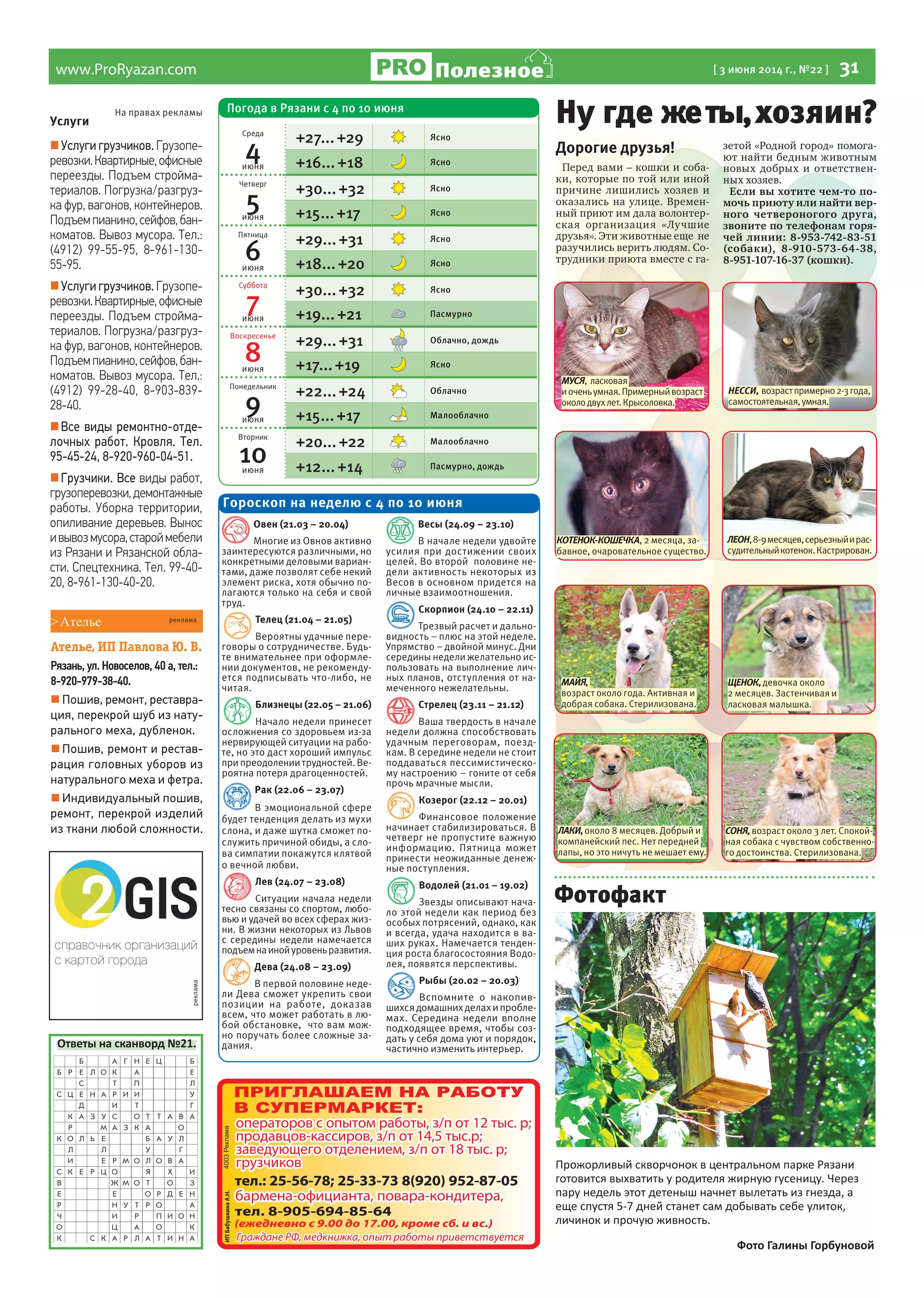 www.ProRyazan.com [ 3 июня 2014 г., №22 ] 31Полезное
реклама
Услуги
Услуги грузчиков. Грузопе-
ревозки.Квартирные,офисные
переезды. Подъем стройма-
териалов. Погрузка/разгруз-
ка фур, вагонов, контейнеров.
Подъемпианино,сейфов,бан-
коматов. Вывоз мусора. Тел.:
(4912) 99-55-95, 8-961-130-
55-95.
Услуги грузчиков. Грузопе-
ревозки.Квартирные,офисные
переезды. Подъем стройма-
териалов. Погрузка/разгруз-
ка фур, вагонов, контейнеров.
Подъемпианино,сейфов,бан-
коматов. Вывоз мусора. Тел.:
(4912) 99-28-40, 8-903-839-
28-40.
Все виды ремонтно-отде-
лочных работ. Кровля. Тел.
95-45-24, 8-920-960-04-51.
Грузчики. Все виды работ,
грузоперевозки,демонтажные
работы. Уборка территории,
опиливание деревьев. Вынос
ивывозмусора,староймебели
из Рязани и Рязанской обла-
сти. Спецтехника. Тел. 99-40-
20, 8-961-130-40-20.
На правах рекламы
Дорогие друзья!
Перед вами – кошки и соба-
ки, которые по той или иной
причине лишились хозяев и
оказались на улице. Времен-
ный приют им дала волонтер-
ская организация «Лучшие
друзья». Эти животные еще не
разучились верить людям. Со-
трудники приюта вместе с га-
зетой «Родной город» помога-
ют найти бедным животным
новых добрых и ответствен-
ных хозяев.
Если вы хотите чем-то по-
мочь приюту или найти вер-
ного четвероногого друга,
звоните по телефонам горя-
чей линии: 8-953-742-83-51
(собаки), 8-910-573-64-38,
8-951-107-16-37 (кошки).
Ну где жеты,хозяин?
Ответы на сканворд №21.
Овен (21.03 – 20.04)
Многие из Овнов активно
заинтересуются различными, но
конкретными деловыми вариан-
тами, даже позволят себе некий
элемент риска, хотя обычно по-
лагаются только на себя и свой
труд.
Телец (21.04 – 21.05)
Вероятны удачные пере-
говоры о сотрудничестве. Будь-
те внимательнее при оформле-
нии документов, не рекоменду-
ется подписывать что-либо, не
читая.
Близнецы (22.05 – 21.06)
Начало недели принесет
осложнения со здоровьем из-за
нервирующей ситуации на рабо-
те, но это даст хороший импульс
при преодолении трудностей. Ве-
роятна потеря драгоценностей.
Рак (22.06 – 23.07)
В эмоциональной сфере
будет тенденция делать из мухи
слона, и даже шутка сможет по-
служить причиной обиды, а сло-
ва симпатии покажутся клятвой
о вечной любви.
Лев (24.07 – 23.08)
Ситуации начала недели
тесно связаны со спортом, любо-
вью и удачей во всех сферах жиз-
ни. В жизни некоторых из Львов
с середины недели намечается
подъемнаинойуровеньразвития.
Дева (24.08 – 23.09)
В первой половине неде-
ли Дева сможет укрепить свои
позиции на работе, доказав
всем, что может работать в лю-
бой обстановке, что вам мож-
но поручать более сложные за-
дания.
Весы (24.09 – 23.10)
В начале недели удвойте
усилия при достижении своих
целей. Во второй половине не-
дели активность некоторых из
Весов в основном придется на
личные взаимоотношения.
Скорпион (24.10 – 22.11)
Трезвый расчет и дально-
видность – плюс на этой неделе.
Упрямство – двойной минус. Дни
середины недели желательно ис-
пользовать на выполнение лич-
ных планов, отступления от на-
меченного нежелательны.
Стрелец (23.11 – 21.12)
Ваша твердость в начале
недели должна способствовать
удачным переговорам, поезд-
кам. В середине недели не стоит
поддаваться пессимистическо-
му настроению – гоните от себя
прочь мрачные мысли.
Козерог (22.12 – 20.01)
Финансовое положение
начинает стабилизироваться. В
четверг не пропустите важную
информацию. Пятница может
принести неожиданные денеж-
ные поступления.
Водолей (21.01 – 19.02)
Звезды описывают нача-
ло этой недели как период без
особых потрясений, однако, как
и всегда, удача находится в ва-
ших руках. Намечается тенден-
ция роста благосостояния Водо-
лея, появятся перспективы.
Рыбы (20.02 – 20.03)
Вспомните о накопив-
шихсядомашнихделахипробле-
мах. Середина недели вполне
подходящее время, чтобы соз-
дать у себя дома уют и порядок,
частично изменить интерьер.
Гороскоп на неделю с 4 по 10 июня
ЩЕНОК,девочка около
2 месяцев. Застенчивая и
ласковая малышка.
МУСЯ, ласковая
иоченьумная.Примерныйвозраст
околодвухлет.Крысоловка.
МАЙЯ,
возраст около года. Активная и
добрая собака. Стерилизована.
ЛЕОН,8-9месяцев,серьезныйирас-
судительныйкотенок.Кастрирован.
ЛАКИ,около 8 месяцев. Добрый и
компанейский пес. Нет передней
лапы, но это ничуть не мешает ему.
КОТЕНОК-КОШЕЧКА, 2 месяца, за-
бавное, очаровательное существо.
НЕССИ, возрастпримерно2-3года,
самостоятельная,умная.
СОНЯ,возраст около 3 лет. Спокой-
ная собака с чувством собственно-
го достоинства. Стерилизована.
>Ателье
Ателье, ИП Павлова Ю. В.
Рязань, ул. Новоселов, 40 а, тел.:
8-920-979-38-40.
 Пошив, ремонт, реставра-
ция, перекрой шуб из нату-
рального меха, дубленок.
 Пошив, ремонт и рестав-
рация головных уборов из
натурального меха и фетра.
 Индивидуальный пошив,
ремонт, перекрой изделий
из ткани любой сложности.
реклама
Погода в Рязани с 4 по 10 июня
Среда
4июня
+27...+29 Ясно
+16...+18 Ясно
Четверг
5июня
+30...+32 Ясно
+15...+17 Ясно
Пятница
6июня
+29...+31 Ясно
+18...+20 Ясно
Суббота
7июня
+30...+32 Ясно
+19...+21 Пасмурно
Воскресенье
8июня
+29...+31 Облачно, дождь
+17...+19 Ясно
Понедельник
9июня
+22...+24 Облачно
+15...+17 Малооблачно
Вторник
10июня
+20...+22 Малооблачно
+12...+14 Пасмурно, дождь
Прожорливый скворчонок в центральном парке Рязани
готовится выхватить у родителя жирную гусеницу. Через
пару недель этот детеныш начнет вылетать из гнезда, а
еще спустя 5-7 дней станет сам добывать себе улиток,
личинок и прочую живность.
Фото Галины Горбуновой
Фотофакт
 