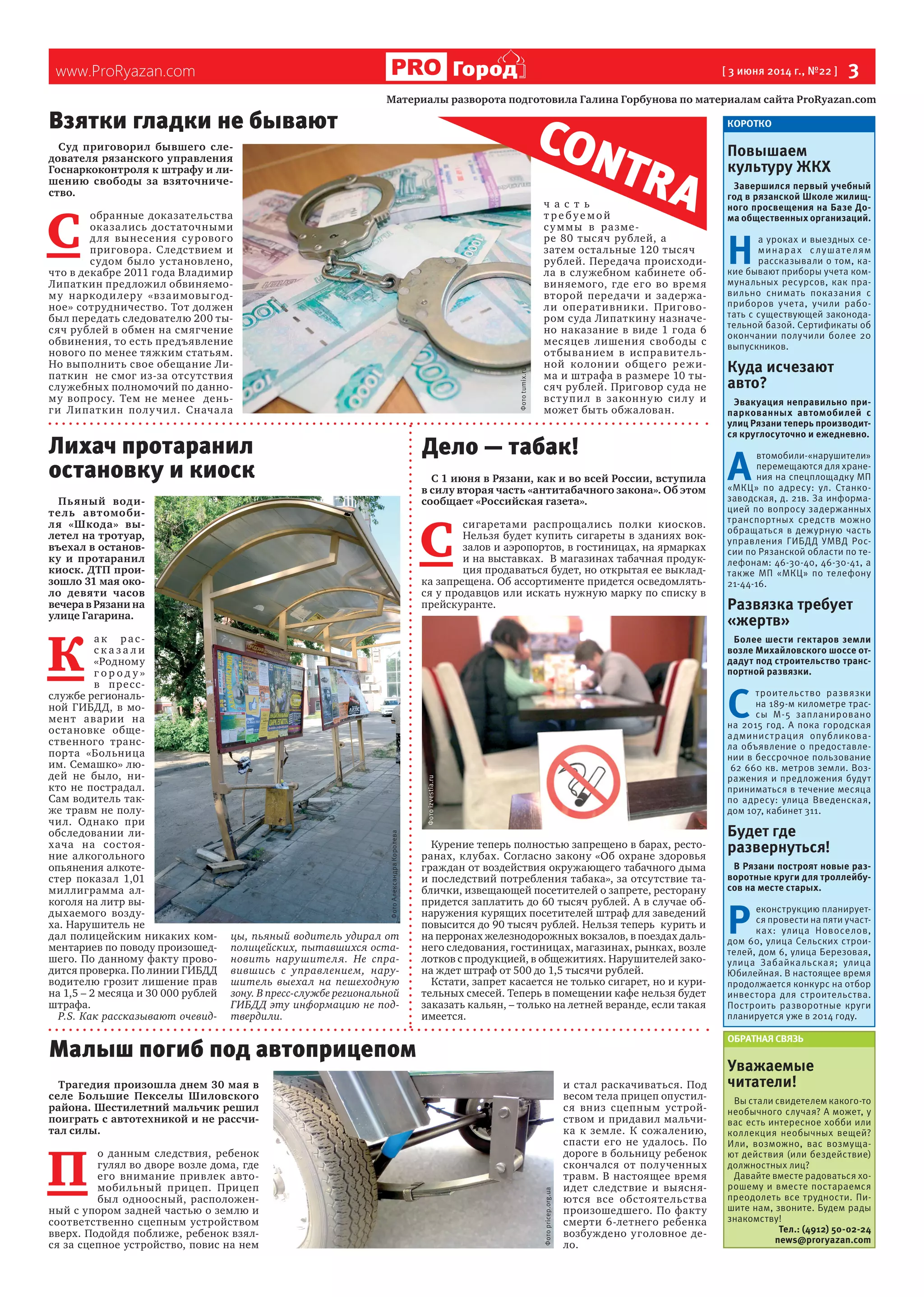 www.ProRyazan.com [ 3 июня 2014 г., №22 ]  3Город
Суд приговорил бывшего сле-
дователя рязанского управления
Госнаркоконтроля к штрафу и ли-
шению свободы за взяточниче-
ство.
С 
обранные доказательства
оказались достаточными
для вынесения сурового
приговора. Следствием и
судом было установлено,
что в декабре 2011 года Владимир
Липаткин предложил обвиняемо-
му наркодилеру «взаимовыгод-
ное» сотрудничество. Тот должен
был передать следователю 200 ты-
сяч рублей в обмен на смягчение
обвинения, то есть предъявление
нового по менее тяжким статьям.
Но выполнить свое обещание Ли-
паткин  не смог из-за отсутствия
служебных полномочий по данно-
му вопросу. Тем не менее  день-
ги Липаткин получил. Сначала  
ч а с т ь
т р е буе мой
суммы в разме-
ре 80 тысяч рублей, а
затем остальные 120 тысяч
рублей. Передача происходи-
ла в служебном кабинете об-
виняемого, где его во время
второй передачи и задержа-
ли оперативники. Пригово-
ром суда Липаткину назначе-
но наказание в виде 1 года 6
месяцев лишения свободы с
отбыванием в исправитель-
ной колонии общего режи-
ма и штрафа в размере 10 ты-
сяч рублей. Приговор суда не
вступил в законную силу и
может быть обжалован.
Трагедия произошла днем 30 мая в
селе Большие Пекселы Шиловского
района. Шестилетний мальчик решил
поиграть с автотехникой и не рассчи-
тал силы.
П 
о данным следствия, ребенок
гулял во дворе возле дома, где
его внимание привлек авто-
мобильный прицеп. Прицеп
был одноосный, расположен-
ный с упором задней частью о землю и
соответственно сцепным устройством
вверх. Подойдя поближе, ребенок взял-
ся за сцепное устройство, повис на нем
и стал раскачиваться. Под
весом тела прицеп опустил-
ся вниз сцепным устрой-
ством и придавил мальчи-
ка к земле. К сожалению,
спасти его не удалось. По
дороге в больницу ребенок
скончался от полученных
травм. В настоящее время
идет следствие и выясня-
ются все обстоятельства
произошедшего. По факту
смерти 6-летнего ребенка
возбуждено уголовное де-
ло.
КОРОТКО
Повышаем
культуру ЖКХ
Завершился первый учебный
год в рязанской Школе жилищ-
ного просвещения на Базе До-
ма общественных организаций.
Н 
а уроках и выездных се-
минарах слушателям
рассказывали о том, ка-
кие бывают приборы учета ком-
мунальных ресурсов, как пра-
вильно снимать показания с
приборов учета, учили рабо-
тать с существующей законода-
тельной базой. Сертификаты об
окончании получили более 20
выпускников.
Куда исчезают
авто?
Эвакуация неправильно при-
паркованных автомобилей с
улиц Рязани теперь производит-
ся круглосуточно и ежедневно.
А 
втомобили-«нарушители»
перемещаются для хране-
ния на спецплощадку МП
«МКЦ» по адресу: ул. Станко-
заводская, д. 21в. За информа-
цией по вопросу задержанных
транспортных средств можно
обращаться в дежурную часть
управления ГИБДД УМВД Рос-
сии по Рязанской области по те-
лефонам: 46-30-40, 46-30-41, а
также МП «МКЦ» по телефону
21-44-16.
Развязка требует
«жертв»
Более шести гектаров земли
возле Михайловского шоссе от-
дадут под строительство транс-
портной развязки.
С 
троительство развязки
на 189-м километре трас-
сы М-5 запланировано
на 2015 год. А пока городская
администрация опубликова-
ла объявление о предоставле-
нии в бессрочное пользование
62 660 кв. метров земли. Воз-
ражения и предложения будут
приниматься в течение месяца
по адресу: улица Введенская,
дом 107, кабинет 311.
Будет где
развернуться!
В Рязани построят новые раз-
воротные круги для троллейбу-
сов на месте старых.
Р 
еконструкцию планирует-
ся провести на пяти участ-
ках: улица Новоселов,
дом 60, улица Сельских строи-
телей, дом 6, улица Березовая,
улица Забайкальская; улица
Юбилейная. В настоящее время
продолжается конкурс на отбор
инвестора для строительства.
Построить разворотные круги
планируется уже в 2014 году.
ОБРАТНАЯ СВЯЗЬ
Уважаемые
читатели!
Вы стали свидетелем какого-то
необычного случая? А может, у
вас есть интересное хобби или
коллекция необычных вещей?
Или, возможно, вас возмуща-
ют действия (или бездействие)
должностных лиц?
Давайте вместе радоваться хо-
рошему и вместе постараемся
преодолеть все трудности. Пи-
шите нам, звоните. Будем рады
знакомству!
Тел.: (4912) 50-02-24
news@proryazan.com
Материалы разворота подготовила Галина Горбунова по материалам сайта ProRyazan.com
CONTRA
Пьяный води-
тель автомоби-
ля «Шкода» вы-
летел на тротуар,
въехал в останов-
ку и протаранил
киоск. ДТП прои-
зошло 31 мая око-
ло девяти часов
вечера в Рязани на
улице Гагарина.
К 
а к рас-
с к а з а л и
«Родному
г о р о д у »
в пресс-
службе региональ-
ной ГИБДД, в мо-
мент аварии на
остановке обще-
ственного транс-
порта «Больница
им. Семашко» лю-
дей не было, ни-
кто не пострадал.
Сам водитель так-
же травм не полу-
чил. Однако при
обследовании ли-
хача на состоя-
ние алкогольного
опьянения алкоте-
стер показал 1,01
миллиграмма ал-
коголя на литр вы-
дыхаемого возду-
ха. Нарушитель не
дал полицейским никаких ком-
ментариев по поводу произошед-
шего. По данному факту прово-
дится проверка. По линии ГИБДД
водителю грозит лишение прав
на 1,5 – 2 месяца и 30 000 рублей
штрафа.  
P.S. Как рассказывают очевид-
цы, пьяный водитель удирал от
полицейских, пытавшихся оста-
новить нарушителя. Не спра-
вившись с управлением, нару-
шитель выехал на пешеходную
зону. В пресс-службе региональной
ГИБДД эту информацию не под-
твердили.
С 1 июня в Рязани, как и во всей России, вступила
в силу вторая часть «антитабачного закона». Об этом
сообщает «Российская газета».
С 
сигаретами распрощались полки киосков.
Нельзя будет купить сигареты в зданиях вок-
залов и аэропортов, в гостиницах, на ярмарках
и на выставках.  В магазинах табачная продук-
ция продаваться будет, но открытая ее выклад-
ка запрещена. Об ассортименте придется осведомлять-
ся у продавцов или искать нужную марку по списку в 
прейскуранте.
Курение теперь полностью запрещено в барах, ресто-
ранах, клубах. Согласно закону «Об охране здоровья
граждан от воздействия окружающего табачного дыма
и последствий потребления табака», за отсутствие та-
блички, извещающей посетителей о запрете, ресторану
придется заплатить до 60 тысяч рублей. А в случае об-
наружения курящих посетителей штраф для заведений
повысится до 90 тысяч рублей. Нельзя теперь  курить и
на перронах железнодорожных вокзалов, в поездах даль-
него следования, гостиницах, магазинах, рынках, возле
лотков с продукцией, в общежитиях. Нарушителей зако-
на ждет штраф от 500 до 1,5 тысячи рублей.
Кстати, запрет касается не только сигарет, но и кури-
тельных смесей. Теперь в помещении кафе нельзя будет
заказать кальян, – только на летней веранде, если такая
имеется.
Лихач протаранил
остановку и киоск
Дело — табак!
Взятки гладки не бывают
Малыш погиб под автоприцепом
Фотоpricep.org.ua
ФотоАлександраКоролева
Фотоizvestia.ru
Фотоtumix.ru
 
