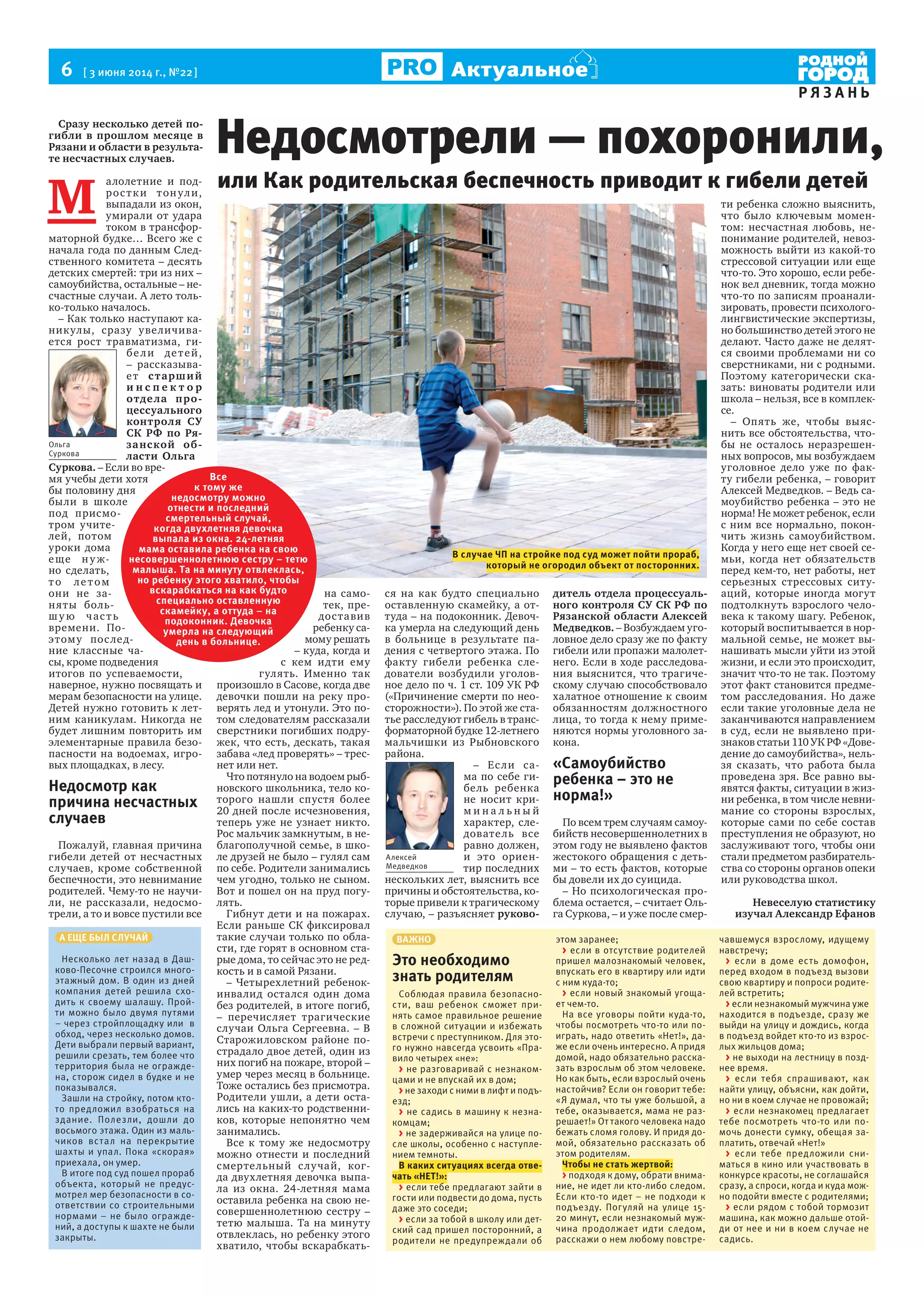 6  [ 3 июня 2014 г., №22 ]
Р Я З А Н Ь
Актуальное
Сразу несколько детей по-
гибли в прошлом месяце в
Рязани и области в результа-
те несчастных случаев.
М 
алолетние и под-
ростки тонули,
выпадали из окон,
умирали от удара
током в трансфор-
маторной будке… Всего же с
начала года по данным След-
ственного комитета – десять
детских смертей: три из них –
самоубийства, остальные – не-
счастные случаи. А лето толь-
ко-только началось.
– Как только наступают ка-
никулы, сразу увеличива-
ется рост травматизма, ги-
бели детей,
– рассказыва-
ет старший
и н с п е к т о р
отдела про-
цессуального
контроля СУ
СК РФ по Ря-
занской об-
ласти Ольга
Суркова. – Если во вре-
мя учебы дети хотя
бы половину дня
были в школе
под присмо-
тром учите-
лей, потом
уроки дома
еще ну ж-
но сделать,
то летом
они не за-
няты боль-
шу ю часть
времени. По-
этому послед-
ние классные ча-
сы, кроме подведения
итогов по успеваемости,
наверное, нужно посвящать и
мерам безопасности на улице.
Детей нужно готовить к лет-
ним каникулам. Никогда не
будет лишним повторить им
элементарные правила безо-
пасности на водоемах, игро-
вых площадках, в лесу.
Недосмотр как
причина несчастных
случаев
Пожалуй, главная причина
гибели детей от несчастных
случаев, кроме собственной
беспечности, это невнимание
родителей. Чему-то не научи-
ли, не рассказали, недосмо-
трели, а то и вовсе пустили все
на само-
тек, пре-
доставив
ребенку са-
мому решать
– куда, когда и
с кем идти ему
гулять. Именно так
произошло в Сасове, когда две
девочки пошли на реку про-
верять лед и утонули. Это по-
том следователям рассказали
сверстники погибших подру-
жек, что есть, дескать, такая
забава «лед проверять» – трес-
нет или нет.
Что потянуло на водоем рыб-
новского школьника, тело ко-
торого нашли спустя более
20 дней после исчезновения,
теперь уже не узнает никто.
Рос мальчик замкнутым, в не-
благополучной семье, в шко-
ле друзей не было – гулял сам
по себе. Родители занимались
чем угодно, только не сыном.
Вот и пошел он на пруд погу-
лять.
Гибнут дети и на пожарах.
Если раньше СК фиксировал
такие случаи только по обла-
сти, где горят в основном ста-
рые дома, то сейчас это не ред-
кость и в самой Рязани.
– Четырехлетний ребенок-
инвалид остался один дома
без родителей, в итоге погиб,
– перечисляет трагические
случаи Ольга Сергеевна. – В
Старожиловском районе по-
страдало двое детей, один из
них погиб на пожаре, второй –
умер через месяц в больнице.
Тоже остались без присмотра.
Родители ушли, а дети оста-
лись на каких-то родственни-
ков, которые непонятно чем
занимались.
Все к тому же недосмотру
можно отнести и последний
смертельный случай, ког-
да двухлетняя девочка выпа-
ла из окна. 24-летняя мама
оставила ребенка на свою не-
совершеннолетнюю сестру –
тетю малыша. Та на минуту
отвлеклась, но ребенку этого
хватило, чтобы вскарабкать-
ся на как будто специально
оставленную скамейку, а от-
туда – на подоконник. Девоч-
ка умерла на следующий день
в больнице в результате па-
дения с четвертого этажа. По
факту гибели ребенка сле-
дователи возбудили уголов-
ное дело по ч. 1 ст. 109 УК РФ
(«Причинение смерти по нео-
сторожности»). По этой же ста-
тье расследуют гибель в транс-
форматорной будке 12-летнего
мальчишки из Рыбновского
района.
– Если са-
ма по себе ги-
бель ребенка
не носит кри-
м и н а л ь н ы й
характер, сле-
дователь все
равно должен,
и это ориен-
тир последних
нескольких лет, выяснить все
причины и обстоятельства, ко-
торые привели к трагическому
случаю, – разъясняет руково-
дитель отдела процессуаль-
ного контроля СУ СК РФ по
Рязанской области Алексей
Медведков. – Возбуждаем уго-
ловное дело сразу же по факту
гибели или пропажи малолет-
него. Если в ходе расследова-
ния выяснится, что трагиче-
скому случаю способствовало
халатное отношение к своим
обязанностям должностного
лица, то тогда к нему приме-
няются нормы уголовного за-
кона.
«Самоубийство
ребенка – это не
норма!»
По всем трем случаям самоу-
бийств несовершеннолетних в
этом году не выявлено фактов
жестокого обращения с деть-
ми – то есть фактов, которые
бы довели их до суицида.
– Но психологическая про-
блема остается, – считает Оль-
га Суркова, – и уже после смер-
ти ребенка сложно выяснить,
что было ключевым момен-
том: несчастная любовь, не-
понимание родителей, невоз-
можность выйти из какой-то
стрессовой ситуации или еще
что-то. Это хорошо, если ребе-
нок вел дневник, тогда можно
что-то по записям проанали-
зировать, провести психолого-
лингвистические экспертизы,
но большинство детей этого не
делают. Часто даже не делят-
ся своими проблемами ни со
сверстниками, ни с родными.
Поэтому категорически ска-
зать: виноваты родители или
школа – нельзя, все в комплек-
се.
– Опять же, чтобы выяс-
нить все обстоятельства, что-
бы не осталось неразрешен-
ных вопросов, мы возбуждаем
уголовное дело уже по фак-
ту гибели ребенка, – говорит
Алексей Медведков. – Ведь са-
моубийство ребенка – это не
норма! Не может ребенок, если
с ним все нормально, покон-
чить жизнь самоубийством.
Когда у него еще нет своей се-
мьи, когда нет обязательств
перед кем-то, нет работы, нет
серьезных стрессовых ситу-
аций, которые иногда могут
подтолкнуть взрослого чело-
века к такому шагу. Ребенок,
который воспитывается в нор-
мальной семье, не может вы-
нашивать мысли уйти из этой
жизни, и если это происходит,
значит что-то не так. Поэтому
этот факт становится предме-
том расследования. Но даже
если такие уголовные дела не
заканчиваются направлением
в суд, если не выявлено при-
знаков статьи 110 УК РФ «Дове-
дение до самоубийства», нель-
зя сказать, что работа была
проведена зря. Все равно вы-
явятся факты, ситуации в жиз-
ни ребенка, в том числе невни-
мание со стороны взрослых,
которые сами по себе состав
преступления не образуют, но
заслуживают того, чтобы они
стали предметом разбиратель-
ства со стороны органов опеки
или руководства школ.
Невеселую статистику
изучал Александр Ефанов
Недосмотрели — похоронили,
Все
к тому же
недосмотру можно
отнести и последний
смертельный случай,
когда двухлетняя девочка
выпала из окна. 24-летняя
мама оставила ребенка на свою
несовершеннолетнюю сестру – тетю
малыша. Та на минуту отвлеклась,
но ребенку этого хватило, чтобы
вскарабкаться на как будто
специально оставленную
скамейку, а оттуда – на
подоконник. Девочка
умерла на следующий
день в больнице.
или Как родительская беспечность приводит к гибели детей
А ЕЩЕ БЫЛ СЛУЧАЙ
Несколько лет назад в Даш-
ково-Песочне строился много-
этажный дом. В один из дней
компания детей решила схо-
дить к своему шалашу. Прой-
ти можно было двумя путями
– через стройплощадку или в
обход, через несколько домов.
Дети выбрали первый вариант,
решили срезать, тем более что
территория была не огражде-
на, сторож сидел в будке и не
показывался.
Зашли на стройку, потом кто-
то предложил взобраться на
здание. Полезли, дошли до
восьмого этажа. Один из маль-
чиков встал на перекрытие
шахты и упал. Пока «скорая»
приехала, он умер.
В итоге под суд пошел прораб
объекта, который не предус-
мотрел мер безопасности в со-
ответствии со строительными
нормами – не было огражде-
ний, а доступы к шахте не были
закрыты.
ВАЖНО
Это необходимо
знать родителям
Соблюдая правила безопасно-
сти, ваш ребенок сможет при-
нять самое правильное решение
в сложной ситуации и избежать
встречи с преступником. Для это-
го нужно навсегда усвоить «Пра-
вило четырех «не»:
> не разговаривай с незнаком-
цами и не впускай их в дом;
> не заходи с ними в лифт и подъ-
езд;
> не садись в машину к незна-
комцам;
> не задерживайся на улице по-
сле школы, особенно с наступле-
нием темноты.
В каких ситуациях всегда отве-
чать «НЕТ!»:
> если тебе предлагают зайти в
гости или подвести до дома, пусть
даже это соседи;
> если за тобой в школу или дет-
ский сад пришел посторонний, а
родители не предупреждали об
этом заранее;
> если в отсутствие родителей
пришел малознакомый человек,
впускать его в квартиру или идти
с ним куда-то;
> если новый знакомый угоща-
ет чем-то.
На все уговоры пойти куда-то,
чтобы посмотреть что-то или по-
играть, надо ответить «Нет!», да-
же если очень интересно. А придя
домой, надо обязательно расска-
зать взрослым об этом человеке.
Но как быть, если взрослый очень
настойчив? Если он говорит тебе:
«Я думал, что ты уже большой, а
тебе, оказывается, мама не раз-
решает!» От такого человека надо
бежать сломя голову. И придя до-
мой, обязательно рассказать об
этом родителям.
Чтобы не стать жертвой:
> подходя к дому, обрати внима-
ние, не идет ли кто-либо следом.
Если кто-то идет – не подходи к
подъезду. Погуляй на улице 15-
20 минут, если незнакомый муж-
чина продолжает идти следом,
расскажи о нем любому повстре-
чавшемуся взрослому, идущему
навстречу;
> если в доме есть домофон,
перед входом в подъезд вызови
свою квартиру и попроси родите-
лей встретить;
> если незнакомый мужчина уже
находится в подъезде, сразу же
выйди на улицу и дождись, когда
в подъезд войдет кто-то из взрос-
лых жильцов дома;
> не выходи на лестницу в позд-
нее время.
> если тебя спрашивают, как
найти улицу, объясни, как дойти,
но ни в коем случае не провожай;
> если незнакомец предлагает
тебе посмотреть что-то или по-
мочь донести сумку, обещая за-
платить, отвечай «Нет!»
> если тебе предложили сни-
маться в кино или участвовать в
конкурсе красоты, не соглашайся
сразу, а спроси, когда и куда мож-
но подойти вместе с родителями;
> если рядом с тобой тормозит
машина, как можно дальше отой-
ди от нее и ни в коем случае не
садись.
Ольга
Суркова
Алексей
Медведков
В случае ЧП на стройке под суд может пойти прораб,
который не огородил объект от посторонних.
 