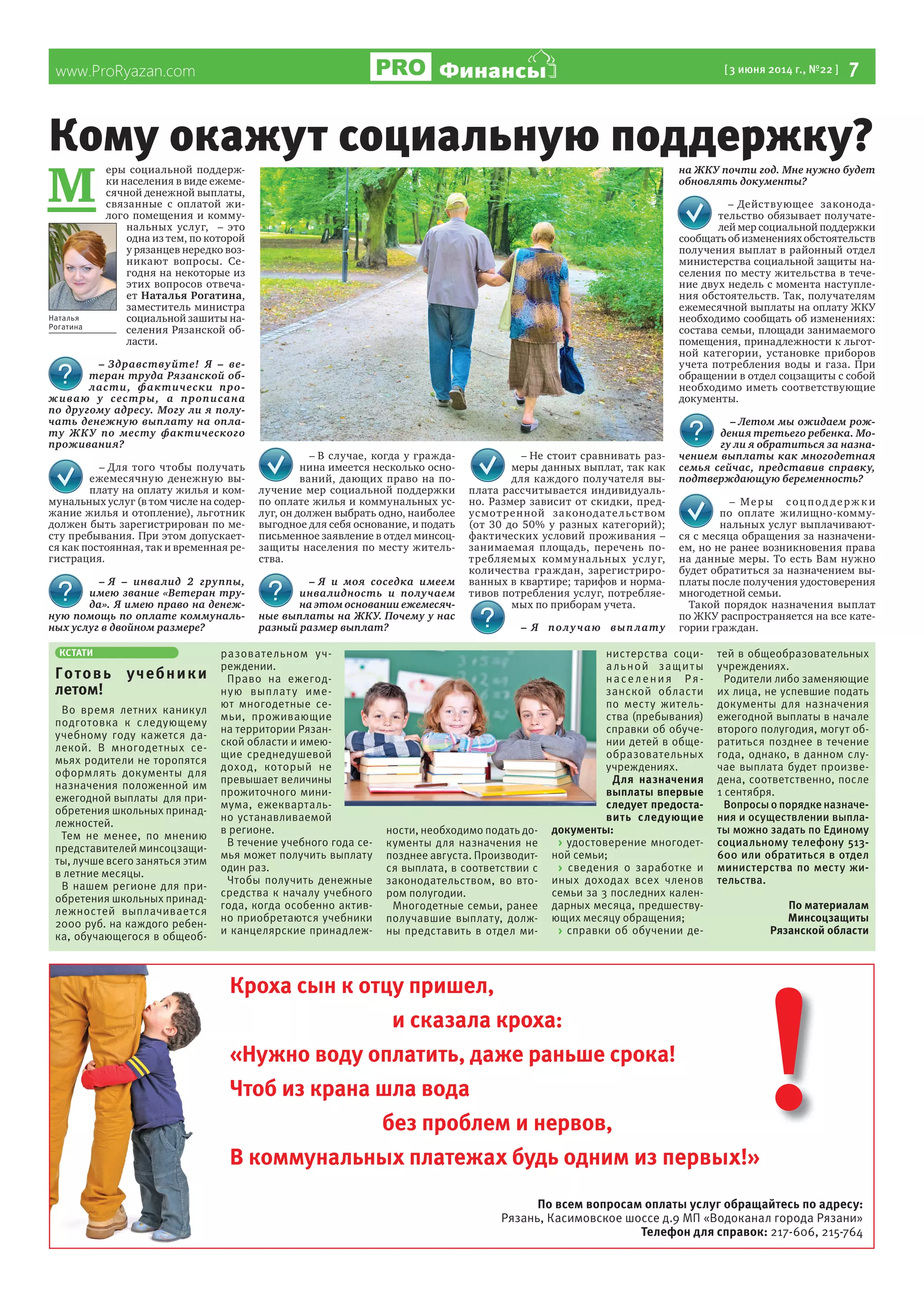www.ProRyazan.com [3 июня 2014 г., №22 ] 7ФинансыФинансы
Кроха сын к отцу пришел,
и сказала кроха:
«Нужно воду оплатить, даже раньше срока!
Чтоб из крана шла вода
без проблем и нервов,
В коммунальных платежах будь одним из первых!»
По всем вопросам оплаты услуг обращайтесь по адресу:
Рязань, Касимовское шоссе д.9 МП «Водоканал города Рязани»
Телефон для справок: 217-606, 215-764
!
М
еры социальной поддерж-
ки населения в виде ежеме-
сячной денежной выплаты,
связанные с оплатой жи-
лого помещения и комму-
нальных услуг, – это
одна из тем, по которой
у рязанцев нередко воз-
никают вопросы. Се-
годня на некоторые из
этих вопросов отвеча-
ет Наталья Рогатина,
заместитель министра
социальной зашиты на-
селения Рязанской об-
ласти.
– Здравствуйте! Я – ве-
теран труда Рязанской об-
ласти, фактически про-
живаю у сестры, а прописана
по другому адресу. Могу ли я полу-
чать денежную выплату на опла-
ту ЖКУ по месту фактического
проживания?
– Для того чтобы получать
ежемесячную денежную вы-
плату на оплату жилья и ком-
мунальных услуг (в том числе на содер-
жание жилья и отопление), льготник
должен быть зарегистрирован по ме-
сту пребывания. При этом допускает-
ся как постоянная, так и временная ре-
гистрация.
– Я – инвалид 2 группы,
имею звание «Ветеран тру-
да». Я имею право на денеж-
ную помощь по оплате коммуналь-
ных услуг в двойном размере?
– В случае, когда у гражда-
нина имеется несколько осно-
ваний, дающих право на по-
лучение мер социальной поддержки
по оплате жилья и коммунальных ус-
луг, он должен выбрать одно, наиболее
выгодное для себя основание, и подать
письменное заявление в отдел минсоц-
защиты населения по месту житель-
ства.
– Я и моя соседка имеем
инвалидность и получаем
на этом основании ежемесяч-
ные выплаты на ЖКУ. Почему у нас
разный размер выплат?
– Не стоит сравнивать раз-
меры данных выплат, так как
для каждого получателя вы-
плата рассчитывается индивидуаль-
но. Размер зависит от скидки, пред-
усмотренной законодательством
(от 30 до 50% у разных категорий);
фактических условий проживания –
занимаемая площадь, перечень по-
требляемых коммунальных услуг,
количества граждан, зарегистриро-
ванных в квартире; тарифов и норма-
тивов потребления услуг, потребляе-
мых по приборам учета.
– Я получаю выплату
на ЖКУ почти год. Мне нужно будет
обновлять документы?
– Действующее законода-
тельство обязывает получате-
лей мер социальной поддержки
сообщать об изменениях обстоятельств
получения выплат в районный отдел
министерства социальной защиты на-
селения по месту жительства в тече-
ние двух недель с момента наступле-
ния обстоятельств. Так, получателям
ежемесячной выплаты на оплату ЖКУ
необходимо сообщать об изменениях:
состава семьи, площади занимаемого
помещения, принадлежности к льгот-
ной категории, установке приборов
учета потребления воды и газа. При
обращении в отдел соцзащиты с собой
необходимо иметь соответствующие
документы.
– Летом мы ожидаем рож-
дения третьего ребенка. Мо-
гу ли я обратиться за назна-
чением выплаты как многодетная
семья сейчас, представив справку,
подтверждающую беременность?
– Меры соц под держ к и
по оплате жилищно-комму-
нальных услуг выплачивают-
ся с месяца обращения за назначени-
ем, но не ранее возникновения права
на данные меры. То есть Вам нужно
будет обратиться за назначением вы-
платы после получения удостоверения
многодетной семьи.
Такой порядок назначения выплат
по ЖКУ распространяется на все кате-
гории граждан.
Кому окажут социальную поддержку?
Наталья
Рогатина
КСТАТИ
Готовь учебники
летом!
Во время летних каникул
подготовка к следующему
учебному году кажется да-
лекой. В многодетных се-
мьях родители не торопятся
оформлять документы для
назначения положенной им
ежегодной выплаты для при-
обретения школьных принад-
лежностей.
Тем не менее, по мнению
представителей минсоцзащи-
ты, лучше всего заняться этим
в летние месяцы.
В нашем регионе для при-
обретения школьных принад-
лежностей выплачивается
2000 руб. на каждого ребен-
ка, обучающегося в общеоб-
разовательном уч-
реждении.
Право на ежегод-
ную выплату име-
ют многодетные се-
мьи, проживающие
на территории Рязан-
ской области и имею-
щие среднедушевой
доход, который не
превышает величины
прожиточного мини-
мума, ежекварталь-
но устанавливаемой
в регионе.
В течение учебного года се-
мья может получить выплату
один раз.
Чтобы получить денежные
средства к началу учебного
года, когда особенно актив-
но приобретаются учебники
и канцелярские принадлеж-
ности, необходимо подать до-
кументы для назначения не
позднее августа. Производит-
ся выплата, в соответствии с
законодательством, во вто-
ром полугодии.
Многодетные семьи, ранее
получавшие выплату, долж-
ны представить в отдел ми-
нистерства соци-
альной защиты
населения Ря-
занской области
по месту житель-
ства (пребывания)
справки об обуче-
нии детей в обще-
образовательных
учреждениях.
Для назначения
выплаты впервые
следует предоста-
вить следующие
документы:
> удостоверение многодет-
ной семьи;
> сведения о заработке и
иных доходах всех членов
семьи за 3 последних кален-
дарных месяца, предшеству-
ющих месяцу обращения;
> справки об обучении де-
тей в общеобразовательных
учреждениях.
Родители либо заменяющие
их лица, не успевшие подать
документы для назначения
ежегодной выплаты в начале
второго полугодия, могут об-
ратиться позднее в течение
года, однако, в данном слу-
чае выплата будет произве-
дена, соответственно, после
1 сентября.
Вопросы о порядке назначе-
ния и осуществлении выпла-
ты можно задать по Единому
социальному телефону 513-
600 или обратиться в отдел
министерства по месту жи-
тельства.
По материалам
Минсоцзащиты
Рязанской области
 