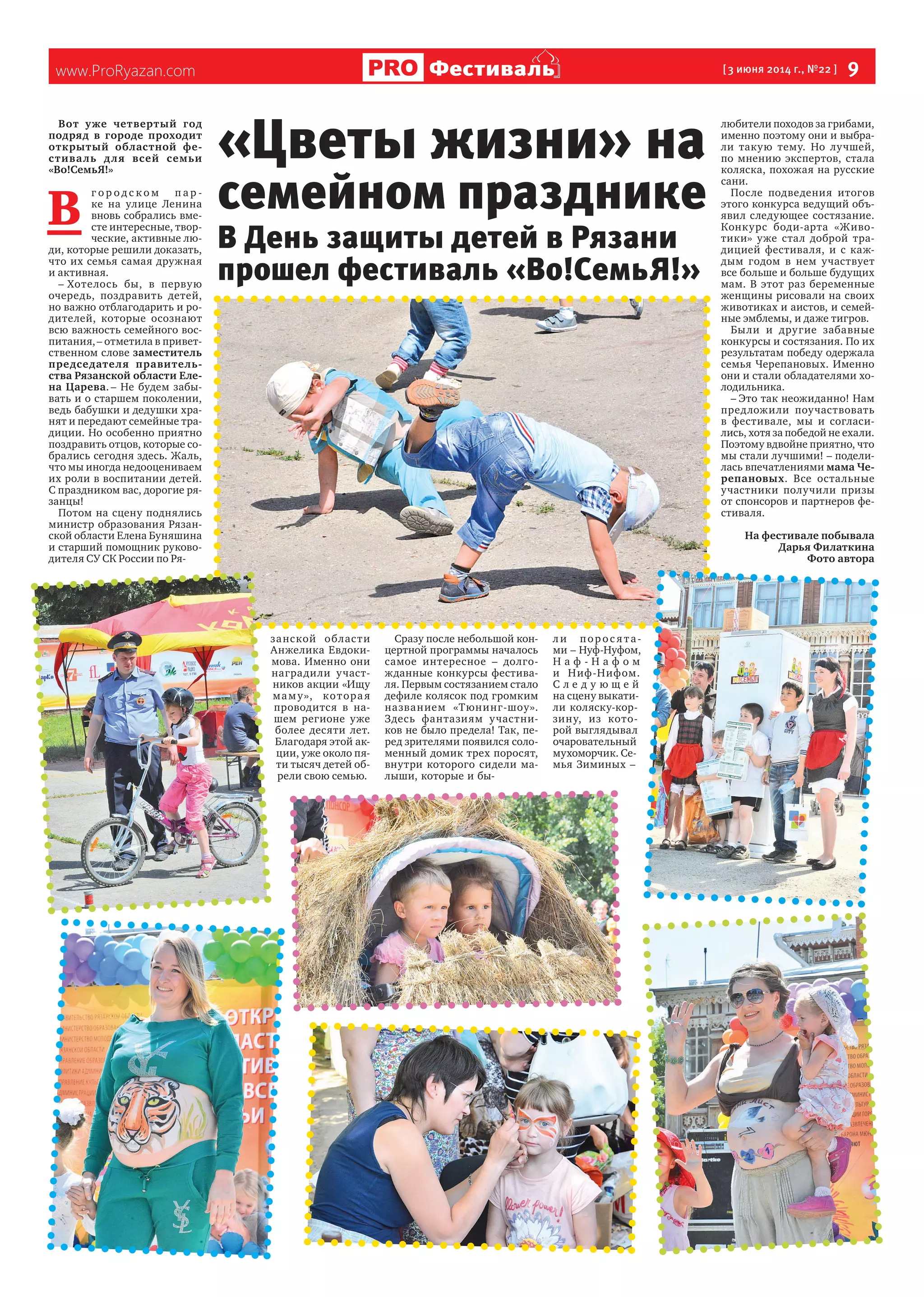 www.ProRyazan.com [ 3 июня 2014 г., №22 ]  9Фестиваль
Вот уже четвертый год
подряд в  городе проходит
открытый областной фе-
стиваль для всей семьи
«Во!СемьЯ!»
В 
г о р о д с к о м п а р -
ке на  улице Ленина
вновь собрались вме-
сте интересные, твор-
ческие, активные лю-
ди, которые решили доказать,
что их семья самая дружная
и активная.
– Хотелось бы, в  первую
очередь, поздравить детей,
но важно отблагодарить и ро-
дителей, которые осознают
всю важность семейного вос-
питания, – отметила в привет-
ственном слове заместитель
председателя правитель-
ства Рязанской области Еле-
на Царева. – Не будем забы-
вать и о старшем поколении,
ведь бабушки и дедушки хра-
нят и передают семейные тра-
диции. Но особенно приятно
поздравить отцов, которые со-
брались сегодня здесь. Жаль,
что мы иногда недооцениваем
их роли в воспитании детей.
С праздником вас, дорогие ря-
занцы!
Потом на сцену поднялись
министр образования Рязан-
ской области Елена Буняшина
и старший помощник руково-
дителя СУ СК России по Ря-
занской области
Анжелика Евдоки-
мова. Именно они
наградили участ-
ников акции «Ищу
маму», которая
проводится в  на-
шем регионе уже
более десяти лет.
Благодаря этой ак-
ции, уже около пя-
ти тысяч детей об-
рели свою семью.
Сразу после небольшой кон-
цертной программы началось
самое интересное  – долго-
жданные конкурсы фестива-
ля. Первым состязанием стало
дефиле колясок под громким
названием «Тюнинг-шоу».
Здесь фантазиям участни-
ков не было предела! Так, пе-
ред зрителями появился соло-
менный домик трех поросят,
внутри которого сидели ма-
лыши, которые и бы-
л и порос я та-
ми – Нуф-Нуфом,
Н а ф - Н а ф о м
и  Ниф-Нифом.
С л е д у ю щ е й
на сцену выкати-
ли коляску-кор-
зину, из  кото-
рой выглядывал
очаровательный
мухоморчик. Се-
мья Зиминых –
любители походов за грибами,
именно поэтому они и выбра-
ли такую тему. Но  лучшей,
по  мнению экспертов, стала
коляска, похожая на русские
сани.
После подведения итогов
этого конкурса ведущий объ-
явил следующее состязание.
Конкурс боди-арта «Живо-
тики» уже стал доброй тра-
дицией фестиваля, и  с  каж-
дым годом в  нем участвует
все больше и больше будущих
мам. В этот раз беременные
женщины рисовали на своих
животиках и аистов, и семей-
ные эмблемы, и даже тигров.
Были и  другие забавные
конкурсы и состязания. По их
результатам победу одержала
семья Черепановых. Именно
они и стали обладателями хо-
лодильника.
– Это так неожиданно! Нам
предложили поучаствовать
в  фестивале, мы и  согласи-
лись, хотя за победой не ехали.
Поэтому вдвойне приятно, что
мы стали лучшими! – подели-
лась впечатлениями мама Че-
репановых. Все остальные
участники получили призы
от спонсоров и партнеров фе-
стиваля.
На фестивале побывала
Дарья Филаткина
Фото автора
«Цветы жизни» на
семейном празднике
В День защиты детей в Рязани
прошел фестиваль «Во!СемьЯ!»
 