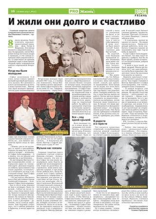 26  [ 8 июля 2014 г., №27 ]
Р Я З А Н Ь
Жизнь
Главным секретом своего
супружеского долголетия се-
мья Ивановых считает… му-
зыку.
8 
июля рязанцы будут
отмечать народно-
православный празд-
ник – День Петра и
Февронии. Эти святые
являются покровителями се-
мьи. По преданию, святая Фев-
рония всегда поступала мудро
и праведно, и тем самым со-
хранила свой супружеский со-
юз. А существуют ли крепкие
семейные пары в наше время?
«Родной город» отправился на
поиски современной Февро-
нии.
Когда мы были
молодыми
Софья оканчивала 11-й
класс, когда в школу пришел
молодой красивый преподава-
тель музыки. Все девчонки в
классе заглядывались на него,
и наша героиня тоже… Виктор
(так звали молодого препода-
вателя) даже аккомпанировал
Софье при подготовке номера
художественной самодеятель-
ности, но… для личного зна-
комства время тогда не при-
шло.
– Помню, как-то он загово-
рил со мной в троллейбусе,
спросил, не знаю ли я, где про-
даются гитары? – вспомина-
ет Софья Александровна. – А
я поняла, что это предлог для
знакомства, и застеснялась…
По-настоящему Виктор и Со-
фья познакомились позже – в
городском парке на теннис-
ном корте. Девушки-подруж-
ки любили, прогулявшись под
сенью деревьев, остановить-
ся и посмотреть на игру в на-
стольный теннис. Здесь Софья
вновь увидела Виктора.
– Он мастерски обыгрывал
всех и был настоящим героем
теннисной площадки, – вспо-
минает Софья Александровна.
– Как-то после игры подошел
ко мне и заговорил. Было это
весной... Сейчас уж так не гу-
ляют, а мы очень много гуля-
ли. Ходили в городской парк,
где теперь находится филар-
мония. На танцах не бывали,
хотя я очень любила танце-
вать. А вот в ресторане – да,
помню, часто кушали моро-
женое. Еще будущий супруг
знал, что я люблю ромашки
и бархотки, и всегда дарил их
мне.
Встретились молодые люди
весной 1967 года, а в ноябре
уже поженились. Когда Вик-
тор пришел делать предложе-
ние, мама Софьи поначалу бы-
ла не очень-то «за». Говорила,
что музыканты – народ нена-
дежный. Переживала за буду-
щее дочки, что не тот выбор
сделала…  А получилось все
иначе: Виктор с Софьей про-
жили душа в душу 47 лет!
Музыка нас связала
Главным секретом своего
семейного счастья супруги
Ивановы считают… музыку.
Нужно сказать, что вся се-
мья Софьи так или иначе му-
зицировала: папа, будучи по
профессии железнодорожни-
ком, играл на различных ин-
струментах, мама имела пре-
красное сопрано, и три дочки
также любили петь. Когда бу-
дущий муж Софьи пришел
знакомиться с семейством, то
был поражен, как красиво се-
стры поют на три голоса. Бу-
дучи уже женатыми, оба су-
пруга окончили Московский
государственный универси-
тет культуры и искусств, Ря-
занский филиал. У Виктора
Дмитриевича к тому времени
было за плечами музыкальное
училище имени братьев Пиро-
говых. Так что музыка сопро-
вождала эту семью с первых
шагов. И даже семейные спо-
ры, которые случались по не-
опытности, были из-за музы-
ки. До серьезного никогда не
доходило, а вот о композито-
рах спорили. Виктор Дмитри-
евич работал преподавателем
музыки в общеобразователь-
ных школах Рязани. Сегодня
он ветеран труда, награжден
знаком «Отличник народного
просвещения». А Софья Алек-
сандровна активно трудится
на творческой ниве в
муниципальном куль-
турном центре города
Рязани в должности
заместителя дирек-
тора по творческой
работе. Ее работа не-
однократно отмечена
почетными грамота-
ми правительства Ря-
занской области и ад-
министрации города.
Все – под
одной крышей
Жить молодые ста-
ли в семье мужа, со
свекровью и ее тетей.
Правда, устроилось
все не сразу. В жизни,
как в сериалах, вся-
кое бывает. Один из
друзей Виктора, «коварный
тип», решил разлучить моло-
дую пару и даже строил вся-
кие козни, чтобы Виктор и
Софья расстались. Но любовь,
как известно, побеждает все.
– Жили мы просто и друж-
но, – вспоминает Софья Алек-
сандровна. – Нужно сказать,
что мне, как невестке, повез-
ло: никаких споров и разно-
гласий у меня
со свекровью
не было, и не
могу сказать,
что приходи-
лось в чем-то
себя ущемлять.
В доме всег-
да было много
гостей! Един-
ственное, дом
был ветхий…
По ходатай-
ству Надежды
Чумаковой се-
мье Ивановых
дали новое жи-
лье. Сразу воз-
ник вопрос:
жить молодым
дальше со ста-
риками или от-
деляться.
– Мы реши-
ли, что бабуш-
кам нужен будет уход и опека,
и остались  жить «многоуров-
невой» семьей, как приня-
то традиционно. Хотя теперь
это не модно, все хотят быть
самостоятельными… Через
три года брака у нас родилась
дочка. Свекровь помогала, так
что я очень быстро вышла на
работу. Потом настало время
ухаживать за родителями –
сначала за свекровью, потом
больную маму перевезла к
нам. Я считаю, что наша пря-
мая обязанность и фундамент
крепкой семьи – это помощь
нашим родителям. Они были
для нас примером в семейной
жизни, и мы должны стать та-
ким же примером для своих
детей.  
В радости
и в горести
Что касается секретных
«стратегий», то необходимым
залогом мирной семейной
жизни Софья Александров-
на считает умение женщины
быть артисткой.
– Если что-то не нравится,
можно не показать виду, при-
твориться, – раскрывает Со-
фья Александровна свои се-
креты. – Например, когда муж
на чем-то настаивал, я не про-
тиворечила. Все равно потом
выходило все по-моему.
Ну а самое главное – нужно
всегда оставаться оптимист-
кой. В каждой семье бывают
сложные времена, трудности,
болезни. Трагедия случилась
и в семье Ивановых – тяжело
заболела дочь.
– К сожалению, врачам не
удалось ее спасти… Но жизнь
продолжалась. Пришлось
дальше работать, всем улы-
баться. Старалась никому не
показывать свое горе. Сор из
избы не выносят.
А еще Софья Александров-
на считает, что мир спасет не
красота, а доброта. Как бы ни
было трудно, нужно оставать-
ся сострадательным, добрым
человеком.
– У меня и муж такой, до-
брый, щедрый. Иногда мы жа-
леем, что у нас один ребенок,
и если бы были помоложе, обя-
зательно взяли бы мальчика
или девочку из приюта.
Впрочем, идеальных супру-
гов скрепляют и радости, и го-
рести. Чем старше становятся
Виктор Дмитриевич и Софья
Александровна, тем теплее,
доверительнее отношения.
– В нашем возрасте уже
нет той любви и страсти, как
раньше. Но дружба стала еще
крепче, – рассказывает на-
ша героиня. – Время идет,
мы не молодеем, вот и у му-
жа приключились пробле-
мы со здоровьем, и он немно-
го приуныл, пал духом. Я его
подбадриваю, поддерживаю.
А как трогательно он отправ-
ляет меня на работу, всегда го-
ворит: «Будь осторожна, бере-
ги себя». Годы заставляют так
бережно относиться к близ-
кому человеку, потому что бо-
ишься его потерять.
P.S. Сегодня у супругов Ива-
новых растет внучка на выда-
нье.
– Замуж – это, конечно, хо-
рошо, – размышляет Софья
Александровна. – Но я мораль-
но к такому событию пока не
готова. Очень уж нам с ней хо-
рошо! Но в любом случае хоте-
лось бы, чтобы ее муж походил
на моего мужа и на моего па-
пу: был умным, добрым, твор-
ческим. Верность семейным
традициям – это важно. А все
остальное приложится.
Секреты семейного
долголетия узнавала
Галина Горбунова
И жили они долго и счастливо
В семейной жизни каждая женщина должна быть артисткой, и не только внешне!
Виктор Дмитриевич и Софья Александровна
прожили душа в душу целых 47 лет.
Молодая семья Ивановых в начале своего пути.
 