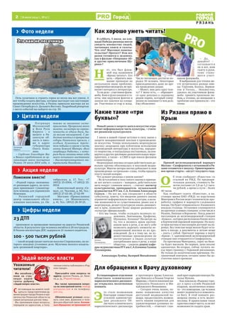 2 [ 8 июля 2014 г., №27 ]
Р Я З А Н Ь
Город
Прямой железнодорожный маршрут
Москва – Симферополь с остановкой в Ря-
зани готовится к запуску. Ориентировоч-
ное время старта – август текущего года.
О
б этом сообщают «Известия» со
ссылкой на РЖД. По предвари-
тельным данным, стоимость би-
летов составит от 2,8 до 5,2 тыся-
чи рублей, а время в пути – более
40 часов.
Как сообщает газета «Известия», в на-
стоящее время ОАО «РЖД» по поручению
Минтранса России ведет техническую про-
работку графика и маршрута следования
поезда. Он будет отправляться с Казанского
вокзала столицы. Остановки планируются
на крупных узловых станциях: в том числе в
Рязани, Липецке и Воронеже. Поезд довезет
пассажиров до железнодорожной станции
«Кавказ», которая расположена ближе всего
к Керченской паромной переправе. На полу-
остров вагоны и пассажиров доставят на па-
ромах. Все тяжелые вещи можно будет оста-
вить в поезде, а документы и легкие вещи
– взять с собой. Причалят паромы в порту
«Крым». С одноименной железнодорожной
станции они отправятся в Симферополь.
По прогнозам Минтранса, спрос на биле-
ты будет высоким. Во-первых, цена вполне
адекватная. Во-вторых, сейчас пускать по-
езд через границу с Украиной рискованно.
Не только по политическим причинам. По-
граничный контроль сегодня занял бы до-
статочно много времени.
В субботу, 5 июля, на пло-
щади Победы рязанцы могли
увидеть множество людей,
читающих книги и газеты.
Что это? Массовое помеша-
тельство? Протест? Или все
разом готовятся к экзамену,
как в фильме «Операция «Ы»
и другие приключения Шу-
рика»?
Н
ет, это был флеш-
моб под названием
«Время читать!». Его
цель – обратить вни-
мание прохожих на
актуальную ныне проблему:
современная молодежь не про-
являет интереса к литературе.
То ли дело – участники флеш-
моба. Взяв в руки книжки и га-
зеты, они окружили фонтан и
заняли все лавочки на площа-
ди. Участвовал и стар и млад.
Число читающих достигло по-
рядка 30 человек. Некоторые
присоединились даже во вре-
мя проведения акции.
– Может, вам дать одну газе-
ту? У меня есть, — обращает-
ся одна девушка к сидящему
рядом парню, который совер-
шенно не понимает в чем дело.
Ему объясняют.
– Да,
давайте! –
соглашается
он и вот, взяв
газету в руки,
тоже стано-
вится участ-
ником флешмоба.
В выбранном для чтения ме-
сте встречались разные име-
на: Тургенев, Коэльо, Лермон-
тов и Гоголь… Неизвестно,
удалось ли участникам флеш-
моба привить прохожим лю-
бовь к чтению, но внимание к
проблеме они привлекли – это
точно.
Новый закон о запрете мата в искусстве огра-
ничит неформальную часть культуры, – счита-
ют рязанские культурологи.
1 июля в нашей стране вступил в силу закон о
запрете ненормативной лексики в произведени-
ях искусства. Теперь использовать нецензурную
лексику запрещено при публичном исполнении
произведений литературы и искусства, народно-
го творчества, в театральных постановках, на кон-
цертах и других зрелищно-развлекательных меро-
приятиях, а также – в СМИ и при показе фильмов
в кинотеатрах.
Нецензурная лексика сегодня действительно до-
вольно прочно обосновалась в массовой медиа-
культуре. Многие авторы охотно добавляют в свои
произведения «остренькие» слова, чтобы придать
тексту некий колорит.
Что думают рязанцы о новом законе?
– Во вступлении в силу такого закона в принци-
пе нет ничего плохого – наверное, действительно
мата вокруг слишком много, – считает магистр
культурологии, преподаватель музыкальной
журналистки РГУ им. С.А. Есенина Александра
Скакун. – Но все же, как специалист в области
субкультур, замечу, что введение данного закона
ограничит неформальную часть культуры, а нали-
чие возможности ее существования, равно как и
андеграунда, делает культурную жизнь динамич-
нее и ярче, позволяет более широко развиваться
«культуре официальной».
– Кто мы такие, чтобы осуждать великого ху-
дожника, Звягинцева, Ерофеева,
Шукшина, Есенина? Несмотря на
то, что я являюсь ярым против-
ником мата в речи, я не могу себе
позволить вырезать элементы не-
нормативной лексики из их про-
изведений. Да и к тому же, не ху-
дожественные произведения не
воспитывают в людях культуру
употребления мата в речи, а наше
общество, – уверена доцент кафе-
дры журналистики РГУ им.С.А.Есенина Галина
Тихомирова.
Александра Лунёва, Валерий Михайленко
В стационарном отделении
областного клинического
наркологического диспансе-
ра открылась молитвенная
комната.
Э
то стало возможным
благодаря совместным
усилиям администра-
ции рязанского Об-
ластного клинического
наркологического диспансера
и протоиерея храма Алексан-
дра Невского в Рязани Георгия
Маркова, с благословления ми-
трополита Рязанского и Ми-
хайловского Вениамина.
– Сегодня очень важно, по-
мимо повышения качества
доступной медицинской по-
мощи, предоставлять возмож-
ность нашим пациентам для
удовлетворения духовных по-
требностей, – отмечает глав-
ный врач наркодиспансера На-
талья Жукова.
Как пояснили «Родному горо-
ду» в пресс-службе Рязанской
епархии, молитвенная комна-
та – это помещение, где человек
может уединиться и помолить-
ся Богу. В этой комнате раз-
мещены иконы и есть молит-
вословы. В православии такая
практика имеет место, если нет
возможности создать храм.
> Задай вопрос власти
> Цифры недели
> Акция недели
> Цитата недели
> Фото недели
Уважаемые
читатели!
Мы возобнов-
ляем на стра-
ница х нашей
газеты рубрику
«Задай вопрос власти».
С ее помощью вы можете пооб-
щаться с представителями ад-
министрации города Рязани и пра-
вительства Рязанской области на
самые актуальные для вас темы.
Мы принимаем ваши вопросы,
передаем их адресатам, а полу-
ченные ответы публикуем в «Род-
ном городе».
Присылайте свои вопросы по
адресу: 390000 Рязань, ул. Лени-
на, д. 35, «Родной город».
Мы также принимаем вопро-
сы по электронной почте: news@
proryazan.com и по телефону:
500-224.
Обязательное условие: назы-
вать свое имя, фамилию и теле-
фон для обратной связи. Аноним-
ные обращения не принимаются!
PRO
П а т р и ар х
Московский
и Всея Руси
Кирилл – о
визите в Ря-
занскую об-
ласть в пись-
ме в адрес
губернатора
Олега Кова-
лева:
– Сердечно благодарю Вас
и Ваших соработников за ор-
ганизацию моего посещения
Рязани 14 июля 2014 года, а
также за оказанное госте-
приимство. Программа моего
визита, несмотря на ограни-
ченность ее одним днем, бы-
ла весьма насыщенной. С ра-
достью посетил я прекрасные
соборы Рязанского кремля, с
особым душевным трепе-
том побывал в храме в честь
иконы Божией Матери «Всех
скорбящих Радость», с кото-
рым были связаны юные годы
моего почившего наставника
– Высокопреосвященного ми-
трополита Никодима.
Поможем вместе!
«Родной город» напомина-
ет рязанцам адреса, по кото-
рым принимают гуманитар-
ную помощь для украинских
беженцев.
- Рязанский городской
центр социального обслу-
живания населения, ул. Ок-
тябрьская, д. 17, Тел.: +7
(4912) 33-0304, +7 (4912) 33-
0034
- Комплексный центр «Се-
мья», ул. Чкалова, д. 66, Тел.:
(4912) 27-63-06, 27-62-99
- Магазин «Православная
книга», ул. Маяковского,
д. 41, Тел.: (4912) 28-39-25.
23 ДТП
произошло за прошедшие выходные на дорогах Рязанской
области. В результате три человека погибли и 28 пострадали.
В Рязани инспекторы ДПС задержали 21 пьяного водителя.
100 - 500 тысяч рублей
– такой штраф грозит жителю поселка Старожилово, на ко-
торого заведено уголовное дело. Мужчина являлся владель-
цем «резиновой квартиры».
Уважаемые
газеты рубрику
Как хорошо уметь читать!
Какие такие «три
буквы»?
Патриарх
Кирилл
Галина
Тихомирова
Это вам не песочница
ФотоАлисыТурцевой
Печь куличики и строить горки из песка мы все умеем. А
вот чтобы создать фигуры, которые выглядят как настоящие
произведения искусства, в Рязань приехали мастера аж из
Санкт-Петербурга и Дальнего Востока. Подробный репортаж
с места событий вы найдете на стр. 30.
Для обращения к Врачу духовному
Из Рязани прямо в
Крым
ФотоАлисыТурцевой
ФотоMediaRyazan.ru
 