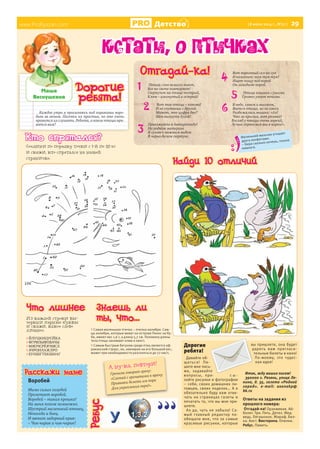 www.ProRyazan.com Детство [8 июля 2014 г., №27 ] 29
Каждое утро я просыпаюсь под чириканье воро-
бьев за окном. Песенки их простые, но мне очень
нравится их слушать. Ребята, а какие птицы нра-
вятся вам?
Ìàøà
Âåñíóøêèíà
www.ProRyazan.com
Дорогие
ребята!
Отгадай-ка!
Кстати, о птичках
Расскажи маме
Воробей
Мимо сизых голубей
Пролетает воробей.
Воробей – такая крошка!
На меня похож немножко.
Шустрый маленький птенец,
Непоседа и боец.
И звенит задорный крик:
– Чик-чирик и чик-чирик!
Дорогие
ребята!
Давайте об-
щаться! Пи-
шите мне пись-
ма, задавайте
вопросы, при- с ы -
лайте рисунки и фотографии
– себя, своих домашних пи-
томцев, своих поделок… А я
обязательно буду вам отве-
чать на страницах газеты и
печатать то, что вы мне при-
шлете.
Ах да, чуть не забыла! Са-
мый главный редактор по-
обещала мне, что за самые
красивые рисунки, которые
вы пришлете, она будет
дарить вам пригласи-
тельные билеты в кино!
По-моему, это чудес-
ная идея!
Итак, жду ваших писем!
390000 г. Рязань, улица Ле-
нина, д. 35, газета «Родной
город». e-mail: oxanakp@
bk.ru
Ответы на задания из
прошлого номера:
Отгадай-ка! Оранжевая. Ай-
болит. Три. Пять. Дятел. Мед-
ведь. Лягушонок. Жираф. Бел-
ка. Аист. Викторина. Опилки.
Ребус. Память.
А ну-ка, повтори!
Грачиха говорит грачу:
«Слетай с грачатами к врачу,
Прививки делать им пора
Для укрепления пера!».
Птица слов немало знает,
Все на свете повторяет!
Сюртучок на птице пестрый,
Клюв – изогнутый и острый!
Вот так птица – какова!
И не спутаешь с другой.
Может, это цифра два?
Шея выгнута дугой!
Приезжайте в Антарктиду!
На родном материке
Я гуляю с важным видом
В черно-белом сюртуке.
Вот пернатый сел на сук
И колотит: тук-тук-тук!
Ищет пищу под корой
Он голодною порой.
Птица хищная с ушами
Громко ухает ночами.
В небе, синем и высоком,
Вьется птица, но не сокол.
Разбежались мышки: «Ах!
Что за крылья, вот размах!
Взгляд у птицы очень зоркий,
Лучше спрячемся мы в норки!».
2
3
4
5
6
> Самая маленькая птичка – пчелка-колибри. Сам-
цы колибри, которые живут на острове Пинос на Ку-
бе, имеют вес 1,6 г, а длину 5,7 см. Половину длины
тела птицы занимают клюв и хвост.
> Самым быстрым бегуном среди птиц является аф-
риканский страус, он, невзирая на его большой вес,
может при необходимости разгоняться до 72 км/ч.
Из каждой строки вы-
черкни парные буквы
и скажи, какое слово
лишнее.
> ЙЛУЦКИЦУСЙКА
> ФГРВПЫФПВАЧЫ
> МЯОЧСРЁЯЧМСЛ
> АЧРОИЛАЖЛРО
> ЕУНШГТЕКШНАГ
Маленький мальчик угощает
друга конфетами:
– Бери сколько хочешь, только
немного.
Знаешь ли
ты, что...
Кто спрятался?
Найди 10 отличий
Соедини по порядку точки с 1-й по 55-ю
и скажи, кто спрятался на нашей
страничке.
Что лишнее
1
Ребус
 