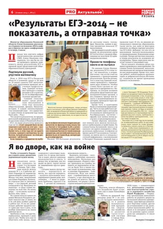 6  [ 8 июля 2014 г., №27 ]
Р Я З А Н Ь
Актуальное
Министр образования Рязанской
области Елена Буняшина рассказа-
ла о Едином госэкзамене-2014 в циф-
рах и фактах на пресс-конференции
в четверг, 3 июля.
П 
режде чем озвучить цифры
представителям рязанских
СМИ, Елена Ивановна под-
черкнула, что она бы не ста-
ла проводить прямую зави-
симость между результатами ЕГЭ и
оценкой труда представителей обще-
образовательных учреждений.
Подтянули русский,
упустили математику
Итак, в  2014 году ЕГЭ в Рязанской
области в основные сроки (с 26 мая
по 19 июня) сдавали 5197 выпускни-
ков, плюс выпускники прошлых лет и
ученики профтехучи-
лищ. Единый госэкза-
мен проходил в нашем
регионе в 42-х пунктах,
по 14-ти общеобразова-
тельным предметам.
Самыми «популяр-
ными» среди рязан-
ских школьников в
этом году оказались
обществознание, физика, биология,
история. А самым «непопулярным»
стал испанский язык – его сдавал все-
го один ученик (в прошлом году таких
было двое, – Ред.).
Что касается результатов, по предва-
рительной информации, средний балл
по русскому языку в Рязанской области
– 67,3: это выше результатов прошлого
года на 0,4. А вот средний балл по ма-
тематике в регионе на этот раз – все-
го 47, это ниже прошлогоднего на 2,1.
Кроме того, в этом году нет ни одного
ученика, сдавшего математику на 100
баллов, лучший результат по этой дис-
циплине – 98 баллов.
Если говорить о предметах по выбо-
ру, то на фоне несколько подросших ре-
зультатов по французскому языку (на
5,5 балла) и географии (0,8) у рязан-
ских учеников наблюдается существен-
ное снижение баллов по таким важным
предметам, как английский язык (12,6),
физика (9,3), история (8,9), литература
(4,5) и ряду других.
Высшие 100-балльные результаты
по русскому языку, геогра-
фии, биологии, химии и дру-
гим предметам показали 27
выпускников.
По предварительной инфор-
мации, по результатам сдачи
ЕГЭ аттестаты о среднем обра-
зовании не получили 32 один-
надцатиклассника.
Пронести телефоны
никто и не пытался
По мнению Елены Иванов-
ны, результаты ЕГЭ в этом го-
ду – «не показатель, а отправ-
ная точка», так что не стоит их
сравнивать с прошлогодними
результатами. Хотя бы потому,
что в этом году Единый госэк-
замен проводился с примене-
нием ряда новшеств. Особая
ставка была сделана на «от-
крытость и прозрачность». На-
пример, на каждом экзамене
дежурили представители пра-
воохранительных органов, а
все учащиеся, прежде чем по-
пасть в экзаменационную ау-
диторию, проходили через ме-
таллодетектор.
Кроме того, в аудиториях
были установлены видеокаме-
ры. Часть из них работала в ре-
жиме онлайн (здесь ситуацию
отслеживали наблюдатели из
Рособрнадзора), частично –
офлайн (эти записи потом из-
учались и анализировались).
Таким образом, школьни-
ков лишили всех шансов воспользо-
ваться мобильными устройствами. По
словам Елены Буняшиной, никто и не
пытался: ни одного инцидента с обна-
руженным мобильным телефоном во
время сдачи ЕГЭ не возникло. Соответ-
ственно, не имели место и скандалы с
утечкой информации, с выложенными
в Интернет бланками заданий (как в
прошлом году). И это, по мнению ре-
гионального министра образования,
также могло, как один из факторов,
повлиять на общую картину результа-
тов ЕГЭ-2014. Добавим, что кое-кто из
школьников  пытался воспользовать-
ся традиционными, бумажными шпар-
галками. Пятеро несчастных попались,
и теперь результаты их экзаменов ан-
нулированы. Право пересдачи они по-
лучат только в следующем году.
После каждого экзамена среди уча-
щихся проводилось анкетирование. По
словам Елены Буняшиной, выпускни-
ков нисколько не смущали нацеленные
на них видеокамеры. Кроме того, мно-
гие ребята «поблагодарили организа-
торов за доброжелательную обстанов-
ку, созданную во время проведения
Единого госэкзамена».
Оксана Калашникова
«Результаты ЕГЭ-2014 – не
показатель, а отправная точка»
А В ЭТО ВРЕМЯ
3 июля Президент РФ Владимир Путин
заявил на заседании Совета по межнаци-
ональным отношениям о том, что резуль-
таты ЕГЭ по русскому языку в этом году
свидетельствуют о необходимости пере-
смотреть программы преподавания это-
го предмета, – сообщает INTERFAX.RU.
– Результаты ЕГЭ по русскому языку в
текущем году показали далеко не радуж-
ную картину. Сейчас не буду останавли-
ваться на этом подробно. Все это – повод
еще раз вернуться к программам препо-
давания русского языка, требованию к
качеству работы преподавателей, – ска-
зал глава государства.
Как известно, в этом году после провер-
ки экзаменационных работ по русскому
языку порог оценки по этому предме-
ту пришлось снизить сразу на 12 баллов,
– до 24 – чтобы плохо справившиеся с за-
данием школьники все же получили атте-
статы. Согласно данным Рособрнадзора,
число работ с высоким баллом (от 80 до
100) не превысило 13,3% от общего числа
писавших ЕГЭ по русскому.
КСТАТИ
Многочисленные проверяющие, среди которых
было и несколько сотен общественных наблюдате-
лей, не выявили в Рязанской области нарушений со
стороны организаторов. По словам Елены Буняши-
ной, поступило 43 замечания, но ни одно из них не
подтвердилось.
Чтобы установить бордю-
ры у одного дома, рязанским
дорожникам нужен месяц.
Н 
епонятная ситуа-
ция сложилась на
улице 3-и Бутырки
в Рязани. Три с лиш-
ним недели между
домами № 1 и 2 рабочие ме-
няют бордюры по периметру
прилегающей к домам дороги.
Между тем ямы, выкопанные
для новых бордюров, букваль-
но отрезали дом от внешнего
мира – с его дорогой, детской
площадкой и пр. Выходишь из
подъезда – и сразу словно по-
падешь на поле боя. По всему
двору  –  кучи земли, куски ас-
фальта, ямы, грязь…
По словам жителя одного из
домов Михаила Рогодного, ре-
монт начался еще 11 июня, но
и по сей день особых сдвигов
в работе нет. И это не удиви-
тельно: рабочие трудятся все-
го один-два часа в день, если
вообще появляются на своем
рабочем месте.
Проблема в том, что других,
нормальных, проходов к дому
просто нет. Чтобы хоть как-то
облегчить себе жизнь, люди
соорудили у некоторых подъ-
ездов что-то вроде мостиков.
Так и ходят, рискуя однажды
поскользнуться и упасть. А
между тем  из рытвин, как это
видно на фото, торчат ничем
не защищенные прутья арма-
туры…
– Сегодня вышла мусор вы-
носить – перешагнуть не
могла, все кругом перерыто,  
– жалуется жительница окку-
пированного ямами дома, пен-
сионерка.  – У меня со здоро-
вьем проблемы, прыгать я не
могу.  С детьми на площадку
невозможно попасть…
Выяснить ситуацию – пого-
ворить с рабочими, оказалось
невозможно. Несколько раз
корреспондент «Родного горо-
да» приходила на стройку, но
никого из дорожников на ме-
сте не было. Кто в таком слу-
чае следит за новенькими, еще
в упаковке бордюрами – тоже
непонятно. Ведь как мини-
мум – стройматериалы могут
стащить, а про максимум да-
же думать не хочется. Просто
напомним, что рядом с долго-
строем находится детская пло-
щадка.
Впрочем, власти обещают,
что неудобство будет устра-
нено уже в самое ближайшее
время.
– Работы на дворовой тер-
ритории дома № 1 по ули-
це 3-и Бутырки выполняют-
ся в рамках
муниципаль-
ной програм-
мы «Дорож-
ное хозяйство
и ра зви т ие
т р а н с п о р т -
ной системы
в городе Ряза-
ни на 2014  –
2020 годы», — комментирует
и.о. начальника управле-
ния благоустройства горо-
да и дорожного хозяйства
Юрий Фурфурак. – Подряд-
ные организации выполняют
работы по ремонту дворов на
нескольких объектах одновре-
менно: одна бригада демонти-
рует бортовые камни, другая
их устанавливает и так далее.
Сроки выполнения работ за-
висят и от погодных условий,
но по данному адресу плани-
руем все завершить 11 июля
2014 года.
Валерия Стихарёва
Я во дворе, как на войне
Юрий
Фурфурак
Елена
Буняшина
Если на улице темно или у вас проблемы со зрением,
можно и не заметить этот торчащий из земли штырь.
Некогда уютный дворик сейчас
очень напоминает настоящее поле боя.
 