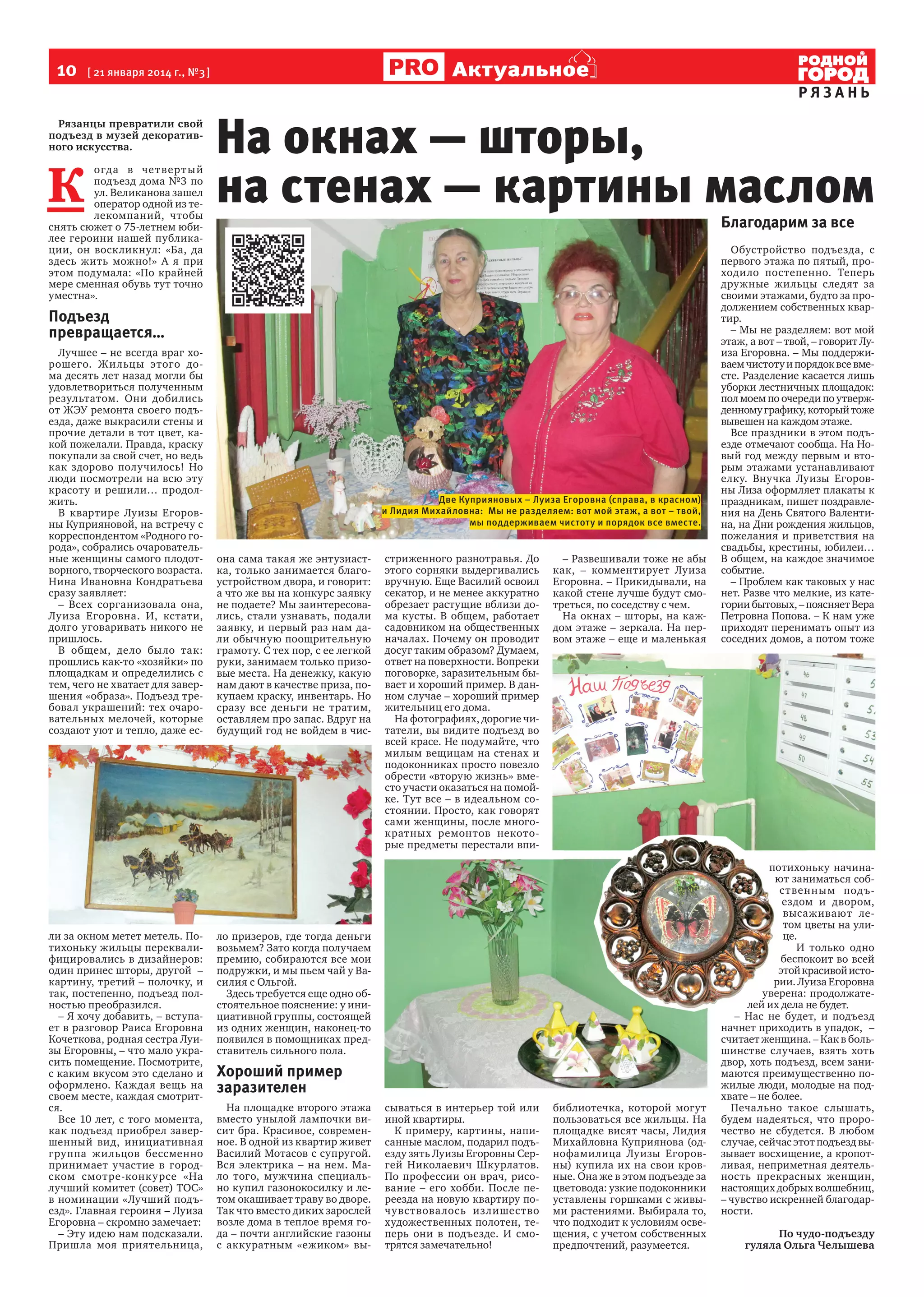 10

Актуальное

[ 21 января 2014 г., №3 ]

Рязанцы превратили свой
подъезд в музей декоративного искусства.

К

огда в че т вер т ы й
подъезд дома №3 по
ул. Великанова зашел
оператор одной из телекомпаний, чтобы
снять сюжет о 75-летнем юбилее героини нашей публикации, он воскликнул: «Ба, да
здесь жить можно!» А я при
этом подумала: «По крайней
мере сменная обувь тут точно
уместна».

На окнах — шторы,
на стенах — картины маслом
Благодарим за все

Подъезд
превращается…
Лучшее – не всегда враг хорошего. Жильцы этого дома десять лет назад могли бы
удовлетвориться полученным
результатом. Они добились
от ЖЭУ ремонта своего подъезда, даже выкрасили стены и
прочие детали в тот цвет, какой пожелали. Правда, краску
покупали за свой счет, но ведь
как здорово получилось! Но
люди посмотрели на всю эту
красоту и решили… продолжить.
В квартире Луизы Егоровны Куприяновой, на встречу с
корреспондентом «Родного города», собрались очаровательные женщины самого плодотворного, творческого возраста.
Нина Ивановна Кондратьева
сразу заявляет:
– Всех сорганизовала она,
Луиза Егоровна. И, кстати,
долго уговаривать никого не
пришлось.
В общем, дело было так:
прошлись как-то «хозяйки» по
площадкам и определились с
тем, чего не хватает для завершения «образа». Подъезд требовал украшений: тех очаровательных мелочей, которые
создают уют и тепло, даже ес-

ли за окном метет метель. Потихоньку жильцы переквалифицировались в дизайнеров:
один принес шторы, другой –
картину, третий – полочку, и
так, постепенно, подъезд полностью преобразился.
– Я хочу добавить, – вступает в разговор Раиса Егоровна
Кочеткова, родная сестра Луизы Егоровны, – что мало украсить помещение. Посмотрите,
с каким вкусом это сделано и
оформлено. Каждая вещь на
своем месте, каждая смотрится.
Все 10 лет, с того момента,
как подъезд приобрел завершенный вид, инициативная
группа жильцов бессменно
принимает участие в городском смотре-конку рсе «На
лучший комитет (совет) ТОС»
в номинации «Лучший подъезд». Главная героиня – Луиза
Егоровна – скромно замечает:
– Эту идею нам подсказали.
Пришла моя приятельница,

РЯЗАНЬ

Две Куприяновых – Луиза Егоровна (справа, в красном)
и Лидия Михайловна: Мы не разделяем: вот мой этаж, а вот – твой,
мы поддерживаем чистоту и порядок все вместе.

она сама такая же энтузиастка, только занимается благоустройством двора, и говорит:
а что же вы на конкурс заявку
не подаете? Мы заинтересовались, стали узнавать, подали
заявку, и первый раз нам дали обычную поощрительную
грамоту. С тех пор, с ее легкой
руки, занимаем только призовые места. На денежку, какую
нам дают в качестве приза, покупаем краску, инвентарь. Но
сразу все деньги не тратим,
оставляем про запас. Вдруг на
будущий год не войдем в чис-

стриженного разнотравья. До
этого сорняки выдергивались
вручную. Еще Василий освоил
секатор, и не менее аккуратно
обрезает растущие вблизи дома кусты. В общем, работает
садовником на общественных
началах. Почему он проводит
досуг таким образом? Думаем,
ответ на поверхности. Вопреки
поговорке, заразительным бывает и хороший пример. В данном случае – хороший пример
жительниц его дома.
На фотографиях, дорогие читатели, вы видите подъезд во
всей красе. Не подумайте, что
милым вещицам на стенах и
подоконниках просто повезло
обрести «вторую жизнь» вместо участи оказаться на помойке. Тут все – в идеальном состоянии. Просто, как говорят
сами женщины, после многократных ремонтов некоторые предметы перестали впи-

– Развешивали тоже не абы
как, – комментирует Луиза
Егоровна. – Прикидывали, на
какой стене лучше будут смотреться, по соседству с чем.
На окнах – шторы, на каждом этаже – зеркала. На первом этаже – еще и маленькая

ло призеров, где тогда деньги
возьмем? Зато когда получаем
премию, собираются все мои
подружки, и мы пьем чай у Василия с Ольгой.
Здесь требуется еще одно обстоятельное пояснение: у инициативной группы, состоящей
из одних женщин, наконец-то
появился в помощниках представитель сильного пола.

Хороший пример
заразителен
На площадке второго этажа
вместо унылой лампочки висит бра. Красивое, современное. В одной из квартир живет
Василий Мотасов с супругой.
Вся электрика – на нем. Мало того, мужчина специально купил газонокосилку и летом окашивает траву во дворе.
Так что вместо диких зарослей
возле дома в теплое время года – почти английские газоны
с аккуратным «ежиком» вы-

сываться в интерьер той или
иной квартиры.
К примеру, картины, написанные маслом, подарил подъезду зять Луизы Егоровны Сергей Николаевич Шкурлатов.
По профессии он врач, рисование – его хобби. После переезда на новую квартиру почувствова лось излишество
художественных полотен, теперь они в подъезде. И смотрятся замечательно!

библиотечка, которой могут
пользоваться все жильцы. На
площадке висят часы, Лидия
Михайловна Куприянова (однофамилица Луизы Егоровны) купила их на свои кровные. Она же в этом подъезде за
цветовода: узкие подоконники
уставлены горшками с живыми растениями. Выбирала то,
что подходит к условиям освещения, с учетом собственных
предпочтений, разумеется.

Обустройство подъезда, с
первого этажа по пятый, проходило постепенно. Теперь
дружные жильцы следят за
своими этажами, будто за продолжением собственных квартир.
– Мы не разделяем: вот мой
этаж, а вот – твой, – говорит Луиза Егоровна. – Мы поддерживаем чистоту и порядок все вместе. Разделение касается лишь
уборки лестничных площадок:
пол моем по очереди по утвержденному графику, который тоже
вывешен на каждом этаже.
Все праздники в этом подъезде отмечают сообща. На Новый год между первым и вторым этажами устанавливают
елку. Внучка Луизы Егоровны Лиза оформляет плакаты к
праздникам, пишет поздравления на День Святого Валентина, на Дни рождения жильцов,
пожелания и приветствия на
свадьбы, крестины, юбилеи…
В общем, на каждое значимое
событие.
– Проблем как таковых у нас
нет. Разве что мелкие, из категории бытовых, – поясняет Вера
Петровна Попова. – К нам уже
приходят перенимать опыт из
соседних домов, а потом тоже

потихоньку начинают заниматься собственным подъездом и двором,
высаживают летом цветы на улице.
И только одно
беспокоит во всей
этой красивой истории. Луиза Егоровна
уверена: продолжателей их дела не будет.
– Нас не будет, и подъезд
начнет приходить в упадок, –
считает женщина. – Как в большинстве случаев, взять хоть
двор, хоть подъезд, всем занимаются преимущественно пожилые люди, молодые на подхвате – не более.
Печально такое слышать,
будем надеяться, что пророчество не сбудется. В любом
случае, сейчас этот подъезд вызывает восхищение, а кропотливая, неприметная деятельность прекрасных женщин,
настоящих добрых волшебниц,
– чувство искренней благодарности.
По чудо-подъезду
гуляла Ольга Челышева

 