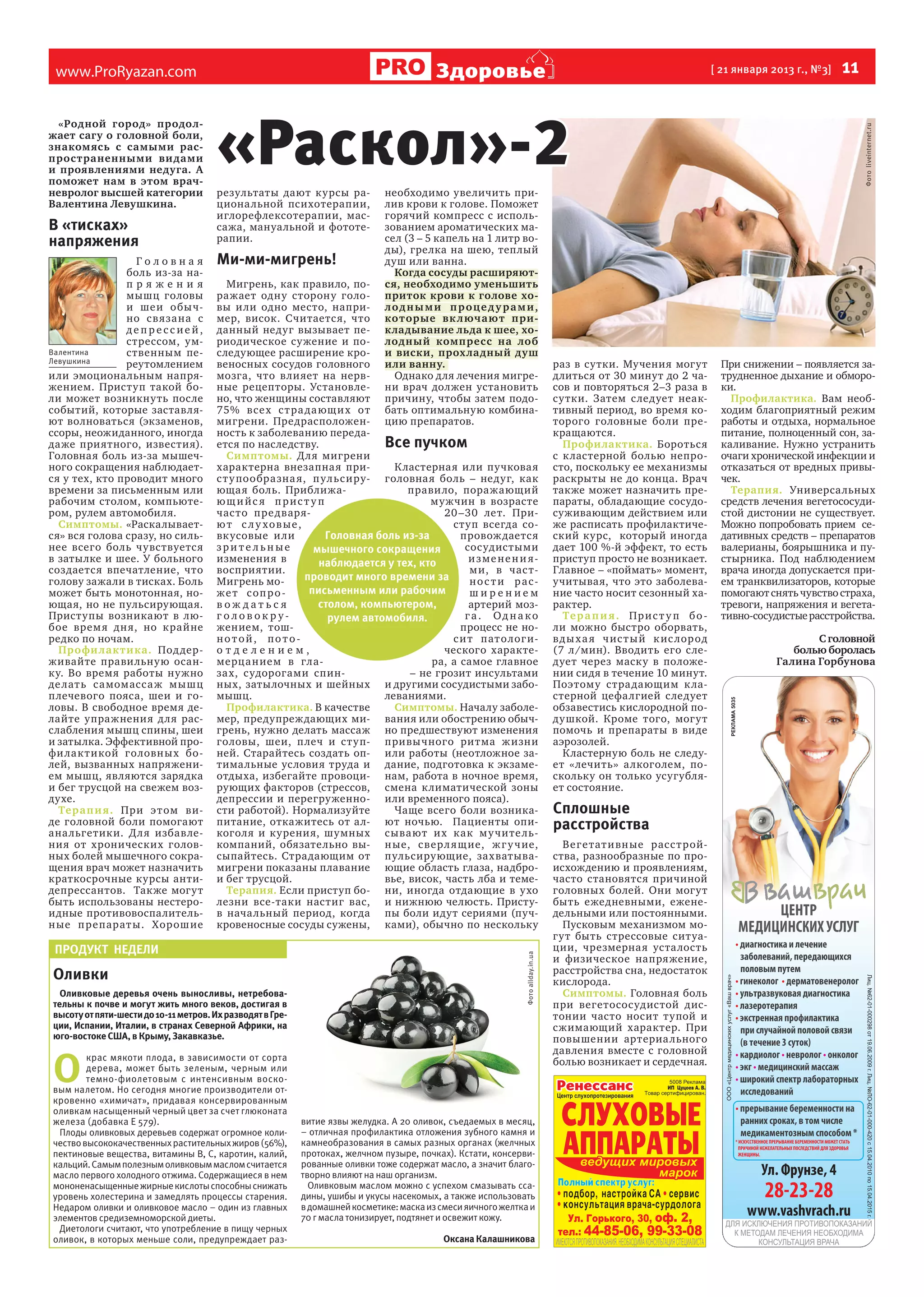 В «тисках»
напряжения
Головна я
боль из-за напряжения
мышц головы
и шеи обы чно с вяза на с
депрессией,
стрессом, умВалентина
ственным пеЛевушкина
реутомлением
или эмоциональным напряжением. Приступ такой боли может возникнуть после
событий, которые заставляют волноваться (экзаменов,
ссоры, неожиданного, иногда
даже приятного, известия).
Головная боль из-за мышечного сокращения наблюдается у тех, кто проводит много
времени за письменным или
рабочим столом, компьютером, рулем автомобиля.
Симптомы. «Раскалывается» вся голова сразу, но сильнее всего боль чувствуется
в затылке и шее. У больного
создается впечатление, что
голову зажали в тисках. Боль
может быть монотонная, ноющая, но не пульсирующая.
Приступы возникают в любое врем я дн я, но крайне
редко по ночам.
Профи лак тика. Под держивайте правильную осанку. Во время работы нужно
де лат ь са момасса ж мышц
плечевого пояса, шеи и головы. В свободное время делайте упражнения для расслабления мышц спины, шеи
и затылка. Эффективной профи лак т икой головны х болей, вызванных напряжением мышц, являются зарядка
и бег трусцой на свежем воздухе.
Тера п и я. При э т ом виде головной боли помогают
ана льгетики. Д ля избавления от хронических головных болей мышечного сокращения врач может назначить
краткосрочные курсы антидепрессантов. Также могут
быть использованы нестероидные противовоспалительн ые п репарат ы. Хорош ие

результаты дают курсы рациона льной психотерапии,
иглорефлексотерапии, массажа, мануальной и фототерапии.

Ми-ми-мигрень!

необходимо увеличить прилив крови к голове. Поможет
горячий компресс с использованием ароматических масел (3 – 5 капель на 1 литр воды), грелка на шею, теплый
душ или ванна.
Когда сосуды расширяются, необходимо уменьшить
приток крови к голове холо д н ы м и п р оц е д у р а м и ,
которые вк люча ют прикладывание льда к шее, холодный компресс на лоб
и виски, прох ладный душ
или ванну.
Однако для лечения мигрени врач должен установить
причину, чтобы затем подобать оптимальную комбинацию препаратов.

Мигрень, как правило, поражает одну сторону головы или одно место, например, висок. Считается, что
данный недуг вызывает периодическое сужение и последующее расширение кровеносных сосудов головного
мозга, что влияет на нервные рецепторы. Установлено, что женщины составляют
75% все х с т ра да ющ и х от
мигрени. Предрасположенность к заболеванию передаВсе пучком
ется по наследству.
Симптомы. Для мигрени
характерна внезапная приК ластерная или пучковая
с т у пообра зна я, п ульс и ру- головная боль – недуг, как
ющая боль. Приближаправи ло, поражающий
ющийс я прис т у п
мужчин в возрасте
час то пре дваря20 –30 лет. Приют с л у ховые,
ступ всегда соГоловная боль из-за
вк усовые и ли
провож дается
зрите льные
сосудистыми
мышечного сокращения
изменения в
изменени янаблюдается у тех, кто
восприятии.
ми, в час тпроводит много времени за
Мигрень монос ти расписьменным или рабочим
ж е т с оп р о ширением
столом, компьютером,
вож даться
артерий мозголовокруга. Од на ко
рулем автомобиля.
жением, тошпроцесс не нонотой, потос и т пат о лог иотделением,
ческого характемерца нием в глара, а самое главное
зах, судорогами спин– не грозит инсультами
ных, затылочных и шейных и другими сосудистыми забомышц.
леваниями.
Профилактика. В качестве
Симптомы. Началу заболемер, предупреждающих ми- вания или обострению обычгрень, нужно делать массаж но предшествуют изменения
головы, шеи, п леч и ст у п- привычного ритма ж изни
ней. Старайтесь создать оп- или работы (неотложное затимальные условия труда и дание, подготовка к экзамеотдыха, избегайте провоци- нам, работа в ночное время,
рующих факторов (стрессов, смена к лиматической зоны
депрессии и перегруженно- или временного пояса).
сти работой). Нормализуйте
Чаще всего боли возникапитание, откажитесь от ал- ют ночью. Пациенты опикоголя и курения, шумных сывают их как м у чите лькомпаний, обязательно вы- н ые, с верл я щ ие, ж г у ч ие,
сыпайтесь. Страдающим от пульсирующие, захватывамигрени показаны плавание ющие область глаза, надброи бег трусцой.
вье, висок, часть лба и темеТерапия. Если приступ бо- ни, иногда отдающие в ухо
лезни все-таки настиг вас, и нижнюю челюсть. Пристув нача льный период, когда пы боли идут сериями (пучкровеносные сосуды сужены, ками), обычно по нескольку

ПРОДУКТ НЕДЕЛИ

Оливки
Оливковые деревья очень выносливы, нетребовательны к почве и могут жить много веков, достигая в
высоту от пяти-шести до 10-11 метров. Их разводят в Греции, Испании, Италии, в странах Северной Африки, на
юго-востоке США, в Крыму, Закавказье.

О 

крас мякоти плода, в зависимости от сорта
дерева, может быть зеленым, черным или
темно-фиолетовым с интенсивным восковым налетом. Но сегодня многие производители откровенно «химичат», придавая консервированным
оливкам насыщенный черный цвет за счет глюконата
железа (добавка Е 579).
Плоды оливковых деревьев содержат огромное количество высококачественных растительных жиров (56%),
пектиновые вещества, витамины В, С, каротин, калий,
кальций. Самым полезным оливковым маслом считается
масло первого холодного отжима. Содержащиеся в нем
мононенасыщенные жирные кислоты способны снижать
уровень холестерина и замедлять процессы старения.
Недаром оливки и оливковое масло – один из главных
элементов средиземноморской диеты.
Диетологи считают, что употребление в пищу черных
оливок, в которых меньше соли, предупреждает раз-

витие язвы желудка. А 20 оливок, съедаемых в месяц,
– отличная профилактика отложения зубного камня и
камнеобразования в самых разных органах (желчных
протоках, желчном пузыре, почках). Кстати, консервированные оливки тоже содержат масло, а значит благотворно влияют на наш организм.
Оливковым маслом можно с успехом смазывать ссадины, ушибы и укусы насекомых, а также использовать
в домашней косметике: маска из смеси яичного желтка и
70 г масла тонизирует, подтянет и освежит кожу.
Оксана Калашникова

раз в сутки. Мучения могут
длиться от 30 минут до 2 часов и повторяться 2–3 раза в
су тки. Затем с ледует неактивный период, во время которого головные боли прекращаются.
Профилактика. Бороться
с к ластерной болью непросто, поскольку ее механизмы
раскрыты не до конца. Врач
также может назначить препараты, обладающие сосудосуживающим действием или
же расписать профилактический курс, который иногда
дает 100 %-й эффект, то есть
приступ просто не возникает.
Главное – «поймать» момент,
учитывая, что это заболевание часто носит сезонный характер.
Те р а п и я . Пр и с т у п б о ли можно быстро оборвать,
в д ы х а я ч ис т ы й к ис лор од
(7 л/мин). Вводить его следует через маску в положении сидя в течение 10 минут.
Поэтому стра дающим к ластерной цефалгией следует
обзавестись кислородной подушкой. Кроме того, могу т
помочь и препараты в виде
аэрозолей.
Кластерную боль не следует «лечить» а лкоголем, поскольку он только усугубляет состояние.

Сплошные
расстройства
Вег е тат и вн ые расс т ройства, разнообразные по происхождению и проявлениям,
часто становятся причиной
головных болей. Они могут
быть ежедневными, еженедельными или постоянными.
Пусковым механизмом могут быть стрессовые ситуации, чрезмерная уста лость
и физическое напряжение,
расстройства сна, недостаток
кислорода.
Симптомы. Головная боль
при вегетососудистой дистонии часто носит тупой и
сжимающий характер. При
повышении артериа льного
давления вместе с головной
болью возникает и сердечная.

Фото liveinternet.ru

[ 21 января 2013 г., №3]

«Раскол»-2

Фото allday.in.ua

«Родной город» продолжает сагу о головной боли,
знакомясь с самыми распространенными видами
и проявлениями недуга. А
поможет нам в этом врачневролог высшей категории
Валентина Левушкина.

  11

Здоровье

www.ProRyazan.com

При снижении – появляется затрудненное дыхание и обмороки.
Профилактика. Вам необходим благоприятный режим
работы и отдыха, нормальное
питание, полноценный сон, закаливание. Нужно устранить
очаги хронической инфекции и
отказаться от вредных привычек.
Терапия. Универсальных
средств лечения вегетососудистой дистонии не существует.
Можно попробовать прием седативных средств – препаратов
валерианы, боярышника и пустырника. Под наблюдением
врача иногда допускается прием транквилизаторов, которые
помогают снять чувство страха,
тревоги, напряжения и вегетативно-сосудистые расстройства.
С головной
болью боролась
Галина Горбунова

 