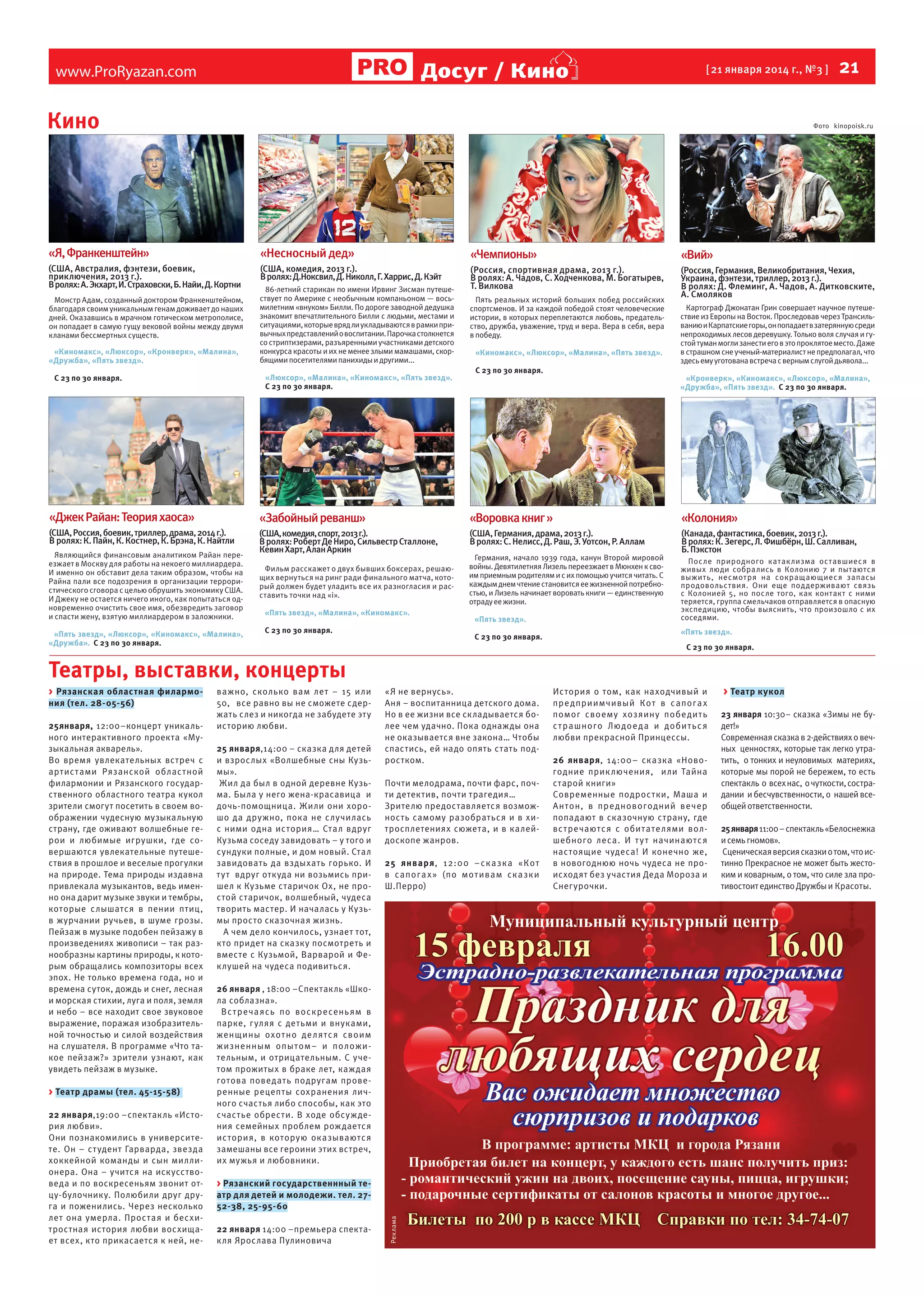Досуг / Кино

www.ProRyazan.com

  21

[ 21 января 2014 г., №3 ]

Кино

Фото kinopoisk.ru

«Я, Франкенштейн»

«Несносный дед»

(США, Австралия, фэнтези, боевик,
приключения, 2013 г.).
В ролях: А. Экхарт, И. Страховски, Б. Найи, Д. Кортни

«Чемпионы»

(США, комедия, 2013 г.).
В ролях: Д.Ноксвил, Д. Николл, Г. Харрис, Д. Кэйт

«Вий»

(Россия, спортивная драма, 2013 г.).
В ролях: А. Чадов, С. Ходченкова, М. Богатырев,
Т. Вилкова

(Россия, Германия, Великобритания, Чехия,
Украина, фэнтези, триллер, 2013 г.).
В ролях: Д. Флеминг, А. Чадов, А. Дитковските,
А. Смоляков

Монстр Адам, созданный доктором Франкенштейном,
благодаря своим уникальным генам доживает до наших
дней. Оказавшись в мрачном готическом метрополисе,
он попадает в самую гущу вековой войны между двумя
кланами бессмертных существ.
«Киномакс», «Люксор», «Кронверк», «Малина»,
«Дружба», «Пять звезд».

86-летний старикан по имени Ирвинг Зисман путешествует по Америке с необычным компаньоном — восьмилетним «внуком» Билли. По дороге заводной дедушка
знакомит впечатлительного Билли с людьми, местами и
ситуациями, которые вряд ли укладываются в рамки привычных представлений о воспитании. Парочка столкнется
со стриптизерами, разъяренными участниками детского
конкурса красоты и их не менее злыми мамашами, скорбящими посетителями панихиды и другими...
«Люксор», «Малина», «Киномакс», «Пять звезд».
С 23 по 30 января.

С 23 по 30 января.

Пять реальных историй больших побед российских
спортсменов. И за каждой победой стоят человеческие
истории, в которых переплетаются любовь, предательство, дружба, уважение, труд и вера. Вера в себя, вера
в победу.
«Киномакс», «Люксор», «Малина», «Пять звезд».
С 23 по 30 января.

Картограф Джонатан Грин совершает научное путешествие из Европы на Восток. Проследовав через Трансильванию и Карпатские горы, он попадает в затерянную среди
непроходимых лесов деревушку. Только воля случая и густой туман могли занести его в это проклятое место. Даже
в страшном сне ученый-материалист не предполагал, что
здесь ему уготована встреча с верным слугой дьявола...
«Кронверк», «Киномакс», «Люксор», «Малина»,
«Дружба», «Пять звезд». С 23 по 30 января.

«Джек Райан: Теория хаоса»

«Забойный реванш»

«Воровка книг »

«Колония»

(США, Россия, боевик, триллер, драма, 2014 г.).
В ролях: К. Пайн, К. Костнер, К. Брэна, К. Найтли

(США, комедия, спорт, 2013 г.).
В ролях: Роберт Де Ниро, Сильвестр Сталлоне,
Кевин Харт, Алан Аркин

(США, Германия, драма, 2013 г.).
В ролях: С. Нелисс, Д. Раш, Э. Уотсон, Р. Аллам

(Канада, фантастика, боевик, 2013 г.).
В ролях: К. Зегерс, Л. Фишбёрн, Ш. Салливан,
Б. Пэкстон

Являющийся финансовым аналитиком Райан переезжает в Москву для работы на некоего миллиардера.
И именно он обставит дела таким образом, чтобы на
Райна пали все подозрения в организации террористического сговора с целью обрушить экономику США.
И Джеку не остается ничего иного, как попытаться одновременно очистить свое имя, обезвредить заговор
и спасти жену, взятую миллиардером в заложники.
«Пять звезд», «Люксор», «Киномакс», «Малина»,
«Дружба». С 23 по 30 января.

Фильм расскажет о двух бывших боксерах, решающих вернуться на ринг ради финального матча, который должен будет уладить все их разногласия и расставить точки над «i».
«Пять звезд», «Малина», «Киномакс».
С 23 по 30 января.

Германия, начало 1939 года, канун Второй мировой
войны. Девятилетняя Лизель переезжает в Мюнхен к своим приемным родителям и с их помощью учится читать. С
каждым днем чтение становится ее жизненной потребностью, и Лизель начинает воровать книги — единственную
отраду ее жизни.
«Пять звезд».
С 23 по 30 января.

После природного катак лизма оставшиеся в
живых люди собрались в Колонию 7 и пытаются
выжить, несмотря на сокращающиес я запасы
продовольствия. Они еще поддерживают связь
с Колонией 5, но после того, как контакт с ними
теряется, группа смельчаков отправляется в опасную
экспедицию, чтобы выяснить, что произошло с их
соседями.
«Пять звезд».
С 23 по 30 января.

Театры, выставки, концерты
25января, 12:00–концерт уникального интерактивного проекта «Музыкальная акварель».
Во время увлекательных встреч с
артис тами Рязанской облас тной
филармонии и Рязанского государственного областного театра кукол
зрители смогут посетить в своем воображении чудесную музыкальную
страну, где оживают волшебные герои и любимые игрушки, где совершаются увлекательные путешествия в прошлое и веселые прогулки
на природе. Тема природы издавна
привлекала музыкантов, ведь именно она дарит музыке звуки и тембры,
которые слышатся в пении птиц,
в журчании ручьев, в шуме грозы.
Пейзаж в музыке подобен пейзажу в
произведениях живописи – так разнообразны картины природы, к которым обращались композиторы всех
эпох. Не только времена года, но и
времена суток, дождь и снег, лесная
и морская стихии, луга и поля, земля
и небо – все находит свое звуковое
выражение, поражая изобразительной точностью и силой воздействия
на слушателя. В программе «Что такое пейзаж?» зрители узнают, как
увидеть пейзаж в музыке.
> Театр драмы (тел. 45-15-58)
22 января,19:00 –спектакль «История любви».
Они познакомились в университете. Он – ст удент Гарварда, звезда
хоккейной команды и сын миллионера. Она – учится на искусствоведа и по воскресеньям звонит отцу-булочнику. Полюбили друг друга и поженились. Через несколько
лет она умерла. Простая и бесхитростная история любви восхищает всех, кто прикасается к ней, не-

важно, сколько вам лет – 15 или
50, все равно вы не сможете сдержать слез и никогда не забудете эту
историю любви.
25 января,14:00 – сказка для детей
и взрослых «Волшебные сны Кузьмы».
Жил да был в одной деревне Кузьма. Была у него жена-красавица и
дочь-помощница. Жили они хорошо да дру жно, пока не случилась
с ними одна история… Стал вдруг
Кузьма соседу завидовать – у того и
сундуки полные, и дом новый. Стал
завидовать да вздыхать горько. И
т у т вдруг откуда ни возьмись пришел к Кузьме старичок Ох, не простой старичок, волшебный, чудеса
творить мастер. И началась у Кузьмы просто сказочная жизнь.
А чем дело кончилось, узнает тот,
кто придет на сказку посмотреть и
вместе с Кузьмой, Варварой и Феклушей на чудеса подивиться.

«Я не вернусь».
Аня – воспитанница детского дома.
Но в ее жизни все складывается более чем удачно. Пока однажды она
не оказывается вне закона… Чтобы
спастись, ей надо опять стать подростком.
Почти мелодрама, почти фарс, почти детектив, почти трагедия…
Зрителю предоставляется возможность самому разобраться и в хитросплетениях сюжета, и в калейдоскопе жанров.
25 января, 12:00 – ск а зк а «Ко т
в сапог а х » (по мо т ивам ск а зки
Ш.Перро)

26 января , 18:00 –Спектакль «Школа соблазна».
Вс т реча ясь по воскресень ям в
парке, г уляя с детьми и внуками,
женщины охот но де лятс я своим
ж изненным опы том– и полож и тельным, и отрицательным. С учетом прожитых в браке лет, каждая
готова поведать подругам проверенные рецепты сохранения личного счастья либо способы, как это
счастье обрести. В ходе обсуждения семейных проблем рождается
ис тория, в которую оказываются
замешаны все героини этих встреч,
их мужья и любовники.
> Рязанский государственнный театр для детей и молодежи. тел. 2752-38, 25-95-60
22 января 14:00 –премьера спектакля Ярослава Пулиновича

Реклама

> Рязанская областная филармония (тел. 28-05-56)

История о том, как находчивый и
пре дприимчивый Ко т в сапог а х
помог своему хозяину побе ди т ь
с т рашного Людое д а и доби т ьс я
любви прекрасной Принцессы.
26 января, 14:00– сказка «Новогодние прик лючения, или Тайна
старой книги»
Современные подростки, Маша и
А н тон, в пре дновогодний вечер
попадают в сказочную страну, где
вс тречаютс я с обитателями волшебного леса. И т у т начинаютс я
настоящие чудеса! И конечно же,
в новогоднюю ночь чудеса не происходят без участия Деда Мороза и
Снегурочки.

> Театр кукол
23 января 10:30– сказка «Зимы не будет!»
Современная сказка в 2-действиях о вечных ценностях, которые так легко утратить, о тонких и неуловимых материях,
которые мы порой не бережем, то есть
спектакль о всех нас, о чуткости, сострадании и бесчувственности, о нашей всеобщей ответственности.
25 января 11:00 – спектакль «Белоснежка
и семь гномов».
Сценическая версия сказки о том, что истинно Прекрасное не может быть жестоким и коварным, о том, что силе зла противостоит единство Дружбы и Красоты.

 