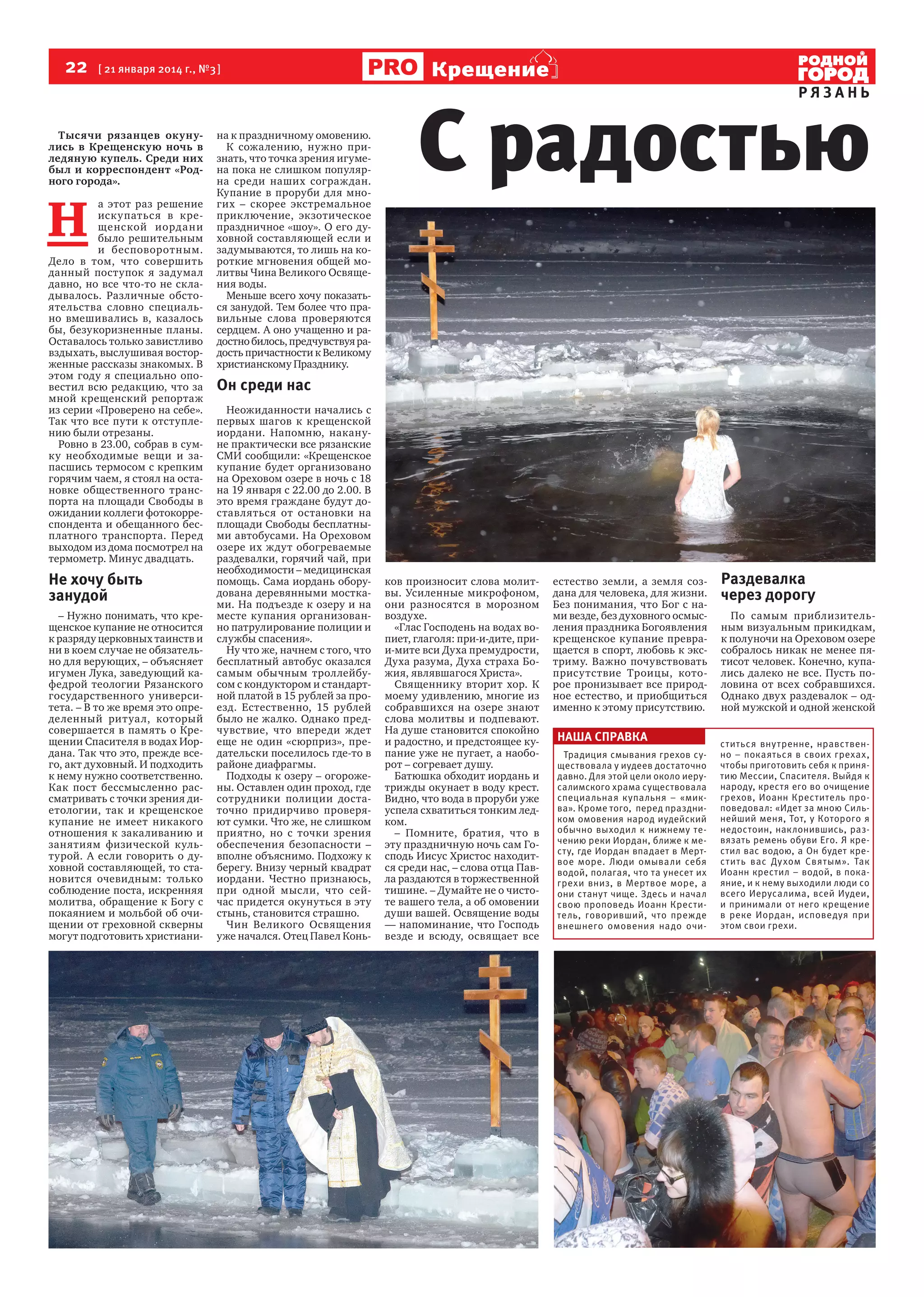 22  [ 21 января 2014 г., №3 ]
Тысячи рязанцев окунулись в Крещенскую ночь в
ледяную купель. Среди них
был и корреспондент «Родного города».

Н 

а этот раз решение
искупаться в крещенской иордани
было решительным
и бесповоротным.
Дело в том, что совершить
данный поступок я задумал
давно, но все что-то не складывалось. Различные обстоятельства словно специально вмешивались в, казалось
бы, безукоризненные планы.
Оставалось только завистливо
вздыхать, выслушивая восторженные рассказы знакомых. В
этом году я специально оповестил всю редакцию, что за
мной крещенский репортаж
из серии «Проверено на себе».
Так что все пути к отступлению были отрезаны.
Ровно в 23.00, собрав в сумку необходимые вещи и запасшись термосом с крепким
горячим чаем, я стоял на остановке общественного транспорта на площади Свободы в
ожидании коллеги фотокорреспондента и обещанного бесплатного транспорта. Перед
выходом из дома посмотрел на
термометр. Минус двадцать.

Не хочу быть
занудой
– Нужно понимать, что крещенское купание не относится
к разряду церковных таинств и
ни в коем случае не обязательно для верующих, – объясняет
игумен Лука, заведующий кафедрой теологии Рязанского
государственного университета. – В то же время это определенный ритуал, который
совершается в память о Крещении Спасителя в водах Иордана. Так что это, прежде всего, акт духовный. И подходить
к нему нужно соответственно.
Как пост бессмысленно рассматривать с точки зрения диетологии, так и крещенское
купание не имеет никакого
отношения к закаливанию и
занятиям физической культурой. А если говорить о духовной составляющей, то становится очевидным: только
соблюдение поста, искренняя
молитва, обращение к Богу с
покаянием и мольбой об очищении от греховной скверны
могут подготовить христиани-

на к праздничному омовению.
К сожалению, нужно признать, что точка зрения игумена пока не слишком популярна среди наших сограждан.
Купание в проруби для многих – скорее экстремальное
приключение, экзотическое
праздничное «шоу». О его духовной составляющей если и
задумываются, то лишь на короткие мгновения общей молитвы Чина Великого Освящения воды.
Меньше всего хочу показаться занудой. Тем более что правильные слова проверяются
сердцем. А оно учащенно и радостно билось, предчувствуя радость причастности к Великому
христианскому Празднику.

Крещение

РЯЗАНЬ

С радостью

Он среди нас
Неожиданности начались с
первых шагов к крещенской
иордани. Напомню, накануне практически все рязанские
СМИ сообщили: «Крещенское
купание будет организовано
на Ореховом озере в ночь с 18
на 19 января с 22.00 до 2.00. В
это время граждане будут доставляться от остановки на
площади Свободы бесплатными автобусами. На Ореховом
озере их ждут обогреваемые
раздевалки, горячий чай, при
необходимости – медицинская
помощь. Сама иордань оборудована деревянными мостками. На подъезде к озеру и на
месте купания организованно патрулирование полиции и
службы спасения».
Ну что же, начнем с того, что
бесплатный автобус оказался
самым обычным троллейбусом с кондуктором и стандартной платой в 15 рублей за проезд. Естественно, 15 рублей
было не жалко. Однако предчувствие, что впереди ждет
еще не один «сюрприз», предательски поселилось где-то в
районе диафрагмы.
Подходы к озеру – огорожены. Оставлен один проход, где
сотрудники полиции достаточно придирчиво проверяют сумки. Что же, не слишком
приятно, но с точки зрения
обеспечения безопасности –
вполне объяснимо. Подхожу к
берегу. Внизу черный квадрат
иордани. Честно признаюсь,
при одной мысли, что сейчас придется окунуться в эту
стынь, становится страшно.
Чин Великого Освящения
уже начался. Отец Павел Конь-

ков произносит слова молитвы. Усиленные микрофоном,  
они разносятся в морозном
воздухе.
«Глас Господень на водах вопиет, глаголя: при-и-дите, прии-мите вси Духа премудрости,
Духа разума, Духа страха Божия, являвшагося Христа».
Священнику вторит хор. К
моему удивлению, многие из
собравшихся на озере знают
слова молитвы и подпевают.
На душе становится спокойно
и радостно, и предстоящее купание уже не пугает, а наоборот – согревает душу.
Батюшка обходит иордань и
трижды окунает в воду крест.
Видно, что вода в проруби уже
успела схватиться тонким ледком.
– Помните, братия, что в
эту праздничную ночь сам Господь Иисус Христос находится среди нас, – слова отца Павла раздаются в торжественной
тишине. – Думайте не о чистоте вашего тела, а об омовении
души вашей. Освящение воды
— напоминание, что Господь
везде и всюду, освящает все

естество земли, а земля создана для человека, для жизни.
Без понимания, что Бог с нами везде, без духовного осмысления праздника Богоявления
крещенское купание превращается в спорт, любовь к экстриму. Важно почувствовать
присутствие Троицы, которое пронизывает все природное естество, и приобщиться
именно к этому присутствию.

НАША СПРАВКА
Традиция смывания грехов существовала у иудеев достаточно
давно. Для этой цели около иерусалимского храма существовала
специальная купальня – «миква». Кроме того, перед праздником омовения народ иудейский
обычно выходил к нижнему течению реки Иордан, ближе к месту, где Иордан впадает в Мертвое море. Люди омывали себя
водой, полагая, что та унесет их
грехи вниз, в Мертвое море, а
они станут чище. Здесь и начал
свою проповедь Иоанн Креститель, говоривший, что прежде
внешнего омовения надо очи-

Раздевалка
через дорогу
По самым приблизительным визуальным прикидкам,
к полуночи на Ореховом озере
собралось никак не менее пятисот человек. Конечно, купались далеко не все. Пусть половина от всех собравшихся.
Однако двух раздевалок – одной мужской и одной женской  
ститься вну тренне, нравственно – покаяться в своих грехах,
чтобы приготовить себя к принятию Мессии, Спасителя. Выйдя к
народу, крестя его во очищение
грехов, Иоанн Креститель проповедовал: «Идет за мною Сильнейший меня, Тот, у Которого я
недостоин, наклонившись, развязать ремень обуви Его. Я крестил вас водою, а Он будет крестить вас Духом Святым». Так
Иоанн крестил – водой, в покаяние, и к нему выходили люди со
всего Иерусалима, всей Иудеи,
и принимали от него крещение
в реке Иордан, исповедуя при
этом свои грехи.

 