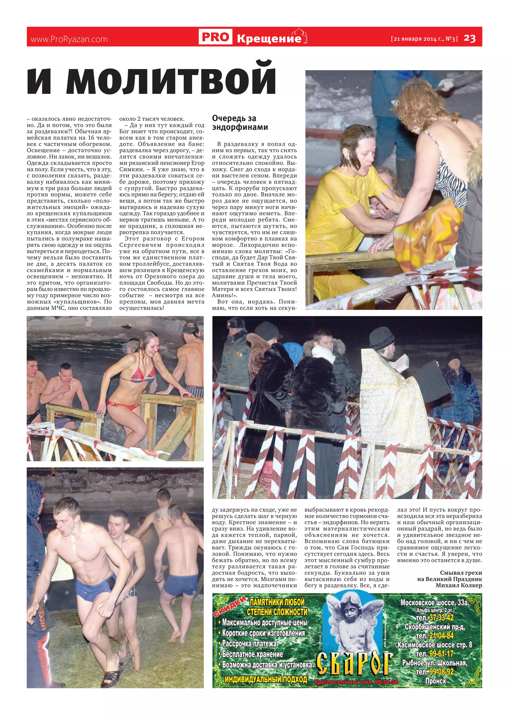 Крещение

www.ProRyazan.com

[ 21 января 2014 г., №3 ]

  23

и молитвой
– оказалось явно недостаточно. Да и потом, что это были
за раздевалки?! Обычная армейская палатка на 16 человек с частичным обогревом.
Освещение – достаточно условное. Ни лавок, ни вешалок.
Одежда складывается просто
на полу. Если учесть, что в эту,
с позволения сказать, раздевалку набивалось как минимум в три раза больше людей
против нормы, можете себе
представить, сколько «положительных эмоций» ожидало крещенских купальщиков
в этих «местах сервисного обслуживания». Особенно после
купания, когда мокрые люди
пытались в полумраке нашарить свою одежду и на ощупь
вытереться и переодеться. Почему нельзя было поставить
не две, а десять палаток со
скамейками и нормальным
освещением – непонятно. И
это притом, что организаторам было известно по прошлому году примерное число возможных «купальщиков». По
данным МЧС, оно составляло

около 2 тысяч человек.
– Да у них тут каждый год
Бог знает что происходит, совсем как в том старом анекдоте. Объявление на бане:
раздевалка через дорогу, – делится своими впечатлениями рязанский пенсионер Егор
Симкин. – Я уже знаю, что в
эти раздевалки соваться себе дороже, поэтому прихожу
с супругой. Быстро раздеваюсь прямо на берегу, отдаю ей
вещи, а потом так же быстро
вытираюсь и надеваю сухую
одежду. Так гораздо удобнее и
нервов тратишь меньше. А то
не праздник, а сплошная нервотрепка получается.
Этот ра зг овор с Е г ором
С е рг е е ви че м п р оис хо д и л
уже на обратном пути, все в
том же единственном платном троллейбусе, доставлявшем рязанцев в Крещенскую
ночь от Орехового озера до
площади Свободы. Но до этого состоялось самое главное
событие – несмотря на все
препоны, моя давняя мечта
осуществилась!

Очередь за
эндорфинами
В раздева лку я попа л одним из первых, так что снять
и с ложить одеж ду уда лось
относительно спокойно. Выхожу. Снег до схода к иордани выстелен сеном. Впереди
– очередь человек в пятнадцать. К проруби пропускают
только по двое. Вначале мороз даже не ощущается, но
через пару минут ноги начинают ощутимо неметь. Впереди молодые ребята. Смеются, пытаются шутить, но
чувствуется, что им не слишком комфортно в плавках на
морозе. Лихорадочно вспоминаю слова молитвы: «Господи, да будет Дар Твой Святый и Святая Твоя Вода во
оставление грехов моих, во
здравие души и тела моего,
молитвами Пречистая Твоей
Матери и всех Святых Твоих!
Аминь!».
Вот она, иордань. Понимаю, что если хоть на секун-

ду задержусь на сходе, уже не
решусь сделать шаг в черную
воду. Крестное знамение – и
сразу вниз. На удивление вода кажется теплой, парной,
даже дыхание не перехватывает. Трижды окунаюсь с головой. Понимаю, что нужно
бежать обратно, но по всему
телу разливается такая радостная бодрость, что выходить не хочется. Мозгами понимаю – это надпочечники

выбрасывают в кровь рекордное количество гормонов счастья – эндорфинов. Но верить
этим материа листическим
об ъ яс нен и я м не хоче т с я.
Вспоминаю слова батюшки
о том, что Сам Господь присутствует сегодня здесь. Весь
этот мысленный сумбур пролетает в голове за считанные
секунды. Буквально за уши
вытаскиваю себя из воды и
бегу в раздевалку. Все, я сде-

лал это! И пусть вокруг происходила вся эта неразбериха
и наш обычный организационный раздрай, но ведь было
и удивительное звездное небо над головой, и ни с чем не
сравнимое ощущение легкости и счастья. Я уверен, что
именно это останется в душе.
Смывал грехи
на Великий Праздник
Михаил Колкер

 