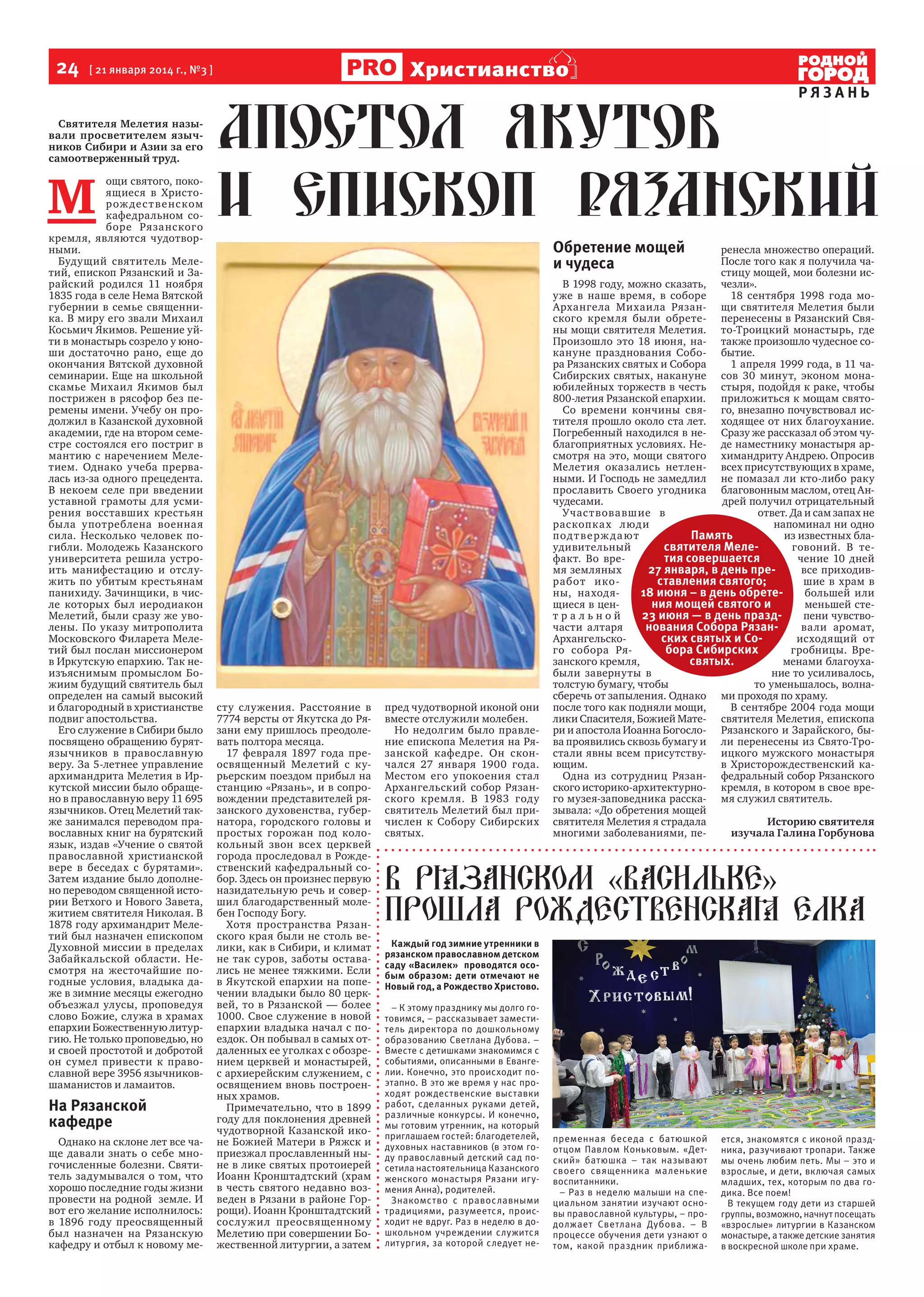 24  [ 21 января 2014 г., №3 ]

Христианство

РЯЗАНЬ

Святителя Мелетия называли просветителем язычников Сибири и Азии за его
самоотверженный труд.

М 

ощи святого, покоящиеся в Христор ож де с т в е нс ком
кафедральном соборе Рязанского
кремля, являются чудотворными.
Будущий святитель Мелетий, епископ Рязанский и Зарайский родился 11 ноября
1835 года в селе Нема Вятской
губернии в семье священника. В миру его звали Михаил
Косьмич Якимов. Решение уйти в монастырь созрело у юноши достаточно рано, еще до
окончания Вятской духовной
семинарии. Еще на школьной
скамье Михаил Якимов был
пострижен в рясофор без перемены имени. Учебу он продолжил в Казанской духовной
академии, где на втором семестре состоялся его постриг в
мантию с наречением Мелетием. Однако учеба прервалась из-за одного прецедента.
В некоем селе при введении
уставной грамоты для усмирения восставших крестьян
была употреблена военная
сила. Несколько человек погибли. Молодежь Казанского
университета решила устроить манифестацию и отслужить по убитым крестьянам
панихиду. Зачинщики, в числе которых был иеродиакон
Мелетий, были сразу же уволены. По указу митрополита
Московского Филарета Мелетий был послан миссионером
в Иркутскую епархию. Так неизъяснимым промыслом Божиим будущий святитель был
определен на самый высокий
и благородный в христианстве
подвиг апостольства.
Его служение в Сибири было
посвящено обращению бурятязычников в православную
веру. За 5-летнее управление
архимандрита Мелетия в Иркутской миссии было обращено в православную веру 11 695
язычников. Отец Мелетий также занимался переводом православных книг на бурятский
язык, издав «Учение о святой
православной христианской
вере в беседах с бурятами».
Затем издание было дополнено переводом священной истории Ветхого и Нового Завета,
житием святителя Николая. В
1878 году архимандрит Мелетий был назначен епископом
Духовной миссии в пределах
Забайкальской области. Несмотря на жесточайшие погодные условия, владыка даже в зимние месяцы ежегодно
объезжал улусы, проповедуя
слово Божие, служа в храмах
епархии Божественную литургию. Не только проповедью, но
и своей простотой и добротой
он сумел привести к православной вере 3956 язычниковшаманистов и ламаитов.

На Рязанской
кафедре
Однако на склоне лет все чаще давали знать о себе многочисленные болезни. Святитель задумывался о том, что
хорошо последние годы жизни
провести на родной  земле. И
вот его желание исполнилось:
в 1896 году преосвященный
был назначен на Рязанскую
кафедру и отбыл к новому ме-

Обретение мощей
и чудеса

сту служения. Расстояние в
7774 версты от Якутска до Рязани ему пришлось преодолевать полтора месяца.
17 февраля 1897 года преосвященный Мелетий с курьерским поездом прибыл на
станцию «Рязань», и в сопровождении представителей рязанского духовенства, губернатора, городского головы и
простых горожан под колокольный звон всех церквей
города проследовал в Рождественский кафедральный собор. Здесь он произнес первую
назидательную речь и совершил благодарственный молебен Господу Богу.
Хотя пространства Рязанского края были не столь велики, как в Сибири, и климат
не так суров, заботы оставались не менее тяжкими. Если
в Якутской епархии на попечении владыки было 80 церквей, то в Рязанской — более
1000. Свое служение в новой
епархии владыка начал с поездок. Он побывал в самых отдаленных ее уголках с обозрением церквей и монастырей,
с архиерейским служением, с
освящением вновь построенных храмов.
Примечательно, что в 1899
году для поклонения древней
чудотворной Казанской иконе Божией Матери в Ряжск и
приезжал прославленный ныне в лике святых протоиерей
Иоанн Кронштадтский (храм
в честь святого недавно возведен в Рязани в районе Горрощи). Иоанн Кронштадтский
сос лужил преосвященному
Мелетию при совершении Божественной литургии, а затем

пред чудотворной иконой они
вместе отслужили молебен.
Но недолгим было правление епископа Мелетия на Рязанской кафедре. Он скончался 27 января 1900 года.
Местом его упокоения стал
Архангельский собор Рязанского кремля. В 1983 году
святитель Мелетий был причислен к Собору Сибирских
святых.

ренесла множество операций.
После того как я получила частицу мощей, мои болезни исВ 1998 году, можно сказать, чезли».
уже в наше время, в соборе
18 сентября 1998 года моАрхангела Михаила Рязан- щи святителя Мелетия были
ского кремля были обрете- перенесены в Рязанский Свяны мощи святителя Мелетия. то-Троицкий монастырь, где
Произошло это 18 июня, на- также произошло чудесное сокануне празднования Собо- бытие.
ра Рязанских святых и Собора
1 апреля 1999 года, в 11 чаСибирских святых, накануне сов 30 минут, эконом монаюбилейных торжеств в честь стыря, подойдя к раке, чтобы
800-летия Рязанской епархии. приложиться к мощам святоСо времени кончины свя- го, внезапно почувствовал истителя прошло около ста лет. ходящее от них благоухание.
Погребенный находился в не- Сразу же рассказал об этом чублагоприятных условиях. Не- де наместнику монастыря арсмотря на это, мощи святого химандриту Андрею. Опросив
Мелетия оказались нетлен- всех присутствующих в храме,
ными. И Господь не замедлил не помазал ли кто-либо раку
прославить Своего угодника благовонным маслом, отец Анчудесами.
дрей получил отрицательный
Учас т вова вшие в
ответ. Да и сам запах не
раскопка х люди
напоминал ни одно
под т в е рж д а ю т
Память
из известных блаудивительный
святителя Мелеговоний. В тефакт. Во вретия совершается
чение 10 дней
мя земляных
27 января, в день превсе приходивработ и ко ставления святого;
шие в храм в
ны, находя18 июня – в день обретебольшей или
щиеся в ценния мощей святого и
меньшей стетральной
23 июня — в день праздпени чувствочасти алтаря
нования Собора Рязанвали аромат,
Архангельскоских святых и Соисходящий от
го собора Рябора Сибирских
гробницы. Врезанского кремля,
святых.
менами благоухабыли завернуты в
ние то усиливалось,
толстую бумагу, чтобы
то уменьшалось, волнасберечь от запыления. Однако ми проходя по храму.
после того как подняли мощи,
В сентябре 2004 года мощи
лики Спасителя, Божией Мате- святителя Мелетия, епископа
ри и апостола Иоанна Богосло- Рязанского и Зарайского, быва проявились сквозь бумагу и ли перенесены из Свято-Тростали явны всем присутству- ицкого мужского монастыря
ющим.
в Христорождественский каОдна из сотрудниц Рязан- федральный собор Рязанского
ского историко-архитектурно- кремля, в котором в свое врего музея-заповедника расска- мя служил святитель.
зывала: «До обретения мощей
святителя Мелетия я страдала
Историю святителя
многими заболеваниями, пеизучала Галина Горбунова

В рязанском «васильке»
прошла Рождественская елка
Каждый год зимние утренники в
рязанском православном детском
саду «Василек» проводятся особым образом: дети отмечают не
Новый год, а Рождество Христово.
– К этому празднику мы долго готовимся, – рассказывает заместитель директора по дошкольному
образованию Светлана Дубова. –
Вместе с детишками знакомимся с
событиями, описанными в Евангелии. Конечно, это происходит поэтапно. В это же время у нас проходят рождественские выставки
работ, сделанных руками детей,
различные конкурсы. И конечно,
мы готовим утренник, на который
приглашаем гостей: благодетелей,
духовных наставников (в этом году православный детский сад посетила настоятельница Казанского
женского монастыря Рязани игумения Анна), родителей.
Знакомство с православными
традициями, разумеется, происходит не вдруг. Раз в неделю в дошкольном учреждении служится
литургия, за которой следует не-

пременная беседа с батюшкой
отцом Павлом Коньковым. «Детский» батюшка – так называют
своего священника маленькие
воспитанники.
– Раз в неделю малыши на специальном занятии изучают основы православной культуры, – продолжает Светлана Дубова. – В
процессе обучения дети узнают о
том, какой праздник приближа-

ется, знакомятся с иконой праздника, разучивают тропари. Также
мы очень любим петь. Мы – это и
взрослые, и дети, включая самых
младших, тех, которым по два годика. Все поем!
В текущем году дети из старшей
группы, возможно, начнут посещать
«взрослые» литургии в Казанском
монастыре, а также детские занятия
в воскресной школе при храме.

 