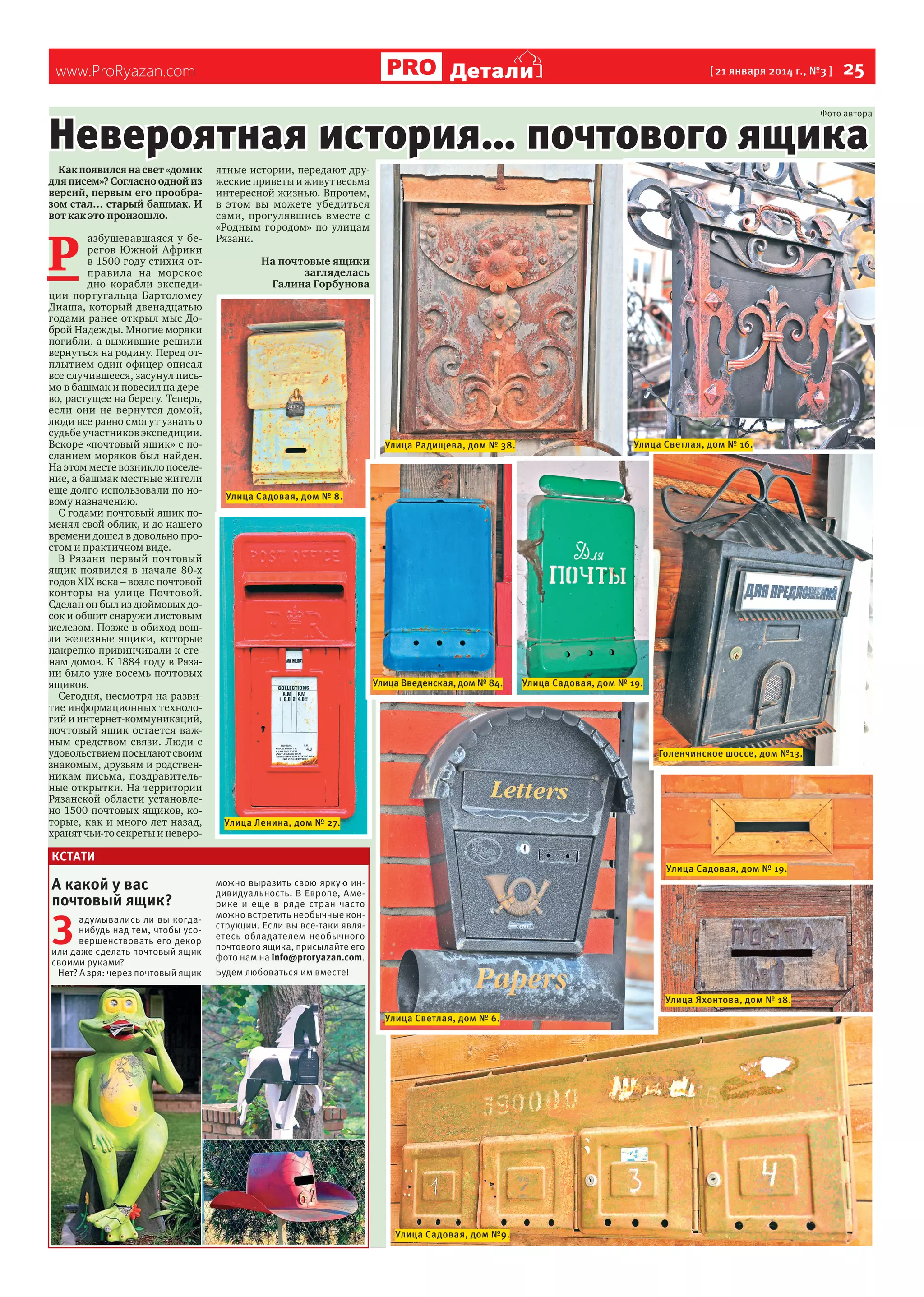 Детали

www.ProRyazan.com

[ 21 января 2014 г., №3 ]

25

Невероятная история… почтового ящика

Фото автора

Как появился на свет «домик
для писем»? Согласно одной из
версий, первым его прообразом стал… старый башмак. И
вот как это произошло.

Р

азбушевавшаяся у берегов Южной Африки
в 1500 году стихия отправила на морское
дно корабли экспедиции португальца Бартоломеу
Диаша, который двенадцатью
годами ранее открыл мыс Доброй Надежды. Многие моряки
погибли, а выжившие решили
вернуться на родину. Перед отплытием один офицер описал
все случившееся, засунул письмо в башмак и повесил на дерево, растущее на берегу. Теперь,
если они не вернутся домой,
люди все равно смогут узнать о
судьбе участников экспедиции.
Вскоре «почтовый ящик» с посланием моряков был найден.
На этом месте возникло поселение, а башмак местные жители
еще долго использовали по новому назначению.
С годами почтовый ящик поменял свой облик, и до нашего
времени дошел в довольно простом и практичном виде.
В Рязани первый почтовый
ящик появился в начале 80-х
годов ХIХ века – возле почтовой
конторы на улице Почтовой.
Сделан он был из дюймовых досок и обшит снаружи листовым
железом. Позже в обиход вошли железные ящики, которые
накрепко привинчивали к стенам домов. К 1884 году в Рязани было уже восемь почтовых
ящиков.
Сегодня, несмотря на развитие информационных технологий и интернет-коммуникаций,
почтовый ящик остается важным средством связи. Люди с
удовольствием посылают своим
знакомым, друзьям и родственникам письма, поздравительные открытки. На территории
Рязанской области установлено 1500 почтовых ящиков, которые, как и много лет назад,
хранят чьи-то секреты и неверо-

ятные истории, передают дружеские приветы и живут весьма
интересной жизнью. Впрочем,
в этом вы можете убедиться
сами, прогулявшись вместе с
«Родным городом» по улицам
Рязани.
На почтовые ящики
загляделась
Галина Горбунова

Улица Радищева, дом № 38.

Улица Садовая, дом № 8.

Улица Введенская, дом № 84.

З

адумывались ли вы когданибудь над тем, чтобы усовершенствовать его декор
или даже сделать почтовый ящик
своими руками?
Нет? А зря: через почтовый ящик

Улица Садовая, дом № 19.

Голенчинское шоссе, дом №13.

Улица Ленина, дом № 27.

КСТАТИ

А какой у вас
почтовый ящик?

Улица Светлая, дом № 16.

Улица Садовая, дом № 19.
можно выразить свою яркую индивидуальность. В Европе, Америке и еще в ряде стран часто
можно встретить необычные конструкции. Если вы все-таки являетесь обладателем необычного
почтового ящика, присылайте его
фото нам на info@proryazan.com.
Будем любоваться им вместе!
Улица Яхонтова, дом № 18.
Улица Светлая, дом № 6.

Улица Садовая, дом №9.

 