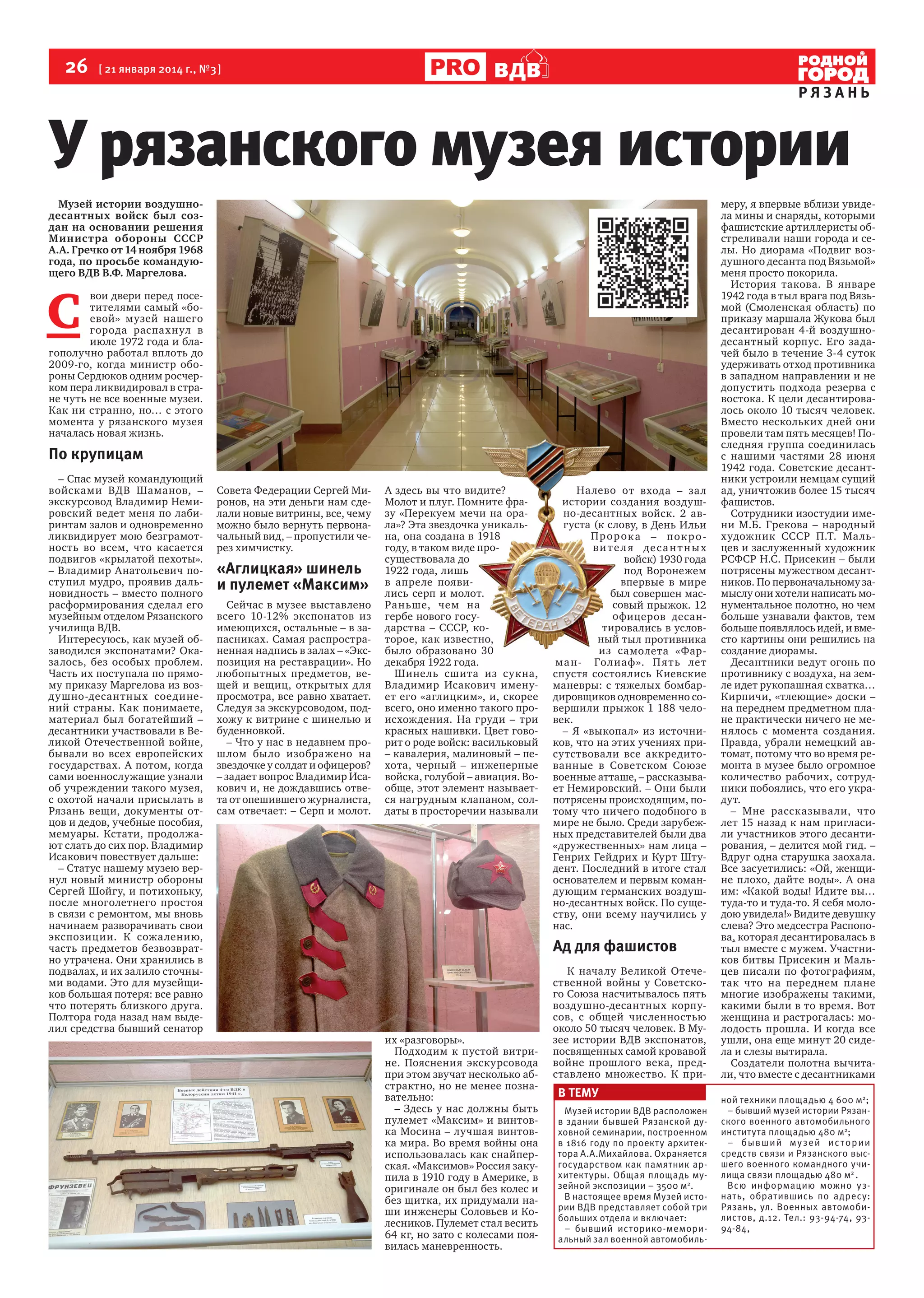 26

[ 21 января 2014 г., №3 ]

ВДВ

РЯЗАНЬ

У рязанского музея истории
Музей истории воздушнодесантных войск был создан на основании решения
Министра обороны СССР
А.А. Гречко от 14 ноября 1968
года, по просьбе командующего ВДВ В.Ф. Маргелова.

С

вои двери перед посетителями самый «боевой» музей нашего
города распахнул в
июле 1972 года и благополучно работал вплоть до
2009-го, когда министр обороны Сердюков одним росчерком пера ликвидировал в стране чуть не все военные музеи.
Как ни странно, но… с этого
момента у рязанского музея
началась новая жизнь.

По крупицам
– Спас музей командующий
войсками ВДВ Шаманов, –
экскурсовод Владимир Немировский ведет меня по лабиринтам залов и одновременно
ликвидирует мою безграмотность во всем, что касается
подвигов «крылатой пехоты».
– Владимир Анатольевич поступил мудро, проявив дальновидность – вместо полного
расформирования сделал его
музейным отделом Рязанского
училища ВДВ.
Интересуюсь, как музей обзаводился экспонатами? Оказалось, без особых проблем.
Часть их поступала по прямому приказу Маргелова из воздушно-десантных соединений страны. Как понимаете,
материал был богатейший –
десантники участвовали в Великой Отечественной войне,
бывали во всех европейских
государствах. А потом, когда
сами военнослужащие узнали
об учреждении такого музея,
с охотой начали присылать в
Рязань вещи, документы отцов и дедов, учебные пособия,
мемуары. Кстати, продолжают слать до сих пор. Владимир
Исакович повествует дальше:
– Статус нашему музею вернул новый министр обороны
Сергей Шойгу, и потихоньку,
после многолетнего простоя
в связи с ремонтом, мы вновь
начинаем разворачивать свои
экспозиции. К сожа лению,
часть предметов безвозвратно утрачена. Они хранились в
подвалах, и их залило сточными водами. Это для музейщиков большая потеря: все равно
что потерять близкого друга.
Полтора года назад нам выделил средства бывший сенатор

Совета Федерации Сергей Миронов, на эти деньги нам сделали новые витрины, все, чему
можно было вернуть первоначальный вид, – пропустили через химчистку.

«Аглицкая» шинель
и пулемет «Максим»
Сейчас в музее выставлено
всего 10-12% экспонатов из
имеющихся, остальные – в запасниках. Самая распространенная надпись в залах – «Экспозиция на реставрации». Но
любопытных предметов, вещей и вещиц, открытых для
просмотра, все равно хватает.
Следуя за экскурсоводом, подхожу к витрине с шинелью и
буденновкой.
– Что у нас в недавнем прошлом было изображено на
звездочке у солдат и офицеров?
– задает вопрос Владимир Исакович и, не дождавшись ответа от опешившего журналиста,
сам отвечает: – Серп и молот.

А здесь вы что видите?
Молот и плуг. Помните фразу «Перекуем мечи на орала»? Эта звездочка уникальна, она создана в 1918
году, в таком виде просуществовала до
1922 года, лишь
в апреле появились серп и молот.
Раньше, чем на
гербе нового государства – СССР, которое, как известно,
было образовано 30
декабря 1922 года.
Шинель сшита из сукна,
Владимир Исакович именует его «аглицким», и, скорее
всего, оно именно такого происхождения. На груди – три
красных нашивки. Цвет говорит о роде войск: васильковый
– кавалерия, малиновый – пехота, черный – инженерные
войска, голубой – авиация. Вообще, этот элемент называется нагрудным клапаном, солдаты в просторечии называли

Налево от входа – зал
истории создания воздушно-десантных войск. 2 августа (к слову, в День Ильи
Пр ор ок а – пок р о ви т е л я де с а н т н ы х
войск) 1930 года
под Воронежем
впервые в мире
был совершен массовый прыжок. 12
офицеров десантировались в условный тыл противника
из самолета «Фарма н- Голиаф». П я т ь лет
спустя состоялись Киевские
маневры: с тяжелых бомбардировщиков одновременно совершили прыжок 1 188 человек.
– Я «выкопал» из источников, что на этих учениях присутствовали все аккредитованные в Советском Союзе
военные атташе, – рассказывает Немировский. – Они были
потрясены происходящим, потому что ничего подобного в
мире не было. Среди зарубежных представителей были два
«дружественных» нам лица –
Генрих Гейдрих и Курт Штудент. Последний в итоге стал
основателем и первым командующим германских воздушно-десантных войск. По существу, они всему научились у
нас.

Ад для фашистов

их «разговоры».
Подходим к пустой витрине. Пояснения экскурсовода
при этом звучат несколько абстрактно, но не менее познавательно:
– Здесь у нас должны быть
пулемет «Максим» и винтовка Мосина – лучшая винтовка мира. Во время войны она
использовалась как снайперская. «Максимов» Россия закупила в 1910 году в Америке, в
оригинале он был без колес и
без щитка, их придумали наши инженеры Соловьев и Колесников. Пулемет стал весить
64 кг, но зато с колесами появилась маневренность.

К началу Великой Отечественной войны у Советского Союза насчитывалось пять
воздушно-десантных корпусов, с общей численностью
около 50 тысяч человек. В Музее истории ВДВ экспонатов,
посвященных самой кровавой
войне прошлого века, представлено множество. К при-

В ТЕМУ
Музей истории ВДВ расположен
в здании бывшей Рязанской духовной семинарии, построенном
в 1816 году по проекту архитектора А.А.Михайлова. Охраняется
государством как памятник архитектуры. Общая площадь музейной экспозиции – 3500 м2.
В настоящее время Музей истории ВДВ представляет собой три
больших отдела и включает:
– бывший историко-мемориальный зал военной автомобиль-

меру, я впервые вблизи увидела мины и снаряды, которыми
фашистские артиллеристы обстреливали наши города и селы. Но диорама «Подвиг воздушного десанта под Вязьмой»
меня просто покорила.
История такова. В январе
1942 года в тыл врага под Вязьмой (Смоленская область) по
приказу маршала Жукова был
десантирован 4-й воздушнодесантный корпус. Его задачей было в течение 3-4 суток
удерживать отход противника
в западном направлении и не
допустить подхода резерва с
востока. К цели десантировалось около 10 тысяч человек.
Вместо нескольких дней они
провели там пять месяцев! Последняя группа соединилась
с нашими частями 28 июня
1942 года. Советские десантники устроили немцам сущий
ад, уничтожив более 15 тысяч
фашистов.
Сотрудники изостудии имени М.Б. Грекова – народный
художник СССР П.Т. Мальцев и заслуженный художник
РСФСР Н.С. Присекин – были
потрясены мужеством десантников. По первоначальному замыслу они хотели написать монументальное полотно, но чем
больше узнавали фактов, тем
больше появлялось идей, и вместо картины они решились на
создание диорамы.
Десантники ведут огонь по
противнику с воздуха, на земле идет рукопашная схватка…
Кирпичи, «тлеющие» доски –
на переднем предметном плане практически ничего не менялось с момента создания.
Правда, убрали немецкий автомат, потому что во время ремонта в музее было огромное
количество рабочих, сотрудники побоялись, что его украдут.
– Мне рассказывали, что
лет 15 назад к нам пригласили участников этого десантирования, – делится мой гид. –
Вдруг одна старушка заохала.
Все засуетились: «Ой, женщине плохо, дайте воды». А она
им: «Какой воды! Идите вы…
туда-то и туда-то. Я себя молодою увидела!» Видите девушку
слева? Это медсестра Распопова, которая десантировалась в
тыл вместе с мужем. Участников битвы Присекин и Мальцев писали по фотографиям,
так что на переднем плане
многие изображены такими,
какими были в то время. Вот
женщина и растрогалась: молодость прошла. И когда все
ушли, она еще минут 20 сидела и слезы вытирала.
Создатели полотна вычитали, что вместе с десантниками
ной техники площадью 4 600 м2;
– бывший музей истории Рязанского военного автомобильного
института площадью 480 м2;
– б ы в ш и й м у з е й и с т ор и и
средств связи и Рязанского высшего военного командного училища связи площадью 480 м2 .
Всю информацию можно узнать, обратившись по адресу:
Рязань, ул. Военных автомобилистов, д.12. Тел.: 93-94-74, 9394-84,

 
