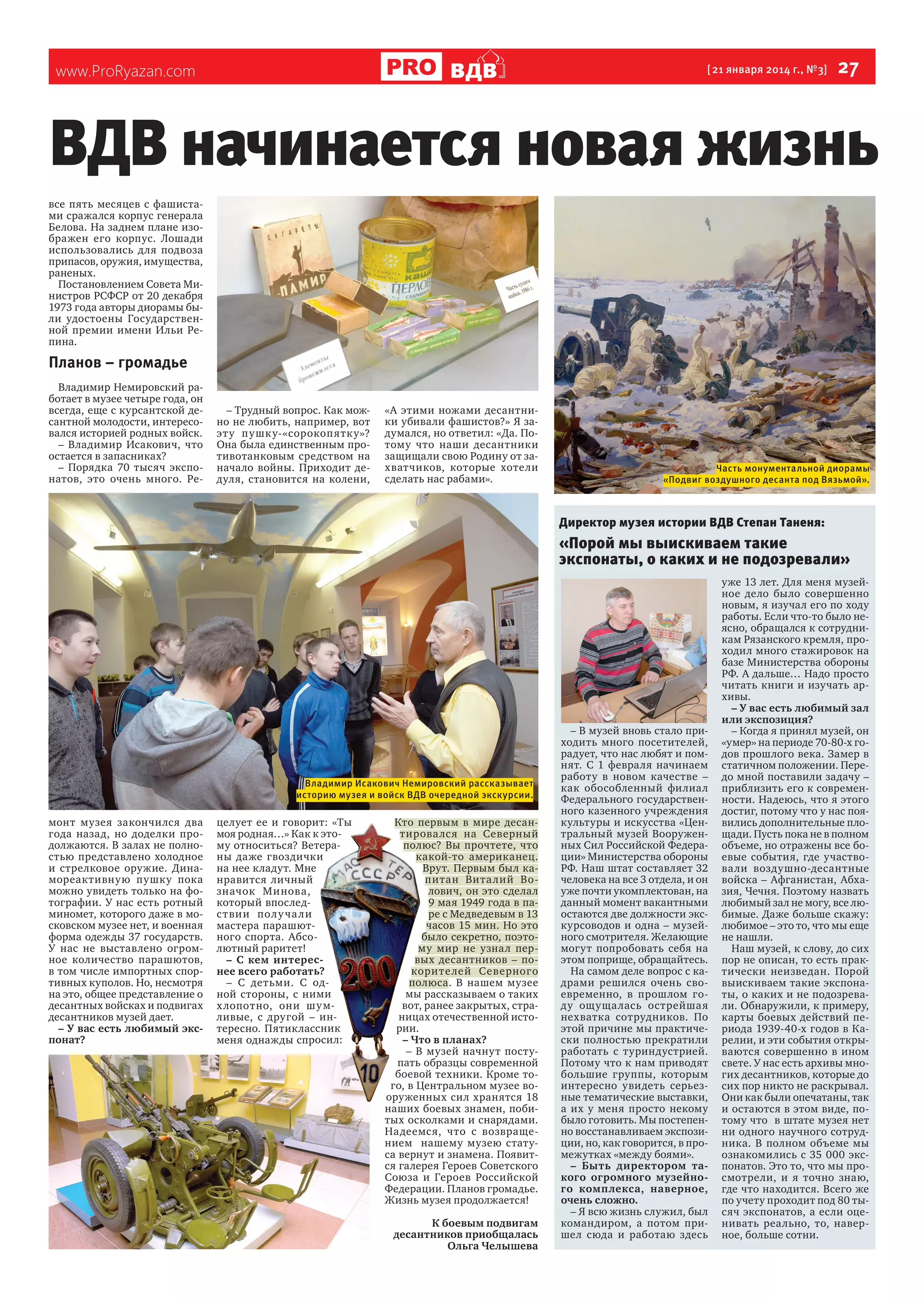 ВДВ

www.ProRyazan.com

[ 21 января 2014 г., №3]

27

ВДВ начинается новая жизнь
все пять месяцев с фашистами сражался корпус генерала
Белова. На заднем плане изображен его корпус. Лошади
использовались для подвоза
припасов, оружия, имущества,
раненых.
Постановлением Совета Министров РСФСР от 20 декабря
1973 года авторы диорамы были удостоены Государственной премии имени Ильи Репина.

Планов – громадье
Владимир Немировский работает в музее четыре года, он
всегда, еще с курсантской десантной молодости, интересовался историей родных войск.
– Владимир Исакович, что
остается в запасниках?
– Порядка 70 тысяч экспонатов, это очень много. Ре-

– Трудный вопрос. Как можно не любить, например, вот
эт у пу шк у-«сорокоп ятк у»?
Она была единственным противотанковым средством на
начало войны. Приходит дедуля, становится на колени,

«А этими ножами десантники убивали фашистов?» Я задумался, но ответил: «Да. Потому что наши десантники
защищали свою Родину от захватчиков, которые хотели
сделать нас рабами».

Часть монументальной диорамы
«Подвиг воздушного десанта под Вязьмой».

Директор музея истории ВДВ Степан Таненя:

«Порой мы выискиваем такие
экспонаты, о каких и не подозревали»

Владимир Исакович Немировский рассказывает
историю музея и войск ВДВ очередной экскурсии.

монт музея закончился два
года назад, но доделки продолжаются. В залах не полностью представлено холодное
и стрелковое оружие. Динамореактивную пушку пока
можно увидеть только на фотографии. У нас есть ротный
миномет, которого даже в московском музее нет, и военная
форма одежды 37 государств.
У нас не выставлено огромное количество парашютов,
в том числе импортных спортивных куполов. Но, несмотря
на это, общее представление о
десантных войсках и подвигах
десантников музей дает.
– У вас есть любимый экспонат?

целует ее и говорит: «Ты
моя родная…» Как к этому относиться? Ветераны даже гвоздички
на нее кладут. Мне
нравится личный
значок Минова,
который впоследс т вии пол у ча ли
мастера парашютного спорта. Абсолютный раритет!
– С кем интереснее всего работать?
– С детьми. С одной стороны, с ними
х лопотно, они шу мливые, с другой – интересно. Пятиклассник
меня однажды спросил:

Кто первым в мире десантирова лс я на Северный
полюс? Вы прочтете, что
какой-то американец.
Врут. Первым был капитан Вита лий Волович, он это сделал
9 мая 1949 года в паре с Медведевым в 13
часов 15 мин. Но это
было секретно, поэтому мир не узнал первых десантников – покори те лей Северного
полюса
полюса. В нашем музее
мы рассказываем о таких
вот, ранее закрытых, страницах отечественной истории.
– Что в планах?
– В музей начнут поступать образцы современной
боевой техники. Кроме того, в Центральном музее вооруженных сил хранятся 18
наших боевых знамен, побитых осколками и снарядами.
Надеемся, что с возвращением нашему музею статуса вернут и знамена. Появится галерея Героев Советского
Союза и Героев Российской
Федерации. Планов громадье.
Жизнь музея продолжается!
К боевым подвигам
десантников приобщалась
Ольга Челышева

– В музей вновь стало приходить много посетителей,
радует, что нас любят и помнят. С 1 февраля начинаем
работу в новом качестве –
как обособленный филиал
Федерального государственного казенного учреждения
культуры и искусства «Центральный музей Вооруженных Сил Российской Федерации» Министерства обороны
РФ. Наш штат составляет 32
человека на все 3 отдела, и он
уже почти укомплектован, на
данный момент вакантными
остаются две должности экскурсоводов и одна – музейного смотрителя. Желающие
могут попробовать себя на
этом поприще, обращайтесь.
На самом деле вопрос с кадрами решился очень своевременно, в прошлом году ощуща лась острейшая
нехватка сотрудников. По
этой причине мы практически полностью прекратили
работать с туриндустрией.
Потому что к нам приводят
большие группы, которым
интересно увидеть серьезные тематические выставки,
а их у меня просто некому
было готовить. Мы постепенно восстанавливаем экспозиции, но, как говорится, в промежутках «между боями».
– Быть директором такого огромного музейного комплекса, наверное,
очень сложно.
– Я всю жизнь служил, был
командиром, а потом пришел сюда и работаю здесь

уже 13 лет. Для меня музейное дело было совершенно
новым, я изучал его по ходу
работы. Если что-то было неясно, обращался к сотрудникам Рязанского кремля, проходил много стажировок на
базе Министерства обороны
РФ. А дальше… Надо просто
читать книги и изучать архивы.
– У вас есть любимый зал
или экспозиция?
– Когда я принял музей, он
«умер» на периоде 70-80-х годов прошлого века. Замер в
статичном положении. Передо мной поставили задачу –
приблизить его к современности. Надеюсь, что я этого
достиг, потому что у нас появились дополнительные площади. Пусть пока не в полном
объеме, но отражены все боевые события, где участвовали воздушно-десантные
войска – Афганистан, Абхазия, Чечня. Поэтому назвать
любимый зал не могу, все любимые. Даже больше скажу:
любимое – это то, что мы еще
не нашли.
Наш музей, к слову, до сих
пор не описан, то есть практически неизведан. Порой
выискиваем такие экспонаты, о каких и не подозревали. Обнаружили, к примеру,
карты боевых действий периода 1939-40-х годов в Карелии, и эти события открываются совершенно в ином
свете. У нас есть архивы многих десантников, которые до
сих пор никто не раскрывал.
Они как были опечатаны, так
и остаются в этом виде, потому что в штате музея нет
ни одного научного сотрудника. В полном объеме мы
ознакомились с 35 000 экспонатов. Это то, что мы просмотрели, и я точно знаю,
где что находится. Всего же
по учету проходит под 80 тысяч экспонатов, а если оценивать реально, то, наверное, больше сотни.

 