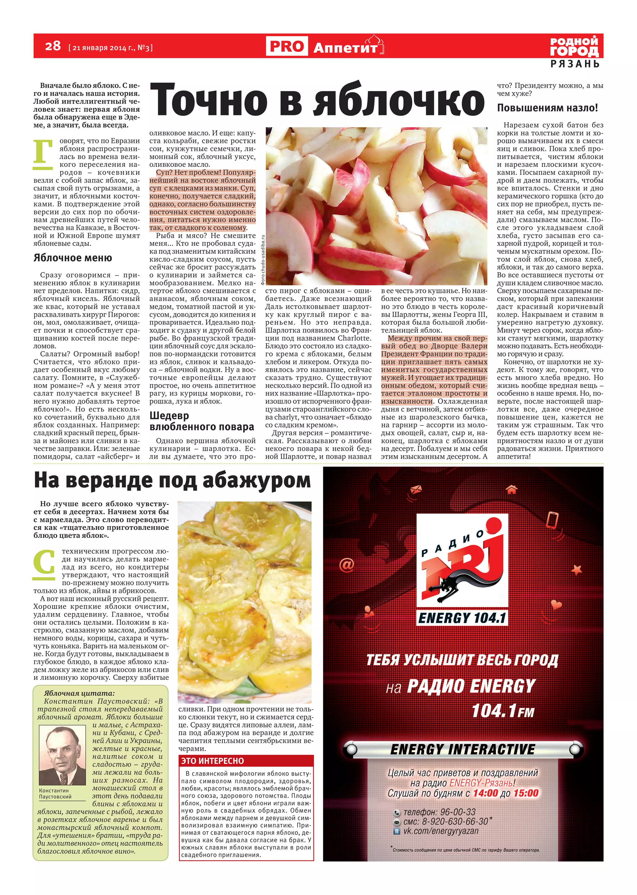 28  [ 21 января 2014 г., №3 ]

Г 

оворят, что по Евразии
яблоня распространилась во времена великого переселения народов – кочевник и
везли с собой запас яблок, засыпая свой путь огрызками, а
значит, и яблочными косточками. В подтверждение этой
версии до сих пор по обочинам древнейших путей человечества на Кавказе, в Восточной и Южной Европе шумят
яблоневые сады.

Яблочное меню
Сразу оговоримся – применению яблок в кулинарии
нет пределов. Напитки: сидр,
яблочный кисель. Яблочный
же квас, который не уставал
расхваливать хирург Пирогов:
он, мол, омолаживает, очищает почки и способствует сращиванию костей после переломов.
Салаты? Огромный выбор!
Считается, что яблоко придает особенный вкус любому
салату. Помните, в «Служебном романе»? «А у меня этот
салат получается вкуснее! В
него нужно добавлять тертое
яблочко!». Но есть несколько сочетаний, буквально для
яблок созданных. Например:
сладкий красный перец, брынза и майонез или сливки в качестве заправки. Или: зеленые
помидоры, салат «айсберг» и

Точно в яблочко

оливковое масло. И еще: капуста кольраби, свежие ростки
сои, кунжутные семечки, лимонный сок, яблочный уксус,
оливковое масло.
Суп? Нет проблем! Популярнейший на востоке яблочный
суп  с клецками из манки. Суп,
конечно, получается сладкий,
однако, согласно большинству
восточных систем оздоровления, питаться нужно именно
так, от сладкого к соленому.
Рыба и мясо? Не смешите
меня... Кто не пробовал судака под знаменитым китайским
кисло-сладким соусом, пусть
сейчас же бросит рассуждать
о кулинарии и займется самообразованием. Мелко натертое яблоко смешивается с
ананасом, яблочным соком,
медом, томатной пастой и уксусом, доводится до кипения и
проваривается. Идеально подходит к судаку и другой белой
рыбе. Во французской традиции яблочный соус для эскалопов по-нормандски готовится
из яблок, сливок и кальвадоса – яблочной водки. Ну а восточные европейцы делают
простое, но очень аппетитное
рагу, из курицы моркови, горошка, лука и яблок.

Шедевр
влюбленного повара
Однако вершина яблочной
кулинарии – шарлотка. Если вы думаете, что это про-

Фото chudo-usadiba.ru

Вначале было яблоко. С него и началась наша история.
Любой интеллигентный человек знает: первая яблоня
была обнаружена еще в Эдеме, а значит, была всегда.

Аппетит

сто пирог с яблоками – ошибаетесь. Даже всезнающий
Даль истолковывает шарлотку как круглый пирог с вареньем. Но это неправда. 
Шарлотка появилось во Франции под названием Charlotte.
Блюдо это состояло из сладкого крема с яблоками, белым
хлебом и ликером. Откуда появилось это название, сейчас
сказать трудно. Существуют
несколько версий. По одной из
них название «Шарлотка» произошло от испорченного французами староанглийского слова charlyt, что означает «блюдо
со сладким кремом».
Другая версия – романтическая. Рассказывают о любви
некоего повара к некой бедной Шарлотте, и повар назвал

На веранде под абажуром
Но лучше всего яблоко чувствует себя в десертах. Начнем хотя бы
с мармелада. Это слово переводится как «тщательно приготовленное
блюдо цвета яблок».

С 

техническим прогрессом люди научились делать мармелад из всего, но кондитеры
утверждают, что настоящий
по-прежнему можно получить
только из яблок, айвы и абрикосов.
А вот наш исконный русский рецепт.
Хорошие крепкие яблоки очистим,
удалим сердцевину. Главное, чтобы
они остались целыми. Положим в кастрюлю, смазанную маслом, добавим
немного воды, корицы, сахара и чутьчуть коньяка. Варить на маленьком огне. Когда будут готовы, выкладываем в
глубокое блюдо, в каждое яблоко кладем ложку желе из абрикосов или слив
и лимонную корочку. Сверху взбитые
Яблочная цитата:
Константин Паустовский: «В
трапезной стоял непередаваемый
яблочный аромат. Яблоки большие
и малые, с Астрахани и Кубани, с Средней Азии и Украины,
желтые и красные,
на литые соком и
сладостью – грудами лежали на больши х разноса х. На
монашеский стол в
Константин
этот день подавали
Паустовский
блины с яблоками и
яблоки, запеченные с рыбой, лежало
в розетках яблочное варенье и был
монастырский яблочный компот.
Для «утешения» братии, «труда ради молитвенного» отец настоятель
благословил яблочное вино».

сливки. При одном прочтении не только слюнки текут, но и сжимается сердце. Сразу видятся липовые аллеи, лампа под абажуром на веранде и долгие
чаепития теплыми сентябрьскими вечерами.

ЭТО ИНТЕРЕСНО
В славянской мифологии яблоко выступало символом плодородия, здоровья,
любви, красоты; являлось эмблемой брачного союза, здорового потомства. Плоды
яблок, побеги и цвет яблони играли важную роль в свадебных обрядах. Обмен
яблоками между парнем и девушкой символизировал взаимную симпатию. Принимая от сватающегося парня яблоко, девушка как бы давала согласие на брак. У
южных славян яблоки выступали в роли
свадебного приглашения.

в ее честь это кушанье. Но наиболее вероятно то, что названо это блюдо в честь королевы Шарлотты, жены Георга III,
которая была большой любительницей яблок.   
Между прочим на свой первый обед во Дворце Валери
Президент Франции по традиции приглашает пять самых
именитых государственных
мужей. И угощает их традиционным обедом, который считается эталоном простоты и
изысканности. Охлажденная
дыня с ветчиной, затем отбивные из шаролезского бычка,
на гарнир – ассорти из молодых овощей, салат, сыр и, наконец, шарлотка с яблоками
на десерт. Побалуем и мы себя
этим изысканным десертом. А

РЯЗАНЬ
что? Президенту можно, а мы
чем хуже?

Повышениям назло!
Нарезаем сухой батон без
корки на толстые ломти и хорошо вымачиваем их в смеси
яиц и сливок. Пока хлеб пропитывается,   чистим яблоки
и нарезаем плоскими кусочками. Посыпаем сахарной пудрой и даем полежать, чтобы
все впиталось. Стенки и дно
керамического горшка (кто до
сих пор не приобрел, пусть пеняет на себя, мы предупреждали) смазываем маслом. После этого укладываем слой
хлеба, густо засыпав его сахарной пудрой, корицей и толченым мускатным орехом. Потом слой яблок, снова хлеб,
яблоки, и так до самого верха. 
Во все оставшиеся пустоты от
души кладем сливочное масло.
Сверху посыпаем сахарным песком, который при запекании
даст красивый коричневый
колер. Накрываем и ставим в
умеренно нагретую духовку.
Минут через сорок, когда яблоки станут мягкими, шарлотку
можно подавать. Есть необходимо горячую и сразу.
Конечно, от шарлотки не худеют. К тому же, говорят, что
есть много хлеба вредно. Но
жизнь вообще вредная вещь –
особенно в наше время. Но, поверьте, после настоящей шарлотки все, даже очередное
повышение цен, кажется не
таким уж страшным. Так что
будем есть шарлотку всем неприятностям назло и от души
радоваться жизни. Приятного
аппетита!

 