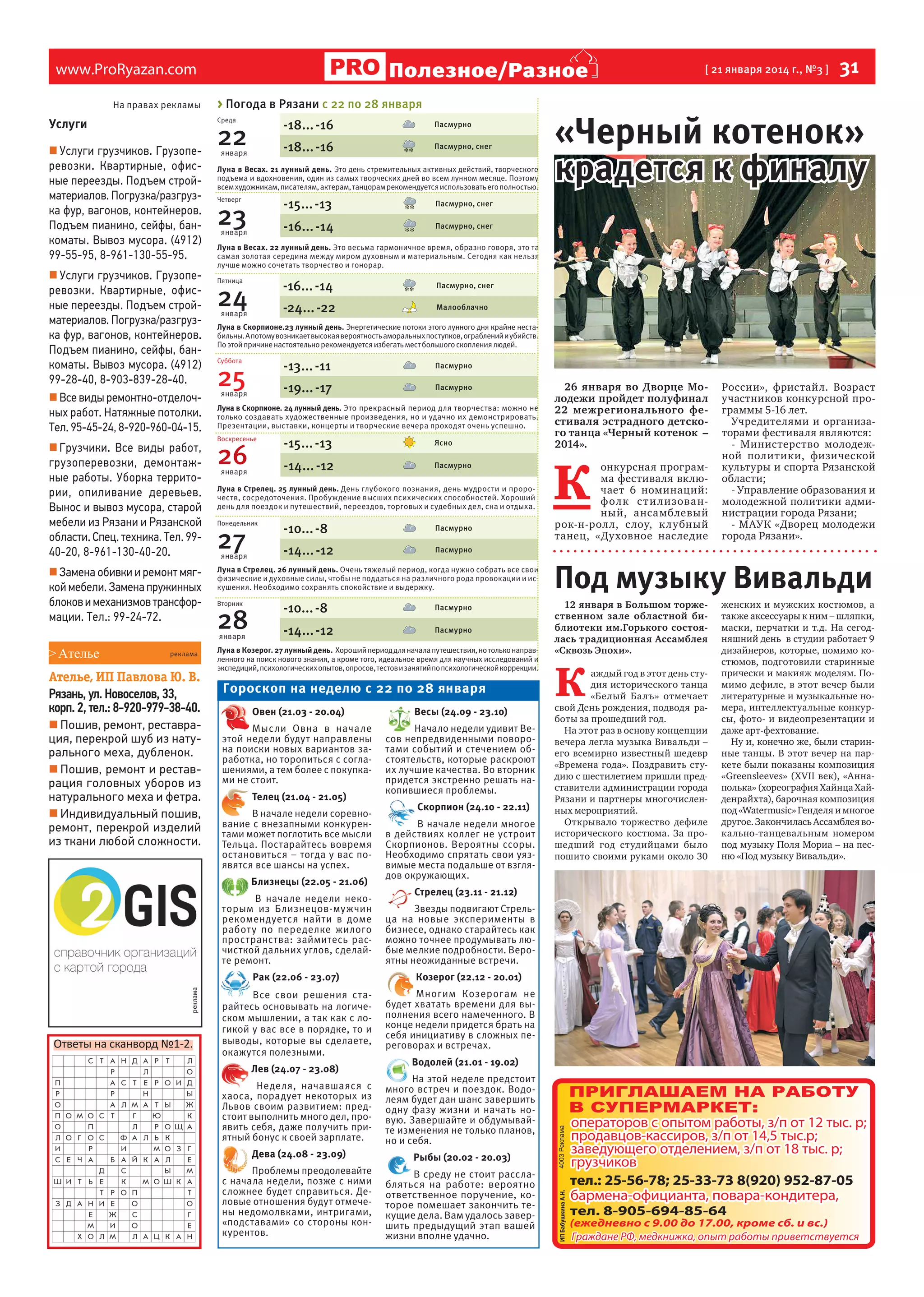 Полезное/Разное

www.ProRyazan.com
На правах рекламы

> Погода в Рязани с 22 по 28 января
Среда

Услуги
 Услуги грузчиков. Грузоперевозки. Квартирные, офисные переезды. Подъем стройматериалов. Погрузка/разгрузка фур, вагонов, контейнеров.
Подъем пианино, сейфы, банкоматы. Вывоз мусора. (4912)
99-55-95, 8-961-130-55-95.
 Услуги грузчиков. Грузоперевозки. Квартирные, офисные переезды. Подъем стройматериалов. Погрузка/разгрузка фур, вагонов, контейнеров.
Подъем пианино, сейфы, банкоматы. Вывоз мусора. (4912)
99-28-40, 8-903-839-28-40.
 Все виды ремонтно-отделочных работ. Натяжные потолки.
Тел. 95-45-24, 8-920-960-04-15.
 Грузчики. Все виды работ,
грузоперевозки, демонтажные работы. Уборка территории, опиливание деревьев.
Вынос и вывоз мусора, старой
мебели из Рязани и Рязанской
области. Спец. техника. Тел. 9940-20, 8-961-130-40-20.
 Замена обивки и ремонт мягкой мебели. Замена пружинных
блоков и механизмов трансформации. Тел.: 99-24-72.

января

реклама

Ателье, ИП Павлова Ю. В.
Рязань, ул. Новоселов, 33,
корп. 2, тел.: 8-920-979-38-40.
 Пошив, ремонт, реставрация, перекрой шуб из натурального меха, дубленок.
 Пошив, ремонт и реставрация головных уборов из
натурального меха и фетра.
 Индивидуальный пошив,
ремонт, перекрой изделий
из ткани любой сложности.

Пасмурно

-18... -16

22

Пасмурно, снег

Луна в Весах. 21 лунный день. Это день стремительных активных действий, творческого
подъема и вдохновения, один из самых творческих дней во всем лунном месяце. Поэтому
всем художникам, писателям, актерам, танцорам рекомендуется использовать его полностью.

-15... -13

23

января

Луна в Весах. 22 лунный день. Это весьма гармоничное время, образно говоря, это та
самая золотая середина между миром духовным и материальным. Сегодня как нельзя
лучше можно сочетать творчество и гонорар.
Пятница

-16... -14
-24... -22

24
января

Пасмурно, снег
Малооблачно

Луна в Скорпионе.23 лунный день. Энергетические потоки этого лунного дня крайне нестабильны. А потому возникает высокая вероятность аморальных поступков, ограблений и убийств.
По этой причине настоятельно рекомендуется избегать мест большого скопления людей.
Суббота

-13... -11
-19... -17

25

января

Пасмурно
Пасмурно

Луна в Скорпионе. 24 лунный день. Это прекрасный период для творчества: можно не
только создавать художественные произведения, но и удачно их демонстрировать.
Презентации, выставки, концерты и творческие вечера проходят очень успешно.

26
января

-15... -13

Ясно

-14... -12

Воскресенье

Пасмурно

Луна в Стрелец. 25 лунный день. День глубокого познания, день мудрости и пророчеств, сосредоточения. Пробуждение высших психических способностей. Хороший
день для поездок и путешествий, переездов, торговых и судебных дел, сна и отдыха.
Понедельник

27

января

-10... -8

Пасмурно

-14... -12

Луна в Стрелец. 26 лунный день. Очень тяжелый период, когда нужно собрать все свои
физические и духовные силы, чтобы не поддаться на различного рода провокации и искушения. Необходимо сохранять спокойствие и выдержку.
Вторник

28

26 января во Дворце Молодежи пройдет полуфинал
22 межрегионального фестиваля эстрадного детского танца «Черный котенок –
2014».

К

онкурсная программа фестиваля включает 6 номинаций:
фол к с т и л и зова нный, ансамблевый
рок-н-рол л, с лоу, к лубный
танец, «Духовное наследие

России», фристайл. Возраст
участников конкурсной программы 5-16 лет.
Учредителями и организаторами фестиваля являются:
- Министерство молодежной политики, физической
культуры и спорта Рязанской
области;
- Управление образования и
молодежной политики администрации города Рязани;
- МАУК «Дворец молодежи
города Рязани».

Пасмурно

-10... -8

Пасмурно

-14... -12

Пасмурно

Луна в Козерог. 27 лунный день. Хороший период для начала путешествия, но только направленного на поиск нового знания, а кроме того, идеальное время для научных исследований и
экспедиций, психологических опытов, опросов, тестов и занятий по психологической коррекции.

Гороскоп на неделю с 22 по 28 января
Овен (21.03 - 20.04)

Весы (24.09 - 23.10)

Мысли Овна в начале
этой недели будут направлены
на поиски новых вариантов заработка, но торопиться с соглашениями, а тем более с покупками не стоит.

Начало недели удивит Весов непредвиденными поворотами событий и стечением обстоятельств, которые раскроют
их лучшие качества. Во вторник
придется экстренно решать накопившиеся проблемы.

Телец (21.04 - 21.05)
В начале недели соревнование с внезапными конкурентами может поглотить все мысли
Тельца. Постарайтесь вовремя
остановиться – тогда у вас появятся все шансы на успех.
В начале недели некоторым из Близнецов-мужчин
рекомендуется найти в доме
работ у по переделке жилого
пространства: займитесь расчисткой дальних углов, сделайте ремонт.
Рак (22.06 - 23.07)

реклама

«Черный котенок»
крадется к финалу

Пасмурно, снег

Близнецы (22.05 - 21.06)

Ответы на сканворд №1-2.

31

Пасмурно, снег

-16... -14

Четверг

января

> Ателье

-18... -16

[ 21 января 2014 г., №3 ]

Все свои решения старайтесь основывать на логическом мышлении, а так как с логикой у вас все в порядке, то и
выводы, которые вы сделаете,
окажутся полезными.
Лев (24.07 - 23.08)
Неделя, начавшаяся с
хаоса, порадует некоторых из
Львов своим развитием: предстоит выполнить много дел, проявить себя, даже получить приятный бонус к своей зарплате.
Дева (24.08 - 23.09)
Проблемы преодолевайте
с начала недели, позже с ними
сложнее будет справиться. Деловые отношения будут отмечены недомолвками, интригами,
«подставами» со стороны конкурентов.

Скорпион (24.10 - 22.11)
В начале недели многое
в действиях коллег не устроит
Скорпионов. Вероятны ссоры.
Необходимо спрятать свои уязвимые места подальше от взглядов окружающих.
Стрелец (23.11 - 21.12)
Звезды подвигают Стрельца на новые эксперименты в
бизнесе, однако старайтесь как
можно точнее продумывать любые мелкие подробности. Вероятны неожиданные встречи.
Козерог (22.12 - 20.01)
Многим Козерогам не
будет хватать времени для выполнения всего намеченного. В
конце недели придется брать на
себя инициативу в сложных переговорах и встречах.
Водолей (21.01 - 19.02)
На этой неделе предстоит
много встреч и поездок. Водолеям будет дан шанс завершить
одну фазу жизни и начать новую. Завершайте и обдумывайте изменения не только планов,
но и себя.
Рыбы (20.02 - 20.03)
В среду не стоит расслабляться на работе: вероятно
ответственное поручение, которое помешает закончить текущие дела. Вам удалось завершить предыдущий этап вашей
жизни вполне удачно.

Под музыку Вивальди
12 января в Большом торжественном зале областной библиотеки им.Горького состоялась традиционная Ассамблея
«Сквозь Эпохи».

К

аждый год в этот день студия исторического танца
«Белый Балъ» отмечает
свой День рождения, подводя работы за прошедший год.
На этот раз в основу концепции
вечера легла музыка Вивальди –
его всемирно известный шедевр
«Времена года». Поздравить студию с шестилетием пришли представители администрации города
Рязани и партнеры многочисленных мероприятий.
Открывало торжество дефиле
исторического костюма. За прошедший год студийцами было
пошито своими руками около 30

женских и мужских костюмов, а
также аксессуары к ним – шляпки,
маски, перчатки и т.д. На сегодняшний день в студии работает 9
дизайнеров, которые, помимо костюмов, подготовили старинные
прически и макияж моделям. Помимо дефиле, в этот вечер были
литературные и музыкальные номера, интеллектуальные конкурсы, фото- и видеопрезентации и
даже арт-фехтование.
Ну и, конечно же, были старинные танцы. В этот вечер на паркете были показаны композиция
«Greensleeves» (XVII век), «Аннаполька» (хореография Хайнца Хайденрайхта), барочная композиция
под «Watermusic» Генделя и многое
другое. Закончилась Ассамблея вокально-танцевальным номером
под музыку Поля Мориа – на песню «Под музыку Вивальди».

 