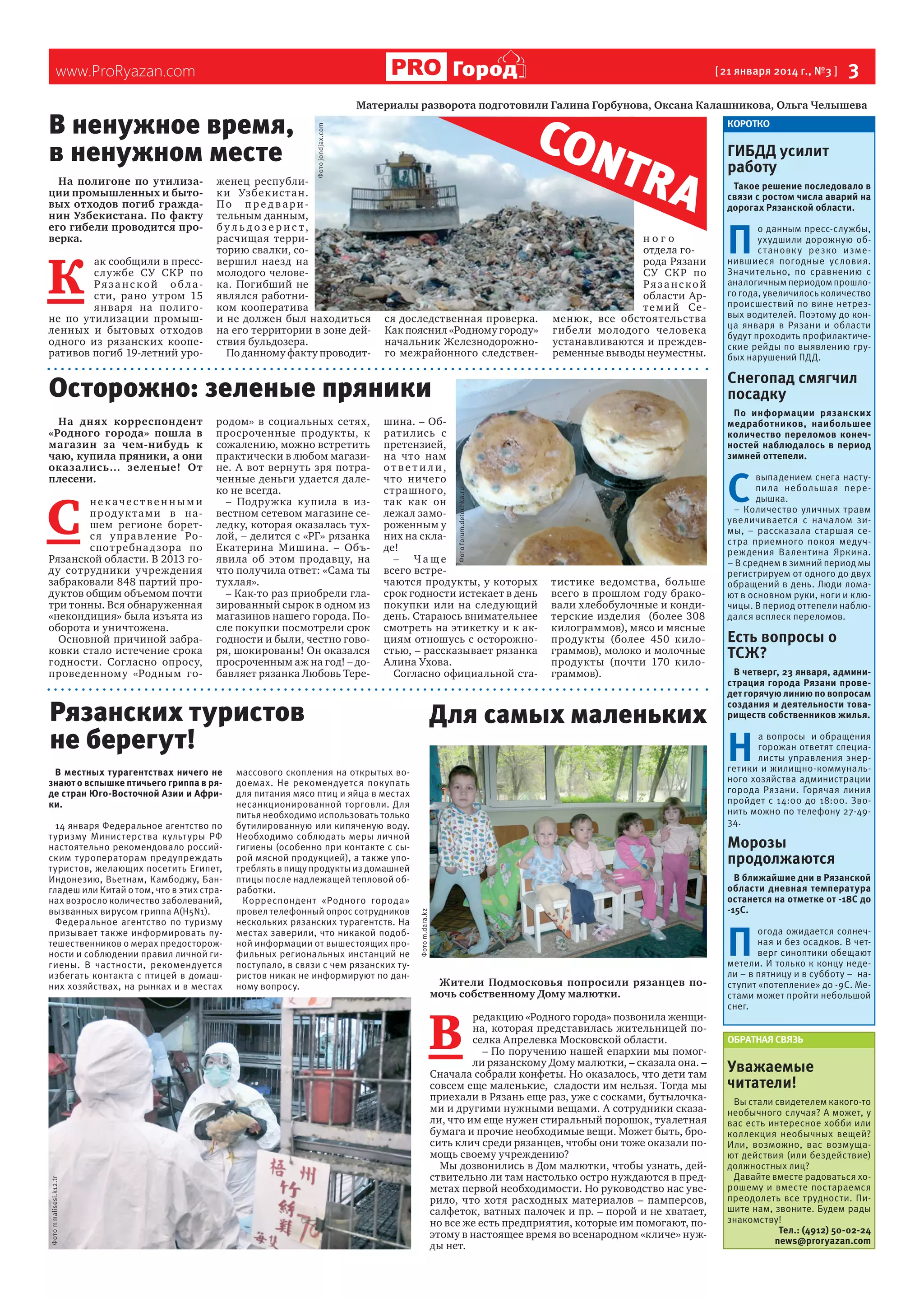 К 

ак сообщили в прессс лужбе  СУ СКР по
Рязанской области, рано утром 15
января на полигоне по утилизации промышленных и бытовых отходов
одного из рязанских кооперативов погиб 19-летний уро-

[ 21 января 2014 г., №3 ]

Материалы разворота подготовили Галина Горбунова, Оксана Калашникова, Ольга Челышева

CON
TR A

Фото jondjax.com

В ненужное время,
в ненужном месте
На полигоне по утилизации промышленных и бытовых отходов погиб гражданин Узбекистана. По факту
его гибели проводится проверка.

 3

Город

www.ProRyazan.com

женец республик и Узбек ис та н.
По пре дварительным данным,
бу л ь до з е рис т,
расчищая территорию свалки, совершил наезд на
молодого человека. Погибший не
являлся работником кооператива
и не должен был находиться
на его территории в зоне действия бульдозера.
По данному факту проводит-

ся доследственная проверка.
Как пояснил «Родному городу»
начальник Железнодорожного межрайонного следствен-

ного
отдела города Рязани
СУ СКР по
Рязанской
области Арт е м и й Се менюк, все обстоятельства
гибели молодого человека
устанавливаются и преждевременные выводы неуместны.

Рязанских туристов
не берегут!
В местных турагентствах ничего не
знают о вспышке птичьего гриппа в ряде стран Юго-Восточной Азии и Африки.
14 января Федеральное агентство по
туризму Министерства культуры РФ
настоятельно рекомендовало российским туроператорам предупреждать
туристов, желающих посетить Египет,
Индонезию, Вьетнам, Камбоджу, Бангладеш или Китай о том, что в этих странах возросло количество заболеваний,
вызванных вирусом гриппа А(H5N1).
Федеральное агентство по туризму
призывает также информировать путешественников о мерах предосторожности и соблюдении правил личной гигиены. В частности, рекомендуется
избегать контакта с птицей в домашних хозяйствах, на рынках и в местах

массового скопления на открытых водоемах. Не рекомендуется покупать
для питания мясо птиц и яйца в местах
несанкционированной торговли. Для
питья необходимо использовать только
бутилированную или кипяченую воду.
Необходимо соблюдать меры личной
гигиены (особенно при контакте с сырой мясной продукцией), а также употреблять в пищу продукты из домашней
птицы после надлежащей тепловой обработки.
Корреспондент «Родного города»
провел телефонный опрос сотрудников
нескольких рязанских турагентств. На
местах заверили, что никакой подобной информации от вышестоящих профильных региональных инстанций не
поступало, в связи с чем рязанских туристов никак не информируют по данному вопросу.

П 

о данным пресс-службы,
ухудшили дорожную обс тановк у резко изменившиеся погодные условия.
Значительно, по сравнению с
аналогичным периодом прошлого года, увеличилось количество
происшествий по вине нетрезвых водителей. Поэтому до конца января в Рязани и области
будут проходить профилактические рейды по выявлению грубых нарушений ПДД.

С 
тистике ведомства, больше
всего в прошлом году браковали хлебобулочные и кондитерские изделия   (более 308
килограммов), мясо и мясные
продукты (более 450 килограммов), молоко и молочные
продукты (почти 170 килограммов).

Для самых маленьких

выпадением снега наступила небольшая передышка.
– Количество уличных травм
увеличивается с началом зимы, – рассказала старшая сестра приемного покоя медучреждения Валентина Яркина.
– В среднем в зимний период мы
регистрируем от одного до двух
обращений в день. Люди ломают в основном руки, ноги и ключицы. В период оттепели наблюдался всплеск переломов.

Есть вопросы о
ТСЖ?
В четверг, 23 января, администрация города Рязани проведет горячую линию по вопросам
создания и деятельности товариществ собственников жилья.

Н 

а вопросы и обращения
горожан ответят специалисты управления энергетики и жилищно-коммунального хозяйства администрации
города Рязани. Горячая линия
пройдет с 14:00 до 18:00. Звонить можно по телефону 27-4934.

Морозы
продолжаются
В ближайшие дни в Рязанской
области дневная температура
останется на отметке от -18С до
-15С.

П 
Жители Подмосковья попросили рязанцев помочь собственному Дому малютки.

В 
Фото mmalisesi.k12.tr

Такое решение последовало в
связи с ростом числа аварий на
дорогах Рязанской области.

По информации рязанских
медработников, наибольшее
количество переломов конечностей наблюдалось в период
зимней оттепели.

Фото forum.detochka.ru

шина. – Обрати лись с
претензией,
на что нам
ответи ли,
что ничего
страшного,
так как он
лежал замороженным у
них на складе!
– Чаще
всего встречаются продукты, у которых
срок годности истекает в день
покупки или на следующий
день. Стараюсь внимательнее
смотреть на этикетку и к акциям отношусь с осторожностью, – рассказывает рязанка
Алина Ухова.
Согласно официальной ста-

Фото m.dara.kz

С 

некачественными
п р од у к та м и в нашем регионе боретс я у прав ление Роспот ребна д зора по
Рязанской области. В 2013 году сотрудники учреждения
забраковали 848 партий продуктов общим объемом почти
три тонны. Вся обнаруженная
«некондиция» была изъята из
оборота и уничтожена.
Основной причиной забраковки стало истечение срока
годности. Согласно опросу,
проведенному «Родным го-

родом» в социальных сетях,
просроченные продукты, к
сожалению, можно встретить
практически в любом магазине. А вот вернуть зря потраченные деньги удается далеко не всегда.
– Подружка купила в известном сетевом магазине селедку, которая оказалась тухлой, – делится с «РГ» рязанка
Екатерина Мишина. – Объявила об этом продавцу, на
что получила ответ: «Сама ты
тухлая».
– Как-то раз приобрели глазированный сырок в одном из
магазинов нашего города. После покупки посмотрели срок
годности и были, честно говоря, шокированы! Он оказался
просроченным аж на год! – добавляет рязанка Любовь Тере-

ГИБДД усилит
работу

Снегопад смягчил
посадку

Осторожно: зеленые пряники
На днях корреспондент
«Родного города» пошла в
магазин за чем-нибудь к
чаю, купила пряники, а они
оказа лись… зе леные! От
плесени.

КОРОТКО

редакцию «Родного города» позвонила женщина, которая представилась жительницей поселка Апрелевка Московской области.
– По поручению нашей епархии мы помогли рязанскому Дому малютки, – сказала она. –
Сначала собрали конфеты. Но оказалось, что дети там
совсем еще маленькие,  сладости им нельзя. Тогда мы
приехали в Рязань еще раз, уже с сосками, бутылочками и другими нужными вещами. А сотрудники сказали, что им еще нужен стиральный порошок, туалетная
бумага и прочие необходимые вещи. Может быть, бросить клич среди рязанцев, чтобы они тоже оказали помощь своему учреждению?
Мы дозвонились в Дом малютки, чтобы узнать, действительно ли там настолько остро нуждаются в предметах первой необходимости. Но руководство нас уверило, что хотя расходных материалов – памперсов,
салфеток, ватных палочек и пр. – порой и не хватает,
но все же есть предприятия, которые им помогают, поэтому в настоящее время во всенародном «кличе» нужды нет.

огода ожидается солнечная и без осадков. В четверг синоптики обещают
метели. И только к концу недели – в пятницу и в субботу – наступит «потепление» до -9С. Местами может пройти небольшой
снег.
ОБРАТНАЯ СВЯЗЬ

Уважаемые
читатели!
Вы стали свидетелем какого-то
необычного случая? А может, у
вас есть интересное хобби или
коллекция необычных вещей?
Или, возможно, вас возмущают действия (или бездействие)
должностных лиц?
Давайте вместе радоваться хорошему и вместе постараемся
преодолеть все трудности. Пишите нам, звоните. Будем рады
знакомству!
Тел.: (4912) 50-02-24
news@proryazan.com

 